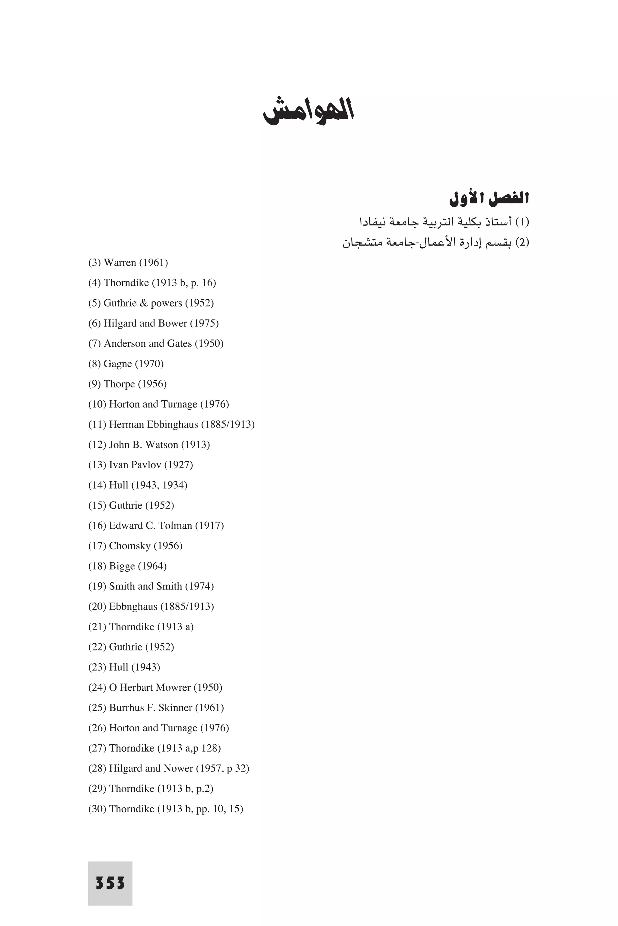 ‫اﻟﻬﻮاﻣﺶ‬


                                      ‫اﻟﻬﻮاﻣﺶ‬

                                                                  ‫اﻟﻔﺼﻞ اﻷول‬
                                               ‫)١( أﺳﺘﺎذ ﺑﻜﻠﻴﺔ اﻟﺘﺮﺑﻴﺔ ﺟﺎﻣﻌﺔ ﻧﻴﻔﺎدا‬
                                            ‫)٢( ﺑﻘﺴﻢ إدارة اﻷﻋﻤﺎل-ﺟﺎﻣﻌﺔ ﻣﺘﺸﺠﺎن‬
(3) Warren (1961)
(4) Thorndike (1913 b, p. 16)
(5) Guthrie & powers (1952)
(6) Hilgard and Bower (1975)
(7) Anderson and Gates (1950)
(8) Gagne (1970)
(9) Thorpe (1956)
(10) Horton and Turnage (1976)
(11) Herman Ebbinghaus (1885/1913)
(12) John B. Watson (1913)
(13) Ivan Pavlov (1927)
(14) Hull (1943, 1934)
(15) Guthrie (1952)
(16) Edward C. Tolman (1917)
(17) Chomsky (1956)
(18) Bigge (1964)
(19) Smith and Smith (1974)
(20) Ebbnghaus (1885/1913)
(21) Thorndike (1913 a)
(22) Guthrie (1952)
(23) Hull (1943)
(24) O Herbart Mowrer (1950)
(25) Burrhus F. Skinner (1961)
(26) Horton and Turnage (1976)
(27) Thorndike (1913 a,p 128)
(28) Hilgard and Nower (1957, p 32)
(29) Thorndike (1913 b, p.2)
(30) Thorndike (1913 b, pp. 10, 15)



 353
 