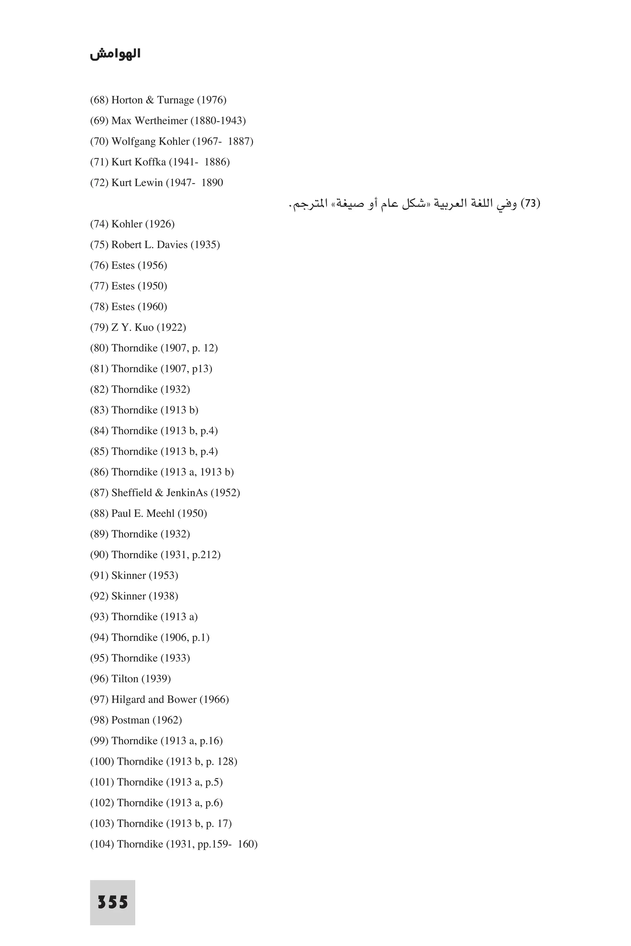 ‫اﻟﻬﻮاﻣﺶ‬

(68) Horton & Turnage (1976)
(69) Max Wertheimer (1880-1943)
(70) Wolfgang Kohler (1967- 1887)
(71) Kurt Koffka (1941- 1886)
(72) Kurt Lewin (1947- 1890
                                      .‫)٣٧( وﻓﻲ اﻟﻠﻐﺔ اﻟﻌﺮﺑﻴﺔ »ﺷﻜﻞ ﻋﺎم أو ﺻﻴﻐﺔ« ا ﺘﺮﺟﻢ‬
(74) Kohler (1926)
(75) Robert L. Davies (1935)
(76) Estes (1956)
(77) Estes (1950)
(78) Estes (1960)
(79) Z Y. Kuo (1922)
(80) Thorndike (1907, p. 12)
(81) Thorndike (1907, p13)
(82) Thorndike (1932)
(83) Thorndike (1913 b)
(84) Thorndike (1913 b, p.4)
(85) Thorndike (1913 b, p.4)
(86) Thorndike (1913 a, 1913 b)
(87) Sheffield & JenkinAs (1952)
(88) Paul E. Meehl (1950)
(89) Thorndike (1932)
(90) Thorndike (1931, p.212)
(91) Skinner (1953)
(92) Skinner (1938)
(93) Thorndike (1913 a)
(94) Thorndike (1906, p.1)
(95) Thorndike (1933)
(96) Tilton (1939)
(97) Hilgard and Bower (1966)
(98) Postman (1962)
(99) Thorndike (1913 a, p.16)
(100) Thorndike (1913 b, p. 128)
(101) Thorndike (1913 a, p.5)
(102) Thorndike (1913 a, p.6)
(103) Thorndike (1913 b, p. 17)
(104) Thorndike (1931, pp.159- 160)


 355
 