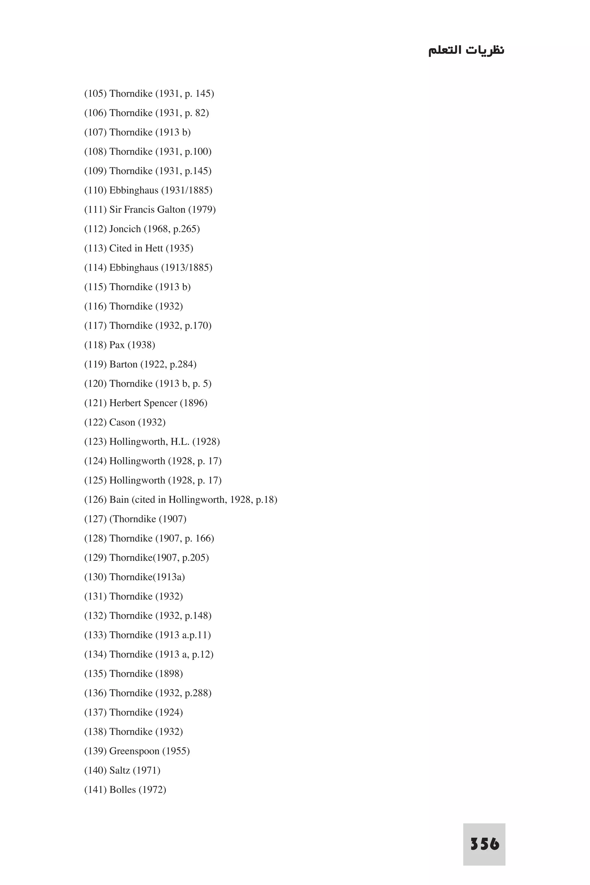 ‫ﻧﻈﺮﻳﺎت اﻟﺘﻌﻠﻢ‬

(105) Thorndike (1931, p. 145)
(106) Thorndike (1931, p. 82)
(107) Thorndike (1913 b)
(108) Thorndike (1931, p.100)
(109) Thorndike (1931, p.145)
(110) Ebbinghaus (1931/1885)
(111) Sir Francis Galton (1979)
(112) Joncich (1968, p.265)
(113) Cited in Hett (1935)
(114) Ebbinghaus (1913/1885)
(115) Thorndike (1913 b)
(116) Thorndike (1932)
(117) Thorndike (1932, p.170)
(118) Pax (1938)
(119) Barton (1922, p.284)
(120) Thorndike (1913 b, p. 5)
(121) Herbert Spencer (1896)
(122) Cason (1932)
(123) Hollingworth, H.L. (1928)
(124) Hollingworth (1928, p. 17)
(125) Hollingworth (1928, p. 17)
(126) Bain (cited in Hollingworth, 1928, p.18)
(127) (Thorndike (1907)
(128) Thorndike (1907, p. 166)
(129) Thorndike(1907, p.205)
(130) Thorndike(1913a)
(131) Thorndike (1932)
(132) Thorndike (1932, p.148)
(133) Thorndike (1913 a.p.11)
(134) Thorndike (1913 a, p.12)
(135) Thorndike (1898)
(136) Thorndike (1932, p.288)
(137) Thorndike (1924)
(138) Thorndike (1932)
(139) Greenspoon (1955)
(140) Saltz (1971)
(141) Bolles (1972)


                                                       356
 