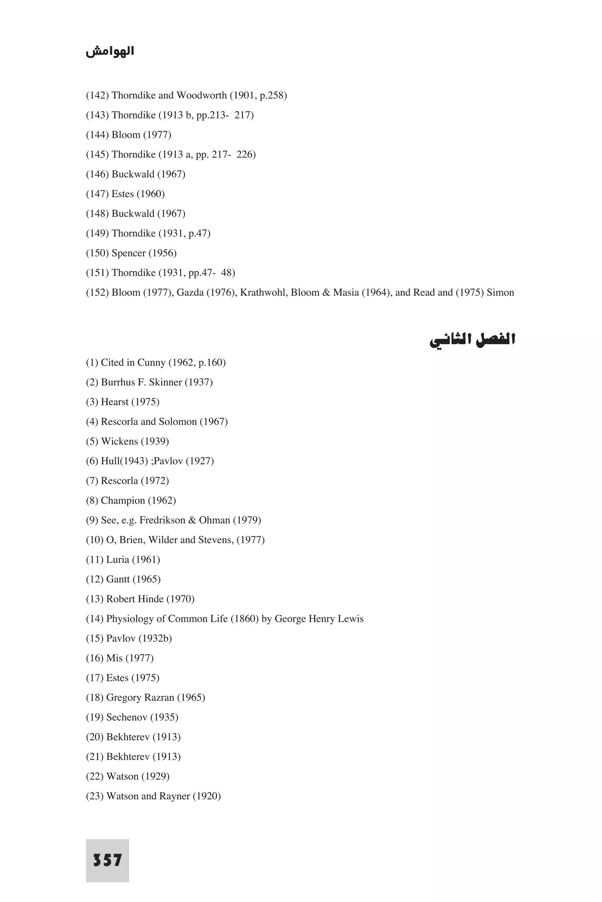 ‫اﻟﻬﻮاﻣﺶ‬

(142) Thorndike and Woodworth (1901, p.258)
(143) Thorndike (1913 b, pp.213- 217)
(144) Bloom (1977)
(145) Thorndike (1913 a, pp. 217- 226)
(146) Buckwald (1967)
(147) Estes (1960)
(148) Buckwald (1967)
(149) Thorndike (1931, p.47)
(150) Spencer (1956)
(151) Thorndike (1931, pp.47- 48)
(152) Bloom (1977), Gazda (1976), Krathwohl, Bloom & Masia (1964), and Read and (1975) Simon


                                                                         ‫اﻟﻔﺼﻞ اﻟﺜﺎﻧﻲ‬
(1) Cited in Cunny (1962, p.160)
(2) Burrhus F. Skinner (1937)
(3) Hearst (1975)
(4) Rescorla and Solomon (1967)
(5) Wickens (1939)
(6) Hull(1943) ;Pavlov (1927)
(7) Rescorla (1972)
(8) Champion (1962)
(9) See, e.g. Fredrikson & Ohman (1979)
(10) O, Brien, Wilder and Stevens, (1977)
(11) Luria (1961)
(12) Gantt (1965)
(13) Robert Hinde (1970)
(14) Physiology of Common Life (1860) by George Henry Lewis
(15) Pavlov (1932b)
(16) Mis (1977)
(17) Estes (1975)
(18) Gregory Razran (1965)
(19) Sechenov (1935)
(20) Bekhterev (1913)
(21) Bekhterev (1913)
(22) Watson (1929)
(23) Watson and Rayner (1920)



 357
 