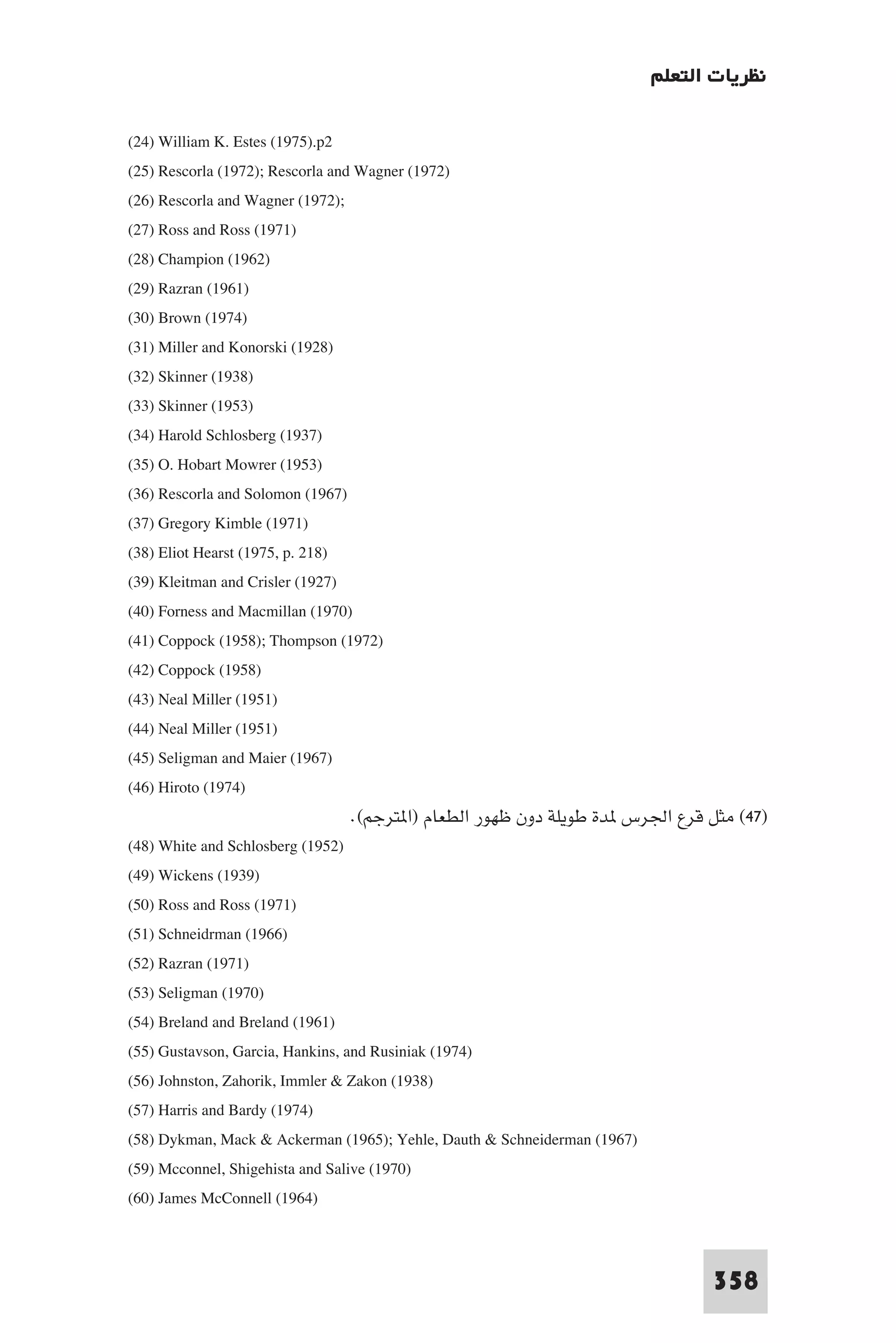 ‫ﻧﻈﺮﻳﺎت اﻟﺘﻌﻠﻢ‬

(24) William K. Estes (1975).p2
(25) Rescorla (1972); Rescorla and Wagner (1972)
(26) Rescorla and Wagner (1972);
(27) Ross and Ross (1971)
(28) Champion (1962)
(29) Razran (1961)
(30) Brown (1974)
(31) Miller and Konorski (1928)
(32) Skinner (1938)
(33) Skinner (1953)
(34) Harold Schlosberg (1937)
(35) O. Hobart Mowrer (1953)
(36) Rescorla and Solomon (1967)
(37) Gregory Kimble (1971)
(38) Eliot Hearst (1975, p. 218)
(39) Kleitman and Crisler (1927)
(40) Forness and Macmillan (1970)
(41) Coppock (1958); Thompson (1972)
(42) Coppock (1958)
(43) Neal Miller (1951)
(44) Neal Miller (1951)
(45) Seligman and Maier (1967)
(46) Hiroto (1974)
                                  .(‫)٧٤( ﻣﺜﻞ ﻗﺮع اﳉﺮس ﺪة ﻃﻮﻳﻠﺔ دون ﻇﻬﻮر اﻟﻄﻌﺎم )ا ﺘﺮﺟﻢ‬
(48) White and Schlosberg (1952)
(49) Wickens (1939)
(50) Ross and Ross (1971)
(51) Schneidrman (1966)
(52) Razran (1971)
(53) Seligman (1970)
(54) Breland and Breland (1961)
(55) Gustavson, Garcia, Hankins, and Rusiniak (1974)
(56) Johnston, Zahorik, Immler & Zakon (1938)
(57) Harris and Bardy (1974)
(58) Dykman, Mack & Ackerman (1965); Yehle, Dauth & Schneiderman (1967)
(59) Mcconnel, Shigehista and Salive (1970)
(60) James McConnell (1964)


                                                                              358
 