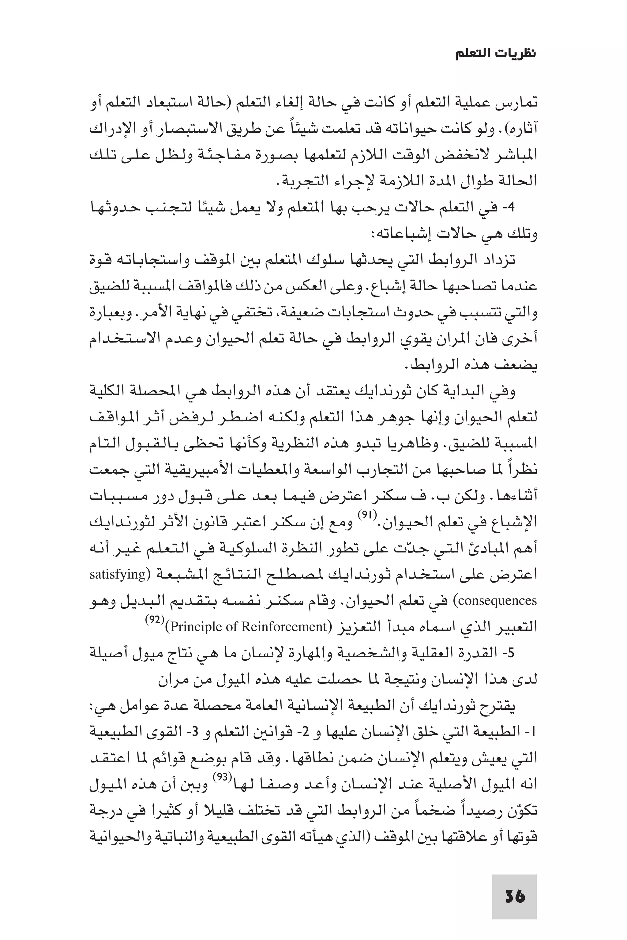 ‫ﻧﻈﺮﻳﺎت اﻟﺘﻌﻠﻢ‬

‫ﺎرس ﻋﻤﻠﻴﺔ اﻟﺘﻌﻠﻢ أو ﻛﺎﻧﺖ ﻓﻲ ﺣﺎﻟﺔ إﻟﻐﺎء اﻟﺘﻌﻠﻢ )ﺣﺎﻟﺔ اﺳﺘﺒﻌﺎد اﻟﺘﻌﻠﻢ أو‬
‫آﺛﺎره(. وﻟﻮ ﻛﺎﻧﺖ ﺣﻴﻮاﻧﺎﺗﻪ ﻗﺪ ﺗﻌﻠﻤﺖ ﺷﻴﺌﺎ ﻋﻦ ﻃﺮﻳﻖ اﻻﺳﺘﺒﺼﺎر أو اﻹدراك‬
                                       ‫ً‬
‫ا ﺒﺎﺷﺮ ﻻﻧﺨﻔﺾ اﻟﻮﻗﺖ اﻟﻼزم ﻟﺘﻌﻠﻤﻬﺎ ﺑﺼـﻮرة ﻣـﻔـﺎﺟـﺌـﺔ وﻟـﻈـﻞ ﻋـﻠـﻰ ﺗـﻠـﻚ‬
                                    ‫اﳊﺎﻟﺔ ﻃﻮال ا ﺪة اﻟﻼزﻣﺔ ﻹﺟﺮاء اﻟﺘﺠﺮﺑﺔ.‬
‫٤- ﻓﻲ اﻟﺘﻌﻠﻢ ﺣﺎﻻت ﻳﺮﺣﺐ ﺑﻬﺎ ا ﺘﻌﻠﻢ وﻻ ﻳﻌﻤﻞ ﺷﻴﺌﺎ ﻟﺘـﺠـﻨـﺐ ﺣـﺪوﺛـﻬـﺎ‬
                                                   ‫وﺗﻠﻚ ﻫﻲ ﺣﺎﻻت إﺷﺒﺎﻋﺎﺗﻪ:‬
‫ﺗﺰداد اﻟﺮواﺑﻂ اﻟﺘﻲ ﻳﺤﺪﺛﻬﺎ ﺳﻠﻮك ا ﺘﻌﻠﻢ ﺑ ا ﻮﻗﻒ واﺳﺘﺠﺎﺑـﺎﺗـﻪ ﻗـﻮة‬
‫ﻋﻨﺪﻣﺎ ﺗﺼﺎﺣﺒﻬﺎ ﺣﺎﻟﺔ إﺷﺒﺎع. وﻋﻠﻰ اﻟﻌﻜﺲ ﻣﻦ ذﻟﻚ ﻓﺎ ﻮاﻗﻒ ا ﺴﺒﺒﺔ ﻟﻠﻀﻴﻖ‬
‫واﻟﺘﻲ ﺗﺘﺴﺒﺐ ﻓﻲ ﺣﺪوث اﺳﺘﺠﺎﺑﺎت ﺿﻌﻴﻔﺔ ﺗﺨﺘﻔﻲ ﻓﻲ ﻧﻬﺎﻳﺔ اﻷﻣﺮ. وﺑﻌﺒﺎرة‬
‫أﺧﺮى ﻓﺎن ا ﺮان ﻳﻘﻮي اﻟﺮواﺑﻂ ﻓﻲ ﺣﺎﻟﺔ ﺗﻌﻠﻢ اﳊﻴﻮان وﻋـﺪم اﻻﺳـﺘـﺨـﺪام‬
                                                         ‫ﻳﻀﻌﻒ ﻫﺬه اﻟﺮواﺑﻂ.‬
‫وﻓﻲ اﻟﺒﺪاﻳﺔ ﻛﺎن ﺛﻮرﻧﺪاﻳﻚ ﻳﻌﺘﻘﺪ أن ﻫﺬه اﻟﺮواﺑﻂ ﻫﻲ اﶈﺼﻠﺔ اﻟﻜﻠﻴﺔ‬
‫ﻟﺘﻌﻠﻢ اﳊﻴﻮان وإﻧﻬﺎ ﺟﻮﻫﺮ ﻫﺬا اﻟﺘﻌﻠﻢ وﻟﻜـﻨـﻪ اﺿـﻄـﺮ ﻟـﺮﻓـﺾ أﺛـﺮ ا ـﻮاﻗـﻒ‬
‫ا ﺴﺒﺒﺔ ﻟﻠﻀﻴﻖ. وﻇﺎﻫﺮﻳﺎ ﺗﺒﺪو ﻫﺬه اﻟﻨﻈﺮﻳﺔ وﻛﺄﻧﻬﺎ ﲢﻈﻰ ﺑـﺎﻟـﻘـﺒـﻮل اﻟـﺘـﺎم‬
‫ﻧﻈﺮا ﺎ ﺻﺎﺣﺒﻬﺎ ﻣﻦ اﻟﺘﺠﺎرب اﻟﻮاﺳﻌﺔ وا ﻌﻄﻴﺎت اﻷﻣﺒﻴﺮﻳﻘﻴﺔ اﻟﺘﻲ ﺟﻤﻌﺖ‬         ‫ً‬
‫أﺛﻨﺎءﻫﺎ. وﻟﻜﻦ ب. ف ﺳﻜﻨﺮ اﻋﺘﺮض ﻓـﻴـﻤـﺎ ﺑـﻌـﺪ ﻋـﻠـﻰ ﻗـﺒـﻮل دور ﻣـﺴـﺒـﺒـﺎت‬
‫اﻹﺷﺒﺎع ﻓﻲ ﺗﻌﻠﻢ اﳊﻴـﻮان.)١٩( وﻣﻊ إن ﺳﻜﻨﺮ اﻋﺘﺒﺮ ﻗﺎﻧﻮن اﻷﺛﺮ ﻟﺜﻮرﻧـﺪاﻳـﻚ‬
‫أﻫﻢ ا ﺒﺎد اﻟـﺘـﻲ ﺟـﺪت ﻋﻠﻰ ﺗﻄﻮر اﻟﻨﻈﺮة اﻟﺴﻠﻮﻛـﻴـﺔ ﻓـﻲ اﻟـﺘـﻌـﻠـﻢ ﻏـﻴـﺮ أﻧـﻪ‬
                                                          ‫ّ‬
‫اﻋﺘﺮض ﻋﻠﻰ اﺳﺘـﺨـﺪام ﺛـﻮرﻧـﺪاﻳـﻚ ـﺼـﻄـﻠـﺢ اﻟـﻨـﺘـﺎﺋـﺞ ا ـﺸـﺒـﻌـﺔ )‪satisfying‬‬
‫‪ (consequences‬ﻓﻲ ﺗﻌﻠﻢ اﳊﻴﻮان. وﻗﺎم ﺳﻜـﻨـﺮ ﻧـﻔـﺴـﻪ ﺑـﺘـﻘـﺪ اﻟـﺒـﺪﻳـﻞ وﻫـﻮ‬
           ‫)٢٩(‬
                ‫اﻟﺘﻌﺒﻴﺮ اﻟﺬي اﺳﻤﺎه ﻣﺒﺪأ اﻟﺘﻌﺰﻳﺰ )‪(Principle of Reinforcement‬‬
‫٥- اﻟﻘﺪرة اﻟﻌﻘﻠﻴﺔ واﻟﺸﺨﺼﻴﺔ وا ﻬﺎرة ﻹﻧﺴﺎن ﻣﺎ ﻫﻲ ﻧﺘﺎج ﻣﻴﻮل أﺻﻴﻠﺔ‬
              ‫ﻟﺪى ﻫﺬا اﻹﻧﺴﺎن وﻧﺘﻴﺠﺔ ﺎ ﺣﺼﻠﺖ ﻋﻠﻴﻪ ﻫﺬه ا ﻴﻮل ﻣﻦ ﻣﺮان‬
‫ﻳﻘﺘﺮح ﺛﻮرﻧﺪاﻳﻚ أن اﻟﻄﺒﻴﻌﺔ اﻹﻧﺴﺎﻧﻴﺔ اﻟﻌﺎﻣﺔ ﻣﺤﺼﻠﺔ ﻋﺪة ﻋﻮاﻣﻞ ﻫﻲ:‬
‫١- اﻟﻄﺒﻴﻌﺔ اﻟﺘﻲ ﺧﻠﻖ اﻹﻧﺴﺎن ﻋﻠﻴﻬﺎ و ٢- ﻗﻮاﻧ اﻟﺘﻌﻠﻢ و ٣- اﻟﻘﻮى اﻟﻄﺒﻴﻌﻴﺔ‬
‫اﻟﺘﻲ ﻳﻌﻴﺶ وﻳﺘﻌﻠﻢ اﻹﻧﺴﺎن ﺿﻤﻦ ﻧﻄﺎﻗﻬﺎ. وﻗﺪ ﻗﺎم ﺑﻮﺿﻊ ﻗﻮاﺋﻢ ﺎ اﻋﺘـﻘـﺪ‬
‫اﻧﻪ ا ﻴﻮل اﻷﺻﻠﻴﺔ ﻋﻨـﺪ اﻹﻧـﺴـﺎن وأﻋـﺪ وﺻـﻔـﺎ ﻟـﻬـﺎ)٣٩( وﺑ أن ﻫﺬه ا ـﻴـﻮل‬
‫ﺗﻜﻮن رﺻﻴﺪا ﺿﺨﻤﺎ ﻣﻦ اﻟﺮواﺑﻂ اﻟﺘﻲ ﻗﺪ ﺗﺨﺘﻠﻒ ﻗﻠﻴﻼ أو ﻛﺜﻴﺮا ﻓﻲ درﺟﺔ‬
                                                            ‫ً‬     ‫ً‬      ‫ّ‬
‫ﻗﻮﺗﻬﺎ أو ﻋﻼﻗﺘﻬﺎ ﺑ ا ﻮﻗﻒ )اﻟﺬي ﻫﻴﺄﺗﻪ اﻟﻘﻮى اﻟﻄﺒﻴﻌﻴﺔ واﻟﻨﺒﺎﺗﻴﺔ واﳊﻴﻮاﻧﻴﺔ‬

                                                                      ‫63‬
 