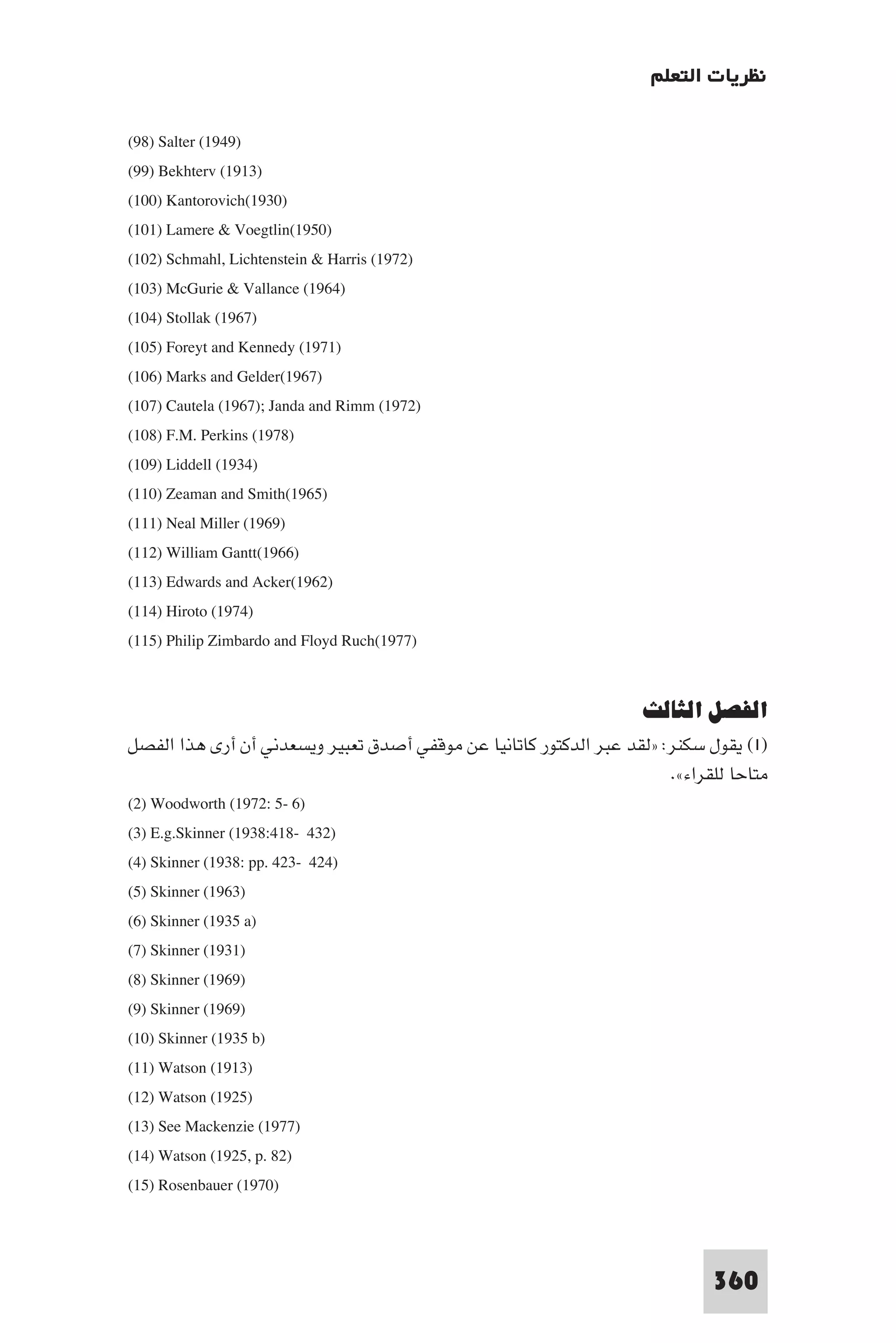 ‫ﻧﻈﺮﻳﺎت اﻟﺘﻌﻠﻢ‬

(98) Salter (1949)
(99) Bekhterv (1913)
(100) Kantorovich(1930)
(101) Lamere & Voegtlin(1950)
(102) Schmahl, Lichtenstein & Harris (1972)
(103) McGurie & Vallance (1964)
(104) Stollak (1967)
(105) Foreyt and Kennedy (1971)
(106) Marks and Gelder(1967)
(107) Cautela (1967); Janda and Rimm (1972)
(108) F.M. Perkins (1978)
(109) Liddell (1934)
(110) Zeaman and Smith(1965)
(111) Neal Miller (1969)
(112) William Gantt(1966)
(113) Edwards and Acker(1962)
(114) Hiroto (1974)
(115) Philip Zimbardo and Floyd Ruch(1977)


                                                                    ‫اﻟﻔﺼﻞ اﻟﺜﺎﻟﺚ‬
‫)١( ﻳﻘﻮل ﺳﻜﻨﺮ: »ﻟﻘﺪ ﻋﺒﺮ اﻟﺪﻛﺘﻮر ﻛﺎﺗﺎﻧﻴﺎ ﻋﻦ ﻣﻮﻗﻔﻲ أﺻﺪق ﺗﻌﺒﻴﺮ وﻳﺴﻌﺪﻧﻲ أن أرى ﻫﺬا اﻟﻔﺼﻞ‬
                                                                       .«‫ﻣﺘﺎﺣﺎ ﻟﻠﻘﺮاء‬
(2) Woodworth (1972: 5- 6)
(3) E.g.Skinner (1938:418- 432)
(4) Skinner (1938: pp. 423- 424)
(5) Skinner (1963)
(6) Skinner (1935 a)
(7) Skinner (1931)
(8) Skinner (1969)
(9) Skinner (1969)
(10) Skinner (1935 b)
(11) Watson (1913)
(12) Watson (1925)
(13) See Mackenzie (1977)
(14) Watson (1925, p. 82)
(15) Rosenbauer (1970)



                                                                             360
 