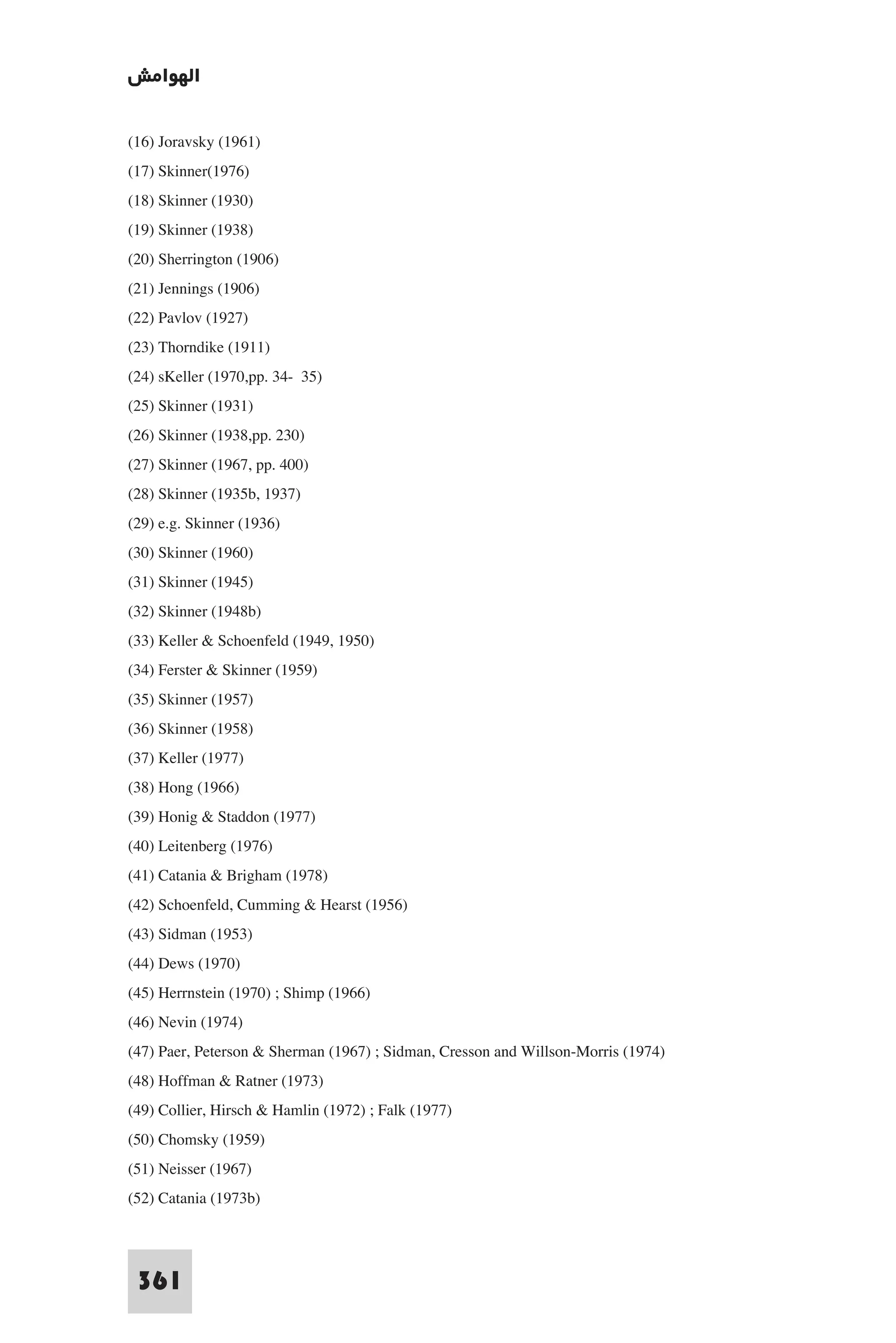 ‫اﻟﻬﻮاﻣﺶ‬

(16) Joravsky (1961)
(17) Skinner(1976)
(18) Skinner (1930)
(19) Skinner (1938)
(20) Sherrington (1906)
(21) Jennings (1906)
(22) Pavlov (1927)
(23) Thorndike (1911)
(24) sKeller (1970,pp. 34- 35)
(25) Skinner (1931)
(26) Skinner (1938,pp. 230)
(27) Skinner (1967, pp. 400)
(28) Skinner (1935b, 1937)
(29) e.g. Skinner (1936)
(30) Skinner (1960)
(31) Skinner (1945)
(32) Skinner (1948b)
(33) Keller & Schoenfeld (1949, 1950)
(34) Ferster & Skinner (1959)
(35) Skinner (1957)
(36) Skinner (1958)
(37) Keller (1977)
(38) Hong (1966)
(39) Honig & Staddon (1977)
(40) Leitenberg (1976)
(41) Catania & Brigham (1978)
(42) Schoenfeld, Cumming & Hearst (1956)
(43) Sidman (1953)
(44) Dews (1970)
(45) Herrnstein (1970) ; Shimp (1966)
(46) Nevin (1974)
(47) Paer, Peterson & Sherman (1967) ; Sidman, Cresson and Willson-Morris (1974)
(48) Hoffman & Ratner (1973)
(49) Collier, Hirsch & Hamlin (1972) ; Falk (1977)
(50) Chomsky (1959)
(51) Neisser (1967)
(52) Catania (1973b)


 361
 