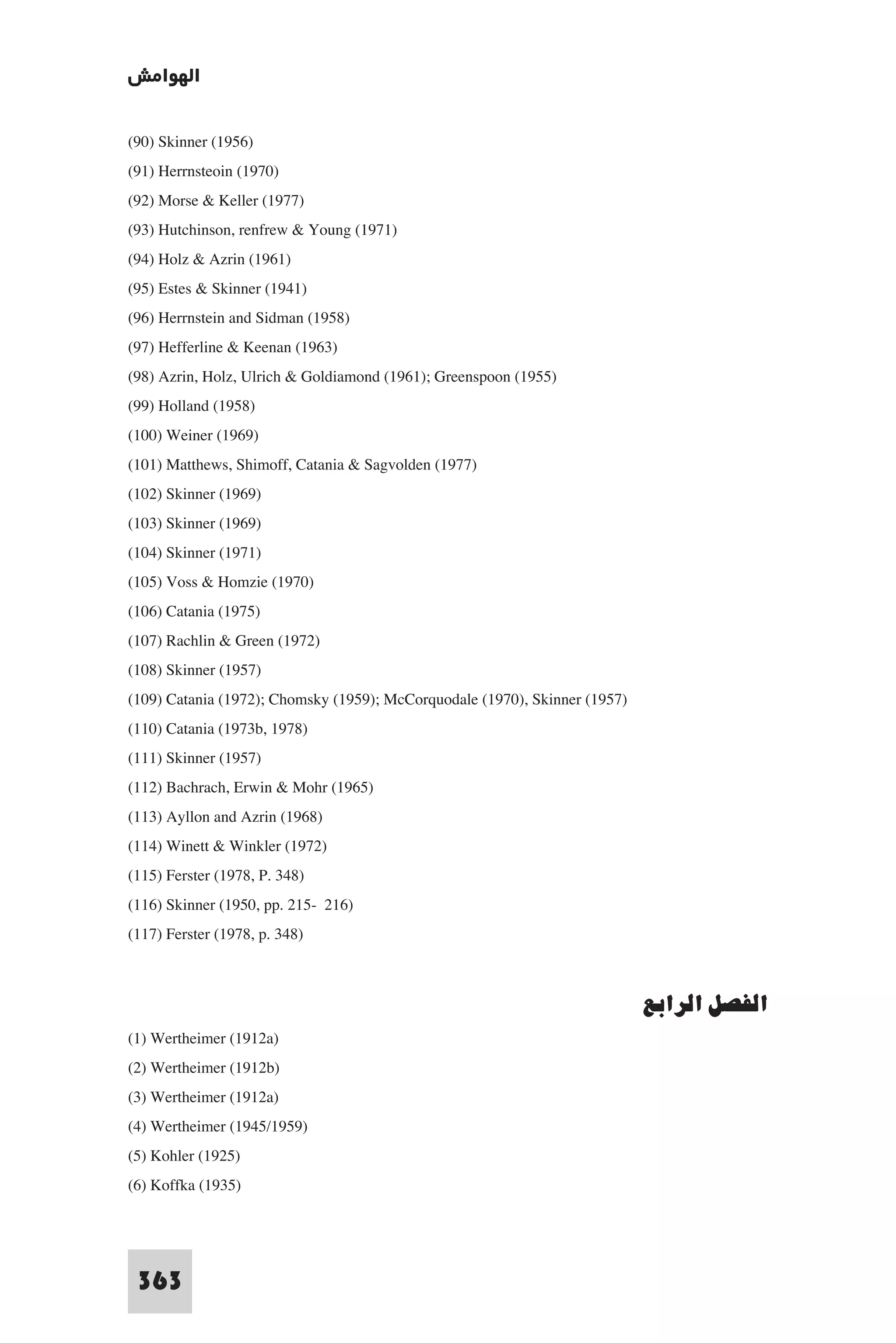 ‫اﻟﻬﻮاﻣﺶ‬

(90) Skinner (1956)
(91) Herrnsteoin (1970)
(92) Morse & Keller (1977)
(93) Hutchinson, renfrew & Young (1971)
(94) Holz & Azrin (1961)
(95) Estes & Skinner (1941)
(96) Herrnstein and Sidman (1958)
(97) Hefferline & Keenan (1963)
(98) Azrin, Holz, Ulrich & Goldiamond (1961); Greenspoon (1955)
(99) Holland (1958)
(100) Weiner (1969)
(101) Matthews, Shimoff, Catania & Sagvolden (1977)
(102) Skinner (1969)
(103) Skinner (1969)
(104) Skinner (1971)
(105) Voss & Homzie (1970)
(106) Catania (1975)
(107) Rachlin & Green (1972)
(108) Skinner (1957)
(109) Catania (1972); Chomsky (1959); McCorquodale (1970), Skinner (1957)
(110) Catania (1973b, 1978)
(111) Skinner (1957)
(112) Bachrach, Erwin & Mohr (1965)
(113) Ayllon and Azrin (1968)
(114) Winett & Winkler (1972)
(115) Ferster (1978, P. 348)
(116) Skinner (1950, pp. 215- 216)
(117) Ferster (1978, p. 348)


                                                                            ‫اﻟﻔﺼﻞ اﻟﺮاﺑﻊ‬
(1) Wertheimer (1912a)
(2) Wertheimer (1912b)
(3) Wertheimer (1912a)
(4) Wertheimer (1945/1959)
(5) Kohler (1925)
(6) Koffka (1935)



 363
 