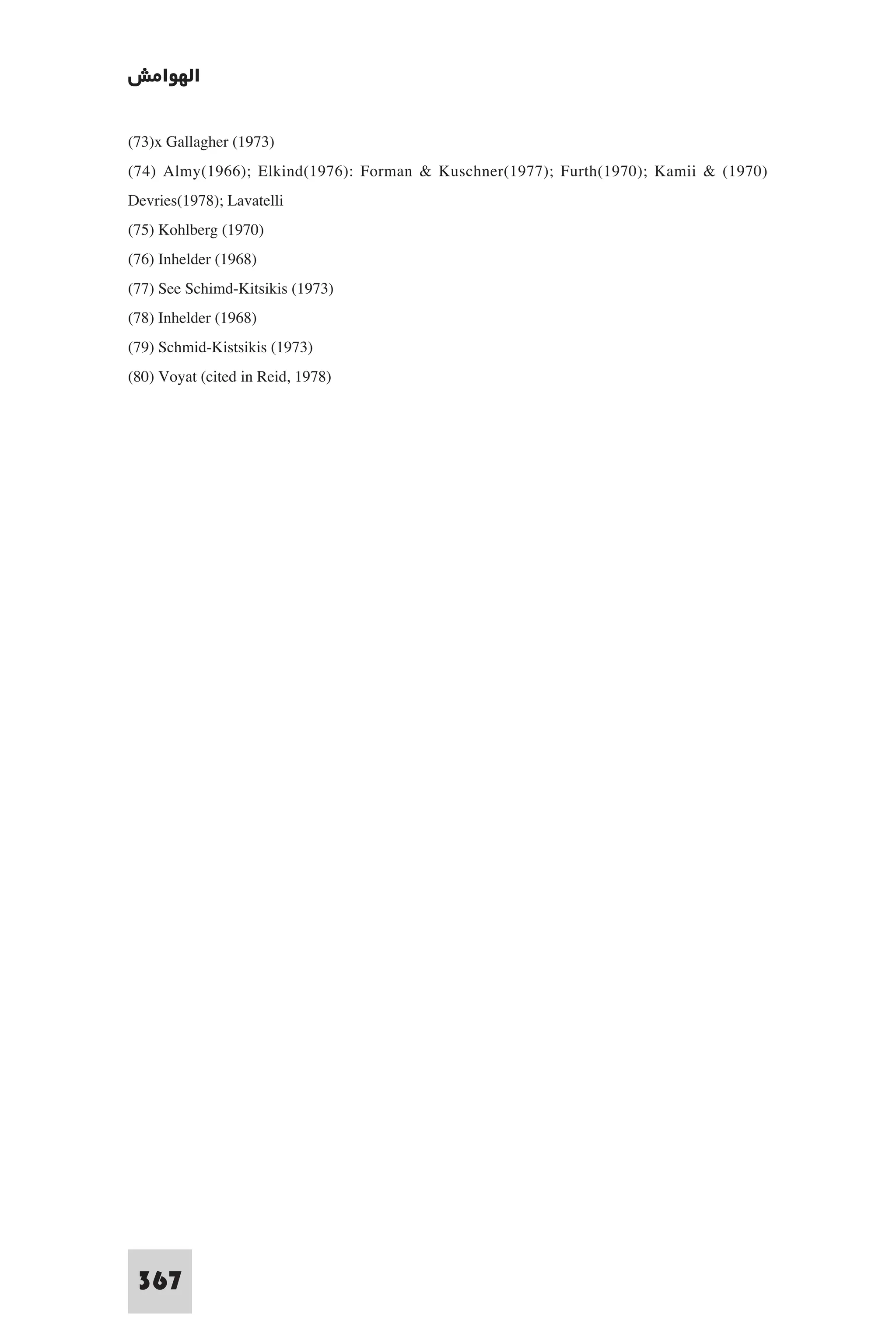 ‫اﻟﻬﻮاﻣﺶ‬

(73)x Gallagher (1973)
(74) Almy(1966); Elkind(1976): Forman & Kuschner(1977); Furth(1970); Kamii & (1970)
Devries(1978); Lavatelli
(75) Kohlberg (1970)
(76) Inhelder (1968)
(77) See Schimd-Kitsikis (1973)
(78) Inhelder (1968)
(79) Schmid-Kistsikis (1973)
(80) Voyat (cited in Reid, 1978)




 367
 