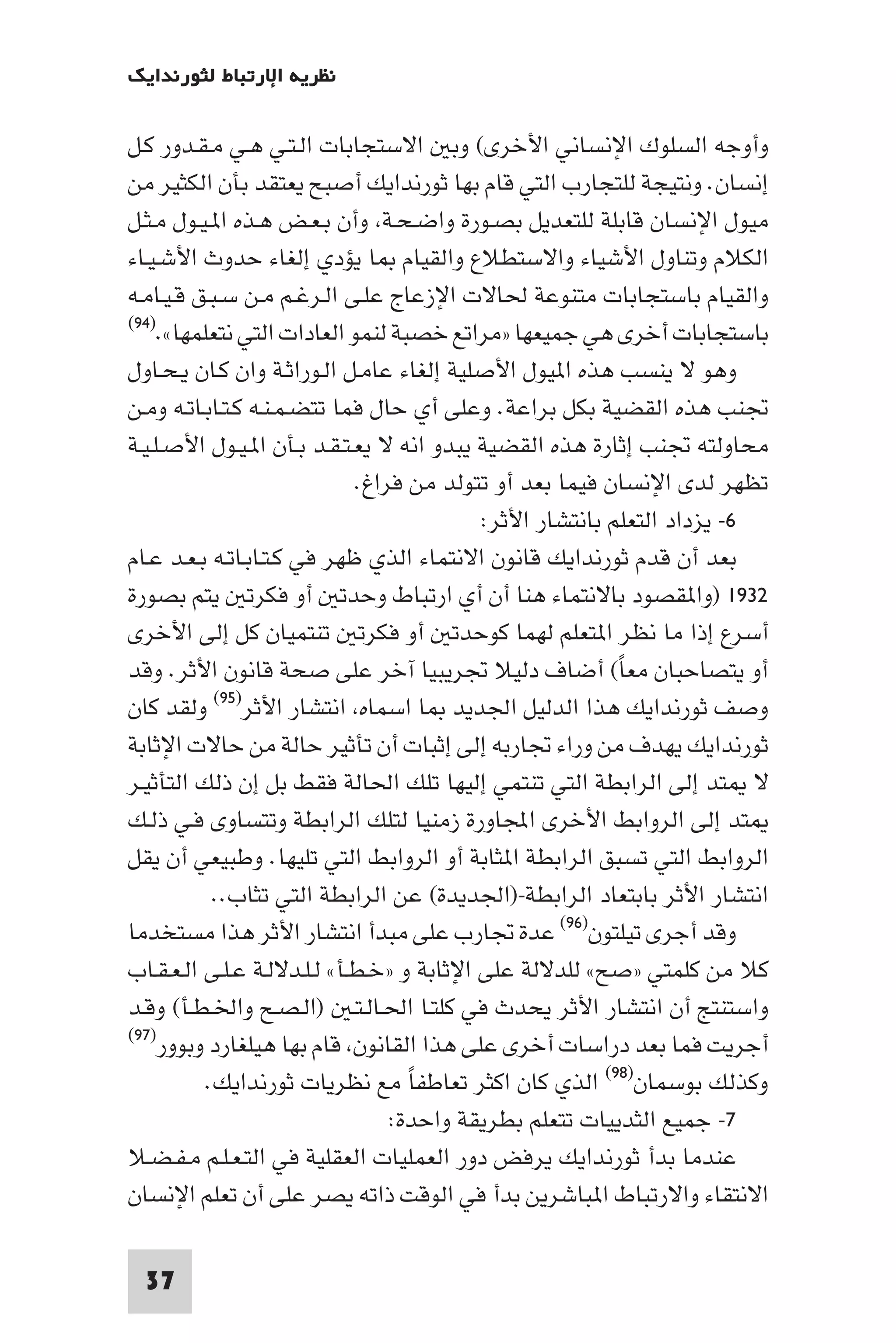 ‫ﻧﻈﺮﻳﺔ اﻹرﺗﺒﺎط ﻟﺜﻮرﻧﺪاﻳﻚ‬

‫وأوﺟﻪ اﻟﺴﻠﻮك اﻹﻧﺴﺎﻧﻲ اﻷﺧﺮى( وﺑ اﻻﺳﺘﺠﺎﺑﺎت اﻟـﺘـﻲ ﻫـﻲ ﻣـﻘـﺪور ﻛـﻞ‬
‫إﻧﺴﺎن. وﻧﺘﻴﺠﺔ ﻟﻠﺘﺠﺎرب اﻟﺘﻲ ﻗﺎم ﺑﻬﺎ ﺛﻮرﻧﺪاﻳﻚ أﺻﺒﺢ ﻳﻌﺘﻘﺪ ﺑﺄن اﻟﻜﺜﻴﺮ ﻣﻦ‬
‫ﻣﻴﻮل اﻹﻧﺴﺎن ﻗﺎﺑﻠﺔ ﻟﻠﺘﻌﺪﻳﻞ ﺑﺼـﻮرة واﺿـﺤـﺔ وأن ﺑـﻌـﺾ ﻫـﺬه ا ـﻴـﻮل ﻣـﺜـﻞ‬
‫اﻟﻜﻼم وﺗﻨﺎول اﻷﺷﻴﺎء واﻻﺳﺘﻄﻼع واﻟﻘﻴﺎم ﺎ ﻳﺆدي إﻟﻐﺎء ﺣﺪوث اﻷﺷـﻴـﺎء‬
‫واﻟﻘﻴﺎم ﺑﺎﺳﺘﺠﺎﺑﺎت ﻣﺘﻨﻮﻋﺔ ﳊﺎﻻت اﻹزﻋﺎج ﻋﻠـﻰ اﻟـﺮﻏـﻢ ﻣـﻦ ﺳـﺒـﻖ ﻗـﻴـﺎﻣـﻪ‬
‫)٤٩(‬
     ‫ﺑﺎﺳﺘﺠﺎﺑﺎت أﺧﺮى ﻫﻲ ﺟﻤﻴﻌﻬﺎ »ﻣﺮاﺗﻊ ﺧﺼﺒﺔ ﻟﻨﻤﻮ اﻟﻌﺎدات اﻟﺘﻲ ﻧﺘﻌﻠﻤﻬﺎ«.‬
‫وﻫﻮ ﻻ ﻳﻨﺴﺐ ﻫﺬه ا ﻴﻮل اﻷﺻﻠﻴﺔ إﻟﻐﺎء ﻋﺎﻣـﻞ اﻟـﻮراﺛـﺔ وان ﻛـﺎن ﻳـﺤـﺎول‬
‫ﲡﻨﺐ ﻫﺬه اﻟﻘﻀﻴﺔ ﺑﻜﻞ ﺑﺮاﻋﺔ. وﻋﻠﻰ أي ﺣﺎل ﻓﻤﺎ ﺗﺘﻀـﻤـﻨـﻪ ﻛـﺘـﺎﺑـﺎﺗـﻪ وﻣـﻦ‬
‫ﻣﺤﺎوﻟﺘﻪ ﲡﻨﺐ إﺛﺎرة ﻫﺬه اﻟﻘﻀﻴﺔ ﻳﺒﺪو اﻧﻪ ﻻ ﻳﻌـﺘـﻘـﺪ ﺑـﺄن ا ـﻴـﻮل اﻷﺻـﻠـﻴـﺔ‬
                             ‫ﺗﻈﻬﺮ ﻟﺪى اﻹﻧﺴﺎن ﻓﻴﻤﺎ ﺑﻌﺪ أو ﺗﺘﻮﻟﺪ ﻣﻦ ﻓﺮاغ.‬
                                           ‫٦- ﻳﺰداد اﻟﺘﻌﻠﻢ ﺑﺎﻧﺘﺸﺎر اﻷﺛﺮ:‬
‫ﺑﻌﺪ أن ﻗﺪم ﺛﻮرﻧﺪاﻳﻚ ﻗﺎﻧﻮن اﻻﻧﺘﻤﺎء اﻟﺬي ﻇﻬﺮ ﻓﻲ ﻛـﺘـﺎﺑـﺎﺗـﻪ ﺑـﻌـﺪ ﻋـﺎم‬
‫٢٣٩١ )وا ﻘﺼﻮد ﺑﺎﻻﻧﺘﻤﺎء ﻫﻨﺎ أن أي ارﺗﺒﺎط وﺣﺪﺗ أو ﻓﻜﺮﺗ ﻳﺘﻢ ﺑﺼﻮرة‬
‫أﺳﺮع إذا ﻣﺎ ﻧﻈﺮ ا ﺘﻌﻠﻢ ﻟﻬﻤﺎ ﻛﻮﺣﺪﺗ أو ﻓﻜﺮﺗ ﺗﻨﺘﻤﻴﺎن ﻛﻞ إﻟﻰ اﻷﺧﺮى‬
‫أو ﻳﺘﺼﺎﺣﺒﺎن ﻣﻌﺎ( أﺿﺎف دﻟﻴﻼ ﲡﺮﻳﺒﻴﺎ آﺧﺮ ﻋﻠﻰ ﺻﺤﺔ ﻗﺎﻧﻮن اﻷﺛﺮ. وﻗﺪ‬
                                                          ‫ً‬
‫وﻟﻘﺪ ﻛﺎن‬    ‫وﺻﻒ ﺛﻮرﻧﺪاﻳﻚ ﻫﺬا اﻟﺪﻟﻴﻞ اﳉﺪﻳﺪ ﺎ اﺳﻤﺎه اﻧﺘﺸﺎر اﻷﺛﺮ)٥٩(‬

‫ﺛﻮرﻧﺪاﻳﻚ ﻳﻬﺪف ﻣﻦ وراء ﲡﺎرﺑﻪ إﻟﻰ إﺛﺒﺎت أن ﺗﺄﺛﻴﺮ ﺣﺎﻟﺔ ﻣﻦ ﺣﺎﻻت اﻹﺛﺎﺑﺔ‬
‫ﻻ ﺘﺪ إﻟﻰ اﻟﺮاﺑﻄﺔ اﻟﺘﻲ ﺗﻨﺘﻤﻲ إﻟﻴﻬﺎ ﺗﻠﻚ اﳊﺎﻟﺔ ﻓﻘﻂ ﺑﻞ إن ذﻟﻚ اﻟﺘﺄﺛﻴـﺮ‬
‫ﺘﺪ إﻟﻰ اﻟﺮواﺑﻂ اﻷﺧﺮى اﺠﻤﻟﺎورة زﻣﻨﻴﺎ ﻟﺘﻠﻚ اﻟﺮاﺑﻄﺔ وﺗﺘﺴﺎوى ﻓـﻲ ذﻟـﻚ‬
‫اﻟﺮواﺑﻂ اﻟﺘﻲ ﺗﺴﺒﻖ اﻟﺮاﺑﻄﺔ ا ﺜﺎﺑﺔ أو اﻟﺮواﺑﻂ اﻟﺘﻲ ﺗﻠﻴﻬﺎ. وﻃﺒﻴﻌﻲ أن ﻳﻘﻞ‬
            ‫اﻧﺘﺸﺎر اﻷﺛﺮ ﺑﺎﺑﺘﻌﺎد اﻟﺮاﺑﻄﺔ-)اﳉﺪﻳﺪة( ﻋﻦ اﻟﺮاﺑﻄﺔ اﻟﺘﻲ ﺗﺜﺎب..‬
‫وﻗﺪ أﺟﺮى ﺗﻴﻠﺘﻮن)٦٩( ﻋﺪة ﲡﺎرب ﻋﻠﻰ ﻣﺒﺪأ اﻧﺘﺸﺎر اﻷﺛﺮ ﻫﺬا ﻣﺴﺘﺨﺪﻣﺎ‬
‫ﻛﻼ ﻣﻦ ﻛﻠﻤﺘﻲ »ﺻﺢ« ﻟﻠﺪﻻﻟﺔ ﻋﻠﻰ اﻹﺛﺎﺑﺔ و »ﺧـﻄـﺄ« ﻟـﻠـﺪﻻﻟـﺔ ﻋـﻠـﻰ اﻟـﻌـﻘـﺎب‬
‫واﺳﺘﻨﺘﺞ أن اﻧﺘﺸﺎر اﻷﺛﺮ ﻳﺤﺪث ﻓﻲ ﻛﻠﺘـﺎ اﳊـﺎﻟـﺘـ )اﻟـﺼـﺢ واﳋـﻄـﺄ( وﻗـﺪ‬
‫أﺟﺮﻳﺖ ﻓﻤﺎ ﺑﻌﺪ دراﺳﺎت أﺧﺮى ﻋﻠﻰ ﻫﺬا اﻟﻘﺎﻧﻮن ﻗﺎم ﺑﻬﺎ ﻫﻴﻠﻐﺎرد وﺑﻮور)٧٩(‬

           ‫وﻛﺬﻟﻚ ﺑﻮﺳﻤﺎن)٨٩( اﻟﺬي ﻛﺎن اﻛﺜﺮ ﺗﻌﺎﻃﻔﺎ ﻣﻊ ﻧﻈﺮﻳﺎت ﺛﻮرﻧﺪاﻳﻚ.‬
                                   ‫ً‬
                                 ‫٧- ﺟﻤﻴﻊ اﻟﺜﺪﻳﻴﺎت ﺗﺘﻌﻠﻢ ﺑﻄﺮﻳﻘﺔ واﺣﺪة:‬
‫ﻋﻨﺪﻣﺎ ﺑﺪأ ﺛﻮرﻧﺪاﻳﻚ ﻳﺮﻓﺾ دور اﻟﻌﻤﻠﻴﺎت اﻟﻌﻘﻠﻴﺔ ﻓﻲ اﻟﺘـﻌـﻠـﻢ ﻣـﻔـﻀـﻼ‬
‫اﻻﻧﺘﻘﺎء واﻻرﺗﺒﺎط ا ﺒﺎﺷﺮﻳﻦ ﺑﺪأ ﻓﻲ اﻟﻮﻗﺖ ذاﺗﻪ ﻳﺼﺮ ﻋﻠﻰ أن ﺗﻌﻠﻢ اﻹﻧﺴﺎن‬

 ‫73‬
 