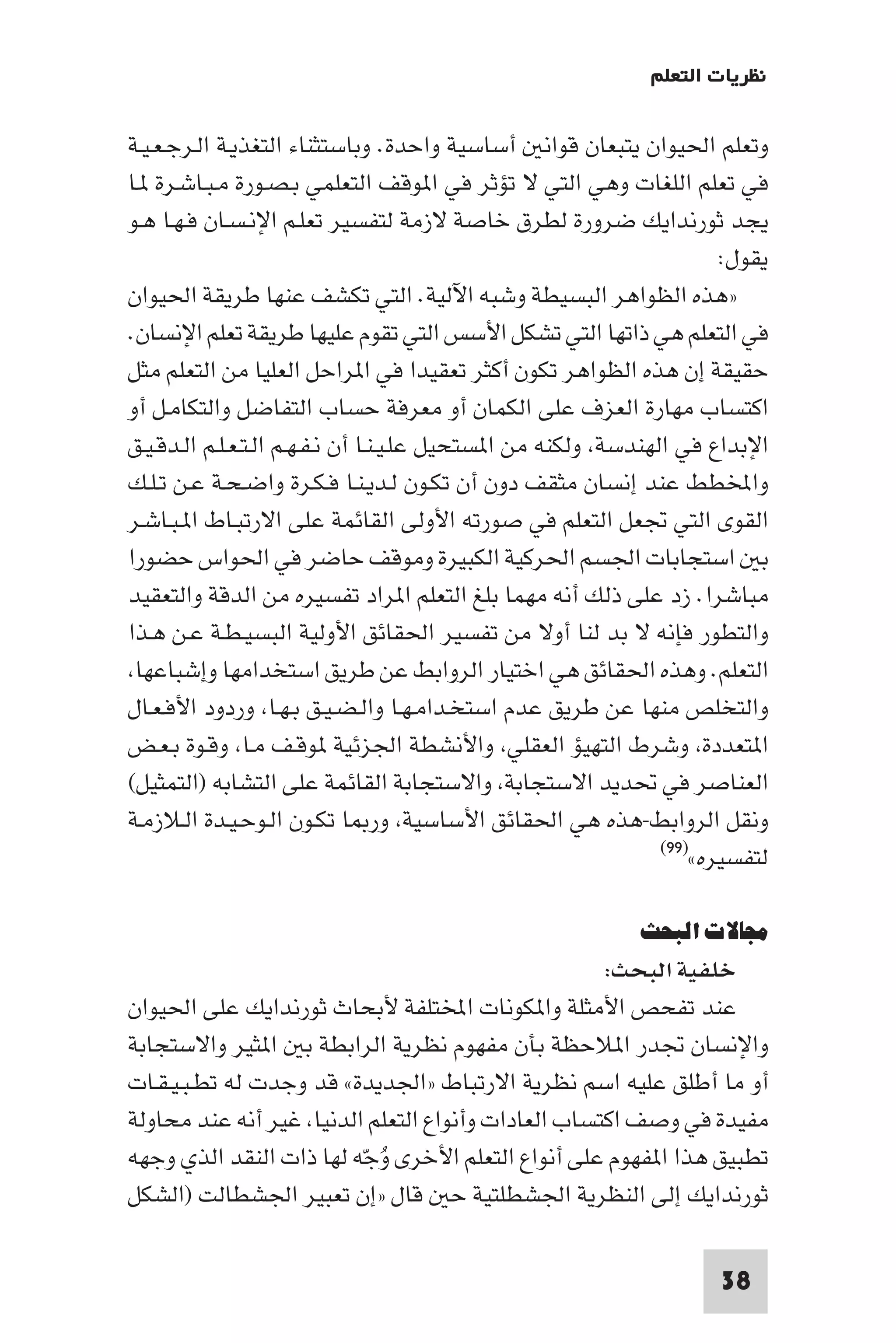 ‫ﻧﻈﺮﻳﺎت اﻟﺘﻌﻠﻢ‬

‫وﺗﻌﻠﻢ اﳊﻴﻮان ﻳﺘﺒﻌﺎن ﻗﻮاﻧ أﺳﺎﺳﻴﺔ واﺣﺪة. وﺑﺎﺳﺘﺜﻨﺎء اﻟﺘﻐﺬﻳـﺔ اﻟـﺮﺟـﻌـﻴـﺔ‬
‫ﻓﻲ ﺗﻌﻠﻢ اﻟﻠﻐﺎت وﻫﻲ اﻟﺘﻲ ﻻ ﺗﺆﺛﺮ ﻓﻲ ا ﻮﻗﻒ اﻟﺘﻌﻠﻤﻲ ﺑـﺼـﻮرة ﻣـﺒـﺎﺷـﺮة ـﺎ‬
‫ﻳﺠﺪ ﺛﻮرﻧﺪاﻳﻚ ﺿﺮورة ﻟﻄﺮق ﺧﺎﺻﺔ ﻻزﻣﺔ ﻟﺘﻔﺴﻴﺮ ﺗﻌﻠـﻢ اﻹﻧـﺴـﺎن ﻓـﻬـﺎ ﻫـﻮ‬
                                                                       ‫ﻳﻘﻮل:‬
‫»ﻫﺬه اﻟﻈﻮاﻫﺮ اﻟﺒﺴﻴﻄﺔ وﺷﺒﻪ اﻵﻟﻴﺔ. اﻟﺘﻲ ﺗﻜﺸﻒ ﻋﻨﻬﺎ ﻃﺮﻳﻘﺔ اﳊﻴﻮان‬
‫ﻓﻲ اﻟﺘﻌﻠﻢ ﻫﻲ ذاﺗﻬﺎ اﻟﺘﻲ ﺗﺸﻜﻞ اﻷﺳﺲ اﻟﺘﻲ ﺗﻘﻮم ﻋﻠﻴﻬﺎ ﻃﺮﻳﻘﺔ ﺗﻌﻠﻢ اﻹﻧﺴﺎن.‬
‫ﺣﻘﻴﻘﺔ إن ﻫﺬه اﻟﻈﻮاﻫﺮ ﺗﻜﻮن أﻛﺜﺮ ﺗﻌﻘﻴﺪا ﻓﻲ ا ﺮاﺣﻞ اﻟﻌﻠﻴﺎ ﻣﻦ اﻟﺘﻌﻠﻢ ﻣﺜﻞ‬
‫اﻛﺘﺴﺎب ﻣﻬﺎرة اﻟﻌﺰف ﻋﻠﻰ اﻟﻜﻤﺎن أو ﻣﻌﺮﻓﺔ ﺣﺴﺎب اﻟﺘﻔﺎﺿﻞ واﻟﺘﻜﺎﻣـﻞ أو‬
‫اﻹﺑﺪاع ﻓﻲ اﻟﻬﻨﺪﺳﺔ وﻟﻜﻨﻪ ﻣﻦ ا ﺴﺘﺤﻴﻞ ﻋﻠـﻴـﻨـﺎ أن ﻧـﻔـﻬـﻢ اﻟـﺘـﻌـﻠـﻢ اﻟـﺪﻗـﻴـﻖ‬
‫واﺨﻤﻟﻄﻂ ﻋﻨﺪ إﻧﺴﺎن ﻣﺜﻘﻒ دون أن ﺗﻜـﻮن ﻟـﺪﻳـﻨـﺎ ﻓـﻜـﺮة واﺿـﺤـﺔ ﻋـﻦ ﺗـﻠـﻚ‬
‫اﻟﻘﻮى اﻟﺘﻲ ﲡﻌﻞ اﻟﺘﻌﻠﻢ ﻓﻲ ﺻﻮرﺗﻪ اﻷوﻟﻰ اﻟﻘﺎﺋﻤﺔ ﻋﻠﻰ اﻻرﺗﺒـﺎط ا ـﺒـﺎﺷـﺮ‬
‫ﺑ اﺳﺘﺠﺎﺑﺎت اﳉﺴﻢ اﳊﺮﻛﻴﺔ اﻟﻜﺒﻴﺮة وﻣﻮﻗﻒ ﺣﺎﺿﺮ ﻓﻲ اﳊﻮاس ﺣﻀﻮرا‬
‫ﻣﺒﺎﺷﺮا. زد ﻋﻠﻰ ذﻟﻚ أﻧﻪ ﻣﻬﻤﺎ ﺑﻠﻎ اﻟﺘﻌﻠﻢ ا ﺮاد ﺗﻔﺴﻴﺮه ﻣﻦ اﻟﺪﻗﺔ واﻟﺘﻌﻘﻴﺪ‬
‫واﻟﺘﻄﻮر ﻓﺈﻧﻪ ﻻ ﺑﺪ ﻟﻨﺎ أوﻻ ﻣﻦ ﺗﻔﺴﻴﺮ اﳊﻘﺎﺋﻖ اﻷوﻟﻴﺔ اﻟﺒﺴﻴـﻄـﺔ ﻋـﻦ ﻫـﺬا‬
 ‫اﻟﺘﻌﻠﻢ. وﻫﺬه اﳊﻘﺎﺋﻖ ﻫﻲ اﺧﺘﻴﺎر اﻟﺮواﺑﻂ ﻋﻦ ﻃﺮﻳﻖ اﺳﺘﺨﺪاﻣﻬﺎ وإﺷﺒﺎﻋﻬﺎ‬
‫واﻟﺘﺨﻠﺺ ﻣﻨﻬﺎ ﻋﻦ ﻃﺮﻳﻖ ﻋﺪم اﺳﺘﺨـﺪاﻣـﻬـﺎ واﻟـﻀـﻴـﻖ ﺑـﻬـﺎ وردود اﻷﻓـﻌـﺎل‬
‫ا ﺘﻌﺪدة وﺷﺮط اﻟﺘﻬﻴﺆ اﻟﻌﻘﻠﻲ واﻷﻧﺸﻄﺔ اﳉﺰﺋﻴﺔ ﻮﻗـﻒ ﻣـﺎ وﻗـﻮة ﺑـﻌـﺾ‬
‫اﻟﻌﻨﺎﺻﺮ ﻓﻲ ﲢﺪﻳﺪ اﻻﺳﺘﺠﺎﺑﺔ واﻻﺳﺘﺠﺎﺑﺔ اﻟﻘﺎﺋﻤﺔ ﻋﻠﻰ اﻟﺘﺸﺎﺑﻪ )اﻟﺘﻤﺜﻴﻞ(‬
‫وﻧﻘﻞ اﻟﺮواﺑﻂ-ﻫﺬه ﻫﻲ اﳊﻘﺎﺋﻖ اﻷﺳﺎﺳﻴﺔ ور ﺎ ﺗﻜـﻮن اﻟـﻮﺣـﻴـﺪة اﻟـﻼزﻣـﺔ‬
                                                                ‫ﻟﺘﻔﺴﻴﺮه«)٩٩(‬


                                                            ‫ﻣﺠﺎﻻت اﻟﺒﺤﺚ‬
                                                    ‫ﺧﻠﻔﻴﺔ اﻟﺒﺤﺚ:‬
‫ﻋﻨﺪ ﺗﻔﺤﺺ اﻷﻣﺜﻠﺔ وا ﻜﻮﻧﺎت اﺨﻤﻟﺘﻠﻔﺔ ﻷﺑﺤﺎث ﺛﻮرﻧﺪاﻳﻚ ﻋﻠﻰ اﳊﻴﻮان‬
‫واﻹﻧﺴﺎن ﲡﺪر ا ﻼﺣﻈﺔ ﺑﺄن ﻣﻔﻬﻮم ﻧﻈﺮﻳﺔ اﻟﺮاﺑﻄﺔ ﺑ ا ﺜﻴﺮ واﻻﺳﺘﺠﺎﺑﺔ‬
‫أو ﻣﺎ أﻃﻠﻖ ﻋﻠﻴﻪ اﺳﻢ ﻧﻈﺮﻳﺔ اﻻرﺗﺒﺎط »اﳉﺪﻳﺪة« ﻗﺪ وﺟﺪت ﻟﻪ ﺗﻄـﺒـﻴـﻘـﺎت‬
‫ﻣﻔﻴﺪة ﻓﻲ وﺻﻒ اﻛﺘﺴﺎب اﻟﻌﺎدات وأﻧﻮاع اﻟﺘﻌﻠﻢ اﻟﺪﻧﻴﺎ ﻏﻴﺮ أﻧﻪ ﻋﻨﺪ ﻣﺤﺎوﻟﺔ‬
‫ﺗﻄﺒﻴﻖ ﻫﺬا ا ﻔﻬﻮم ﻋﻠﻰ أﻧﻮاع اﻟﺘﻌﻠﻢ اﻷﺧﺮى وﺟّﻪ ﻟﻬﺎ ذات اﻟﻨﻘﺪ اﻟﺬي وﺟﻬﻪ‬
                           ‫ُ‬
‫ﺛﻮرﻧﺪاﻳﻚ إﻟﻰ اﻟﻨﻈﺮﻳﺔ اﳉﺸﻄﻠﺘﻴﺔ ﺣ ﻗﺎل »إن ﺗﻌﺒﻴﺮ اﳉﺸﻄﺎﻟﺖ )اﻟﺸﻜﻞ‬

                                                                      ‫83‬
 