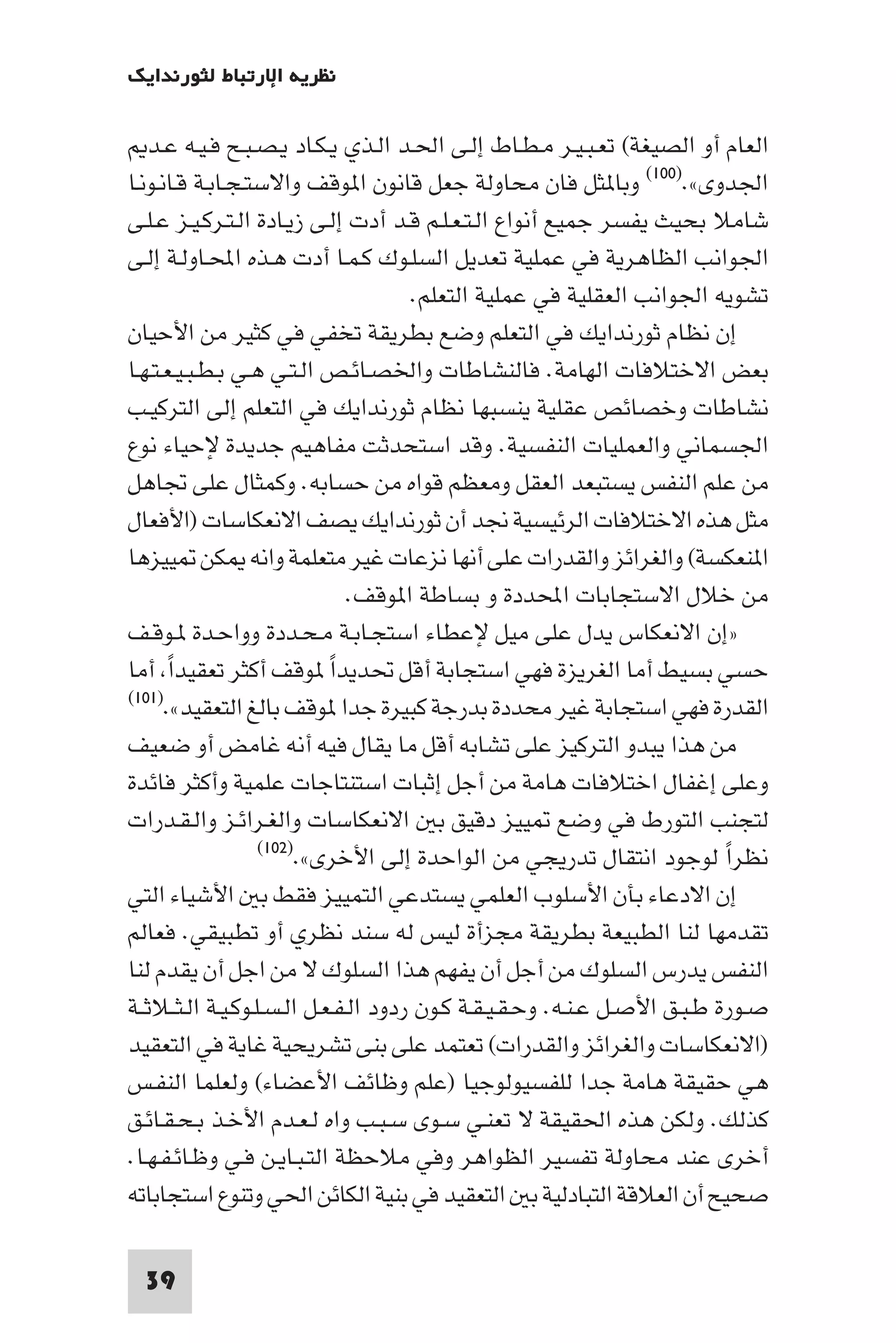 ‫ﻧﻈﺮﻳﺔ اﻹرﺗﺒﺎط ﻟﺜﻮرﻧﺪاﻳﻚ‬

   ‫اﻟﻌﺎم أو اﻟﺼﻴﻐﺔ( ﺗﻌـﺒـﻴـﺮ ﻣـﻄـﺎط إﻟـﻰ اﳊـﺪ اﻟـﺬي ﻳـﻜـﺎد ﻳـﺼـﺒـﺢ ﻓـﻴـﻪ ﻋـﺪ‬
‫اﳉﺪوى«.)٠٠١( وﺑﺎ ﺜﻞ ﻓﺎن ﻣﺤﺎوﻟﺔ ﺟﻌﻞ ﻗﺎﻧﻮن ا ﻮﻗﻒ واﻻﺳﺘـﺠـﺎﺑـﺔ ﻗـﺎﻧـﻮﻧـﺎ‬
‫ﺷﺎﻣﻼ ﺑﺤﻴﺚ ﻳﻔﺴﺮ ﺟﻤﻴﻊ أﻧﻮاع اﻟـﺘـﻌـﻠـﻢ ﻗـﺪ أدت إﻟـﻰ زﻳـﺎدة اﻟـﺘـﺮﻛـﻴـﺰ ﻋـﻠـﻰ‬
‫اﳉﻮاﻧﺐ اﻟﻈﺎﻫﺮﻳﺔ ﻓﻲ ﻋﻤﻠﻴﺔ ﺗﻌﺪﻳﻞ اﻟﺴﻠـﻮك ﻛـﻤـﺎ أدت ﻫـﺬه اﶈـﺎوﻟـﺔ إﻟـﻰ‬
                                       ‫ﺗﺸﻮﻳﻪ اﳉﻮاﻧﺐ اﻟﻌﻘﻠﻴﺔ ﻓﻲ ﻋﻤﻠﻴﺔ اﻟﺘﻌﻠﻢ.‬
‫إن ﻧﻈﺎم ﺛﻮرﻧﺪاﻳﻚ ﻓﻲ اﻟﺘﻌﻠﻢ وﺿﻊ ﺑﻄﺮﻳﻘﺔ ﺗﺨﻔﻲ ﻓﻲ ﻛﺜﻴﺮ ﻣﻦ اﻷﺣﻴﺎن‬
‫ﺑﻌﺾ اﻻﺧﺘﻼﻓﺎت اﻟﻬﺎﻣﺔ. ﻓﺎﻟﻨﺸﺎﻃﺎت واﳋﺼـﺎﺋـﺺ اﻟـﺘـﻲ ﻫـﻲ ﺑـﻄـﺒـﻴـﻌـﺘـﻬـﺎ‬
‫ﻧﺸﺎﻃﺎت وﺧﺼﺎﺋﺺ ﻋﻘﻠﻴﺔ ﻳﻨﺴﺒﻬﺎ ﻧﻈﺎم ﺛﻮرﻧﺪاﻳﻚ ﻓﻲ اﻟﺘﻌﻠﻢ إﻟﻰ اﻟﺘﺮﻛﻴـﺐ‬
‫اﳉﺴﻤﺎﻧﻲ واﻟﻌﻤﻠﻴﺎت اﻟﻨﻔﺴﻴﺔ. وﻗﺪ اﺳﺘﺤﺪﺛﺖ ﻣﻔﺎﻫﻴﻢ ﺟﺪﻳﺪة ﻹﺣﻴﺎء ﻧﻮع‬
‫ﻣﻦ ﻋﻠﻢ اﻟﻨﻔﺲ ﻳﺴﺘﺒﻌﺪ اﻟﻌﻘﻞ وﻣﻌﻈﻢ ﻗﻮاه ﻣﻦ ﺣﺴﺎﺑﻪ. وﻛﻤﺜﺎل ﻋﻠﻰ ﲡﺎﻫﻞ‬
‫ﻣﺜﻞ ﻫﺬه اﻻﺧﺘﻼﻓﺎت اﻟﺮﺋﻴﺴﻴﺔ ﳒﺪ أن ﺛﻮرﻧﺪاﻳﻚ ﻳﺼﻒ اﻻﻧﻌﻜﺎﺳﺎت )اﻷﻓﻌﺎل‬
‫ا ﻨﻌﻜﺴﺔ( واﻟﻐﺮاﺋﺰ واﻟﻘﺪرات ﻋﻠﻰ أﻧﻬﺎ ﻧﺰﻋﺎت ﻏﻴﺮ ﻣﺘﻌﻠﻤﺔ واﻧﻪ ﻜﻦ ﻴﻴﺰﻫﺎ‬
                                ‫ﻣﻦ ﺧﻼل اﻻﺳﺘﺠﺎﺑﺎت اﶈﺪدة و ﺑﺴﺎﻃﺔ ا ﻮﻗﻒ.‬
‫»إن اﻻﻧﻌﻜﺎس ﻳﺪل ﻋﻠﻰ ﻣﻴﻞ ﻹﻋﻄﺎء اﺳﺘﺠـﺎﺑـﺔ ﻣـﺤـﺪدة وواﺣـﺪة ـﻮﻗـﻒ‬
‫ﺣﺴﻲ ﺑﺴﻴﻂ أﻣﺎ اﻟﻐﺮﻳﺰة ﻓﻬﻲ اﺳﺘﺠﺎﺑﺔ أﻗﻞ ﲢﺪﻳﺪا ﻮﻗﻒ أﻛﺜﺮ ﺗﻌﻘﻴﺪا أﻣﺎ‬
       ‫ً‬                     ‫ً‬
‫اﻟﻘﺪرة ﻓﻬﻲ اﺳﺘﺠﺎﺑﺔ ﻏﻴﺮ ﻣﺤﺪدة ﺑﺪرﺟﺔ ﻛﺒﻴﺮة ﺟﺪا ﻮﻗﻒ ﺑﺎﻟﻎ اﻟﺘﻌﻘﻴﺪ«.)١٠١(‬

‫ﻣﻦ ﻫﺬا ﻳﺒﺪو اﻟﺘﺮﻛﻴﺰ ﻋﻠﻰ ﺗﺸﺎﺑﻪ أﻗﻞ ﻣﺎ ﻳﻘﺎل ﻓﻴﻪ أﻧﻪ ﻏﺎﻣﺾ أو ﺿﻌﻴﻒ‬
‫وﻋﻠﻰ إﻏﻔﺎل اﺧﺘﻼﻓﺎت ﻫﺎﻣﺔ ﻣﻦ أﺟﻞ إﺛﺒﺎت اﺳﺘﻨﺘﺎﺟﺎت ﻋﻠﻤﻴﺔ وأﻛﺜﺮ ﻓﺎﺋﺪة‬
‫ﻟﺘﺠﻨﺐ اﻟﺘﻮرط ﻓﻲ وﺿﻊ ﻴﻴﺰ دﻗﻴﻖ ﺑ اﻻﻧﻌﻜﺎﺳﺎت واﻟﻐـﺮاﺋـﺰ واﻟـﻘـﺪرات‬
                    ‫ﻧﻈﺮا ﻟﻮﺟﻮد اﻧﺘﻘﺎل ﺗﺪرﻳﺠﻲ ﻣﻦ اﻟﻮاﺣﺪة إﻟﻰ اﻷﺧﺮى«.)٢٠١(‬    ‫ً‬
‫إن اﻻدﻋﺎء ﺑﺄن اﻷﺳﻠﻮب اﻟﻌﻠﻤﻲ ﻳﺴﺘﺪﻋﻲ اﻟﺘﻤﻴﻴﺰ ﻓﻘﻂ ﺑ اﻷﺷﻴﺎء اﻟﺘﻲ‬
‫ﺗﻘﺪﻣﻬﺎ ﻟﻨﺎ اﻟﻄﺒﻴﻌﺔ ﺑﻄﺮﻳﻘﺔ ﻣﺠﺰأة ﻟﻴﺲ ﻟﻪ ﺳﻨﺪ ﻧﻈﺮي أو ﺗﻄﺒﻴﻘﻲ. ﻓﻌﺎﻟﻢ‬
‫اﻟﻨﻔﺲ ﻳﺪرس اﻟﺴﻠﻮك ﻣﻦ أﺟﻞ أن ﻳﻔﻬﻢ ﻫﺬا اﻟﺴﻠﻮك ﻻ ﻣﻦ اﺟﻞ أن ﻳﻘﺪم ﻟﻨﺎ‬
‫ﺻـﻮرة ﻃـﺒـﻖ اﻷﺻـﻞ ﻋـﻨـﻪ. وﺣـﻘـﻴـﻘـﺔ ﻛـﻮن ردود اﻟـﻔـﻌـﻞ اﻟـﺴـﻠـﻮﻛـﻴـﺔ اﻟـﺜــﻼﺛــﺔ‬
‫)اﻻﻧﻌﻜﺎﺳﺎت واﻟﻐﺮاﺋﺰ واﻟﻘﺪرات( ﺗﻌﺘﻤﺪ ﻋﻠﻰ ﺑﻨﻰ ﺗﺸﺮﻳﺤﻴﺔ ﻏﺎﻳﺔ ﻓﻲ اﻟﺘﻌﻘﻴﺪ‬
‫ﻫﻲ ﺣﻘﻴﻘﺔ ﻫﺎﻣﺔ ﺟﺪا ﻟﻠﻔﺴﻴﻮﻟﻮﺟﻴﺎ )ﻋﻠﻢ وﻇﺎﺋﻒ اﻷﻋﻀﺎء( وﻟﻌﻠﻤﺎ اﻟﻨﻔـﺲ‬
‫ﻛﺬﻟﻚ. وﻟﻜﻦ ﻫﺬه اﳊﻘﻴﻘﺔ ﻻ ﺗﻌﻨـﻲ ﺳـﻮى ﺳـﺒـﺐ واه ﻟـﻌـﺪم اﻷﺧـﺬ ﺑـﺤـﻘـﺎﺋـﻖ‬
‫أﺧﺮى ﻋﻨﺪ ﻣﺤﺎوﻟﺔ ﺗﻔﺴﻴﺮ اﻟﻈﻮاﻫﺮ وﻓﻲ ﻣﻼﺣﻈﺔ اﻟﺘـﺒـﺎﻳـﻦ ﻓـﻲ وﻇـﺎﺋـﻔـﻬـﺎ.‬
‫ﺻﺤﻴﺢ أن اﻟﻌﻼﻗﺔ اﻟﺘﺒﺎدﻟﻴﺔ ﺑ اﻟﺘﻌﻘﻴﺪ ﻓﻲ ﺑﻨﻴﺔ اﻟﻜﺎﺋﻦ اﳊﻲ وﺗﻨﻮع اﺳﺘﺠﺎﺑﺎﺗﻪ‬

  ‫93‬
 