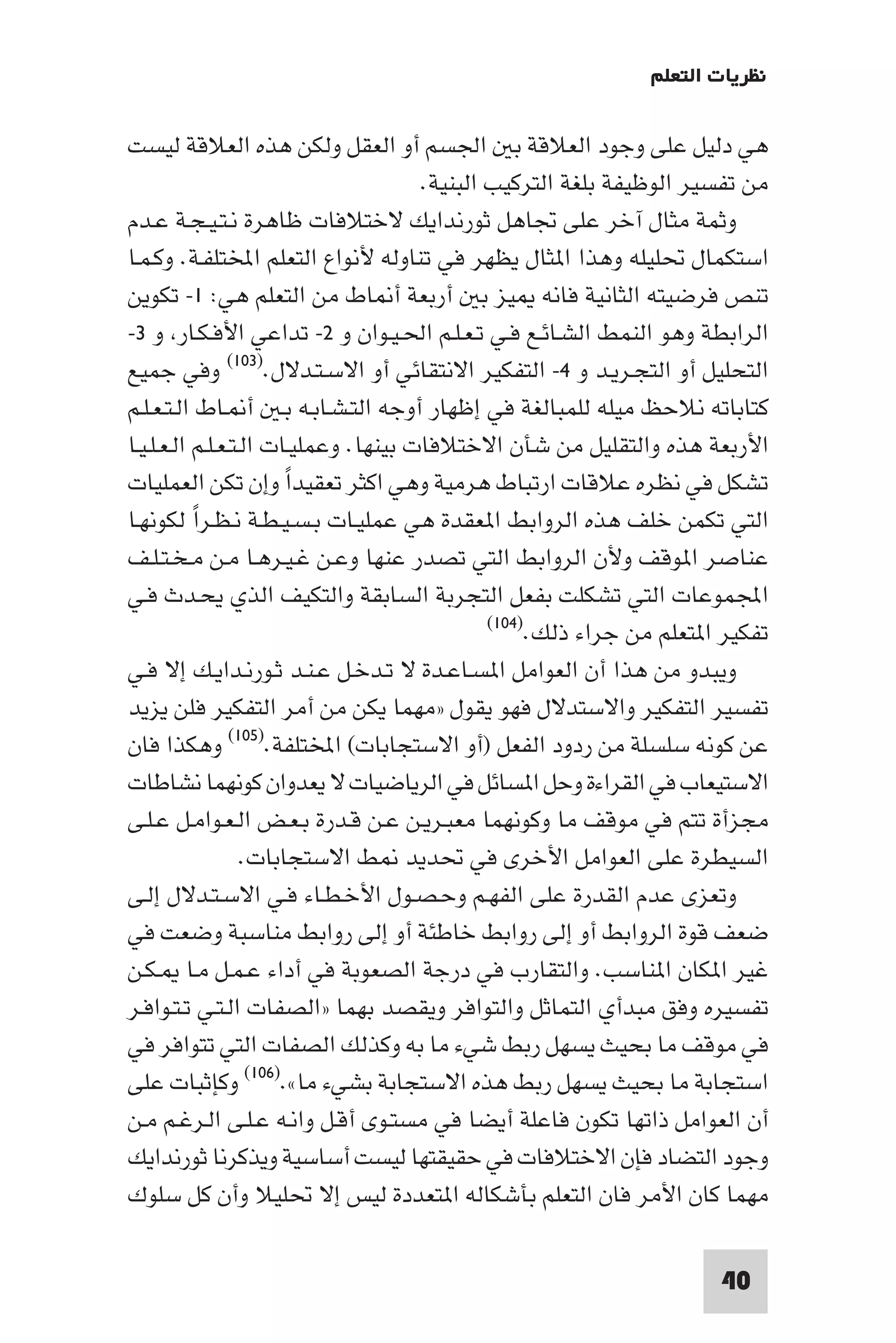 ‫ﻧﻈﺮﻳﺎت اﻟﺘﻌﻠﻢ‬

‫ﻫﻲ دﻟﻴﻞ ﻋﻠﻰ وﺟﻮد اﻟﻌﻼﻗﺔ ﺑ اﳉﺴﻢ أو اﻟﻌﻘﻞ وﻟﻜﻦ ﻫﺬه اﻟﻌﻼﻗﺔ ﻟﻴﺴﺖ‬
                                       ‫ﻣﻦ ﺗﻔﺴﻴﺮ اﻟﻮﻇﻴﻔﺔ ﺑﻠﻐﺔ اﻟﺘﺮﻛﻴﺐ اﻟﺒﻨﻴﺔ.‬
‫وﺛﻤﺔ ﻣﺜﺎل آﺧﺮ ﻋﻠﻰ ﲡﺎﻫﻞ ﺛﻮرﻧﺪاﻳﻚ ﻻﺧﺘﻼﻓﺎت ﻇﺎﻫﺮة ﻧـﺘـﻴـﺠـﺔ ﻋـﺪم‬
‫اﺳﺘﻜﻤﺎل ﲢﻠﻴﻠﻪ وﻫﺬا ا ﺜﺎل ﻳﻈﻬﺮ ﻓﻲ ﺗﻨﺎوﻟﻪ ﻷﻧﻮاع اﻟﺘﻌﻠﻢ اﺨﻤﻟﺘﻠﻔـﺔ. وﻛـﻤـﺎ‬
‫ﺗﻨﺺ ﻓﺮﺿﻴﺘﻪ اﻟﺜﺎﻧﻴﺔ ﻓﺎﻧﻪ ﻴﺰ ﺑ أرﺑﻌﺔ أ ﺎط ﻣﻦ اﻟﺘﻌﻠﻢ ﻫﻲ: ١- ﺗﻜﻮﻳﻦ‬
‫اﻟﺮاﺑﻄﺔ وﻫﻮ اﻟﻨﻤﻂ اﻟﺸـﺎﺋـﻊ ﻓـﻲ ﺗـﻌـﻠـﻢ اﳊـﻴـﻮان و ٢- ﺗﺪاﻋﻲ اﻷﻓـﻜـﺎر و ٣-‬
‫اﻟﺘﺤﻠﻴﻞ أو اﻟﺘﺠـﺮﻳـﺪ و ٤- اﻟﺘﻔﻜﻴﺮ اﻻﻧﺘﻘﺎﺋﻲ أو اﻻﺳـﺘـﺪﻻل.)٣٠١( وﻓﻲ ﺟﻤﻴﻊ‬
‫ﻛﺘﺎﺑﺎﺗﻪ ﻧﻼﺣﻆ ﻣﻴﻠﻪ ﻟﻠﻤﺒﺎﻟﻐﺔ ﻓﻲ إﻇﻬﺎر أوﺟﻪ اﻟﺘـﺸـﺎﺑـﻪ ﺑـ أ ـﺎط اﻟـﺘـﻌـﻠـﻢ‬
‫اﻷرﺑﻌﺔ ﻫﺬه واﻟﺘﻘﻠﻴﻞ ﻣﻦ ﺷﺄن اﻻﺧﺘﻼﻓﺎت ﺑﻴﻨﻬﺎ. وﻋﻤﻠﻴـﺎت اﻟـﺘـﻌـﻠـﻢ اﻟـﻌـﻠـﻴـﺎ‬
‫ﺗﺸﻜﻞ ﻓﻲ ﻧﻈﺮه ﻋﻼﻗﺎت ارﺗﺒﺎط ﻫﺮﻣﻴﺔ وﻫﻲ اﻛﺜﺮ ﺗﻌﻘﻴﺪا وإن ﺗﻜﻦ اﻟﻌﻤﻠﻴﺎت‬
                        ‫ً‬
‫اﻟﺘﻲ ﺗﻜﻤﻦ ﺧﻠﻒ ﻫﺬه اﻟﺮواﺑﻂ ا ﻌﻘﺪة ﻫﻲ ﻋﻤﻠﻴـﺎت ﺑـﺴـﻴـﻄـﺔ ﻧـﻈـﺮا ﻟﻜﻮﻧﻬـﺎ‬
           ‫ً‬
‫ﻋﻨﺎﺻﺮ ا ﻮﻗﻒ وﻷن اﻟﺮواﺑﻂ اﻟﺘﻲ ﺗﺼﺪر ﻋﻨﻬﺎ وﻋـﻦ ﻏـﻴـﺮﻫـﺎ ﻣـﻦ ﻣـﺨـﺘـﻠـﻒ‬
‫اﺠﻤﻟﻤﻮﻋﺎت اﻟﺘﻲ ﺗﺸﻜﻠﺖ ﺑﻔﻌﻞ اﻟﺘﺠﺮﺑﺔ اﻟﺴﺎﺑﻘﺔ واﻟﺘﻜﻴﻒ اﻟﺬي ﻳﺤـﺪث ﻓـﻲ‬
                                               ‫ﺗﻔﻜﻴﺮ ا ﺘﻌﻠﻢ ﻣﻦ ﺟﺮاء ذﻟﻚ.)٤٠١(‬

‫وﻳﺒﺪو ﻣﻦ ﻫﺬا أن اﻟﻌﻮاﻣﻞ ا ﺴـﺎﻋـﺪة ﻻ ﺗـﺪﺧـﻞ ﻋـﻨـﺪ ﺛـﻮرﻧـﺪاﻳـﻚ إﻻ ﻓـﻲ‬
‫ﺗﻔﺴﻴﺮ اﻟﺘﻔﻜﻴﺮ واﻻﺳﺘﺪﻻل ﻓﻬﻮ ﻳﻘﻮل »ﻣﻬﻤﺎ ﻳﻜﻦ ﻣﻦ أﻣﺮ اﻟﺘﻔﻜﻴﺮ ﻓﻠﻦ ﻳﺰﻳﺪ‬
‫ﻋﻦ ﻛﻮﻧﻪ ﺳﻠﺴﻠﺔ ﻣﻦ ردود اﻟﻔﻌﻞ )أو اﻻﺳﺘﺠﺎﺑﺎت( اﺨﻤﻟﺘﻠﻔﺔ.)٥٠١( وﻫﻜﺬا ﻓﺎن‬
‫اﻻﺳﺘﻴﻌﺎب ﻓﻲ اﻟﻘﺮاءة وﺣﻞ ا ﺴﺎﺋﻞ ﻓﻲ اﻟﺮﻳﺎﺿﻴﺎت ﻻ ﻳﻌﺪوان ﻛﻮﻧﻬﻤﺎ ﻧﺸﺎﻃﺎت‬
‫ﻣﺠﺰأة ﺗﺘﻢ ﻓﻲ ﻣﻮﻗﻒ ﻣﺎ وﻛﻮﻧﻬﻤﺎ ﻣﻌﺒـﺮﻳـﻦ ﻋـﻦ ﻗـﺪرة ﺑـﻌـﺾ اﻟـﻌـﻮاﻣـﻞ ﻋـﻠـﻰ‬
                   ‫اﻟﺴﻴﻄﺮة ﻋﻠﻰ اﻟﻌﻮاﻣﻞ اﻷﺧﺮى ﻓﻲ ﲢﺪﻳﺪ ﻂ اﻻﺳﺘﺠﺎﺑﺎت.‬
‫وﺗﻌﺰى ﻋﺪم اﻟﻘﺪرة ﻋﻠﻰ اﻟﻔﻬـﻢ وﺣـﺼـﻮل اﻷﺧـﻄـﺎء ﻓـﻲ اﻻﺳـﺘـﺪﻻل إﻟـﻰ‬
‫ﺿﻌﻒ ﻗﻮة اﻟﺮواﺑﻂ أو إﻟﻰ رواﺑﻂ ﺧﺎﻃﺌﺔ أو إﻟﻰ رواﺑﻂ ﻣﻨﺎﺳﺒﺔ وﺿﻌﺖ ﻓﻲ‬
‫ﻏﻴﺮ ا ﻜﺎن ا ﻨﺎﺳﺐ. واﻟﺘﻘﺎرب ﻓﻲ درﺟﺔ اﻟﺼﻌﻮﺑﺔ ﻓﻲ أداء ﻋـﻤـﻞ ﻣـﺎ ـﻜـﻦ‬
‫ﺗﻔﺴﻴﺮه وﻓﻖ ﻣﺒﺪأي اﻟﺘﻤﺎﺛﻞ واﻟﺘﻮاﻓﺮ وﻳﻘﺼﺪ ﺑﻬﻤﺎ »اﻟﺼﻔﺎت اﻟـﺘـﻲ ﺗـﺘـﻮاﻓـﺮ‬
‫ﻓﻲ ﻣﻮﻗﻒ ﻣﺎ ﺑﺤﻴﺚ ﻳﺴﻬﻞ رﺑﻂ ﺷﻲء ﻣﺎ ﺑﻪ وﻛﺬﻟﻚ اﻟﺼﻔﺎت اﻟﺘﻲ ﺗﺘﻮاﻓﺮ ﻓﻲ‬
‫اﺳﺘﺠﺎﺑﺔ ﻣﺎ ﺑﺤﻴﺚ ﻳﺴﻬﻞ رﺑﻂ ﻫﺬه اﻻﺳﺘﺠﺎﺑﺔ ﺑﺸﻲء ﻣﺎ«.)٦٠١( وﻛﺈﺛﺒﺎت ﻋﻠﻰ‬
‫أن اﻟﻌﻮاﻣﻞ ذاﺗﻬﺎ ﺗﻜﻮن ﻓﺎﻋﻠﺔ أﻳﻀﺎ ﻓﻲ ﻣﺴﺘـﻮى أﻗـﻞ واﻧـﻪ ﻋـﻠـﻰ اﻟـﺮﻏـﻢ ﻣـﻦ‬
‫وﺟﻮد اﻟﺘﻀﺎد ﻓﺈن اﻻﺧﺘﻼﻓﺎت ﻓﻲ ﺣﻘﻴﻘﺘﻬﺎ ﻟﻴﺴﺖ أﺳﺎﺳﻴﺔ وﻳﺬﻛﺮﻧﺎ ﺛﻮرﻧﺪاﻳﻚ‬
‫ﻣﻬﻤﺎ ﻛﺎن اﻷﻣﺮ ﻓﺎن اﻟﺘﻌﻠﻢ ﺑﺄﺷﻜﺎﻟﻪ ا ﺘﻌﺪدة ﻟﻴﺲ إﻻ ﲢﻠﻴﻼ وأن ﻛﻞ ﺳﻠﻮك‬

                                                                       ‫04‬
 