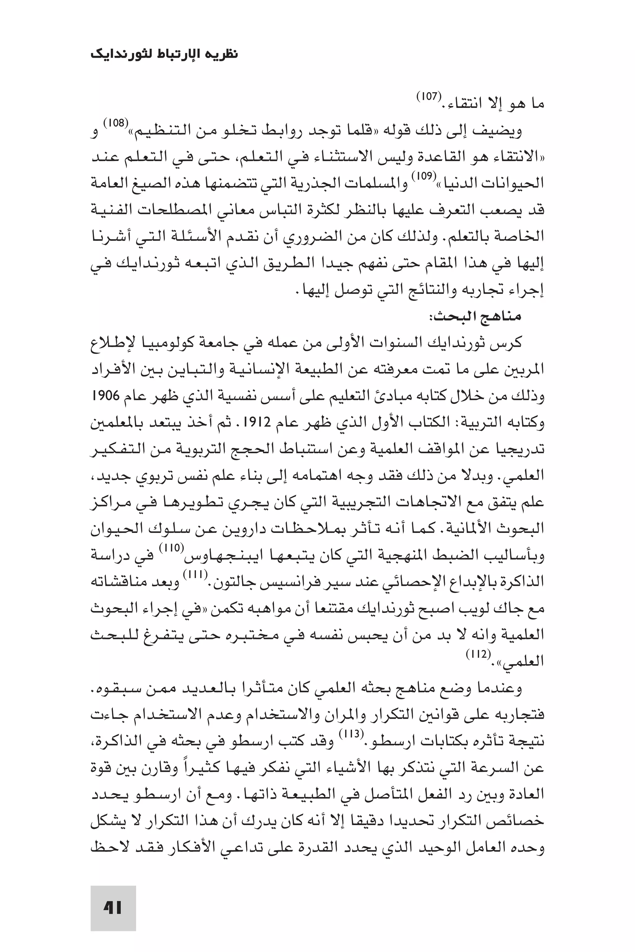 ‫ﻧﻈﺮﻳﺔ اﻹرﺗﺒﺎط ﻟﺜﻮرﻧﺪاﻳﻚ‬

                                                        ‫اﻧﺘﻘﺎء.)٧٠١(‬  ‫ﻣﺎ ﻫﻮ إﻻ‬
‫و‬ ‫اﻟـﺘـﻨـﻈـﻴـﻢ«)٨٠١(‬ ‫وﻳﻀﻴﻒ إﻟﻰ ذﻟﻚ ﻗﻮﻟﻪ »ﻗﻠﻤﺎ ﺗﻮﺟﺪ رواﺑـﻂ ﺗـﺨـﻠـﻮ ﻣـﻦ‬
‫»اﻻﻧﺘﻘﺎء ﻫﻮ اﻟﻘﺎﻋﺪة وﻟﻴﺲ اﻻﺳﺘﺜـﻨـﺎء ﻓـﻲ اﻟـﺘـﻌـﻠـﻢ ﺣـﺘـﻰ ﻓـﻲ اﻟـﺘـﻌـﻠـﻢ ﻋـﻨـﺪ‬
‫اﳊﻴﻮاﻧﺎت اﻟﺪﻧﻴﺎ«)٩٠١( وا ﺴﻠﻤﺎت اﳉﺬرﻳﺔ اﻟﺘﻲ ﺗﺘﻀﻤﻨﻬﺎ ﻫﺬه اﻟﺼﻴﻎ اﻟﻌﺎﻣﺔ‬
‫ﻗﺪ ﻳﺼﻌﺐ اﻟﺘﻌﺮف ﻋﻠﻴﻬﺎ ﺑﺎﻟﻨﻈﺮ ﻟﻜﺜﺮة اﻟﺘﺒﺎس ﻣﻌﺎﻧﻲ ا ﺼﻄﻠﺤﺎت اﻟﻔـﻨـﻴـﺔ‬
‫اﳋﺎﺻﺔ ﺑﺎﻟﺘﻌﻠﻢ. وﻟﺬﻟﻚ ﻛﺎن ﻣﻦ اﻟﻀﺮوري أن ﻧﻘـﺪم اﻷﺳـﺌـﻠـﺔ اﻟـﺘـﻲ أﺷـﺮﻧـﺎ‬
‫إﻟﻴﻬﺎ ﻓﻲ ﻫﺬا ا ﻘﺎم ﺣﺘﻰ ﻧﻔﻬﻢ ﺟﻴـﺪا اﻟـﻄـﺮﻳـﻖ اﻟـﺬي اﺗـﺒـﻌـﻪ ﺛـﻮرﻧـﺪاﻳـﻚ ﻓـﻲ‬
                                       ‫إﺟﺮاء ﲡﺎرﺑﻪ واﻟﻨﺘﺎﺋﺞ اﻟﺘﻲ ﺗﻮﺻﻞ إﻟﻴﻬﺎ.‬
                                                            ‫ﻣﻨﺎﻫﺞ اﻟﺒﺤﺚ:‬
‫ﻛﺮس ﺛﻮرﻧﺪاﻳﻚ اﻟﺴﻨﻮات اﻷوﻟﻰ ﻣﻦ ﻋﻤﻠﻪ ﻓﻲ ﺟﺎﻣﻌﺔ ﻛﻮﻟﻮﻣﺒﻴـﺎ ﻹﻃـﻼع‬
‫ا ﺮﺑ ﻋﻠﻰ ﻣﺎ ﺖ ﻣﻌﺮﻓﺘﻪ ﻋﻦ اﻟﻄﺒﻴﻌﺔ اﻹﻧﺴﺎﻧـﻴـﺔ واﻟـﺘـﺒـﺎﻳـﻦ ﺑـ اﻷﻓـﺮاد‬
‫وذﻟﻚ ﻣﻦ ﺧﻼل ﻛﺘﺎﺑﻪ ﻣﺒﺎد اﻟﺘﻌﻠﻴﻢ ﻋﻠﻰ أﺳﺲ ﻧﻔﺴﻴﺔ اﻟﺬي ﻇﻬﺮ ﻋﺎم ٦٠٩١‬
   ‫وﻛﺘﺎﺑﻪ اﻟﺘﺮﺑﻴﺔ: اﻟﻜﺘﺎب اﻷول اﻟﺬي ﻇﻬﺮ ﻋﺎم ٢١٩١. ﺛﻢ أﺧﺬ ﻳﺒﺘﻌﺪ ﺑﺎ ﻌﻠﻤ‬
‫ﺗﺪرﻳﺠﻴﺎ ﻋﻦ ا ﻮاﻗﻒ اﻟﻌﻠﻤﻴﺔ وﻋﻦ اﺳﺘﻨﺒﺎط اﳊﺠﺞ اﻟﺘﺮﺑﻮﻳـﺔ ﻣـﻦ اﻟـﺘـﻔـﻜـﻴـﺮ‬
 ‫اﻟﻌﻠﻤﻲ. وﺑﺪﻻ ﻣﻦ ذﻟﻚ ﻓﻘﺪ وﺟﻪ اﻫﺘﻤﺎﻣﻪ إﻟﻰ ﺑﻨﺎء ﻋﻠﻢ ﻧﻔﺲ ﺗﺮﺑﻮي ﺟﺪﻳﺪ‬
‫ﻋﻠﻢ ﻳﺘﻔﻖ ﻣﻊ اﻻﲡﺎﻫﺎت اﻟﺘﺠﺮﻳﺒﻴﺔ اﻟﺘﻲ ﻛﺎن ﻳـﺠـﺮي ﺗـﻄـﻮﻳـﺮﻫـﺎ ﻓـﻲ ﻣـﺮاﻛـﺰ‬
‫اﻟﺒﺤﻮث اﻷ ﺎﻧﻴﺔ. ﻛـﻤـﺎ أﻧـﻪ ﺗـﺄﺛـﺮ ـﻼﺣـﻈـﺎت داروﻳـﻦ ﻋـﻦ ﺳـﻠـﻮك اﳊـﻴـﻮان‬
‫وﺑﺄﺳﺎﻟﻴﺐ اﻟﻀﺒﻂ ا ﻨﻬﺠﻴﺔ اﻟﺘﻲ ﻛﺎن ﻳـﺘـﺒـﻌـﻬـﺎ اﻳـﺒـﻨـﺠـﻬـﺎوس)٠١١( ﻓﻲ دراﺳﺔ‬
‫اﻟﺬاﻛﺮة ﺑﺎﻹﺑﺪاع اﻹﺣﺼﺎﺋﻲ ﻋﻨﺪ ﺳﻴﺮ ﻓﺮاﻧﺴﻴﺲ ﺟﺎﻟﺘﻮن.)١١١( وﺑﻌﺪ ﻣﻨﺎﻗﺸﺎﺗﻪ‬
‫ﻣﻊ ﺟﺎك ﻟﻮﻳﺐ اﺻﺒﺢ ﺛﻮرﻧﺪاﻳﻚ ﻣﻘﺘﻨﻌﺎ أن ﻣﻮاﻫﺒﻪ ﺗﻜﻤﻦ »ﻓﻲ إﺟﺮاء اﻟﺒﺤﻮث‬
‫اﻟﻌﻠﻤﻴﺔ واﻧﻪ ﻻ ﺑﺪ ﻣﻦ أن ﻳﺤﺒﺲ ﻧﻔﺴﻪ ﻓـﻲ ﻣـﺨـﺘـﺒـﺮه ﺣـﺘـﻰ ﻳـﺘـﻔـﺮغ ﻟـﻠـﺒـﺤـﺚ‬
                                                                  ‫اﻟﻌﻠﻤﻲ«.)٢١١(‬

‫وﻋﻨﺪﻣﺎ وﺿﻊ ﻣﻨﺎﻫﺞ ﺑﺤﺜﻪ اﻟﻌﻠﻤﻲ ﻛﺎن ﻣﺘـﺄﺛـﺮا ﺑـﺎﻟـﻌـﺪﻳـﺪ ـﻦ ﺳـﺒـﻘـﻮه.‬
‫ﻓﺘﺠﺎرﺑﻪ ﻋﻠﻰ ﻗﻮاﻧ اﻟﺘﻜﺮار وا ﺮان واﻻﺳﺘﺨﺪام وﻋﺪم اﻻﺳﺘﺨـﺪام ﺟـﺎءت‬
 ‫ﻧﺘﻴﺠﺔ ﺗﺄﺛﺮه ﺑﻜﺘﺎﺑﺎت ارﺳﻄـﻮ.)٣١١( وﻗﺪ ﻛﺘﺐ ارﺳﻄﻮ ﻓﻲ ﺑﺤﺜﻪ ﻓﻲ اﻟﺬاﻛـﺮة‬
‫ﻋﻦ اﻟﺴﺮﻋﺔ اﻟﺘﻲ ﻧﺘﺬﻛﺮ ﺑﻬﺎ اﻷﺷﻴﺎء اﻟﺘﻲ ﻧﻔﻜﺮ ﻓﻴـﻬـﺎ ﻛـﺜـﻴـﺮا وﻗﺎرن ﺑ ﻗﻮة‬
                  ‫ً‬
‫اﻟﻌﺎدة وﺑ رد اﻟﻔﻌﻞ ا ﺘﺄﺻﻞ ﻓﻲ اﻟﻄﺒـﻴـﻌـﺔ ذاﺗـﻬـﺎ. وﻣـﻊ أن ارﺳـﻄـﻮ ﻳـﺤـﺪد‬
‫ﺧﺼﺎﺋﺺ اﻟﺘﻜﺮار ﲢﺪﻳﺪا دﻗﻴﻘﺎ إﻻ أﻧﻪ ﻛﺎن ﻳﺪرك أن ﻫﺬا اﻟﺘﻜﺮار ﻻ ﻳﺸﻜﻞ‬
‫وﺣﺪه اﻟﻌﺎﻣﻞ اﻟﻮﺣﻴﺪ اﻟﺬي ﻳﺤﺪد اﻟﻘﺪرة ﻋﻠﻰ ﺗﺪاﻋـﻲ اﻷﻓـﻜـﺎر ﻓـﻘـﺪ ﻻﺣـﻆ‬

  ‫14‬
 