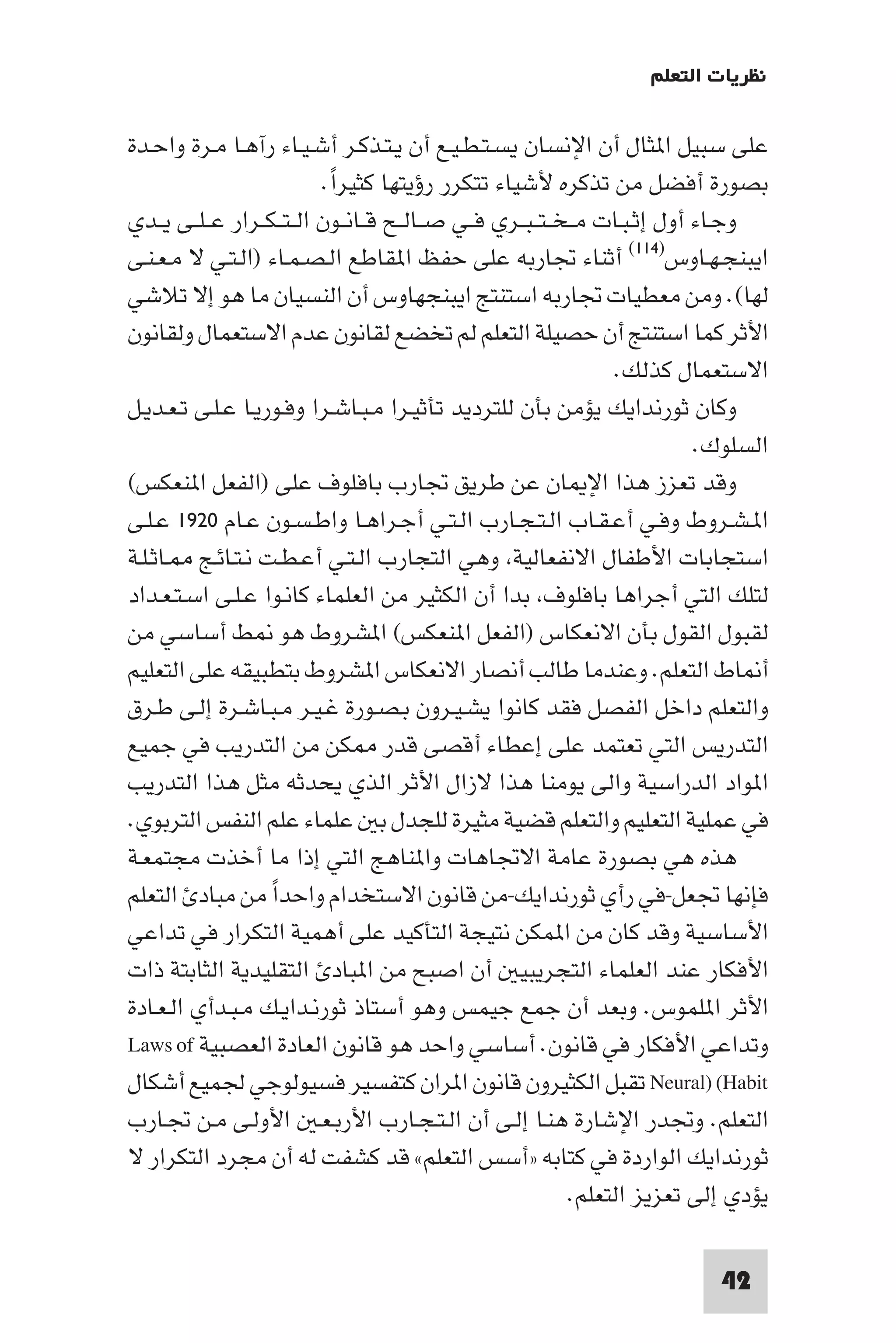 ‫ﻧﻈﺮﻳﺎت اﻟﺘﻌﻠﻢ‬

‫ﻋﻠﻰ ﺳﺒﻴﻞ ا ﺜﺎل أن اﻹﻧﺴﺎن ﻳﺴـﺘـﻄـﻴـﻊ أن ﻳـﺘـﺬﻛـﺮ أﺷـﻴـﺎء رآﻫـﺎ ﻣـﺮة واﺣـﺪة‬
                            ‫ﺑﺼﻮرة أﻓﻀﻞ ﻣﻦ ﺗﺬﻛﺮه ﻷﺷﻴﺎء ﺗﺘﻜﺮر رؤﻳﺘﻬﺎ ﻛﺜﻴﺮا.‬
                             ‫ً‬
‫وﺟـﺎء أول إﺛـﺒـﺎت ﻣ ـﺨ ـﺘ ـﺒــﺮي ﻓــﻲ ﺻــﺎﻟــﺢ ﻗــﺎﻧــﻮن اﻟ ـﺘ ـﻜــﺮار ﻋ ـﻠــﻰ ﻳــﺪي‬
‫اﻳﺒﻨﺠـﻬـﺎوس)٤١١( أﺛﻨﺎء ﲡﺎرﺑﻪ ﻋﻠﻰ ﺣﻔﻆ ا ﻘﺎﻃﻊ اﻟـﺼـﻤـﺎء )اﻟـﺘـﻲ ﻻ ﻣـﻌـﻨـﻰ‬
‫ﻟﻬﺎ(. وﻣﻦ ﻣﻌﻄﻴﺎت ﲡﺎرﺑﻪ اﺳﺘﻨﺘﺞ اﻳﺒﻨﺠﻬﺎوس أن اﻟﻨﺴﻴﺎن ﻣﺎ ﻫﻮ إﻻ ﺗﻼﺷﻲ‬
‫اﻷﺛﺮ ﻛﻤﺎ اﺳﺘﻨﺘﺞ أن ﺣﺼﻴﻠﺔ اﻟﺘﻌﻠﻢ ﻟﻢ ﺗﺨﻀﻊ ﻟﻘﺎﻧﻮن ﻋﺪم اﻻﺳﺘﻌﻤﺎل وﻟﻘﺎﻧﻮن‬
                                                                    ‫اﻻﺳﺘﻌﻤﺎل ﻛﺬﻟﻚ.‬
‫وﻛﺎن ﺛﻮرﻧﺪاﻳﻚ ﻳﺆﻣﻦ ﺑﺄن ﻟﻠﺘﺮدﻳﺪ ﺗﺄﺛﻴـﺮا ﻣـﺒـﺎﺷـﺮا وﻓـﻮرﻳـﺎ ﻋـﻠـﻰ ﺗـﻌـﺪﻳـﻞ‬
                                                                               ‫اﻟﺴﻠﻮك.‬
‫وﻗﺪ ﺗﻌﺰز ﻫﺬا اﻹ ﺎن ﻋﻦ ﻃﺮﻳﻖ ﲡﺎرب ﺑﺎﻓﻠﻮف ﻋﻠﻰ )اﻟﻔﻌﻞ ا ﻨﻌﻜﺲ(‬
‫ا ـﺸـﺮوط وﻓـﻲ أﻋـﻘـﺎب اﻟـﺘـﺠـﺎرب اﻟـﺘـﻲ أﺟـﺮاﻫـﺎ واﻃـﺴـﻮن ﻋـﺎم ٠٢٩١ ﻋـﻠـﻰ‬
‫اﺳﺘﺠﺎﺑﺎت اﻷﻃﻔﺎل اﻻﻧﻔﻌﺎﻟﻴﺔ وﻫﻲ اﻟﺘﺠﺎرب اﻟـﺘـﻲ أﻋـﻄـﺖ ﻧـﺘـﺎﺋـﺞ ـﺎﺛـﻠـﺔ‬
‫ﻟﺘﻠﻚ اﻟﺘﻲ أﺟﺮاﻫﺎ ﺑﺎﻓﻠﻮف ﺑﺪا أن اﻟﻜﺜﻴﺮ ﻣﻦ اﻟﻌﻠﻤﺎء ﻛﺎﻧـﻮا ﻋـﻠـﻰ اﺳـﺘـﻌـﺪاد‬
‫ﻟﻘﺒﻮل اﻟﻘﻮل ﺑﺄن اﻻﻧﻌﻜﺎس )اﻟﻔﻌﻞ ا ﻨﻌﻜﺲ( ا ﺸﺮوط ﻫﻮ ﻂ أﺳﺎﺳﻲ ﻣﻦ‬
‫أ ﺎط اﻟﺘﻌﻠﻢ. وﻋﻨﺪﻣﺎ ﻃﺎﻟﺐ أﻧﺼﺎر اﻻﻧﻌﻜﺎس ا ﺸﺮوط ﺑﺘﻄﺒﻴﻘﻪ ﻋﻠﻰ اﻟﺘﻌﻠﻴﻢ‬
‫واﻟﺘﻌﻠﻢ داﺧﻞ اﻟﻔﺼﻞ ﻓﻘﺪ ﻛﺎﻧﻮا ﻳﺸـﻴـﺮون ﺑـﺼـﻮرة ﻏـﻴـﺮ ﻣـﺒـﺎﺷـﺮة إﻟـﻰ ﻃـﺮق‬
‫اﻟﺘﺪرﻳﺲ اﻟﺘﻲ ﺗﻌﺘﻤﺪ ﻋﻠﻰ إﻋﻄﺎء أﻗﺼﻰ ﻗﺪر ﻜﻦ ﻣﻦ اﻟﺘﺪرﻳﺐ ﻓﻲ ﺟﻤﻴﻊ‬
‫ا ﻮاد اﻟﺪراﺳﻴﺔ واﻟﻰ ﻳﻮﻣﻨﺎ ﻫﺬا ﻻزال اﻷﺛﺮ اﻟﺬي ﻳﺤﺪﺛﻪ ﻣﺜﻞ ﻫﺬا اﻟﺘﺪرﻳﺐ‬
‫ﻓﻲ ﻋﻤﻠﻴﺔ اﻟﺘﻌﻠﻴﻢ واﻟﺘﻌﻠﻢ ﻗﻀﻴﺔ ﻣﺜﻴﺮة ﻟﻠﺠﺪل ﺑ ﻋﻠﻤﺎء ﻋﻠﻢ اﻟﻨﻔﺲ اﻟﺘﺮﺑﻮي.‬
‫ﻫﺬه ﻫﻲ ﺑﺼﻮرة ﻋﺎﻣﺔ اﻻﲡﺎﻫﺎت وا ﻨﺎﻫﺞ اﻟﺘﻲ إذا ﻣﺎ أﺧﺬت ﻣﺠﺘﻤﻌـﺔ‬
‫ﻓﺈﻧﻬﺎ ﲡﻌﻞ-ﻓﻲ رأي ﺛﻮرﻧﺪاﻳﻚ-ﻣﻦ ﻗﺎﻧﻮن اﻻﺳﺘﺨﺪام واﺣﺪا ﻣﻦ ﻣﺒﺎد اﻟﺘﻌﻠﻢ‬
                    ‫ً‬
‫اﻷﺳﺎﺳﻴﺔ وﻗﺪ ﻛﺎن ﻣﻦ ا ﻤﻜﻦ ﻧﺘﻴﺠﺔ اﻟﺘﺄﻛﻴﺪ ﻋﻠﻰ أﻫﻤﻴﺔ اﻟﺘﻜﺮار ﻓﻲ ﺗﺪاﻋﻲ‬
‫اﻷﻓﻜﺎر ﻋﻨﺪ اﻟﻌﻠﻤﺎء اﻟﺘﺠﺮﻳﺒﻴ أن اﺻﺒﺢ ﻣﻦ ا ﺒﺎد اﻟﺘﻘﻠﻴﺪﻳﺔ اﻟﺜﺎﺑﺘﺔ ذات‬
‫اﻷﺛﺮ ا ﻠﻤﻮس. وﺑﻌﺪ أن ﺟﻤﻊ ﺟﻴﻤﺲ وﻫﻮ أﺳﺘﺎذ ﺛﻮرﻧـﺪاﻳـﻚ ﻣـﺒـﺪأي اﻟـﻌـﺎدة‬
‫وﺗﺪاﻋﻲ اﻷﻓﻜﺎر ﻓﻲ ﻗﺎﻧﻮن. أﺳﺎﺳﻲ واﺣﺪ ﻫﻮ ﻗﺎﻧﻮن اﻟﻌﺎدة اﻟﻌﺼﺒﻴﺔ ‪Laws of‬‬
‫‪ Neural) (Habit‬ﺗﻘﺒﻞ اﻟﻜﺜﻴﺮون ﻗﺎﻧﻮن ا ﺮان ﻛﺘﻔﺴﻴﺮ ﻓﺴﻴﻮﻟﻮﺟﻲ ﳉﻤﻴﻊ أﺷﻜﺎل‬
‫اﻟﺘﻌﻠﻢ. وﲡﺪر اﻹﺷﺎرة ﻫﻨـﺎ إﻟـﻰ أن اﻟـﺘـﺠـﺎرب اﻷرﺑـﻌـ اﻷوﻟـﻰ ﻣـﻦ ﲡـﺎرب‬
‫ﺛﻮرﻧﺪاﻳﻚ اﻟﻮاردة ﻓﻲ ﻛﺘﺎﺑﻪ »أﺳﺲ اﻟﺘﻌﻠﻢ« ﻗﺪ ﻛﺸﻔﺖ ﻟﻪ أن ﻣﺠﺮد اﻟﺘﻜﺮار ﻻ‬
                                                               ‫ﻳﺆدي إﻟﻰ ﺗﻌﺰﻳﺰ اﻟﺘﻌﻠﻢ.‬

                                                                               ‫24‬
 