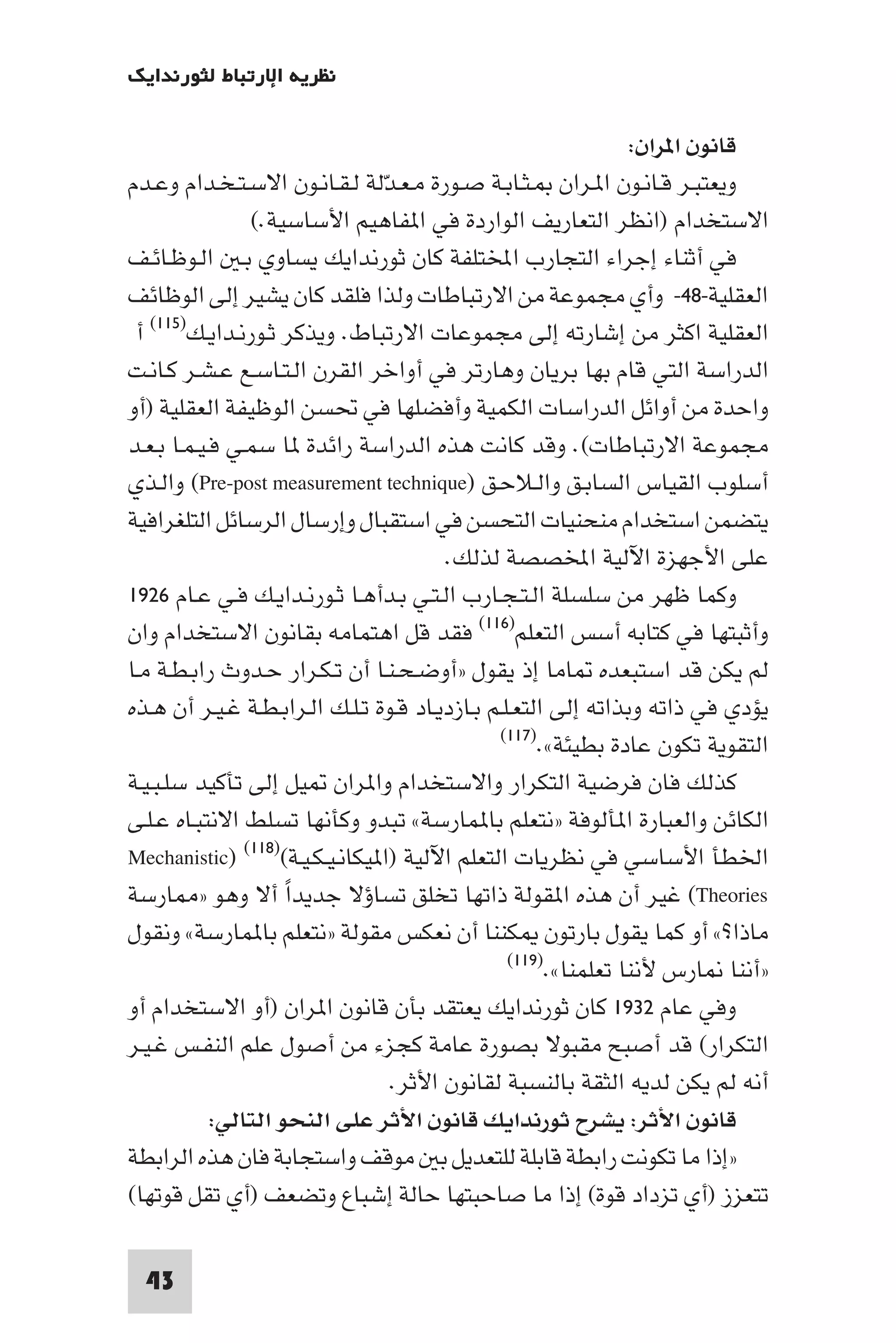 ‫ﻧﻈﺮﻳﺔ اﻹرﺗﺒﺎط ﻟﺜﻮرﻧﺪاﻳﻚ‬

                                                                ‫ﻗﺎﻧﻮن ا ﺮان:‬
‫وﻳﻌﺘﺒـﺮ ﻗـﺎﻧـﻮن ا ـﺮان ـﺜـﺎﺑـﺔ ﺻـﻮرة ﻣـﻌـﺪﻟﺔ ﻟـﻘـﺎﻧـﻮن اﻻﺳـﺘـﺨـﺪام وﻋـﺪم‬
                                ‫ّ‬
                 ‫اﻻﺳﺘﺨﺪام )اﻧﻈﺮ اﻟﺘﻌﺎرﻳﻒ اﻟﻮاردة ﻓﻲ ا ﻔﺎﻫﻴﻢ اﻷﺳﺎﺳﻴﺔ.(‬
‫ﻓﻲ أﺛﻨﺎء إﺟﺮاء اﻟﺘﺠﺎرب اﺨﻤﻟﺘﻠﻔﺔ ﻛﺎن ﺛﻮرﻧﺪاﻳﻚ ﻳﺴﺎوي ﺑـ اﻟـﻮﻇـﺎﺋـﻒ‬
‫اﻟﻌﻘﻠﻴﺔ-٨٤- وأي ﻣﺠﻤﻮﻋﺔ ﻣﻦ اﻻرﺗﺒﺎﻃﺎت وﻟﺬا ﻓﻠﻘﺪ ﻛﺎن ﻳﺸﻴﺮ إﻟﻰ اﻟﻮﻇﺎﺋﻒ‬
 ‫اﻟﻌﻘﻠﻴﺔ اﻛﺜﺮ ﻣﻦ إﺷﺎرﺗﻪ إﻟﻰ ﻣﺠﻤﻮﻋﺎت اﻻرﺗﺒﺎط. وﻳﺬﻛﺮ ﺛـﻮرﻧـﺪاﻳـﻚ)٥١١( أ‬
‫اﻟﺪراﺳﺔ اﻟﺘﻲ ﻗﺎم ﺑﻬﺎ ﺑﺮﻳﺎن وﻫﺎرﺗﺮ ﻓﻲ أواﺧﺮ اﻟﻘﺮن اﻟـﺘـﺎﺳـﻊ ﻋـﺸـﺮ ﻛـﺎﻧـﺖ‬
‫واﺣﺪة ﻣﻦ أواﺋﻞ اﻟﺪراﺳﺎت اﻟﻜﻤﻴﺔ وأﻓﻀﻠﻬﺎ ﻓﻲ ﲢﺴﻦ اﻟﻮﻇﻴﻔﺔ اﻟﻌﻘﻠﻴﺔ )أو‬
‫ﻣﺠﻤﻮﻋﺔ اﻻرﺗﺒﺎﻃﺎت(. وﻗﺪ ﻛﺎﻧﺖ ﻫﺬه اﻟﺪراﺳﺔ راﺋﺪة ﺎ ﺳﻤـﻲ ﻓـﻴـﻤـﺎ ﺑـﻌـﺪ‬
‫أﺳﻠﻮب اﻟﻘﻴﺎس اﻟﺴﺎﺑـﻖ واﻟـﻼﺣـﻖ )‪ (Pre-post measurement technique‬واﻟـﺬي‬
‫ﻳﺘﻀﻤﻦ اﺳﺘﺨﺪام ﻣﻨﺤﻨﻴﺎت اﻟﺘﺤﺴﻦ ﻓﻲ اﺳﺘﻘﺒﺎل وإرﺳﺎل اﻟﺮﺳﺎﺋﻞ اﻟﺘﻠﻐﺮاﻓﻴﺔ‬
                                        ‫ﻋﻠﻰ اﻷﺟﻬﺰة اﻵﻟﻴﺔ اﺨﻤﻟﺼﺼﺔ ﻟﺬﻟﻚ.‬
‫وﻛﻤﺎ ﻇﻬﺮ ﻣﻦ ﺳﻠﺴﻠﺔ اﻟـﺘـﺠـﺎرب اﻟـﺘـﻲ ﺑـﺪأﻫـﺎ ﺛـﻮرﻧـﺪاﻳـﻚ ﻓـﻲ ﻋـﺎم ٦٢٩١‬
‫وأﺛﺒﺘﻬﺎ ﻓﻲ ﻛﺘﺎﺑﻪ أﺳﺲ اﻟﺘﻌﻠﻢ)٦١١( ﻓﻘﺪ ﻗﻞ اﻫﺘﻤﺎﻣﻪ ﺑﻘﺎﻧﻮن اﻻﺳﺘﺨﺪام وان‬
‫ﻟﻢ ﻳﻜﻦ ﻗﺪ اﺳﺘﺒﻌﺪه ﺎﻣﺎ إذ ﻳﻘﻮل »أوﺿـﺤـﻨـﺎ أن ﺗـﻜـﺮار ﺣـﺪوث راﺑـﻄـﺔ ﻣـﺎ‬
‫ﻳﺆدي ﻓﻲ ذاﺗﻪ وﺑﺬاﺗﻪ إﻟﻰ اﻟﺘﻌـﻠـﻢ ﺑـﺎزدﻳـﺎد ﻗـﻮة ﺗـﻠـﻚ اﻟـﺮاﺑـﻄـﺔ ﻏـﻴـﺮ أن ﻫـﺬه‬
                                               ‫اﻟﺘﻘﻮﻳﺔ ﺗﻜﻮن ﻋﺎدة ﺑﻄﻴﺌﺔ«.)٧١١(‬

‫ﻛﺬﻟﻚ ﻓﺎن ﻓﺮﺿﻴﺔ اﻟﺘﻜﺮار واﻻﺳﺘﺨﺪام وا ﺮان ﻴﻞ إﻟﻰ ﺗﺄﻛﻴﺪ ﺳﻠـﺒـﻴـﺔ‬
‫اﻟﻜﺎﺋﻦ واﻟﻌﺒﺎرة ا ﺄﻟﻮﻓﺔ »ﻧﺘﻌﻠﻢ ﺑﺎ ﻤﺎرﺳﺔ« ﺗﺒﺪو وﻛﺄﻧﻬﺎ ﺗﺴﻠﻂ اﻻﻧﺘﺒـﺎه ﻋـﻠـﻰ‬
‫اﳋﻄﺄ اﻷﺳﺎﺳﻲ ﻓﻲ ﻧﻈﺮﻳﺎت اﻟﺘﻌﻠﻢ اﻵﻟﻴﺔ )ا ﻴﻜﺎﻧـﻴـﻜـﻴـﺔ()٨١١( )‪Mechanistic‬‬
‫‪ (Theories‬ﻏﻴﺮ أن ﻫﺬه ا ﻘﻮﻟﺔ ذاﺗﻬﺎ ﺗﺨﻠﻖ ﺗﺴﺎؤﻻ ﺟﺪﻳﺪا أﻻ وﻫﻮ » ﺎرﺳﺔ‬
                     ‫ً‬
‫ﻣﺎذا?« أو ﻛﻤﺎ ﻳﻘﻮل ﺑﺎرﺗﻮن ﻜﻨﻨﺎ أن ﻧﻌﻜﺲ ﻣﻘﻮﻟﺔ »ﻧﺘﻌﻠﻢ ﺑﺎ ﻤﺎرﺳﺔ« وﻧﻘﻮل‬
                                                 ‫»أﻧﻨﺎ ﺎرس ﻷﻧﻨﺎ ﺗﻌﻠﻤﻨﺎ«.)٩١١(‬

‫وﻓﻲ ﻋﺎم ٢٣٩١ ﻛﺎن ﺛﻮرﻧﺪاﻳﻚ ﻳﻌﺘﻘﺪ ﺑﺄن ﻗﺎﻧﻮن ا ﺮان )أو اﻻﺳﺘﺨﺪام أو‬
‫اﻟﺘﻜﺮار( ﻗﺪ أﺻﺒﺢ ﻣﻘﺒﻮﻻ ﺑﺼﻮرة ﻋﺎﻣﺔ ﻛﺠﺰء ﻣﻦ أﺻﻮل ﻋﻠﻢ اﻟﻨﻔـﺲ ﻏـﻴـﺮ‬
                                  ‫أﻧﻪ ﻟﻢ ﻳﻜﻦ ﻟﺪﻳﻪ اﻟﺜﻘﺔ ﺑﺎﻟﻨﺴﺒﺔ ﻟﻘﺎﻧﻮن اﻷﺛﺮ.‬
            ‫ﻗﺎﻧﻮن اﻷﺛﺮ: ﻳﺸﺮح ﺛﻮرﻧﺪاﻳﻚ ﻗﺎﻧﻮن اﻷﺛﺮ ﻋﻠﻰ اﻟﻨﺤﻮ اﻟﺘﺎﻟﻲ:‬
‫»إذا ﻣﺎ ﺗﻜﻮﻧﺖ راﺑﻄﺔ ﻗﺎﺑﻠﺔ ﻟﻠﺘﻌﺪﻳﻞ ﺑ ﻣﻮﻗﻒ واﺳﺘﺠﺎﺑﺔ ﻓﺎن ﻫﺬه اﻟﺮاﺑﻄﺔ‬
‫ﺗﺘﻌﺰز )أي ﺗﺰداد ﻗﻮة( إذا ﻣﺎ ﺻﺎﺣﺒﺘﻬﺎ ﺣﺎﻟﺔ إﺷﺒﺎع وﺗﻀﻌﻒ )أي ﺗﻘﻞ ﻗﻮﺗﻬﺎ(‬

  ‫34‬
 