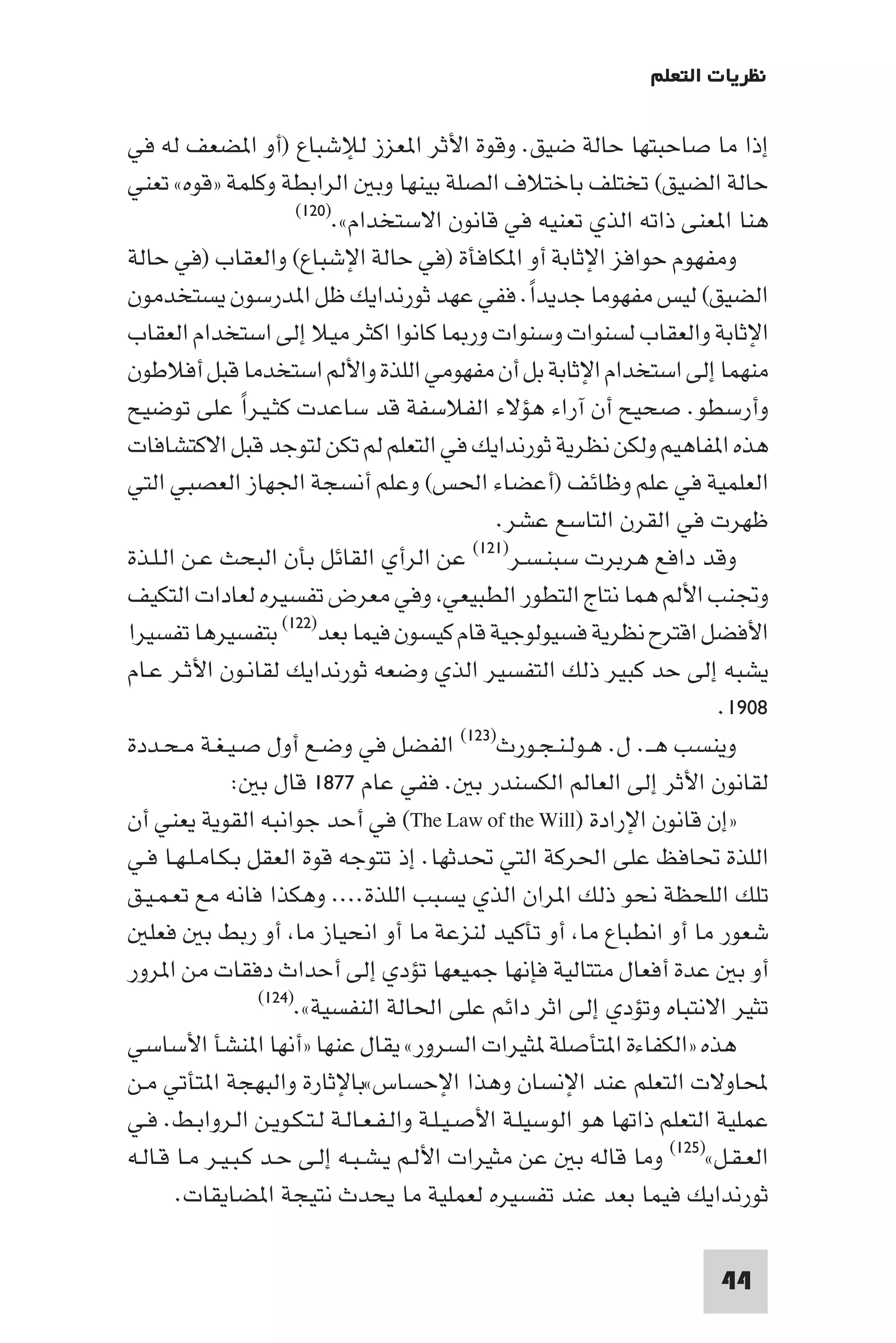 ‫ﻧﻈﺮﻳﺎت اﻟﺘﻌﻠﻢ‬

‫إذا ﻣﺎ ﺻﺎﺣﺒﺘﻬﺎ ﺣﺎﻟﺔ ﺿﻴﻖ. وﻗﻮة اﻷﺛﺮ ا ﻌﺰز ﻟﻺﺷﺒﺎع )أو ا ﻀﻌﻒ ﻟﻪ ﻓﻲ‬
‫ﺣﺎﻟﺔ اﻟﻀﻴﻖ( ﺗﺨﺘﻠﻒ ﺑﺎﺧﺘﻼف اﻟﺼﻠﺔ ﺑﻴﻨﻬﺎ وﺑ اﻟﺮاﺑﻄﺔ وﻛﻠﻤﺔ »ﻗﻮه« ﺗﻌﻨﻲ‬
                         ‫)٠٢١(‬
                               ‫ﻫﻨﺎ ا ﻌﻨﻰ ذاﺗﻪ اﻟﺬي ﺗﻌﻨﻴﻪ ﻓﻲ ﻗﺎﻧﻮن اﻻﺳﺘﺨﺪام«.‬
‫وﻣﻔﻬﻮم ﺣﻮاﻓﺰ اﻹﺛﺎﺑﺔ أو ا ﻜﺎﻓﺄة )ﻓﻲ ﺣﺎﻟﺔ اﻹﺷﺒﺎع( واﻟﻌﻘﺎب )ﻓﻲ ﺣﺎﻟﺔ‬
‫اﻟﻀﻴﻖ( ﻟﻴﺲ ﻣﻔﻬﻮﻣﺎ ﺟﺪﻳﺪا. ﻓﻔﻲ ﻋﻬﺪ ﺛﻮرﻧﺪاﻳﻚ ﻇﻞ ا ﺪرﺳﻮن ﻳﺴﺘﺨﺪﻣﻮن‬
                                                     ‫ً‬
‫اﻹﺛﺎﺑﺔ واﻟﻌﻘﺎب ﻟﺴﻨﻮات وﺳﻨﻮات ور ﺎ ﻛﺎﻧﻮا اﻛﺜﺮ ﻣﻴﻼ إﻟﻰ اﺳﺘﺨﺪام اﻟﻌﻘﺎب‬
‫ﻣﻨﻬﻤﺎ إﻟﻰ اﺳﺘﺨﺪام اﻹﺛﺎﺑﺔ ﺑﻞ أن ﻣﻔﻬﻮﻣﻲ اﻟﻠﺬة واﻷﻟﻢ اﺳﺘﺨﺪﻣﺎ ﻗﺒﻞ أﻓﻼﻃﻮن‬
‫وأرﺳﻄﻮ. ﺻﺤﻴﺢ أن آراء ﻫﺆﻻء اﻟﻔﻼﺳﻔﺔ ﻗﺪ ﺳﺎﻋﺪت ﻛﺜـﻴـﺮا ﻋﻠﻰ ﺗﻮﺿﻴﺢ‬
                 ‫ً‬
‫ﻫﺬه ا ﻔﺎﻫﻴﻢ وﻟﻜﻦ ﻧﻈﺮﻳﺔ ﺛﻮرﻧﺪاﻳﻚ ﻓﻲ اﻟﺘﻌﻠﻢ ﻟﻢ ﺗﻜﻦ ﻟﺘﻮﺟﺪ ﻗﺒﻞ اﻻﻛﺘﺸﺎﻓﺎت‬
‫اﻟﻌﻠﻤﻴﺔ ﻓﻲ ﻋﻠﻢ وﻇﺎﺋﻒ )أﻋﻀﺎء اﳊﺲ( وﻋﻠﻢ أﻧﺴﺠﺔ اﳉﻬﺎز اﻟﻌﺼﺒﻲ اﻟﺘﻲ‬
                                                  ‫ﻇﻬﺮت ﻓﻲ اﻟﻘﺮن اﻟﺘﺎﺳﻊ ﻋﺸﺮ.‬
                                               ‫)١٢١(‬
‫وﻗﺪ داﻓﻊ ﻫﺮﺑﺮت ﺳﺒﻨـﺴـﺮ ﻋﻦ اﻟﺮأي اﻟﻘﺎﺋﻞ ﺑﺄن اﻟﺒﺤﺚ ﻋـﻦ اﻟـﻠـﺬة‬
‫وﲡﻨﺐ اﻷﻟﻢ ﻫﻤﺎ ﻧﺘﺎج اﻟﺘﻄﻮر اﻟﻄﺒﻴﻌﻲ وﻓﻲ ﻣﻌﺮض ﺗﻔﺴﻴﺮه ﻟﻌﺎدات اﻟﺘﻜﻴﻒ‬
‫اﻷﻓﻀﻞ اﻗﺘﺮح ﻧﻈﺮﻳﺔ ﻓﺴﻴﻮﻟﻮﺟﻴﺔ ﻗﺎم ﻛﻴﺴﻮن ﻓﻴﻤﺎ ﺑﻌﺪ)٢٢١( ﺑﺘﻔﺴﻴﺮﻫﺎ ﺗﻔﺴﻴﺮا‬
‫ﻳﺸﺒﻪ إﻟﻰ ﺣﺪ ﻛﺒﻴﺮ ذﻟﻚ اﻟﺘﻔﺴﻴﺮ اﻟﺬي وﺿﻌﻪ ﺛﻮرﻧﺪاﻳﻚ ﻟﻘﺎﻧـﻮن اﻷﺛـﺮ ﻋـﺎم‬
                                                                          ‫٨٠٩١.‬
‫اﻟﻔﻀﻞ ﻓﻲ وﺿـﻊ أول ﺻـﻴـﻐـﺔ ﻣـﺤـﺪدة‬            ‫وﻳﻨﺴﺐ ﻫــ. ل. ﻫـﻮﻟـﻨـﺠـﻮرث)٣٢١(‬

               ‫ﻟﻘﺎﻧﻮن اﻷﺛﺮ إﻟﻰ اﻟﻌﺎﻟﻢ اﻟﻜﺴﻨﺪر ﺑ . ﻓﻔﻲ ﻋﺎم ٧٧٨١ ﻗﺎل ﺑ :‬
‫»إن ﻗﺎﻧﻮن اﻹرادة )‪ (The Law of the Will‬ﻓﻲ أﺣﺪ ﺟﻮاﻧﺒﻪ اﻟﻘﻮﻳﺔ ﻳﻌﻨﻲ أن‬
‫اﻟﻠﺬة ﲢﺎﻓﻆ ﻋﻠﻰ اﳊﺮﻛﺔ اﻟﺘﻲ ﲢﺪﺛﻬﺎ. إذ ﺗﺘﻮﺟﻪ ﻗﻮة اﻟﻌﻘﻞ ﺑـﻜـﺎﻣـﻠـﻬـﺎ ﻓـﻲ‬
‫ﺗﻠﻚ اﻟﻠﺤﻈﺔ ﻧﺤﻮ ذﻟﻚ ا ﺮان اﻟﺬي ﻳﺴﺒﺐ اﻟﻠﺬة.... وﻫﻜﺬا ﻓﺎﻧﻪ ﻣﻊ ﺗﻌـﻤـﻴـﻖ‬
   ‫ﺷﻌﻮر ﻣﺎ أو اﻧﻄﺒﺎع ﻣﺎ أو ﺗﺄﻛﻴﺪ ﻟﻨﺰﻋﺔ ﻣﺎ أو اﻧﺤﻴﺎز ﻣﺎ أو رﺑﻂ ﺑ ﻓﻌﻠ‬
‫أو ﺑ ﻋﺪة أﻓﻌﺎل ﻣﺘﺘﺎﻟﻴﺔ ﻓﺈﻧﻬﺎ ﺟﻤﻴﻌﻬﺎ ﺗﺆدي إﻟﻰ أﺣﺪاث دﻓﻘﺎت ﻣﻦ ا ﺮور‬
                   ‫)٤٢١(‬
                        ‫ﺗﺜﻴﺮ اﻻﻧﺘﺒﺎه وﺗﺆدي إﻟﻰ اﺛﺮ داﺋﻢ ﻋﻠﻰ اﳊﺎﻟﺔ اﻟﻨﻔﺴﻴﺔ«.‬
‫ﻫﺬه »اﻟﻜﻔﺎءة ا ﺘﺄﺻﻠﺔ ﺜﻴﺮات اﻟﺴﺮور« ﻳﻘﺎل ﻋﻨﻬﺎ »أﻧﻬﺎ ا ﻨﺸﺄ اﻷﺳﺎﺳﻲ‬
‫ﶈﺎوﻻت اﻟﺘﻌﻠﻢ ﻋﻨﺪ اﻹﻧﺴﺎن وﻫﺬا اﻹﺣﺴﺎس«ﺑﺎﻹﺛﺎرة واﻟﺒﻬﺠﺔ ا ﺘﺄﺗﻲ ﻣـﻦ‬
‫ﻋﻤﻠﻴﺔ اﻟﺘﻌﻠﻢ ذاﺗﻬﺎ ﻫﻮ اﻟﻮﺳﻴﻠـﺔ اﻷﺻـﻴـﻠـﺔ واﻟـﻔـﻌـﺎﻟـﺔ ﻟـﺘـﻜـﻮﻳـﻦ اﻟـﺮواﺑـﻂ. ﻓـﻲ‬
‫اﻟﻌـﻘـﻞ«)٥٢١( وﻣﺎ ﻗﺎﻟﻪ ﺑ ﻋﻦ ﻣﺜﻴﺮات اﻷﻟـﻢ ﻳـﺸـﺒـﻪ إﻟـﻰ ﺣـﺪ ﻛـﺒـﻴـﺮ ﻣـﺎ ﻗـﺎﻟـﻪ‬
       ‫ﺛﻮرﻧﺪاﻳﻚ ﻓﻴﻤﺎ ﺑﻌﺪ ﻋﻨﺪ ﺗﻔﺴﻴﺮه ﻟﻌﻤﻠﻴﺔ ﻣﺎ ﻳﺤﺪث ﻧﺘﻴﺠﺔ ا ﻀﺎﻳﻘﺎت.‬

                                                                         ‫44‬
 