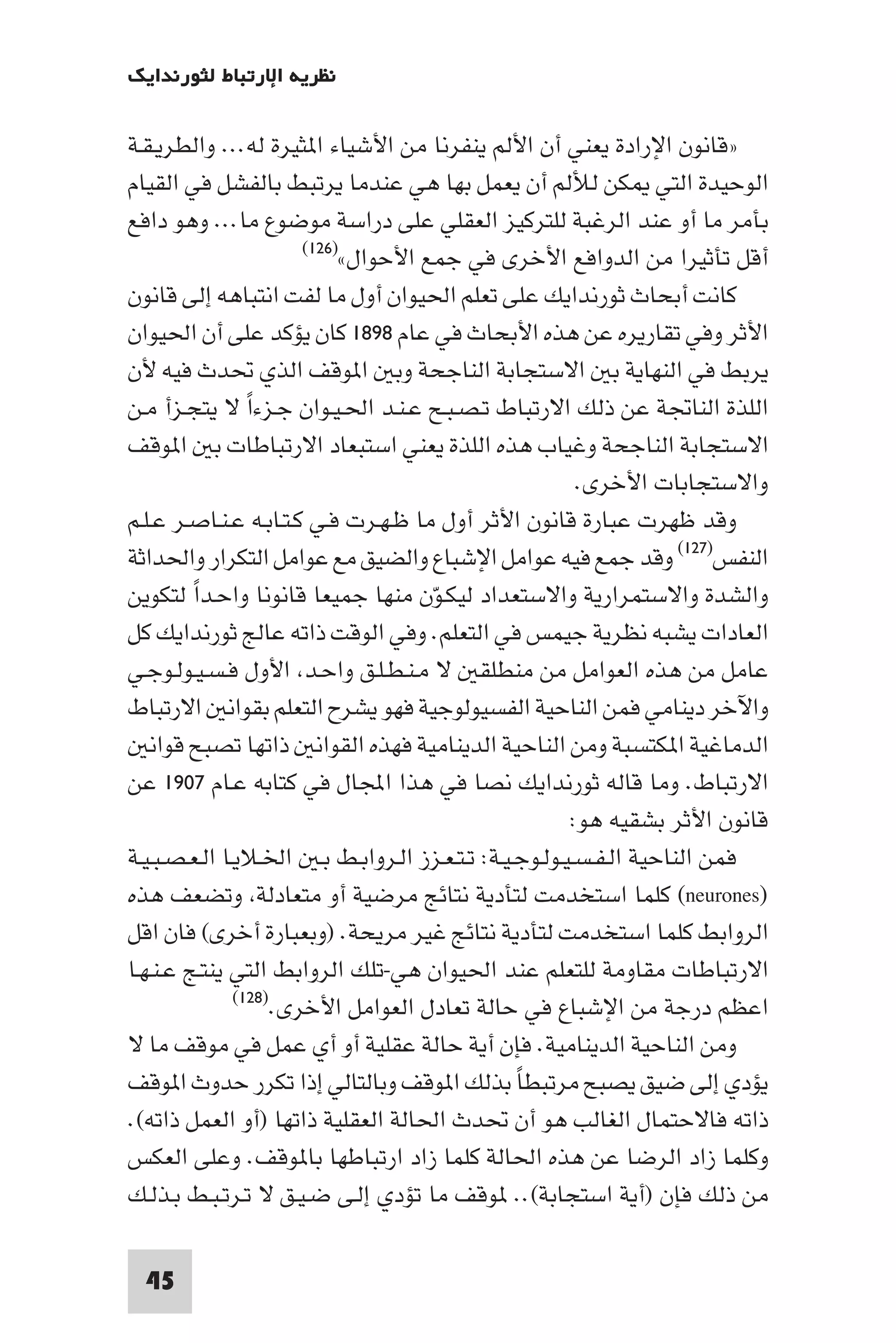 ‫ﻧﻈﺮﻳﺔ اﻹرﺗﺒﺎط ﻟﺜﻮرﻧﺪاﻳﻚ‬

‫»ﻗﺎﻧﻮن اﻹرادة ﻳﻌﻨﻲ أن اﻷﻟﻢ ﻳﻨﻔﺮﻧﺎ ﻣﻦ اﻷﺷﻴﺎء ا ﺜﻴﺮة ﻟﻪ... واﻟﻄﺮﻳـﻘـﺔ‬
‫اﻟﻮﺣﻴﺪة اﻟﺘﻲ ﻜﻦ ﻟﻸﻟﻢ أن ﻳﻌﻤﻞ ﺑﻬﺎ ﻫﻲ ﻋﻨﺪﻣﺎ ﻳﺮﺗﺒﻂ ﺑﺎﻟﻔﺸﻞ ﻓﻲ اﻟﻘﻴﺎم‬
‫ﺑﺄﻣﺮ ﻣﺎ أو ﻋﻨﺪ اﻟﺮﻏﺒﺔ ﻟﻠﺘﺮﻛﻴﺰ اﻟﻌﻘﻠﻲ ﻋﻠﻰ دراﺳﺔ ﻣﻮﺿﻮع ﻣﺎ... وﻫﻮ داﻓﻊ‬
                        ‫أﻗﻞ ﺗﺄﺛﻴﺮا ﻣﻦ اﻟﺪواﻓﻊ اﻷﺧﺮى ﻓﻲ ﺟﻤﻊ اﻷﺣﻮال«)٦٢١(‬

‫ﻛﺎﻧﺖ أﺑﺤﺎث ﺛﻮرﻧﺪاﻳﻚ ﻋﻠﻰ ﺗﻌﻠﻢ اﳊﻴﻮان أول ﻣﺎ ﻟﻔﺖ اﻧﺘﺒﺎﻫﻪ إﻟﻰ ﻗﺎﻧﻮن‬
‫اﻷﺛﺮ وﻓﻲ ﺗﻘﺎرﻳﺮه ﻋﻦ ﻫﺬه اﻷﺑﺤﺎث ﻓﻲ ﻋﺎم ٨٩٨١ ﻛﺎن ﻳﺆﻛﺪ ﻋﻠﻰ أن اﳊﻴﻮان‬
‫ﻳﺮﺑﻂ ﻓﻲ اﻟﻨﻬﺎﻳﺔ ﺑ اﻻﺳﺘﺠﺎﺑﺔ اﻟﻨﺎﺟﺤﺔ وﺑ ا ﻮﻗﻒ اﻟﺬي ﲢﺪث ﻓﻴﻪ ﻷن‬
‫اﻟﻠﺬة اﻟﻨﺎﲡﺔ ﻋﻦ ذﻟﻚ اﻻرﺗﺒﺎط ﺗـﺼـﺒـﺢ ﻋـﻨـﺪ اﳊـﻴـﻮان ﺟـﺰءا ﻻ ﻳﺘﺠـﺰأ ﻣـﻦ‬
                 ‫ً‬
‫اﻻﺳﺘﺠﺎﺑﺔ اﻟﻨﺎﺟﺤﺔ وﻏﻴﺎب ﻫﺬه اﻟﻠﺬة ﻳﻌﻨﻲ اﺳﺘﺒﻌﺎد اﻻرﺗﺒﺎﻃﺎت ﺑ ا ﻮﻗﻒ‬
                                                        ‫واﻻﺳﺘﺠﺎﺑﺎت اﻷﺧﺮى.‬
‫وﻗﺪ ﻇﻬﺮت ﻋﺒﺎرة ﻗﺎﻧﻮن اﻷﺛﺮ أول ﻣﺎ ﻇـﻬـﺮت ﻓـﻲ ﻛـﺘـﺎﺑـﻪ ﻋـﻨـﺎﺻـﺮ ﻋـﻠـﻢ‬
‫اﻟﻨﻔﺲ)٧٢١( وﻗﺪ ﺟﻤﻊ ﻓﻴﻪ ﻋﻮاﻣﻞ اﻹﺷﺒﺎع واﻟﻀﻴﻖ ﻣﻊ ﻋﻮاﻣﻞ اﻟﺘﻜﺮار واﳊﺪاﺛﺔ‬
‫واﻟﺸﺪة واﻻﺳﺘﻤﺮارﻳﺔ واﻻﺳﺘﻌﺪاد ﻟﻴﻜـﻮن ﻣﻨﻬﺎ ﺟﻤﻴﻌﺎ ﻗﺎﻧﻮﻧﺎ واﺣـﺪا ﻟﺘﻜﻮﻳﻦ‬
         ‫ً‬                            ‫ّ‬
‫اﻟﻌﺎدات ﻳﺸﺒﻪ ﻧﻈﺮﻳﺔ ﺟﻴﻤﺲ ﻓﻲ اﻟﺘﻌﻠﻢ. وﻓﻲ اﻟﻮﻗﺖ ذاﺗﻪ ﻋﺎﻟﺞ ﺛﻮرﻧﺪاﻳﻚ ﻛﻞ‬
‫ﻋﺎﻣﻞ ﻣﻦ ﻫﺬه اﻟﻌﻮاﻣﻞ ﻣﻦ ﻣﻨﻄﻠﻘ ﻻ ﻣـﻨـﻄـﻠـﻖ واﺣـﺪ اﻷول ﻓـﺴـﻴـﻮﻟـﻮﺟـﻲ‬
‫واﻵﺧﺮ دﻳﻨﺎﻣﻲ ﻓﻤﻦ اﻟﻨﺎﺣﻴﺔ اﻟﻔﺴﻴﻮﻟﻮﺟﻴﺔ ﻓﻬﻮ ﻳﺸﺮح اﻟﺘﻌﻠﻢ ﺑﻘﻮاﻧ اﻻرﺗﺒﺎط‬
   ‫اﻟﺪﻣﺎﻏﻴﺔ ا ﻜﺘﺴﺒﺔ وﻣﻦ اﻟﻨﺎﺣﻴﺔ اﻟﺪﻳﻨﺎﻣﻴﺔ ﻓﻬﺬه اﻟﻘﻮاﻧ ذاﺗﻬﺎ ﺗﺼﺒﺢ ﻗﻮاﻧ‬
‫اﻻرﺗﺒﺎط. وﻣﺎ ﻗﺎﻟﻪ ﺛﻮرﻧﺪاﻳﻚ ﻧﺼﺎ ﻓﻲ ﻫﺬا اﺠﻤﻟﺎل ﻓﻲ ﻛﺘﺎﺑﻪ ﻋـﺎم ٧٠٩١ ﻋﻦ‬
                                                       ‫ﻗﺎﻧﻮن اﻷﺛﺮ ﺑﺸﻘﻴﻪ ﻫﻮ:‬
‫ﻓﻤﻦ اﻟﻨﺎﺣﻴﺔ اﻟـﻔـﺴـﻴـﻮﻟـﻮﺟـﻴـﺔ: ﺗـﺘـﻌـﺰز اﻟـﺮواﺑـﻂ ﺑـ اﳋـﻼﻳـﺎ اﻟـﻌـﺼـﺒـﻴـﺔ‬
‫)‪ (neurones‬ﻛﻠﻤﺎ اﺳﺘﺨﺪﻣﺖ ﻟﺘﺄدﻳﺔ ﻧﺘﺎﺋﺞ ﻣﺮﺿﻴﺔ أو ﻣﺘﻌﺎدﻟﺔ وﺗﻀﻌﻒ ﻫﺬه‬
‫اﻟﺮواﺑﻂ ﻛﻠﻤﺎ اﺳﺘﺨﺪﻣﺖ ﻟﺘﺄدﻳﺔ ﻧﺘﺎﺋﺞ ﻏﻴﺮ ﻣﺮﻳﺤﺔ. )وﺑﻌﺒﺎرة أﺧﺮى( ﻓﺎن اﻗﻞ‬
‫اﻻرﺗﺒﺎﻃﺎت ﻣﻘﺎوﻣﺔ ﻟﻠﺘﻌﻠﻢ ﻋﻨﺪ اﳊﻴﻮان ﻫﻲ-ﺗﻠﻚ اﻟﺮواﺑﻂ اﻟﺘﻲ ﻳﻨﺘـﺞ ﻋـﻨـﻬـﺎ‬
               ‫)٨٢١(‬
                     ‫اﻋﻈﻢ درﺟﺔ ﻣﻦ اﻹﺷﺒﺎع ﻓﻲ ﺣﺎﻟﺔ ﺗﻌﺎدل اﻟﻌﻮاﻣﻞ اﻷﺧﺮى.‬
‫وﻣﻦ اﻟﻨﺎﺣﻴﺔ اﻟﺪﻳﻨﺎﻣﻴﺔ. ﻓﺈن أﻳﺔ ﺣﺎﻟﺔ ﻋﻘﻠﻴﺔ أو أي ﻋﻤﻞ ﻓﻲ ﻣﻮﻗﻒ ﻣﺎ ﻻ‬
‫ﻳﺆدي إﻟﻰ ﺿﻴﻖ ﻳﺼﺒﺢ ﻣﺮﺗﺒﻄﺎ ﺑﺬﻟﻚ ا ﻮﻗﻒ وﺑﺎﻟﺘﺎﻟﻲ إذا ﺗﻜﺮر ﺣﺪوث ا ﻮﻗﻒ‬
                                                ‫ً‬
‫ذاﺗﻪ ﻓﺎﻻﺣﺘﻤﺎل اﻟﻐﺎﻟﺐ ﻫﻮ أن ﲢﺪث اﳊﺎﻟﺔ اﻟﻌﻘﻠﻴﺔ ذاﺗﻬﺎ )أو اﻟﻌﻤﻞ ذاﺗﻪ(.‬
‫وﻛﻠﻤﺎ زاد اﻟﺮﺿﺎ ﻋﻦ ﻫﺬه اﳊﺎﻟﺔ ﻛﻠﻤﺎ زاد ارﺗﺒﺎﻃﻬﺎ ﺑﺎ ﻮﻗﻒ. وﻋﻠﻰ اﻟﻌﻜﺲ‬
‫ﻣﻦ ذﻟﻚ ﻓﺈن )أﻳﺔ اﺳﺘﺠﺎﺑﺔ(.. ﻮﻗﻒ ﻣﺎ ﺗﺆدي إﻟـﻰ ﺿـﻴـﻖ ﻻ ﺗـﺮﺗـﺒـﻂ ﺑـﺬﻟـﻚ‬

 ‫54‬
 