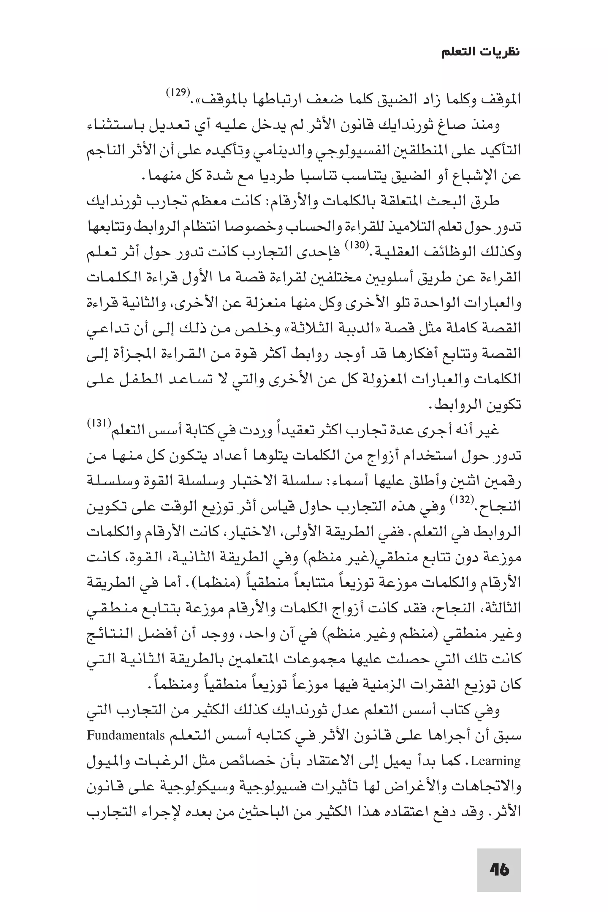 ‫ﻧﻈﺮﻳﺎت اﻟﺘﻌﻠﻢ‬

             ‫ﻮﻗﻒ«.)٩٢١(‬         ‫ا ﻮﻗﻒ وﻛﻠﻤﺎ زاد اﻟﻀﻴﻖ ﻛﻠﻤﺎ ﺿﻌﻒ ارﺗﺒﺎﻃﻬﺎ ﺑﺎ‬
‫وﻣﻨﺬ ﺻﺎغ ﺛﻮرﻧﺪاﻳﻚ ﻗﺎﻧﻮن اﻷﺛﺮ ﻟﻢ ﻳﺪﺧﻞ ﻋـﻠـﻴـﻪ أي ﺗـﻌـﺪﻳـﻞ ﺑـﺎﺳـﺘـﺜـﻨـﺎء‬
‫اﻟﺘﺄﻛﻴﺪ ﻋﻠﻰ ا ﻨﻄﻠﻘ اﻟﻔﺴﻴﻮﻟﻮﺟﻲ واﻟﺪﻳﻨﺎﻣﻲ وﺗﺄﻛﻴﺪه ﻋﻠﻰ أن اﻷﺛﺮ اﻟﻨﺎﺟﻢ‬
             ‫ﻋﻦ اﻹﺷﺒﺎع أو اﻟﻀﻴﻖ ﻳﺘﻨﺎﺳﺐ ﺗﻨﺎﺳﺒﺎ ﻃﺮدﻳﺎ ﻣﻊ ﺷﺪة ﻛﻞ ﻣﻨﻬﻤﺎ.‬
‫ﻃﺮق اﻟﺒﺤﺚ ا ﺘﻌﻠﻘﺔ ﺑﺎﻟﻜﻠﻤﺎت واﻷرﻗﺎم: ﻛﺎﻧﺖ ﻣﻌﻈﻢ ﲡﺎرب ﺛﻮرﻧﺪاﻳﻚ‬
‫ﺗﺪور ﺣﻮل ﺗﻌﻠﻢ اﻟﺘﻼﻣﻴﺬ ﻟﻠﻘﺮاءة واﳊﺴﺎب وﺧﺼﻮﺻﺎ اﻧﺘﻈﺎم اﻟﺮواﺑﻂ وﺗﺘﺎﺑﻌﻬﺎ‬
‫وﻛﺬﻟﻚ اﻟﻮﻇﺎﺋﻒ اﻟﻌﻘﻠـﻴـﺔ.)٠٣١( ﻓﺈﺣﺪى اﻟﺘﺠﺎرب ﻛﺎﻧﺖ ﺗﺪور ﺣﻮل أﺛﺮ ﺗـﻌـﻠـﻢ‬
‫اﻟﻘﺮاءة ﻋﻦ ﻃﺮﻳﻖ أﺳﻠﻮﺑ ﻣﺨﺘﻠﻔ ﻟﻘﺮاءة ﻗﺼﺔ ﻣﺎ اﻷول ﻗﺮاءة اﻟـﻜـﻠـﻤـﺎت‬
‫واﻟﻌﺒﺎرات اﻟﻮاﺣﺪة ﺗﻠﻮ اﻷﺧﺮى وﻛﻞ ﻣﻨﻬﺎ ﻣﻨﻌﺰﻟﺔ ﻋﻦ اﻷﺧﺮى واﻟﺜﺎﻧﻴﺔ ﻗﺮاءة‬
‫اﻟﻘﺼﺔ ﻛﺎﻣﻠﺔ ﻣﺜﻞ ﻗﺼﺔ »اﻟﺪﺑﺒﺔ اﻟﺜـﻼﺛـﺔ« وﺧـﻠـﺺ ﻣـﻦ ذﻟـﻚ إﻟـﻰ أن ﺗـﺪاﻋـﻲ‬
‫اﻟﻘﺼﺔ وﺗﺘﺎﺑﻊ أﻓﻜﺎرﻫﺎ ﻗﺪ أوﺟﺪ رواﺑﻂ أﻛﺜﺮ ﻗـﻮة ﻣـﻦ اﻟـﻘـﺮاءة اﺠﻤﻟـﺰأة إﻟـﻰ‬
‫اﻟﻜﻠﻤﺎت واﻟﻌﺒﺎرات ا ﻌﺰوﻟﺔ ﻛﻞ ﻋﻦ اﻷﺧﺮى واﻟﺘﻲ ﻻ ﺗﺴـﺎﻋـﺪ اﻟـﻄـﻔـﻞ ﻋـﻠـﻰ‬
                                                             ‫ﺗﻜﻮﻳﻦ اﻟﺮواﺑﻂ.‬
‫ﻏﻴﺮ أﻧﻪ أﺟﺮى ﻋﺪة ﲡﺎرب اﻛﺜﺮ ﺗﻌﻘﻴﺪا وردت ﻓﻲ ﻛﺘﺎﺑﺔ أﺳﺲ اﻟﺘﻌﻠﻢ)١٣١(‬
                                      ‫ً‬
‫ﺗﺪور ﺣﻮل اﺳﺘﺨﺪام أزواج ﻣﻦ اﻟﻜﻠﻤﺎت ﻳﺘﻠﻮﻫﺎ أﻋﺪاد ﻳﺘـﻜـﻮن ﻛـﻞ ﻣـﻨـﻬـﺎ ﻣـﻦ‬
‫رﻗﻤ اﺛﻨ وأﻃﻠﻖ ﻋﻠﻴﻬﺎ أﺳﻤﺎء: ﺳﻠﺴﻠﺔ اﻻﺧﺘﺒﺎر وﺳﻠﺴﻠﺔ اﻟﻘﻮة وﺳﻠـﺴـﻠـﺔ‬
‫اﻟﻨﺠـﺎح.)٢٣١( وﻓﻲ ﻫﺬه اﻟﺘﺠﺎرب ﺣﺎول ﻗﻴﺎس أﺛﺮ ﺗﻮزﻳﻊ اﻟﻮﻗﺖ ﻋﻠﻰ ﺗـﻜـﻮﻳـﻦ‬
‫اﻟﺮواﺑﻂ ﻓﻲ اﻟﺘﻌﻠﻢ. ﻓﻔﻲ اﻟﻄﺮﻳﻘﺔ اﻷوﻟﻰ اﻻﺧﺘﻴﺎر ﻛﺎﻧﺖ اﻷرﻗﺎم واﻟﻜﻠﻤﺎت‬
‫ﻣﻮزﻋﺔ دون ﺗﺘﺎﺑﻊ ﻣﻨﻄﻘﻲ)ﻏﻴﺮ ﻣﻨﻈﻢ( وﻓﻲ اﻟﻄﺮﻳﻘﺔ اﻟﺜـﺎﻧـﻴـﺔ اﻟـﻘـﻮة ﻛـﺎﻧـﺖ‬
‫اﻷرﻗﺎم واﻟﻜﻠﻤﺎت ﻣﻮزﻋﺔ ﺗﻮزﻳﻌﺎ ﻣﺘﺘﺎﺑﻌﺎ ﻣﻨﻄﻘﻴﺎ )ﻣﻨﻈﻤﺎ(. أﻣﺎ ﻓﻲ اﻟﻄﺮﻳﻘﺔ‬
                                  ‫ً‬        ‫ً‬   ‫ً‬
‫اﻟﺜﺎﻟﺜﺔ اﻟﻨﺠﺎح ﻓﻘﺪ ﻛﺎﻧﺖ أزواج اﻟﻜﻠﻤﺎت واﻷرﻗﺎم ﻣﻮزﻋﺔ ﺑﺘـﺘـﺎﺑـﻊ ﻣـﻨـﻄـﻘـﻲ‬
‫وﻏﻴﺮ ﻣﻨﻄﻘﻲ )ﻣﻨﻈﻢ وﻏﻴﺮ ﻣﻨﻈﻢ( ﻓﻲ آن واﺣﺪ ووﺟﺪ أن أﻓﻀـﻞ اﻟـﻨـﺘـﺎﺋـﺞ‬
‫ﻛﺎﻧﺖ ﺗﻠﻚ اﻟﺘﻲ ﺣﺼﻠﺖ ﻋﻠﻴﻬﺎ ﻣﺠﻤﻮﻋﺎت ا ﺘﻌﻠﻤ ﺑﺎﻟﻄﺮﻳﻘﺔ اﻟـﺜـﺎﻧـﻴـﺔ اﻟـﺘـﻲ‬
              ‫ﻛﺎن ﺗﻮزﻳﻊ اﻟﻔﻘﺮات اﻟﺰﻣﻨﻴﺔ ﻓﻴﻬﺎ ﻣﻮزﻋﺎ ﺗﻮزﻳﻌﺎ ﻣﻨﻄﻘﻴﺎ وﻣﻨﻈﻤﺎ.‬
               ‫ً‬        ‫ً‬           ‫ً‬    ‫ً‬
‫وﻓﻲ ﻛﺘﺎب أﺳﺲ اﻟﺘﻌﻠﻢ ﻋﺪل ﺛﻮرﻧﺪاﻳﻚ ﻛﺬﻟﻚ اﻟﻜﺜﻴﺮ ﻣﻦ اﻟﺘﺠﺎرب اﻟﺘﻲ‬
‫ﺳﺒﻖ أن أﺟﺮاﻫﺎ ﻋﻠـﻰ ﻗـﺎﻧـﻮن اﻷﺛـﺮ ﻓـﻲ ﻛـﺘـﺎﺑـﻪ أﺳـﺲ اﻟـﺘـﻌـﻠـﻢ ‪Fundamentals‬‬
‫‪ .Learning‬ﻛﻤﺎ ﺑﺪأ ﻴﻞ إﻟﻰ اﻻﻋﺘﻘﺎد ﺑﺄن ﺧﺼﺎﺋﺺ ﻣﺜﻞ اﻟﺮﻏـﺒـﺎت وا ـﻴـﻮل‬
‫واﻻﲡﺎﻫﺎت واﻷﻏﺮاض ﻟﻬﺎ ﺗﺄﺛﻴﺮات ﻓﺴﻴﻮﻟﻮﺟﻴﺔ وﺳﻴﻜﻮﻟﻮﺟﻴﺔ ﻋﻠـﻰ ﻗـﺎﻧـﻮن‬
‫اﻷﺛﺮ. وﻗﺪ دﻓﻊ اﻋﺘﻘﺎده ﻫﺬا اﻟﻜﺜﻴﺮ ﻣﻦ اﻟﺒﺎﺣﺜ ﻣﻦ ﺑﻌﺪه ﻹﺟﺮاء اﻟﺘﺠﺎرب‬

                                                                     ‫64‬
 