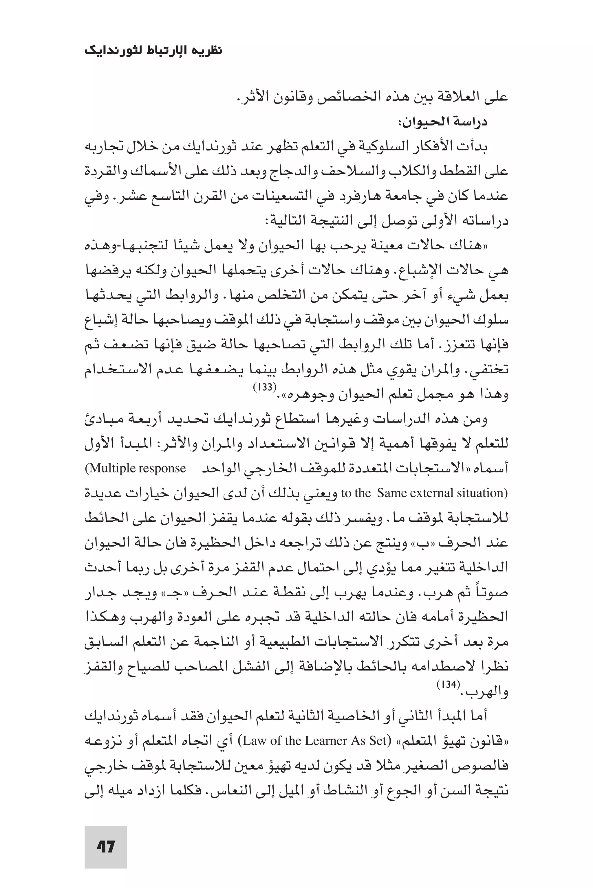 ‫ﻧﻈﺮﻳﺔ اﻹرﺗﺒﺎط ﻟﺜﻮرﻧﺪاﻳﻚ‬

                             ‫ﻋﻠﻰ اﻟﻌﻼﻗﺔ ﺑ ﻫﺬه اﳋﺼﺎﺋﺺ وﻗﺎﻧﻮن اﻷﺛﺮ.‬
                                                          ‫دراﺳﺔ اﳊﻴﻮان:‬
‫ﺑﺪأت اﻷﻓﻜﺎر اﻟﺴﻠﻮﻛﻴﺔ ﻓﻲ اﻟﺘﻌﻠﻢ ﺗﻈﻬﺮ ﻋﻨﺪ ﺛﻮرﻧﺪاﻳﻚ ﻣﻦ ﺧﻼل ﲡﺎرﺑﻪ‬
‫ﻋﻠﻰ اﻟﻘﻄﻂ واﻟﻜﻼب واﻟﺴﻼﺣﻒ واﻟﺪﺟﺎج وﺑﻌﺪ ذﻟﻚ ﻋﻠﻰ اﻷﺳﻤﺎك واﻟﻘﺮدة‬
‫ﻋﻨﺪﻣﺎ ﻛﺎن ﻓﻲ ﺟﺎﻣﻌﺔ ﻫﺎرﻓﺮد ﻓﻲ اﻟﺘﺴﻌﻴﻨﺎت ﻣﻦ اﻟﻘﺮن اﻟﺘﺎﺳﻊ ﻋﺸﺮ. وﻓﻲ‬
                                   ‫دراﺳﺎﺗﻪ اﻷوﻟﻰ ﺗﻮﺻﻞ إﻟﻰ اﻟﻨﺘﻴﺠﺔ اﻟﺘﺎﻟﻴﺔ:‬
‫»ﻫﻨﺎك ﺣﺎﻻت ﻣﻌﻴﻨﺔ ﻳﺮﺣﺐ ﺑﻬﺎ اﳊﻴﻮان وﻻ ﻳﻌﻤﻞ ﺷﻴﺌﺎ ﻟﺘﺠﻨﺒـﻬـﺎ-وﻫـﺬه‬
‫ﻫﻲ ﺣﺎﻻت اﻹﺷﺒﺎع. وﻫﻨﺎك ﺣﺎﻻت أﺧﺮى ﻳﺘﺤﻤﻠﻬﺎ اﳊﻴﻮان وﻟﻜﻨﻪ ﻳﺮﻓﻀﻬﺎ‬
‫ﺑﻌﻤﻞ ﺷﻲء أو آﺧﺮ ﺣﺘﻰ ﻳﺘﻤﻜﻦ ﻣﻦ اﻟﺘﺨﻠﺺ ﻣﻨﻬﺎ. واﻟﺮواﺑﻂ اﻟﺘﻲ ﻳﺤـﺪﺛـﻬـﺎ‬
‫ﺳﻠﻮك اﳊﻴﻮان ﺑ ﻣﻮﻗﻒ واﺳﺘﺠﺎﺑﺔ ﻓﻲ ذﻟﻚ ا ﻮﻗﻒ وﻳﺼﺎﺣﺒﻬﺎ ﺣﺎﻟﺔ إﺷﺒﺎع‬
‫ﻓﺈﻧﻬﺎ ﺗﺘﻌﺰز. أﻣﺎ ﺗﻠﻚ اﻟﺮواﺑﻂ اﻟﺘﻲ ﺗﺼﺎﺣﺒﻬﺎ ﺣﺎﻟﺔ ﺿﻴﻖ ﻓﺈﻧﻬﺎ ﺗﻀـﻌـﻒ ﺛـﻢ‬
‫ﺗﺨﺘﻔﻲ. وا ﺮان ﻳﻘﻮي ﻣﺜﻞ ﻫﺬه اﻟﺮواﺑﻂ ﺑﻴﻨﻤﺎ ﻳـﻀـﻌـﻔـﻬـﺎ ﻋـﺪم اﻻﺳـﺘـﺨـﺪام‬
                                ‫وﻫﺬا ﻫﻮ ﻣﺠﻤﻞ ﺗﻌﻠﻢ اﳊﻴﻮان وﺟﻮﻫﺮه«.)٣٣١(‬

   ‫وﻣﻦ ﻫﺬه اﻟﺪراﺳﺎت وﻏﻴﺮﻫﺎ اﺳﺘﻄﺎع ﺛﻮرﻧـﺪاﻳـﻚ ﲢـﺪﻳـﺪ أرﺑـﻌـﺔ ﻣـﺒـﺎد‬
‫ﻟﻠﺘﻌﻠﻢ ﻻ ﻳﻔﻮﻗﻬﺎ أﻫﻤﻴﺔ إﻻ ﻗـﻮاﻧـ اﻻﺳـﺘـﻌـﺪاد وا ـﺮان واﻷﺛـﺮ: ا ـﺒـﺪأ اﻷول‬
‫أﺳﻤﺎه »اﻻﺳﺘﺠﺎﺑﺎت ا ﺘﻌﺪدة ﻟﻠﻤﻮﻗﻒ اﳋﺎرﺟﻲ اﻟﻮاﺣﺪ ‪(Multiple response‬‬
‫)‪ to the Same external situation‬وﻳﻌﻨﻲ ﺑﺬﻟﻚ أن ﻟﺪى اﳊﻴﻮان ﺧﻴﺎرات ﻋﺪﻳﺪة‬
‫ﻟﻼﺳﺘﺠﺎﺑﺔ ﻮﻗﻒ ﻣﺎ. وﻳﻔﺴﺮ ذﻟﻚ ﺑﻘﻮﻟﻪ ﻋﻨﺪﻣﺎ ﻳﻘﻔﺰ اﳊﻴﻮان ﻋﻠﻰ اﳊﺎﺋﻂ‬
‫ﻋﻨﺪ اﳊﺮف »ب« وﻳﻨﺘﺞ ﻋﻦ ذﻟﻚ ﺗﺮاﺟﻌﻪ داﺧﻞ اﳊﻈﻴﺮة ﻓﺎن ﺣﺎﻟﺔ اﳊﻴﻮان‬
‫اﻟﺪاﺧﻠﻴﺔ ﺗﺘﻐﻴﺮ ﺎ ﻳﺆدي إﻟﻰ اﺣﺘﻤﺎل ﻋﺪم اﻟﻘﻔﺰ ﻣﺮة أﺧﺮى ﺑﻞ ر ﺎ أﺣﺪث‬
‫ﺻﻮﺗـﺎ ﺛﻢ ﻫﺮب. وﻋﻨﺪﻣﺎ ﻳﻬﺮب إﻟﻰ ﻧﻘﻄـﺔ ﻋـﻨـﺪ اﳊـﺮف »ﺟــ« وﻳـﺠـﺪ ﺟـﺪار‬    ‫ً‬
‫اﳊﻈﻴﺮة أﻣﺎﻣﻪ ﻓﺎن ﺣﺎﻟﺘﻪ اﻟﺪاﺧﻠﻴﺔ ﻗﺪ ﲡﺒﺮه ﻋﻠﻰ اﻟﻌﻮدة واﻟﻬﺮب وﻫـﻜـﺬا‬
‫ﻣﺮة ﺑﻌﺪ أﺧﺮى ﺗﺘﻜﺮر اﻻﺳﺘﺠﺎﺑﺎت اﻟﻄﺒﻴﻌﻴﺔ أو اﻟﻨﺎﺟﻤﺔ ﻋﻦ اﻟﺘﻌﻠﻢ اﻟﺴـﺎﺑـﻖ‬
‫ﻧﻈﺮا ﻻﺻﻄﺪاﻣﻪ ﺑﺎﳊﺎﺋﻂ ﺑﺎﻹﺿﺎﻓﺔ إﻟﻰ اﻟﻔﺸﻞ ا ﺼﺎﺣﺐ ﻟﻠﺼﻴﺎح واﻟﻘﻔﺰ‬
                                                               ‫واﻟﻬﺮب.)٤٣١(‬

‫أﻣﺎ ا ﺒﺪأ اﻟﺜﺎﻧﻲ أو اﳋﺎﺻﻴﺔ اﻟﺜﺎﻧﻴﺔ ﻟﺘﻌﻠﻢ اﳊﻴﻮان ﻓﻘﺪ أﺳﻤﺎه ﺛﻮرﻧﺪاﻳﻚ‬
‫»ﻗﺎﻧﻮن ﺗﻬﻴﺆ ا ﺘﻌﻠﻢ« )‪ (Law of the Learner As Set‬أي اﲡﺎه ا ﺘﻌﻠﻢ أو ﻧﺰوﻋـﻪ‬
‫ﻓﺎﻟﺼﻮص اﻟﺼﻐﻴﺮ ﻣﺜﻼ ﻗﺪ ﻳﻜﻮن ﻟﺪﻳﻪ ﺗﻬﻴﺆ ﻣﻌ ﻟﻼﺳﺘﺠﺎﺑﺔ ﻮﻗﻒ ﺧﺎرﺟﻲ‬
‫ﻧﺘﻴﺠﺔ اﻟﺴﻦ أو اﳉﻮع أو اﻟﻨﺸﺎط أو ا ﻴﻞ إﻟﻰ اﻟﻨﻌﺎس. ﻓﻜﻠﻤﺎ ازداد ﻣﻴﻠﻪ إﻟﻰ‬

 ‫74‬
 