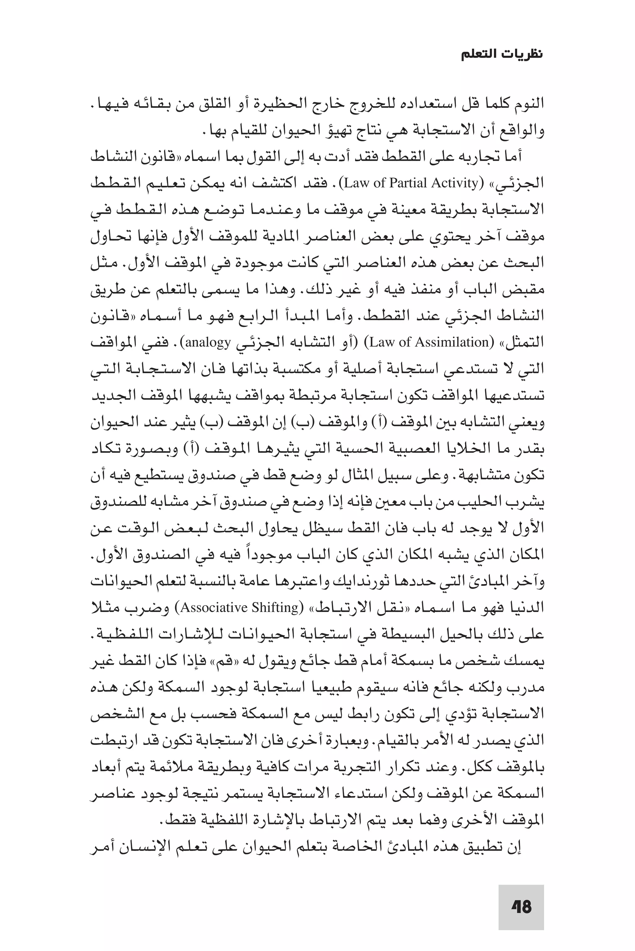 ‫ﻧﻈﺮﻳﺎت اﻟﺘﻌﻠﻢ‬

‫اﻟﻨﻮم ﻛﻠﻤﺎ ﻗﻞ اﺳﺘﻌﺪاده ﻟﻠﺨﺮوج ﺧﺎرج اﳊﻈﻴﺮة أو اﻟﻘﻠﻖ ﻣﻦ ﺑـﻘـﺎﺋـﻪ ﻓـﻴـﻬـﺎ.‬
                     ‫واﻟﻮاﻗﻊ أن اﻻﺳﺘﺠﺎﺑﺔ ﻫﻲ ﻧﺘﺎج ﺗﻬﻴﺆ اﳊﻴﻮان ﻟﻠﻘﻴﺎم ﺑﻬﺎ.‬
‫أﻣﺎ ﲡﺎرﺑﻪ ﻋﻠﻰ اﻟﻘﻄﻂ ﻓﻘﺪ أدت ﺑﻪ إﻟﻰ اﻟﻘﻮل ﺎ اﺳﻤﺎه »ﻗﺎﻧﻮن اﻟﻨﺸﺎط‬
‫اﳉﺰﺋـﻲ« )‪ .(Law of Partial Activity‬ﻓﻘﺪ اﻛﺘﺸﻒ اﻧﻪ ﻜـﻦ ﺗـﻌـﻠـﻴـﻢ اﻟـﻘـﻄـﻂ‬
‫اﻻﺳﺘﺠﺎﺑﺔ ﺑﻄﺮﻳﻘﺔ ﻣﻌﻴﻨﺔ ﻓﻲ ﻣﻮﻗﻒ ﻣﺎ وﻋـﻨـﺪﻣـﺎ ﺗـﻮﺿـﻊ ﻫـﺬه اﻟـﻘـﻄـﻂ ﻓـﻲ‬
‫ﻣﻮﻗﻒ آﺧﺮ ﻳﺤﺘﻮي ﻋﻠﻰ ﺑﻌﺾ اﻟﻌﻨﺎﺻﺮ ا ﺎدﻳﺔ ﻟﻠﻤﻮﻗﻒ اﻷول ﻓﺈﻧﻬﺎ ﲢـﺎول‬
‫اﻟﺒﺤﺚ ﻋﻦ ﺑﻌﺾ ﻫﺬه اﻟﻌﻨﺎﺻﺮ اﻟﺘﻲ ﻛﺎﻧﺖ ﻣﻮﺟﻮدة ﻓﻲ ا ﻮﻗﻒ اﻷول. ﻣـﺜـﻞ‬
‫ﻣﻘﺒﺾ اﻟﺒﺎب أو ﻣﻨﻔﺬ ﻓﻴﻪ أو ﻏﻴﺮ ذﻟﻚ. وﻫﺬا ﻣﺎ ﻳﺴﻤﻰ ﺑﺎﻟﺘﻌﻠﻢ ﻋﻦ ﻃﺮﻳﻖ‬
‫اﻟﻨﺸﺎط اﳉﺰﺋﻲ ﻋﻨﺪ اﻟﻘﻄـﻂ. وأﻣـﺎ ا ـﺒـﺪأ اﻟـﺮاﺑـﻊ ﻓـﻬـﻮ ﻣـﺎ أﺳـﻤـﺎه »ﻗـﺎﻧـﻮن‬
‫اﻟﺘﻤﺜﻞ« )‪) (Law of Assimilation‬أو اﻟﺘﺸﺎﺑﻪ اﳉﺰﺋـﻲ ‪ .(analogy‬ﻓﻔﻲ ا ﻮاﻗﻒ‬
‫اﻟﺘﻲ ﻻ ﺗﺴﺘﺪﻋﻲ اﺳﺘﺠﺎﺑﺔ أﺻﻠﻴﺔ أو ﻣﻜﺘﺴﺒﺔ ﺑﺬاﺗﻬﺎ ﻓـﺎن اﻻﺳـﺘـﺠـﺎﺑـﺔ اﻟـﺘـﻲ‬
‫ﺗﺴﺘﺪﻋﻴﻬﺎ ا ﻮاﻗﻒ ﺗﻜﻮن اﺳﺘﺠﺎﺑﺔ ﻣﺮﺗﺒﻄﺔ ﻮاﻗﻒ ﻳﺸﺒﻬﻬﺎ ا ﻮﻗﻒ اﳉﺪﻳﺪ‬
‫وﻳﻌﻨﻲ اﻟﺘﺸﺎﺑﻪ ﺑ ا ﻮﻗﻒ )أ( وا ﻮﻗﻒ )ب( إن ا ﻮﻗﻒ )ب( ﻳﺜﻴﺮ ﻋﻨﺪ اﳊﻴﻮان‬
‫ﺑﻘﺪر ﻣﺎ اﳋﻼﻳﺎ اﻟﻌﺼﺒﻴﺔ اﳊﺴﻴﺔ اﻟﺘﻲ ﻳﺜﻴـﺮﻫـﺎ ا ـﻮﻗـﻒ )أ( وﺑـﺼـﻮرة ﺗـﻜـﺎد‬
‫ﺗﻜﻮن ﻣﺘﺸﺎﺑﻬﺔ. وﻋﻠﻰ ﺳﺒﻴﻞ ا ﺜﺎل ﻟﻮ وﺿﻊ ﻗﻂ ﻓﻲ ﺻﻨﺪوق ﻳﺴﺘﻄﻴﻊ ﻓﻴﻪ أن‬
‫ﻳﺸﺮب اﳊﻠﻴﺐ ﻣﻦ ﺑﺎب ﻣﻌ ﻓﺈﻧﻪ إذا وﺿﻊ ﻓﻲ ﺻﻨﺪوق آﺧﺮ ﻣﺸﺎﺑﻪ ﻟﻠﺼﻨﺪوق‬
‫اﻷول ﻻ ﻳﻮﺟﺪ ﻟﻪ ﺑﺎب ﻓﺎن اﻟﻘﻂ ﺳﻴﻈﻞ ﻳﺤﺎول اﻟﺒﺤﺚ ﻟـﺒـﻌـﺾ اﻟـﻮﻗـﺖ ﻋـﻦ‬
‫ا ﻜﺎن اﻟﺬي ﻳﺸﺒﻪ ا ﻜﺎن اﻟﺬي ﻛﺎن اﻟﺒﺎب ﻣﻮﺟﻮدا ﻓﻴﻪ ﻓﻲ اﻟﺼﻨﺪوق اﻷول.‬
                            ‫ً‬
‫وآﺧﺮ ا ﺒﺎد اﻟﺘﻲ ﺣﺪدﻫﺎ ﺛﻮرﻧﺪاﻳﻚ واﻋﺘﺒﺮﻫﺎ ﻋﺎﻣﺔ ﺑﺎﻟﻨﺴﺒﺔ ﻟﺘﻌﻠﻢ اﳊﻴﻮاﻧﺎت‬
‫اﻟﺪﻧﻴﺎ ﻓﻬﻮ ﻣـﺎ اﺳـﻤـﺎه »ﻧـﻘـﻞ اﻻرﺗـﺒـﺎط« )‪ (Associative Shifting‬وﺿﺮب ﻣﺜـﻼ‬
‫ﻋﻠﻰ ذﻟﻚ ﺑﺎﳊﻴﻞ اﻟﺒﺴﻴﻄﺔ ﻓﻲ اﺳﺘﺠﺎﺑﺔ اﳊﻴـﻮاﻧـﺎت ﻟـﻺﺷـﺎرات اﻟـﻠـﻔـﻈـﻴـﺔ.‬
‫ﺴﻚ ﺷﺨﺺ ﻣﺎ ﺑﺴﻤﻜﺔ أﻣﺎم ﻗﻂ ﺟﺎﺋﻊ وﻳﻘﻮل ﻟﻪ »ﻗﻢ« ﻓﺈذا ﻛﺎن اﻟﻘﻂ ﻏﻴﺮ‬
‫ﻣﺪرب وﻟﻜﻨﻪ ﺟﺎﺋﻊ ﻓﺎﻧﻪ ﺳﻴﻘﻮم ﻃﺒﻴﻌﻴﺎ اﺳﺘﺠﺎﺑﺔ ﻟﻮﺟﻮد اﻟﺴﻤﻜﺔ وﻟﻜﻦ ﻫـﺬه‬
‫اﻻﺳﺘﺠﺎﺑﺔ ﺗﺆدي إﻟﻰ ﺗﻜﻮن راﺑﻂ ﻟﻴﺲ ﻣﻊ اﻟﺴﻤﻜﺔ ﻓﺤﺴﺐ ﺑﻞ ﻣﻊ اﻟﺸﺨﺺ‬
‫اﻟﺬي ﻳﺼﺪر ﻟﻪ اﻷﻣﺮ ﺑﺎﻟﻘﻴﺎم. وﺑﻌﺒﺎرة أﺧﺮى ﻓﺎن اﻻﺳﺘﺠﺎﺑﺔ ﺗﻜﻮن ﻗﺪ ارﺗﺒﻄﺖ‬
‫ﺑﺎ ﻮﻗﻒ ﻛﻜﻞ. وﻋﻨﺪ ﺗﻜﺮار اﻟﺘﺠﺮﺑﺔ ﻣﺮات ﻛﺎﻓﻴﺔ وﺑﻄﺮﻳﻘﺔ ﻣﻼﺋﻤﺔ ﻳﺘﻢ أﺑﻌﺎد‬
‫اﻟﺴﻤﻜﺔ ﻋﻦ ا ﻮﻗﻒ وﻟﻜﻦ اﺳﺘﺪﻋﺎء اﻻﺳﺘﺠﺎﺑﺔ ﻳﺴﺘﻤﺮ ﻧﺘﻴﺠﺔ ﻟﻮﺟﻮد ﻋﻨﺎﺻﺮ‬
               ‫ا ﻮﻗﻒ اﻷﺧﺮى وﻓﻤﺎ ﺑﻌﺪ ﻳﺘﻢ اﻻرﺗﺒﺎط ﺑﺎﻹﺷﺎرة اﻟﻠﻔﻈﻴﺔ ﻓﻘﻂ.‬
‫إن ﺗﻄﺒﻴﻖ ﻫﺬه ا ﺒﺎد اﳋﺎﺻﺔ ﺑﺘﻌﻠﻢ اﳊﻴﻮان ﻋﻠﻰ ﺗـﻌـﻠـﻢ اﻹﻧـﺴـﺎن أﻣـﺮ‬

                                                                    ‫84‬
 