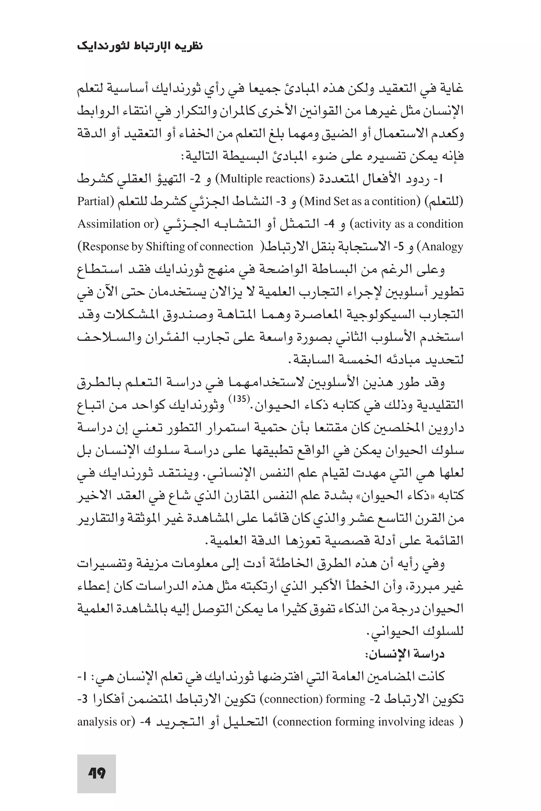 ‫ﻧﻈﺮﻳﺔ اﻹرﺗﺒﺎط ﻟﺜﻮرﻧﺪاﻳﻚ‬

‫ﻏﺎﻳﺔ ﻓﻲ اﻟﺘﻌﻘﻴﺪ وﻟﻜﻦ ﻫﺬه ا ﺒﺎد ﺟﻤﻴﻌﺎ ﻓﻲ رأي ﺛﻮرﻧﺪاﻳﻚ أﺳﺎﺳﻴﺔ ﻟﺘﻌﻠﻢ‬
‫اﻹﻧﺴﺎن ﻣﺜﻞ ﻏﻴﺮﻫﺎ ﻣﻦ اﻟﻘﻮاﻧ اﻷﺧﺮى ﻛﺎ ﺮان واﻟﺘﻜﺮار ﻓﻲ اﻧﺘﻘﺎء اﻟﺮواﺑﻂ‬
‫وﻛﻌﺪم اﻻﺳﺘﻌﻤﺎل أو اﻟﻀﻴﻖ وﻣﻬﻤﺎ ﺑﻠﻎ اﻟﺘﻌﻠﻢ ﻣﻦ اﳋﻔﺎء أو اﻟﺘﻌﻘﻴﺪ أو اﻟﺪﻗﺔ‬
                        ‫ﻓﺈﻧﻪ ﻜﻦ ﺗﻔﺴﻴﺮه ﻋﻠﻰ ﺿﻮء ا ﺒﺎد اﻟﺒﺴﻴﻄﺔ اﻟﺘﺎﻟﻴﺔ:‬
‫١- ردود اﻷﻓﻌﺎل ا ﺘﻌﺪدة )‪ (Multiple reactions‬و ٢- اﻟﺘﻬﻴﺆ اﻟﻌﻘﻠﻲ ﻛﺸﺮط‬
‫)ﻟﻠﺘﻌﻠﻢ( )‪ (Mind Set as a contition‬و ٣- اﻟﻨﺸﺎط اﳉﺰﺋﻲ ﻛﺸﺮط ﻟﻠﺘﻌﻠﻢ )‪Partial‬‬
‫‪ (activity as a condition‬و ٤- اﻟـﺘـﻤـﺜـﻞ أو اﻟـﺘـﺸـﺎﺑــﻪ اﳉــﺰﺋــﻲ )‪Assimilation or‬‬
‫‪ (Analogy‬و ٥- اﻻﺳﺘﺠﺎﺑﺔ ﺑﻨﻘﻞ اﻻرﺗﺒﺎط) ‪(Response by Shifting of connection‬‬
‫وﻋﻠﻰ اﻟﺮﻏﻢ ﻣﻦ اﻟﺒﺴﺎﻃﺔ اﻟﻮاﺿﺤﺔ ﻓﻲ ﻣﻨﻬﺞ ﺛﻮرﻧﺪاﻳﻚ ﻓﻘـﺪ اﺳـﺘـﻄـﺎع‬
‫ﺗﻄﻮﻳﺮ أﺳﻠﻮﺑ ﻹﺟﺮاء اﻟﺘﺠﺎرب اﻟﻌﻠﻤﻴﺔ ﻻ ﻳﺰاﻻن ﻳﺴﺘﺨﺪﻣﺎن ﺣﺘﻰ اﻵن ﻓﻲ‬
‫اﻟﺘﺠﺎرب اﻟﺴﻴﻜﻮﻟﻮﺟﻴﺔ ا ﻌﺎﺻـﺮة وﻫـﻤـﺎ ا ـﺘـﺎﻫـﺔ وﺻـﻨـﺪوق ا ـﺸـﻜـﻼت وﻗـﺪ‬
‫اﺳﺘﺨﺪم اﻷﺳﻠﻮب اﻟﺜﺎﻧﻲ ﺑﺼﻮرة واﺳﻌﺔ ﻋﻠﻰ ﲡﺎرب اﻟـﻔـﺌـﺮان واﻟـﺴـﻼﺣـﻒ‬
                                             ‫ﻟﺘﺤﺪﻳﺪ ﻣﺒﺎدﺋﻪ اﳋﻤﺴﺔ اﻟﺴﺎﺑﻘﺔ.‬
‫وﻗﺪ ﻃﻮر ﻫﺬﻳﻦ اﻷﺳﻠﻮﺑ ﻻﺳﺘﺨﺪاﻣـﻬـﻤـﺎ ﻓـﻲ دراﺳـﺔ اﻟـﺘـﻌـﻠـﻢ ﺑـﺎﻟـﻄـﺮق‬
‫اﻟﺘﻘﻠﻴﺪﻳﺔ وذﻟﻚ ﻓﻲ ﻛﺘﺎﺑـﻪ ذﻛـﺎء اﳊـﻴـﻮان.)٥٣١( وﺛﻮرﻧﺪاﻳﻚ ﻛﻮاﺣﺪ ﻣـﻦ اﺗـﺒـﺎع‬
‫داروﻳﻦ اﺨﻤﻟﻠﺼ ﻛﺎن ﻣﻘﺘﻨﻌﺎ ﺑﺄن ﺣﺘﻤﻴﺔ اﺳﺘﻤﺮار اﻟﺘﻄﻮر ﺗـﻌـﻨـﻲ إن دراﺳـﺔ‬
‫ﺳﻠﻮك اﳊﻴﻮان ﻜﻦ ﻓﻲ اﻟﻮاﻗﻊ ﺗﻄﺒﻴﻘﻬﺎ ﻋﻠـﻰ دراﺳـﺔ ﺳـﻠـﻮك اﻹﻧـﺴـﺎن ﺑـﻞ‬
‫ﻟﻌﻠﻬﺎ ﻫﻲ اﻟﺘﻲ ﻣﻬﺪت ﻟﻘﻴﺎم ﻋﻠﻢ اﻟﻨﻔﺲ اﻹﻧﺴﺎﻧـﻲ. وﻳـﻨـﺘـﻘـﺪ ﺛـﻮرﻧـﺪاﻳـﻚ ﻓـﻲ‬
‫ﻛﺘﺎﺑﻪ »ذﻛﺎء اﳊﻴﻮان« ﺑﺸﺪة ﻋﻠﻢ اﻟﻨﻔﺲ ا ﻘﺎرن اﻟﺬي ﺷﺎع ﻓﻲ اﻟﻌﻘﺪ اﻻﺧﻴﺮ‬
‫ﻣﻦ اﻟﻘﺮن اﻟﺘﺎﺳﻊ ﻋﺸﺮ واﻟﺬي ﻛﺎن ﻗﺎﺋﻤﺎ ﻋﻠﻰ ا ﺸﺎﻫﺪة ﻏﻴﺮ ا ﻮﺛﻘﺔ واﻟﺘﻘﺎرﻳﺮ‬
                             ‫اﻟﻘﺎﺋﻤﺔ ﻋﻠﻰ أدﻟﺔ ﻗﺼﺼﻴﺔ ﺗﻌﻮزﻫﺎ اﻟﺪﻗﺔ اﻟﻌﻠﻤﻴﺔ.‬
‫وﻓﻲ رأﻳﻪ أن ﻫﺬه اﻟﻄﺮق اﳋﺎﻃﺌﺔ أدت إﻟﻰ ﻣﻌﻠﻮﻣﺎت ﻣﺰﻳﻔﺔ وﺗﻔﺴﻴﺮات‬
‫ﻏﻴﺮ ﻣﺒﺮرة وأن اﳋﻄﺄ اﻷﻛﺒﺮ اﻟﺬي ارﺗﻜﺒﺘﻪ ﻣﺜﻞ ﻫﺬه اﻟﺪراﺳﺎت ﻛﺎن إﻋﻄﺎء‬
‫اﳊﻴﻮان درﺟﺔ ﻣﻦ اﻟﺬﻛﺎء ﺗﻔﻮق ﻛﺜﻴﺮا ﻣﺎ ﻜﻦ اﻟﺘﻮﺻﻞ إﻟﻴﻪ ﺑﺎ ﺸﺎﻫﺪة اﻟﻌﻠﻤﻴﺔ‬
                                                              ‫ﻟﻠﺴﻠﻮك اﳊﻴﻮاﻧﻲ.‬
                                                              ‫دراﺳﺔ اﻹﻧﺴﺎن:‬
‫ﻛﺎﻧﺖ ا ﻀﺎﻣ اﻟﻌﺎﻣﺔ اﻟﺘﻲ اﻓﺘﺮﺿﻬﺎ ﺛﻮرﻧﺪاﻳﻚ ﻓﻲ ﺗﻌﻠﻢ اﻹﻧﺴﺎن ﻫﻲ: ١-‬
‫ﺗﻜﻮﻳﻦ اﻻرﺗﺒﺎط ٢- ‪ (connection) forming‬ﺗﻜﻮﻳﻦ اﻻرﺗﺒﺎط ا ﺘﻀﻤﻦ أﻓﻜﺎرا ٣-‬
‫) ‪ (connection forming involving ideas‬اﻟﺘﺤـﻠـﻴـﻞ أو اﻟـﺘـﺠـﺮﻳـﺪ ٤- )‪analysis or‬‬

  ‫94‬
 