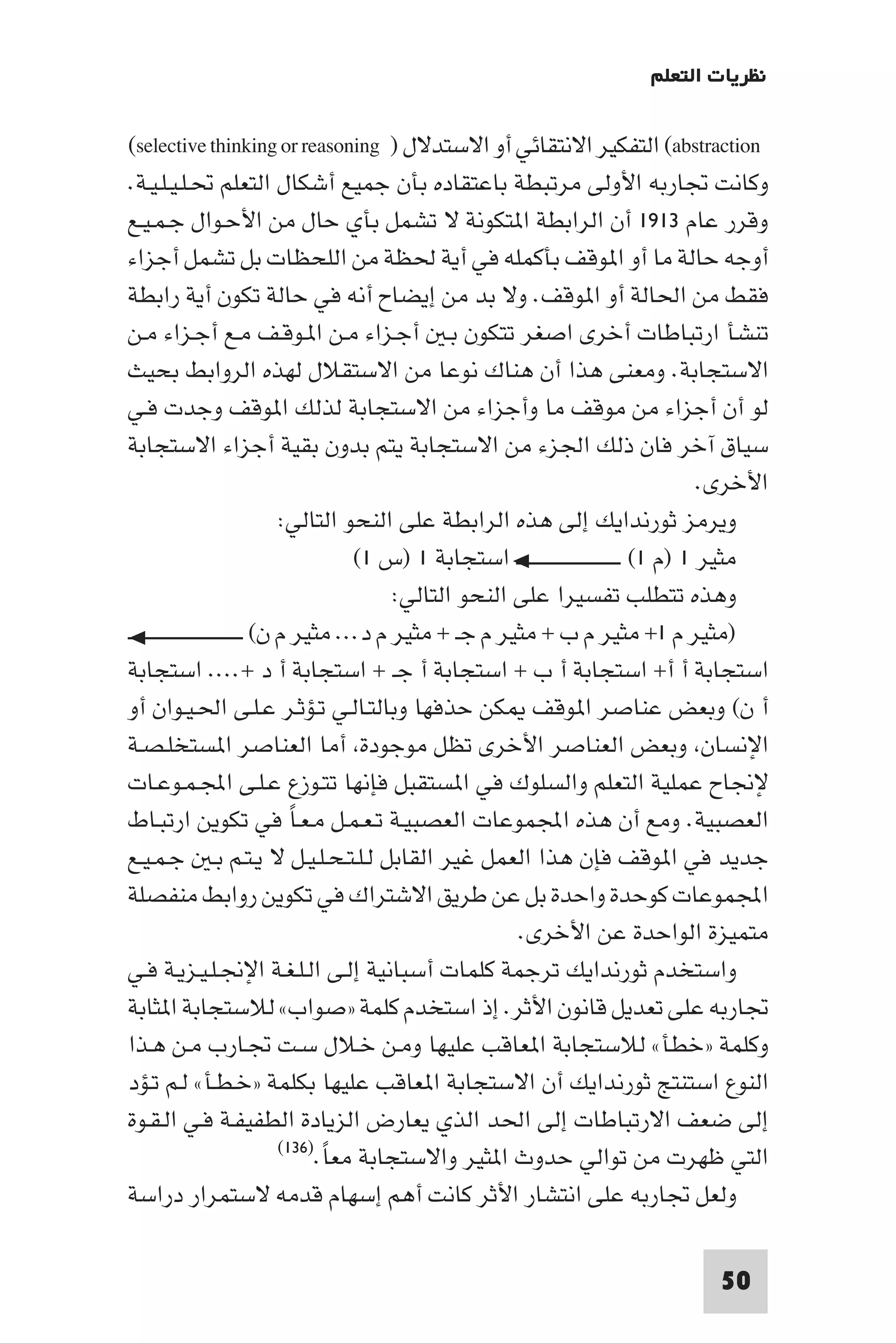 ‫ﻧﻈﺮﻳﺎت اﻟﺘﻌﻠﻢ‬

‫‪ (abstraction‬اﻟﺘﻔﻜﻴﺮ اﻻﻧﺘﻘﺎﺋﻲ أو اﻻﺳﺘﺪﻻل ) ‪(selective thinking or reasoning‬‬
‫وﻛﺎﻧﺖ ﲡﺎرﺑﻪ اﻷوﻟﻰ ﻣﺮﺗﺒﻄﺔ ﺑﺎﻋﺘﻘﺎده ﺑﺄن ﺟﻤﻴﻊ أﺷﻜﺎل اﻟﺘﻌﻠﻢ ﲢـﻠـﻴـﻠـﻴـﺔ.‬
‫وﻗﺮر ﻋﺎم ٣١٩١ أن اﻟﺮاﺑﻄﺔ ا ﺘﻜﻮﻧﺔ ﻻ ﺗﺸﻤﻞ ﺑﺄي ﺣﺎل ﻣﻦ اﻷﺣـﻮال ﺟـﻤـﻴـﻊ‬
‫أوﺟﻪ ﺣﺎﻟﺔ ﻣﺎ أو ا ﻮﻗﻒ ﺑﺄﻛﻤﻠﻪ ﻓﻲ أﻳﺔ ﳊﻈﺔ ﻣﻦ اﻟﻠﺤﻈﺎت ﺑﻞ ﺗﺸﻤﻞ أﺟﺰاء‬
‫ﻓﻘﻂ ﻣﻦ اﳊﺎﻟﺔ أو ا ﻮﻗﻒ. وﻻ ﺑﺪ ﻣﻦ إﻳﻀﺎح أﻧﻪ ﻓﻲ ﺣﺎﻟﺔ ﺗﻜﻮن أﻳﺔ راﺑﻄﺔ‬
‫ﺗﻨﺸﺄ ارﺗﺒﺎﻃﺎت أﺧﺮى اﺻﻐﺮ ﺗﺘﻜﻮن ﺑـ أﺟـﺰاء ﻣـﻦ ا ـﻮﻗـﻒ ﻣـﻊ أﺟـﺰاء ﻣـﻦ‬
‫اﻻﺳﺘﺠﺎﺑﺔ. وﻣﻌﻨﻰ ﻫﺬا أن ﻫﻨﺎك ﻧﻮﻋﺎ ﻣﻦ اﻻﺳﺘﻘﻼل ﻟﻬﺬه اﻟﺮواﺑﻂ ﺑﺤﻴﺚ‬
‫ﻟﻮ أن أﺟﺰاء ﻣﻦ ﻣﻮﻗﻒ ﻣﺎ وأﺟﺰاء ﻣﻦ اﻻﺳﺘﺠﺎﺑﺔ ﻟﺬﻟﻚ ا ﻮﻗﻒ وﺟﺪت ﻓـﻲ‬
‫ﺳﻴﺎق آﺧﺮ ﻓﺎن ذﻟﻚ اﳉﺰء ﻣﻦ اﻻﺳﺘﺠﺎﺑﺔ ﻳﺘﻢ ﺑﺪون ﺑﻘﻴﺔ أﺟﺰاء اﻻﺳﺘﺠﺎﺑﺔ‬
                                                                                                   ‫اﻷﺧﺮى.‬
                                    ‫وﻳﺮﻣﺰ ﺛﻮرﻧﺪاﻳﻚ إﻟﻰ ﻫﺬه اﻟﺮاﺑﻄﺔ ﻋﻠﻰ اﻟﻨﺤﻮ اﻟﺘﺎﻟﻲ:‬
                                             ‫ﻣﺜﻴﺮ ١ )م ١( ـــــــــــــــــــــــــــــ اﺳﺘﺠﺎﺑﺔ ١ )س ١(‬
                                                  ‫وﻫﺬه ﺗﺘﻄﻠﺐ ﺗﻔﺴﻴﺮا ﻋﻠﻰ اﻟﻨﺤﻮ اﻟﺘﺎﻟﻲ:‬
‫)ﻣﺜﻴﺮ م ١+ ﻣﺜﻴﺮ م ب + ﻣﺜﻴﺮ م ﺟـ + ﻣﺜﻴﺮ م د... ﻣﺜﻴﺮ م ن( ــــــــــــــــــــــــــــــــ‬
‫اﺳﺘﺠﺎﺑﺔ أ أ+ اﺳﺘﺠﺎﺑﺔ أ ب + اﺳﺘﺠﺎﺑﺔ أ ﺟـ + اﺳﺘﺠﺎﺑﺔ أ د +.... اﺳﺘﺠﺎﺑﺔ‬
‫أ ن( وﺑﻌﺾ ﻋﻨﺎﺻﺮ ا ﻮﻗﻒ ﻜﻦ ﺣﺬﻓﻬﺎ وﺑﺎﻟﺘـﺎﻟـﻲ ﺗـﺆﺛـﺮ ﻋـﻠـﻰ اﳊـﻴـﻮان أو‬
‫اﻹﻧﺴﺎن وﺑﻌﺾ اﻟﻌﻨﺎﺻﺮ اﻷﺧﺮى ﺗﻈﻞ ﻣﻮﺟﻮدة أﻣﺎ اﻟﻌﻨﺎﺻﺮ ا ﺴﺘﺨﻠـﺼـﺔ‬
‫ﻹﳒﺎح ﻋﻤﻠﻴﺔ اﻟﺘﻌﻠﻢ واﻟﺴﻠﻮك ﻓﻲ ا ﺴﺘﻘﺒﻞ ﻓﺈﻧﻬﺎ ﺗﺘـﻮزع ﻋـﻠـﻰ اﺠﻤﻟـﻤـﻮﻋـﺎت‬
‫اﻟﻌﺼﺒﻴﺔ. وﻣﻊ أن ﻫﺬه اﺠﻤﻟﻤﻮﻋﺎت اﻟﻌﺼﺒﻴـﺔ ﺗـﻌـﻤـﻞ ﻣـﻌـﺎ ﻓﻲ ﺗﻜﻮﻳﻦ ارﺗﺒـﺎط‬
                                      ‫ً‬
‫ﺟﺪﻳﺪ ﻓﻲ ا ﻮﻗﻒ ﻓﺈن ﻫﺬا اﻟﻌﻤﻞ ﻏﻴﺮ اﻟﻘﺎﺑﻞ ﻟـﻠـﺘـﺤـﻠـﻴـﻞ ﻻ ﻳـﺘـﻢ ﺑـ ﺟـﻤـﻴـﻊ‬
‫اﺠﻤﻟﻤﻮﻋﺎت ﻛﻮﺣﺪة واﺣﺪة ﺑﻞ ﻋﻦ ﻃﺮﻳﻖ اﻻﺷﺘﺮاك ﻓﻲ ﺗﻜﻮﻳﻦ رواﺑﻂ ﻣﻨﻔﺼﻠﺔ‬
                                                                ‫ﻣﺘﻤﻴﺰة اﻟﻮاﺣﺪة ﻋﻦ اﻷﺧﺮى.‬
‫واﺳﺘﺨﺪم ﺛﻮرﻧﺪاﻳﻚ ﺗﺮﺟﻤﺔ ﻛﻠﻤﺎت أﺳﺒﺎﻧﻴﺔ إﻟـﻰ اﻟـﻠـﻐـﺔ اﻹﳒـﻠـﻴـﺰﻳـﺔ ﻓـﻲ‬
‫ﲡﺎرﺑﻪ ﻋﻠﻰ ﺗﻌﺪﻳﻞ ﻗﺎﻧﻮن اﻷﺛﺮ. إذ اﺳﺘﺨﺪم ﻛﻠﻤﺔ »ﺻﻮاب« ﻟﻼﺳﺘﺠﺎﺑﺔ ا ﺜﺎﺑﺔ‬
‫وﻛﻠﻤﺔ »ﺧﻄﺄ« ﻟﻼﺳﺘﺠﺎﺑﺔ ا ﻌﺎﻗﺐ ﻋﻠﻴﻬﺎ وﻣـﻦ ﺧـﻼل ﺳـﺖ ﲡـﺎرب ﻣـﻦ ﻫـﺬا‬
‫اﻟﻨﻮع اﺳﺘﻨﺘﺞ ﺛﻮرﻧﺪاﻳﻚ أن اﻻﺳﺘﺠﺎﺑﺔ ا ﻌﺎﻗﺐ ﻋﻠﻴﻬﺎ ﺑﻜﻠﻤﺔ »ﺧـﻄـﺄ« ﻟـﻢ ﺗـﺆد‬
‫إﻟﻰ ﺿﻌﻒ اﻻرﺗﺒﺎﻃﺎت إﻟﻰ اﳊﺪ اﻟﺬي ﻳﻌﺎرض اﻟﺰﻳﺎدة اﻟﻄﻔﻴﻔـﺔ ﻓـﻲ اﻟـﻘـﻮة‬
                                    ‫اﻟﺘﻲ ﻇﻬﺮت ﻣﻦ ﺗﻮاﻟﻲ ﺣﺪوث ا ﺜﻴﺮ واﻻﺳﺘﺠﺎﺑﺔ ﻣﻌﺎ.)٦٣١(‬
                                          ‫ً‬
‫وﻟﻌﻞ ﲡﺎرﺑﻪ ﻋﻠﻰ اﻧﺘﺸﺎر اﻷﺛﺮ ﻛﺎﻧﺖ أﻫﻢ إﺳﻬﺎم ﻗﺪﻣﻪ ﻻﺳﺘﻤﺮار دراﺳﺔ‬

                                                                                                 ‫05‬
 