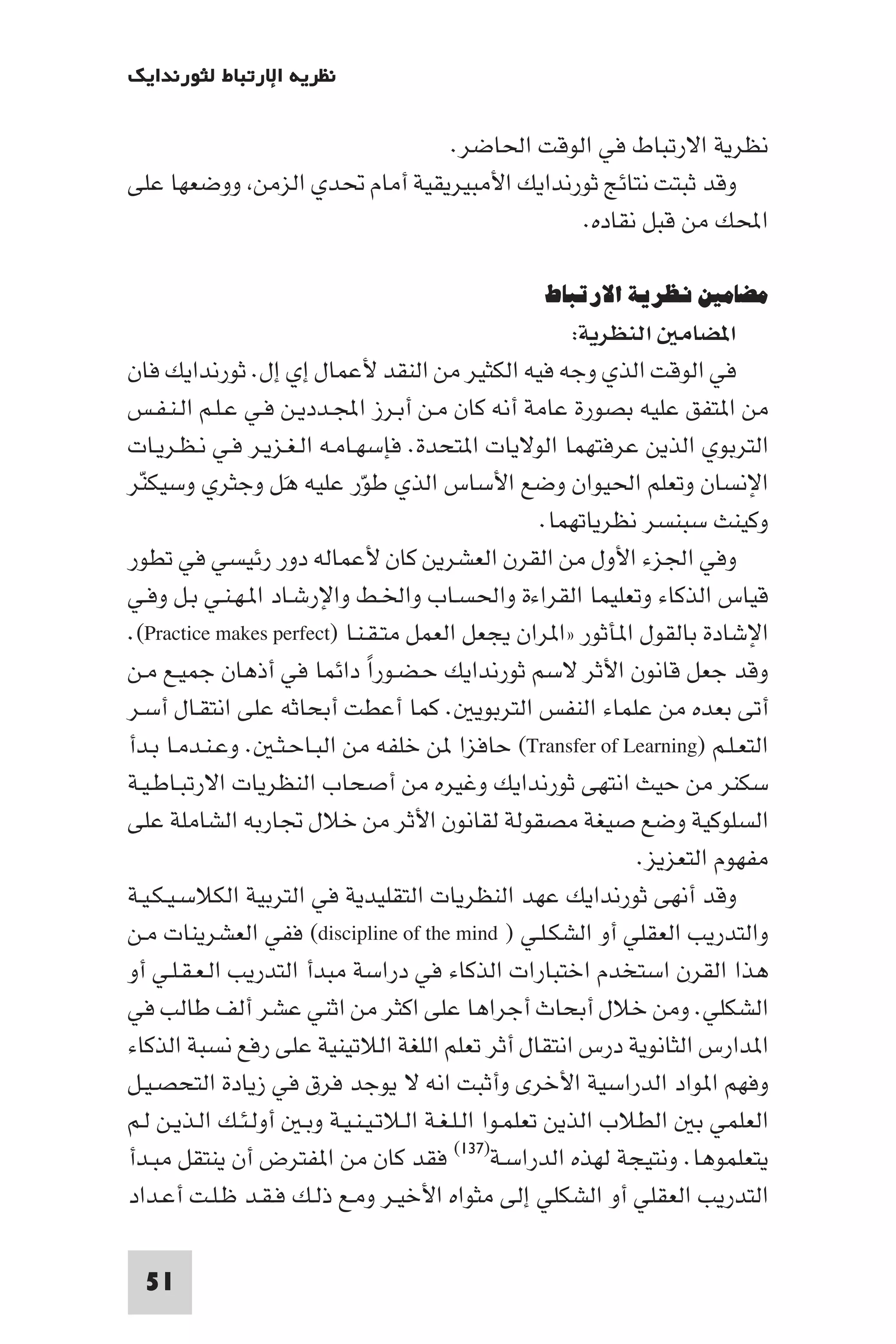 ‫ﻧﻈﺮﻳﺔ اﻹرﺗﺒﺎط ﻟﺜﻮرﻧﺪاﻳﻚ‬

                              ‫ﻧﻈﺮﻳﺔ اﻻرﺗﺒﺎط ﻓﻲ اﻟﻮﻗﺖ اﳊﺎﺿﺮ.‬
‫وﻗﺪ ﺛﺒﺘﺖ ﻧﺘﺎﺋﺞ ﺛﻮرﻧﺪاﻳﻚ اﻷﻣﺒﻴﺮﻳﻘﻴﺔ أﻣﺎم ﲢﺪي اﻟﺰﻣﻦ ووﺿﻌﻬﺎ ﻋﻠﻰ‬
                                           ‫اﶈﻚ ﻣﻦ ﻗﺒﻞ ﻧﻘﺎده.‬

                                                  ‫ﻣﻀﺎﻣﲔ ﻧﻈﺮﻳﺔ اﻻرﺗﺒﺎط‬
                                                          ‫ا ﻀﺎﻣ اﻟﻨﻈﺮﻳﺔ:‬
‫ﻓﻲ اﻟﻮﻗﺖ اﻟﺬي وﺟﻪ ﻓﻴﻪ اﻟﻜﺜﻴﺮ ﻣﻦ اﻟﻨﻘﺪ ﻷﻋﻤﺎل إي إل. ﺛﻮرﻧﺪاﻳﻚ ﻓﺎن‬
‫ﻣﻦ ا ﺘﻔﻖ ﻋﻠﻴﻪ ﺑﺼﻮرة ﻋﺎﻣﺔ أﻧﻪ ﻛﺎن ﻣـﻦ أﺑـﺮز اﺠﻤﻟـﺪدﻳـﻦ ﻓـﻲ ﻋـﻠـﻢ اﻟـﻨـﻔـﺲ‬
‫اﻟﺘﺮﺑﻮي اﻟﺬﻳﻦ ﻋﺮﻓﺘﻬﻤﺎ اﻟﻮﻻﻳﺎت ا ﺘﺤﺪة. ﻓﺈﺳﻬـﺎﻣـﻪ اﻟـﻐـﺰﻳـﺮ ﻓـﻲ ﻧـﻈـﺮﻳـﺎت‬
‫اﻹﻧﺴﺎن وﺗﻌﻠﻢ اﳊﻴﻮان وﺿﻊ اﻷﺳﺎس اﻟﺬي ﻃﻮّر ﻋﻠﻴﻪ ﻫَﻞ وﺟﺜﺮي وﺳﻴﻜﻨﺮ‬
 ‫ّ‬
                                                      ‫وﻛﻴﻨﺚ ﺳﺒﻨﺴﺮ ﻧﻈﺮﻳﺎﺗﻬﻤﺎ.‬
‫وﻓﻲ اﳉﺰء اﻷول ﻣﻦ اﻟﻘﺮن اﻟﻌﺸﺮﻳﻦ ﻛﺎن ﻷﻋﻤﺎﻟﻪ دور رﺋﻴﺴﻲ ﻓﻲ ﺗﻄﻮر‬
‫ﻗﻴﺎس اﻟﺬﻛﺎء وﺗﻌﻠﻴﻤﺎ اﻟﻘﺮاءة واﳊﺴـﺎب واﳋـﻂ واﻹرﺷـﺎد ا ـﻬـﻨـﻲ ﺑـﻞ وﻓـﻲ‬
‫اﻹﺷﺎدة ﺑﺎﻟﻘﻮل ا ﺄﺛﻮر »ا ﺮان ﻳﺠﻌﻞ اﻟﻌﻤﻞ ﻣﺘـﻘـﻨـﺎ )‪.(Practice makes perfect‬‬
‫وﻗﺪ ﺟﻌﻞ ﻗﺎﻧﻮن اﻷﺛﺮ ﻻﺳﻢ ﺛﻮرﻧﺪاﻳﻚ ﺣـﻀـﻮرا داﺋﻤﺎ ﻓﻲ أذﻫﺎن ﺟﻤﻴـﻊ ﻣـﻦ‬
                              ‫ً‬
‫أﺗﻰ ﺑﻌﺪه ﻣﻦ ﻋﻠﻤﺎء اﻟﻨﻔﺲ اﻟﺘﺮﺑﻮﻳ . ﻛﻤﺎ أﻋﻄﺖ أﺑﺤﺎﺛﻪ ﻋﻠﻰ اﻧﺘﻘـﺎل أﺳـﺮ‬
‫اﻟﺘﻌـﻠـﻢ )‪ (Transfer of Learning‬ﺣﺎﻓﺰا ﻦ ﺧﻠﻔﻪ ﻣﻦ اﻟﺒـﺎﺣـﺜـ . وﻋـﻨـﺪﻣـﺎ ﺑـﺪأ‬
‫ﺳﻜﻨﺮ ﻣﻦ ﺣﻴﺚ اﻧﺘﻬﻰ ﺛﻮرﻧﺪاﻳﻚ وﻏﻴﺮه ﻣﻦ أﺻﺤﺎب اﻟﻨﻈﺮﻳﺎت اﻻرﺗﺒـﺎﻃـﻴـﺔ‬
‫اﻟﺴﻠﻮﻛﻴﺔ وﺿﻊ ﺻﻴﻐﺔ ﻣﺼﻘﻮﻟﺔ ﻟﻘﺎﻧﻮن اﻷﺛﺮ ﻣﻦ ﺧﻼل ﲡﺎرﺑﻪ اﻟﺸﺎﻣﻠﺔ ﻋﻠﻰ‬
                                                                ‫ﻣﻔﻬﻮم اﻟﺘﻌﺰﻳﺰ.‬
‫وﻗﺪ أﻧﻬﻰ ﺛﻮرﻧﺪاﻳﻚ ﻋﻬﺪ اﻟﻨﻈﺮﻳﺎت اﻟﺘﻘﻠﻴﺪﻳﺔ ﻓﻲ اﻟﺘﺮﺑﻴﺔ اﻟﻜﻼﺳـﻴـﻜـﻴـﺔ‬
‫واﻟﺘﺪرﻳﺐ اﻟﻌﻘﻠﻲ أو اﻟﺸﻜـﻠـﻲ ) ‪ (discipline of the mind‬ﻓﻔﻲ اﻟﻌﺸﺮﻳﻨﺎت ﻣـﻦ‬
‫ﻫﺬا اﻟﻘﺮن اﺳﺘﺨﺪم اﺧﺘﺒﺎرات اﻟﺬﻛﺎء ﻓﻲ دراﺳﺔ ﻣﺒﺪأ اﻟﺘﺪرﻳﺐ اﻟـﻌـﻘـﻠـﻲ أو‬
‫اﻟﺸﻜﻠﻲ. وﻣﻦ ﺧﻼل أﺑﺤﺎث أﺟﺮاﻫﺎ ﻋﻠﻰ اﻛﺜﺮ ﻣﻦ اﺛﻨﻲ ﻋﺸﺮ أﻟﻒ ﻃﺎﻟﺐ ﻓﻲ‬
‫ا ﺪارس اﻟﺜﺎﻧﻮﻳﺔ درس اﻧﺘﻘﺎل أﺛﺮ ﺗﻌﻠﻢ اﻟﻠﻐﺔ اﻟﻼﺗﻴﻨﻴﺔ ﻋﻠﻰ رﻓﻊ ﻧﺴﺒﺔ اﻟﺬﻛﺎء‬
‫وﻓﻬﻢ ا ﻮاد اﻟﺪراﺳﻴﺔ اﻷﺧﺮى وأﺛﺒﺖ اﻧﻪ ﻻ ﻳﻮﺟﺪ ﻓﺮق ﻓﻲ زﻳﺎدة اﻟﺘﺤﺼـﻴـﻞ‬
‫اﻟﻌﻠﻤﻲ ﺑ اﻟﻄﻼب اﻟﺬﻳﻦ ﺗﻌﻠﻤـﻮا اﻟـﻠـﻐـﺔ اﻟـﻼﺗـﻴـﻨـﻴـﺔ وﺑـ أوﻟـﺌـﻚ اﻟـﺬﻳـﻦ ﻟـﻢ‬
‫ﻳﺘﻌﻠﻤﻮﻫﺎ. وﻧﺘﻴﺠﺔ ﻟﻬﺬه اﻟﺪراﺳـﺔ)٧٣١( ﻓﻘﺪ ﻛﺎن ﻣﻦ ا ﻔﺘﺮض أن ﻳﻨﺘﻘﻞ ﻣﺒـﺪأ‬
‫اﻟﺘﺪرﻳﺐ اﻟﻌﻘﻠﻲ أو اﻟﺸﻜﻠﻲ إﻟﻰ ﻣﺜﻮاه اﻷﺧﻴـﺮ وﻣـﻊ ذﻟـﻚ ﻓـﻘـﺪ ﻇـﻠـﺖ أﻋـﺪاد‬

  ‫15‬
 