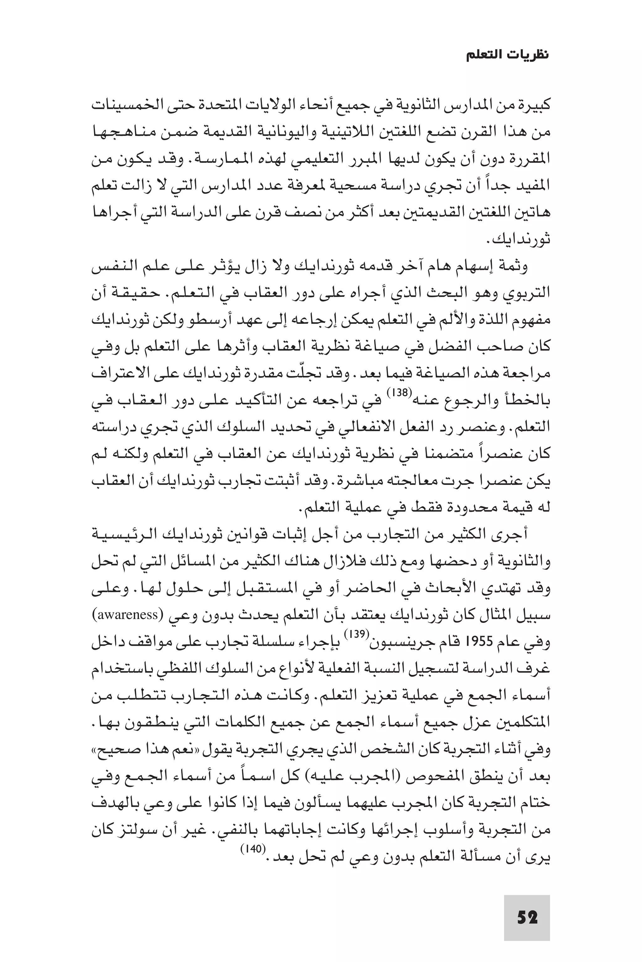 ‫ﻧﻈﺮﻳﺎت اﻟﺘﻌﻠﻢ‬

‫ﻛﺒﻴﺮة ﻣﻦ ا ﺪارس اﻟﺜﺎﻧﻮﻳﺔ ﻓﻲ ﺟﻤﻴﻊ أﻧﺤﺎء اﻟﻮﻻﻳﺎت ا ﺘﺤﺪة ﺣﺘﻰ اﳋﻤﺴﻴﻨﺎت‬
‫ﻣﻦ ﻫﺬا اﻟﻘﺮن ﺗﻀﻊ اﻟﻠﻐﺘ اﻟﻼﺗﻴﻨﻴﺔ واﻟﻴﻮﻧﺎﻧﻴﺔ اﻟﻘﺪ ﺔ ﺿﻤـﻦ ﻣـﻨـﺎﻫـﺠـﻬـﺎ‬
‫ا ﻘﺮرة دون أن ﻳﻜﻮن ﻟﺪﻳﻬﺎ ا ﺒﺮر اﻟﺘﻌﻠﻴﻤﻲ ﻟﻬﺬه ا ـﻤـﺎرﺳـﺔ. وﻗـﺪ ﻳـﻜـﻮن ﻣـﻦ‬
‫ا ﻔﻴﺪ ﺟﺪا أن ﲡﺮي دراﺳﺔ ﻣﺴﺤﻴﺔ ﻌﺮﻓﺔ ﻋﺪد ا ﺪارس اﻟﺘﻲ ﻻ زاﻟﺖ ﺗﻌﻠﻢ‬    ‫ً‬
‫ﻫﺎﺗ اﻟﻠﻐﺘ اﻟﻘﺪ ﺘ ﺑﻌﺪ أﻛﺜﺮ ﻣﻦ ﻧﺼﻒ ﻗﺮن ﻋﻠﻰ اﻟﺪراﺳﺔ اﻟﺘﻲ أﺟﺮاﻫﺎ‬
                                                                   ‫ﺛﻮرﻧﺪاﻳﻚ.‬
‫وﺛﻤﺔ إﺳﻬﺎم ﻫﺎم آﺧﺮ ﻗﺪﻣﻪ ﺛﻮرﻧﺪاﻳـﻚ وﻻ زال ﻳـﺆﺛـﺮ ﻋـﻠـﻰ ﻋـﻠـﻢ اﻟـﻨـﻔـﺲ‬
‫اﻟﺘﺮﺑﻮي وﻫﻮ اﻟﺒﺤﺚ اﻟﺬي أﺟﺮاه ﻋﻠﻰ دور اﻟﻌﻘﺎب ﻓﻲ اﻟـﺘـﻌـﻠـﻢ. ﺣـﻘـﻴـﻘـﺔ أن‬
‫ﻣﻔﻬﻮم اﻟﻠﺬة واﻷﻟﻢ ﻓﻲ اﻟﺘﻌﻠﻢ ﻜﻦ إرﺟﺎﻋﻪ إﻟﻰ ﻋﻬﺪ أرﺳﻄﻮ وﻟﻜﻦ ﺛﻮرﻧﺪاﻳﻚ‬
‫ﻛﺎن ﺻﺎﺣﺐ اﻟﻔﻀﻞ ﻓﻲ ﺻﻴﺎﻏﺔ ﻧﻈﺮﻳﺔ اﻟﻌﻘﺎب وأﺛﺮﻫﺎ ﻋﻠﻰ اﻟﺘﻌﻠﻢ ﺑﻞ وﻓـﻲ‬
‫ﻣﺮاﺟﻌﺔ ﻫﺬه اﻟﺼﻴﺎﻏﺔ ﻓﻴﻤﺎ ﺑﻌﺪ. وﻗﺪ ﲡﻠﺖ ﻣﻘﺪرة ﺛﻮرﻧﺪاﻳﻚ ﻋﻠﻰ اﻻﻋﺘﺮاف‬
                                     ‫ّ‬
‫ﺑﺎﳋﻄﺄ واﻟﺮﺟـﻮع ﻋـﻨـﻪ)٨٣١( ﻓﻲ ﺗﺮاﺟﻌﻪ ﻋﻦ اﻟﺘﺄﻛـﻴـﺪ ﻋـﻠـﻰ دور اﻟـﻌـﻘـﺎب ﻓـﻲ‬
‫اﻟﺘﻌﻠﻢ. وﻋﻨﺼﺮ رد اﻟﻔﻌﻞ اﻻﻧﻔﻌﺎﻟﻲ ﻓﻲ ﲢﺪﻳﺪ اﻟﺴﻠﻮك اﻟﺬي ﲡﺮي دراﺳﺘﻪ‬
‫ﻛﺎن ﻋﻨﺼﺮا ﻣﺘﻀﻤﻨﺎ ﻓﻲ ﻧﻈﺮﻳﺔ ﺛﻮرﻧﺪاﻳﻚ ﻋﻦ اﻟﻌﻘﺎب ﻓﻲ اﻟﺘﻌﻠﻢ وﻟﻜﻨـﻪ ﻟـﻢ‬
                                                               ‫ً‬
‫ﻳﻜﻦ ﻋﻨﺼﺮا ﺟﺮت ﻣﻌﺎﳉﺘﻪ ﻣﺒﺎﺷﺮة. وﻗﺪ أﺛﺒﺘﺖ ﲡﺎرب ﺛﻮرﻧﺪاﻳﻚ أن اﻟﻌﻘﺎب‬
                                     ‫ﻟﻪ ﻗﻴﻤﺔ ﻣﺤﺪودة ﻓﻘﻂ ﻓﻲ ﻋﻤﻠﻴﺔ اﻟﺘﻌﻠﻢ.‬
‫أﺟﺮى اﻟﻜﺜﻴﺮ ﻣﻦ اﻟﺘﺠﺎرب ﻣﻦ أﺟﻞ إﺛﺒﺎت ﻗﻮاﻧ ﺛﻮرﻧﺪاﻳـﻚ اﻟـﺮﺋـﻴـﺴـﻴـﺔ‬
‫واﻟﺜﺎﻧﻮﻳﺔ أو دﺣﻀﻬﺎ وﻣﻊ ذﻟﻚ ﻓﻼزال ﻫﻨﺎك اﻟﻜﺜﻴﺮ ﻣﻦ ا ﺴﺎﺋﻞ اﻟﺘﻲ ﻟﻢ ﲢﻞ‬
‫وﻗﺪ ﺗﻬﺘﺪي اﻷﺑﺤﺎث ﻓﻲ اﳊﺎﺿﺮ أو ﻓﻲ ا ﺴـﺘـﻘـﺒـﻞ إﻟـﻰ ﺣـﻠـﻮل ﻟـﻬـﺎ. وﻋـﻠـﻰ‬
‫ﺳﺒﻴﻞ ا ﺜﺎل ﻛﺎن ﺛﻮرﻧﺪاﻳﻚ ﻳﻌﺘﻘﺪ ﺑﺄن اﻟﺘﻌﻠﻢ ﻳﺤﺪث ﺑﺪون وﻋﻲ )‪(awareness‬‬
‫وﻓﻲ ﻋﺎم ٥٥٩١ ﻗﺎم ﺟﺮﻳﻨﺴﺒﻮن)٩٣١( ﺑﺈﺟﺮاء ﺳﻠﺴﻠﺔ ﲡﺎرب ﻋﻠﻰ ﻣﻮاﻗﻒ داﺧﻞ‬
‫ﻏﺮف اﻟﺪراﺳﺔ ﻟﺘﺴﺠﻴﻞ اﻟﻨﺴﺒﺔ اﻟﻔﻌﻠﻴﺔ ﻷﻧﻮاع ﻣﻦ اﻟﺴﻠﻮك اﻟﻠﻔﻈﻲ ﺑﺎﺳﺘﺨﺪام‬
‫أﺳﻤﺎء اﳉﻤﻊ ﻓﻲ ﻋﻤﻠﻴﺔ ﺗﻌﺰﻳﺰ اﻟﺘﻌﻠـﻢ. وﻛـﺎﻧـﺖ ﻫـﺬه اﻟـﺘـﺠـﺎرب ﺗـﺘـﻄـﻠـﺐ ﻣـﻦ‬
‫ا ﺘﻜﻠﻤ ﻋﺰل ﺟﻤﻴﻊ أﺳﻤﺎء اﳉﻤﻊ ﻋﻦ ﺟﻤﻴﻊ اﻟﻜﻠﻤﺎت اﻟﺘﻲ ﻳﻨـﻄـﻘـﻮن ﺑـﻬـﺎ.‬
‫وﻓﻲ أﺛﻨﺎء اﻟﺘﺠﺮﺑﺔ ﻛﺎن اﻟﺸﺨﺺ اﻟﺬي ﻳﺠﺮي اﻟﺘﺠﺮﺑﺔ ﻳﻘﻮل »ﻧﻌﻢ ﻫﺬا ﺻﺤﻴﺢ«‬
‫ﺑﻌﺪ أن ﻳﻨﻄﻖ ا ﻔﺤﻮص )اﺠﻤﻟﺮب ﻋـﻠـﻴـﻪ( ﻛـﻞ اﺳـﻤـﺎ ﻣﻦ أﺳﻤﺎء اﳉـﻤـﻊ وﻓـﻲ‬
                           ‫ً‬
‫ﺧﺘﺎم اﻟﺘﺠﺮﺑﺔ ﻛﺎن اﺠﻤﻟﺮب ﻋﻠﻴﻬﻤﺎ ﻳﺴﺄﻟﻮن ﻓﻴﻤﺎ إذا ﻛﺎﻧﻮا ﻋﻠﻰ وﻋﻲ ﺑﺎﻟﻬﺪف‬
‫ﻣﻦ اﻟﺘﺠﺮﺑﺔ وأﺳﻠﻮب إﺟﺮاﺋﻬﺎ وﻛﺎﻧﺖ إﺟﺎﺑﺎﺗﻬﻤﺎ ﺑﺎﻟﻨﻔﻲ. ﻏﻴﺮ أن ﺳﻮﻟﺘﺰ ﻛﺎن‬
                           ‫ﻳﺮى أن ﻣﺴﺄﻟﺔ اﻟﺘﻌﻠﻢ ﺑﺪون وﻋﻲ ﻟﻢ ﲢﻞ ﺑﻌﺪ.)٠٤١(‬



                                                                      ‫25‬
 