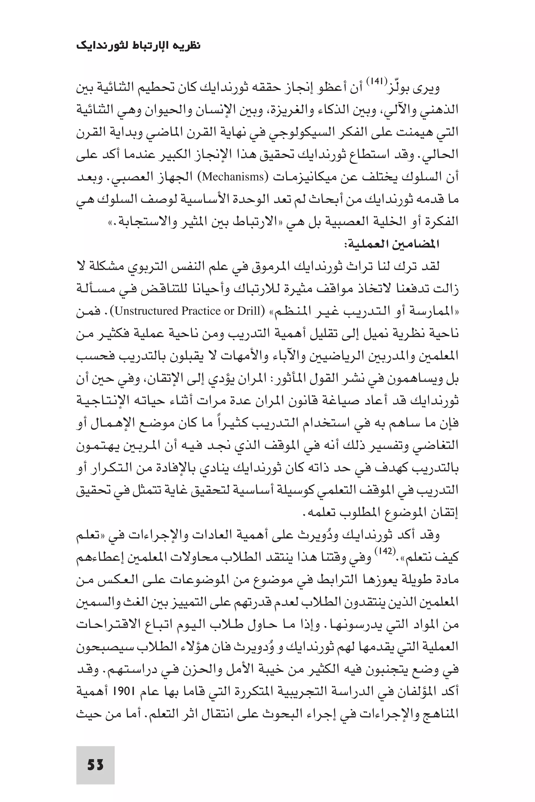 ‫ﻧﻈﺮﻳﺔ اﻹرﺗﺒﺎط ﻟﺜﻮرﻧﺪاﻳﻚ‬

   ‫وﻳﺮى ﺑﻮﻟﺰ)١٤١( أن أﻋﻈﻮ إﳒﺎز ﺣﻘﻘﻪ ﺛﻮرﻧﺪاﻳﻚ ﻛﺎن ﲢﻄﻴﻢ اﻟﺜﻨﺎﺋﻴﺔ ﺑ‬  ‫ّ‬
‫اﻟﺬﻫﻨﻲ واﻵﻟﻲ وﺑ اﻟﺬﻛﺎء واﻟﻐﺮﻳﺰة وﺑ اﻹﻧﺴﺎن واﳊﻴﻮان وﻫﻲ اﻟﺜﻨﺎﺋﻴﺔ‬
‫اﻟﺘﻲ ﻫﻴﻤﻨﺖ ﻋﻠﻰ اﻟﻔﻜﺮ اﻟﺴﻴﻜﻮﻟﻮﺟﻲ ﻓﻲ ﻧﻬﺎﻳﺔ اﻟﻘﺮن ا ﺎﺿﻲ وﺑﺪاﻳﺔ اﻟﻘﺮن‬
‫اﳊﺎﻟﻲ. وﻗﺪ اﺳﺘﻄﺎع ﺛﻮرﻧﺪاﻳﻚ ﲢﻘﻴﻖ ﻫﺬا اﻹﳒﺎز اﻟﻜﺒﻴﺮ ﻋﻨﺪﻣﺎ أﻛﺪ ﻋﻠﻰ‬
‫أن اﻟﺴﻠﻮك ﻳﺨﺘﻠﻒ ﻋﻦ ﻣﻴﻜﺎﻧﻴﺰﻣـﺎت )‪ (Mechanisms‬اﳉﻬﺎز اﻟﻌﺼﺒﻲ. وﺑﻌـﺪ‬
‫ﻣﺎ ﻗﺪﻣﻪ ﺛﻮرﻧﺪاﻳﻚ ﻣﻦ أﺑﺤﺎث ﻟﻢ ﺗﻌﺪ اﻟﻮﺣﺪة اﻷﺳﺎﺳﻴﺔ ﻟﻮﺻﻒ اﻟﺴﻠﻮك ﻫﻲ‬
        ‫اﻟﻔﻜﺮة أو اﳋﻠﻴﺔ اﻟﻌﺼﺒﻴﺔ ﺑﻞ ﻫﻲ »اﻻرﺗﺒﺎط ﺑ ا ﺜﻴﺮ واﻻﺳﺘﺠﺎﺑﺔ.«‬
                                                       ‫ا ﻀﺎﻣ اﻟﻌﻤﻠﻴﺔ:‬
‫ﻟﻘﺪ ﺗﺮك ﻟﻨﺎ ﺗﺮاث ﺛﻮرﻧﺪاﻳﻚ ا ﺮﻣﻮق ﻓﻲ ﻋﻠﻢ اﻟﻨﻔﺲ اﻟﺘﺮﺑﻮي ﻣﺸﻜﻠﺔ ﻻ‬
‫زاﻟﺖ ﺗﺪﻓﻌﻨﺎ ﻻﺗﺨﺎذ ﻣﻮاﻗﻒ ﻣﺜﻴﺮة ﻟﻼرﺗﺒﺎك وأﺣﻴﺎﻧﺎ ﻟﻠﺘﻨﺎﻗـﺾ ﻓـﻲ ﻣـﺴـﺄﻟـﺔ‬
‫»ا ﻤﺎرﺳﺔ أو اﻟـﺘـﺪرﻳـﺐ ﻏـﻴـﺮ ا ـﻨـﻈـﻢ« )‪ .(Unstructured Practice or Drill‬ﻓﻤـﻦ‬
‫ﻧﺎﺣﻴﺔ ﻧﻈﺮﻳﺔ ﻴﻞ إﻟﻰ ﺗﻘﻠﻴﻞ أﻫﻤﻴﺔ اﻟﺘﺪرﻳﺐ وﻣﻦ ﻧﺎﺣﻴﺔ ﻋﻤﻠﻴﺔ ﻓﻜﺜﻴـﺮ ﻣـﻦ‬
‫ا ﻌﻠﻤ وا ﺪرﺑ اﻟﺮﻳﺎﺿﻴ واﻵﺑﺎء واﻷﻣﻬﺎت ﻻ ﻳﻘﺒﻠﻮن ﺑﺎﻟﺘﺪرﻳﺐ ﻓﺤﺴﺐ‬
‫ﺑﻞ وﻳﺴﺎﻫﻤﻮن ﻓﻲ ﻧﺸﺮ اﻟﻘﻮل ا ﺄﺛﻮر: ا ﺮان ﻳﺆدي إﻟﻰ اﻹﺗﻘﺎن وﻓﻲ ﺣ أن‬
‫ﺛﻮرﻧﺪاﻳﻚ ﻗﺪ أﻋﺎد ﺻﻴﺎﻏﺔ ﻗﺎﻧﻮن ا ﺮان ﻋﺪة ﻣﺮات أﺛﻨﺎء ﺣﻴﺎﺗـﻪ اﻹﻧـﺘـﺎﺟـﻴـﺔ‬
‫ﻓﺈن ﻣﺎ ﺳﺎﻫﻢ ﺑﻪ ﻓﻲ اﺳﺘﺨﺪام اﻟـﺘـﺪرﻳـﺐ ﻛـﺜـﻴـﺮا ﻣﺎ ﻛﺎن ﻣﻮﺿـﻊ اﻹﻫـﻤـﺎل أو‬
                              ‫ً‬
‫اﻟﺘﻐﺎﺿﻲ وﺗﻔﺴﻴﺮ ذﻟﻚ أﻧﻪ ﻓﻲ ا ﻮﻗﻒ اﻟﺬي ﳒـﺪ ﻓـﻴـﻪ أن ا ـﺮﺑـ ﻳـﻬـﺘـﻤـﻮن‬
‫ﺑﺎﻟﺘﺪرﻳﺐ ﻛﻬﺪف ﻓﻲ ﺣﺪ ذاﺗﻪ ﻛﺎن ﺛﻮرﻧﺪاﻳﻚ ﻳﻨﺎدي ﺑﺎﻹﻓﺎدة ﻣﻦ اﻟـﺘـﻜـﺮار أو‬
‫اﻟﺘﺪرﻳﺐ ﻓﻲ ا ﻮﻗﻒ اﻟﺘﻌﻠﻤﻲ ﻛﻮﺳﻴﻠﺔ أﺳﺎﺳﻴﺔ ﻟﺘﺤﻘﻴﻖ ﻏﺎﻳﺔ ﺗﺘﻤﺜﻞ ﻓﻲ ﲢﻘﻴﻖ‬
                                              ‫إﺗﻘﺎن ا ﻮﺿﻮع ا ﻄﻠﻮب ﺗﻌﻠﻤﻪ.‬
‫وﻗﺪ أﻛﺪ ﺛﻮرﻧﺪاﻳـﻚ ودوﻳﺮث ﻋﻠﻰ أﻫﻤﻴﺔ اﻟﻌﺎدات واﻹﺟﺮاءات ﻓﻲ »ﺗﻌﻠـﻢ‬
                                                   ‫ُ‬
‫ﻛﻴﻒ ﻧﺘﻌﻠﻢ«.)٢٤١( وﻓﻲ وﻗﺘﻨﺎ ﻫﺬا ﻳﻨﺘﻘﺪ اﻟﻄﻼب ﻣﺤﺎوﻻت ا ﻌﻠﻤ إﻋﻄﺎءﻫﻢ‬
‫ﻣﺎدة ﻃﻮﻳﻠﺔ ﻳﻌﻮزﻫﺎ اﻟﺘﺮاﺑﻂ ﻓﻲ ﻣﻮﺿﻮع ﻣﻦ ا ﻮﺿﻮﻋﺎت ﻋﻠـﻰ اﻟـﻌـﻜـﺲ ﻣـﻦ‬
   ‫ا ﻌﻠﻤ اﻟﺬﻳﻦ ﻳﻨﺘﻘﺪون اﻟﻄﻼب ﻟﻌﺪم ﻗﺪرﺗﻬﻢ ﻋﻠﻰ اﻟﺘﻤﻴﻴﺰ ﺑ اﻟﻐﺚ واﻟﺴﻤ‬
‫ﻣﻦ ا ﻮاد اﻟﺘﻲ ﻳﺪرﺳﻮﻧـﻬـﺎ. وإذا ﻣـﺎ ﺣـﺎول ﻃـﻼب اﻟـﻴـﻮم اﺗـﺒـﺎع اﻻﻗـﺘـﺮاﺣـﺎت‬
‫اﻟﻌﻤﻠﻴﺔ اﻟﺘﻲ ﻳﻘﺪﻣﻬﺎ ﻟﻬﻢ ﺛﻮرﻧﺪاﻳﻚ و ودوﻳﺮث ﻓﺎن ﻫﺆﻻء اﻟﻄﻼب ﺳﻴﺼﺒﺤﻮن‬
                                       ‫ُ‬
‫ﻓﻲ وﺿﻊ ﻳﺘﺠﻨﺒﻮن ﻓﻴﻪ اﻟﻜﺜﻴﺮ ﻣﻦ ﺧﻴﺒﺔ اﻷﻣﻞ واﳊﺰن ﻓـﻲ دراﺳـﺘـﻬـﻢ. وﻗـﺪ‬
‫أﻛﺪ ا ﺆﻟﻔﺎن ﻓﻲ اﻟﺪراﺳﺔ اﻟﺘﺠﺮﻳﺒﻴﺔ ا ﺘﻜﺮرة اﻟﺘﻲ ﻗﺎﻣﺎ ﺑﻬﺎ ﻋﺎم ١٠٩١ أﻫﻤﻴﺔ‬
‫ا ﻨﺎﻫﺞ واﻹﺟﺮاءات ﻓﻲ إﺟﺮاء اﻟﺒﺤﻮث ﻋﻠﻰ اﻧﺘﻘﺎل اﺛﺮ اﻟﺘﻌﻠﻢ. أﻣﺎ ﻣﻦ ﺣﻴﺚ‬

  ‫35‬
 