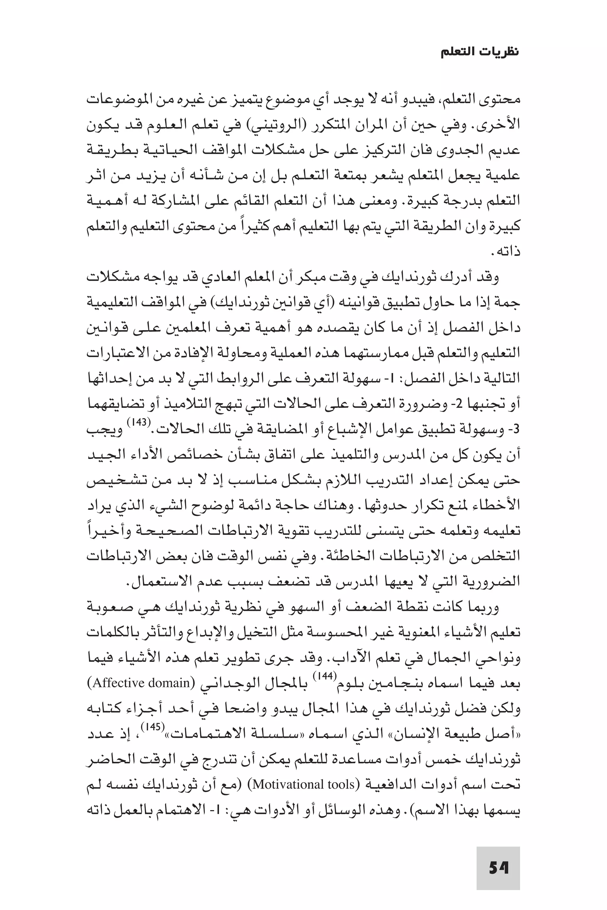 ‫ﻧﻈﺮﻳﺎت اﻟﺘﻌﻠﻢ‬

‫ﻣﺤﺘﻮى اﻟﺘﻌﻠﻢ ﻓﻴﺒﺪو أﻧﻪ ﻻ ﻳﻮﺟﺪ أي ﻣﻮﺿﻮع ﻳﺘﻤﻴﺰ ﻋﻦ ﻏﻴﺮه ﻣﻦ ا ﻮﺿﻮﻋﺎت‬
‫اﻷﺧﺮى. وﻓﻲ ﺣ أن ا ﺮان ا ﺘﻜﺮر )اﻟﺮوﺗﻴﻨﻲ( ﻓﻲ ﺗﻌﻠـﻢ اﻟـﻌـﻠـﻮم ﻗـﺪ ﻳـﻜـﻮن‬
‫ﻋﺪ اﳉﺪوى ﻓﺎن اﻟﺘﺮﻛﻴﺰ ﻋﻠﻰ ﺣﻞ ﻣﺸﻜﻼت ا ﻮاﻗﻒ اﳊﻴـﺎﺗـﻴـﺔ ﺑـﻄـﺮﻳـﻘـﺔ‬
‫ﻋﻠﻤﻴﺔ ﻳﺠﻌﻞ ا ﺘﻌﻠﻢ ﻳﺸﻌﺮ ﺘﻌﺔ اﻟﺘﻌـﻠـﻢ ﺑـﻞ إن ﻣـﻦ ﺷـﺄﻧـﻪ أن ﻳـﺰﻳـﺪ ﻣـﻦ اﺛـﺮ‬
‫اﻟﺘﻌﻠﻢ ﺑﺪرﺟﺔ ﻛﺒﻴﺮة. وﻣﻌﻨﻰ ﻫﺬا أن اﻟﺘﻌﻠﻢ اﻟﻘﺎﺋﻢ ﻋﻠﻰ ا ﺸﺎرﻛﺔ ﻟـﻪ أﻫـﻤـﻴـﺔ‬
‫ﻛﺒﻴﺮة وان اﻟﻄﺮﻳﻘﺔ اﻟﺘﻲ ﻳﺘﻢ ﺑﻬﺎ اﻟﺘﻌﻠﻴﻢ أﻫﻢ ﻛﺜﻴﺮا ﻣﻦ ﻣﺤﺘﻮى اﻟﺘﻌﻠﻴﻢ واﻟﺘﻌﻠﻢ‬
                             ‫ً‬
                                                                      ‫ذاﺗﻪ.‬
‫وﻗﺪ أدرك ﺛﻮرﻧﺪاﻳﻚ ﻓﻲ وﻗﺖ ﻣﺒﻜﺮ أن ا ﻌﻠﻢ اﻟﻌﺎدي ﻗﺪ ﻳﻮاﺟﻪ ﻣﺸﻜﻼت‬
‫ﺟﻤﺔ إذا ﻣﺎ ﺣﺎول ﺗﻄﺒﻴﻖ ﻗﻮاﻧﻴﻨﻪ )أي ﻗﻮاﻧ ﺛﻮرﻧﺪاﻳﻚ( ﻓﻲ ا ﻮاﻗﻒ اﻟﺘﻌﻠﻴﻤﻴﺔ‬
    ‫داﺧﻞ اﻟﻔﺼﻞ إذ أن ﻣﺎ ﻛﺎن ﻳﻘﺼﺪه ﻫﻮ أﻫﻤﻴﺔ ﺗﻌﺮف ا ﻌﻠﻤ ﻋـﻠـﻰ ﻗـﻮاﻧـ‬
‫اﻟﺘﻌﻠﻴﻢ واﻟﺘﻌﻠﻢ ﻗﺒﻞ ﺎرﺳﺘﻬﻤﺎ ﻫﺬه اﻟﻌﻤﻠﻴﺔ وﻣﺤﺎوﻟﺔ اﻹﻓﺎدة ﻣﻦ اﻻﻋﺘﺒﺎرات‬
 ‫اﻟﺘﺎﻟﻴﺔ داﺧﻞ اﻟﻔﺼﻞ: ١- ﺳﻬﻮﻟﺔ اﻟﺘﻌﺮف ﻋﻠﻰ اﻟﺮواﺑﻂ اﻟﺘﻲ ﻻ ﺑﺪ ﻣﻦ إﺣﺪاﺛﻬﺎ‬
‫أو ﲡﻨﺒﻬﺎ ٢- وﺿﺮورة اﻟﺘﻌﺮف ﻋﻠﻰ اﳊﺎﻻت اﻟﺘﻲ ﺗﺒﻬﺞ اﻟﺘﻼﻣﻴﺬ أو ﺗﻀﺎﻳﻘﻬﻤﺎ‬
‫٣- وﺳﻬﻮﻟﺔ ﺗﻄﺒﻴﻖ ﻋﻮاﻣﻞ اﻹﺷﺒﺎع أو ا ﻀﺎﻳﻘﺔ ﻓﻲ ﺗﻠﻚ اﳊﺎﻻت.)٣٤١( وﻳﺠﺐ‬
‫أن ﻳﻜﻮن ﻛﻞ ﻣﻦ ا ﺪرس واﻟﺘﻠﻤﻴﺬ ﻋﻠﻰ اﺗﻔﺎق ﺑﺸﺄن ﺧﺼﺎﺋﺺ اﻷداء اﳉـﻴـﺪ‬
‫ﺣﺘﻰ ﻜﻦ إﻋﺪاد اﻟﺘﺪرﻳﺐ اﻟﻼزم ﺑـﺸـﻜـﻞ ﻣـﻨـﺎﺳـﺐ إذ ﻻ ﺑـﺪ ﻣـﻦ ﺗـﺸـﺨـﻴـﺺ‬
‫اﻷﺧﻄﺎء ﻨﻊ ﺗﻜﺮار ﺣﺪوﺛﻬﺎ. وﻫﻨﺎك ﺣﺎﺟﺔ داﺋﻤﺔ ﻟﻮﺿﻮح اﻟﺸﻲء اﻟﺬي ﻳﺮاد‬
‫ﺗﻌﻠﻴﻤﻪ وﺗﻌﻠﻤﻪ ﺣﺘﻰ ﻳﺘﺴﻨﻰ ﻟﻠﺘﺪرﻳﺐ ﺗﻘﻮﻳﺔ اﻻرﺗﺒﺎﻃﺎت اﻟﺼـﺤـﻴـﺤـﺔ وأﺧـﻴـﺮاً‬
 ‫اﻟﺘﺨﻠﺺ ﻣﻦ اﻻرﺗﺒﺎﻃﺎت اﳋﺎﻃﺌﺔ. وﻓﻲ ﻧﻔﺲ اﻟﻮﻗﺖ ﻓﺎن ﺑﻌﺾ اﻻرﺗﺒﺎﻃﺎت‬
          ‫اﻟﻀﺮورﻳﺔ اﻟﺘﻲ ﻻ ﻳﻌﻴﻬﺎ ا ﺪرس ﻗﺪ ﺗﻀﻌﻒ ﺑﺴﺒﺐ ﻋﺪم اﻻﺳﺘﻌﻤﺎل.‬
 ‫ور ﺎ ﻛﺎﻧﺖ ﻧﻘﻄﺔ اﻟﻀﻌﻒ أو اﻟﺴﻬﻮ ﻓﻲ ﻧﻈﺮﻳﺔ ﺛﻮرﻧﺪاﻳﻚ ﻫـﻲ ﺻـﻌـﻮﺑـﺔ‬
 ‫ﺗﻌﻠﻴﻢ اﻷﺷﻴﺎء ا ﻌﻨﻮﻳﺔ ﻏﻴﺮ اﶈﺴﻮﺳﺔ ﻣﺜﻞ اﻟﺘﺨﻴﻞ واﻹﺑﺪاع واﻟﺘﺄﺛﺮ ﺑﺎﻟﻜﻠﻤﺎت‬
 ‫وﻧﻮاﺣﻲ اﳉﻤﺎل ﻓﻲ ﺗﻌﻠﻢ اﻵداب. وﻗﺪ ﺟﺮى ﺗﻄﻮﻳﺮ ﺗﻌﻠﻢ ﻫﺬه اﻷﺷﻴﺎء ﻓﻴﻤﺎ‬
 ‫ﺑﻌﺪ ﻓﻴﻤﺎ اﺳﻤﺎه ﺑﻨـﺠـﺎﻣـ ﺑـﻠـﻮم)٤٤١( ﺑﺎﺠﻤﻟﺎل اﻟﻮﺟـﺪاﻧـﻲ )‪(Affective domain‬‬
 ‫وﻟﻜﻦ ﻓﻀﻞ ﺛﻮرﻧﺪاﻳﻚ ﻓﻲ ﻫﺬا اﺠﻤﻟﺎل ﻳﺒﺪو واﺿﺤﺎ ﻓـﻲ أﺣـﺪ أﺟـﺰاء ﻛـﺘـﺎﺑـﻪ‬
 ‫»أﺻﻞ ﻃﺒﻴﻌﺔ اﻹﻧﺴﺎن« اﻟـﺬي اﺳـﻤـﺎه »ﺳـﻠـﺴـﻠـﺔ اﻻﻫـﺘـﻤـﺎﻣـﺎت«)٥٤١( إذ ﻋـﺪد‬
 ‫ﺛﻮرﻧﺪاﻳﻚ ﺧﻤﺲ أدوات ﻣﺴﺎﻋﺪة ﻟﻠﺘﻌﻠﻢ ﻜﻦ أن ﺗﻨﺪرج ﻓﻲ اﻟﻮﻗﺖ اﳊﺎﺿﺮ‬
‫ﲢﺖ اﺳﻢ أدوات اﻟﺪاﻓﻌﻴـﺔ )‪) (Motivational tools‬ﻣﻊ أن ﺛﻮرﻧﺪاﻳﻚ ﻧﻔﺴﻪ ﻟـﻢ‬
‫ﻳﺴﻤﻬﺎ ﺑﻬﺬا اﻻﺳﻢ(. وﻫﺬه اﻟﻮﺳﺎﺋﻞ أو اﻷدوات ﻫﻲ: ١- اﻻﻫﺘﻤﺎم ﺑﺎﻟﻌﻤﻞ ذاﺗﻪ‬

                                                                     ‫45‬
 