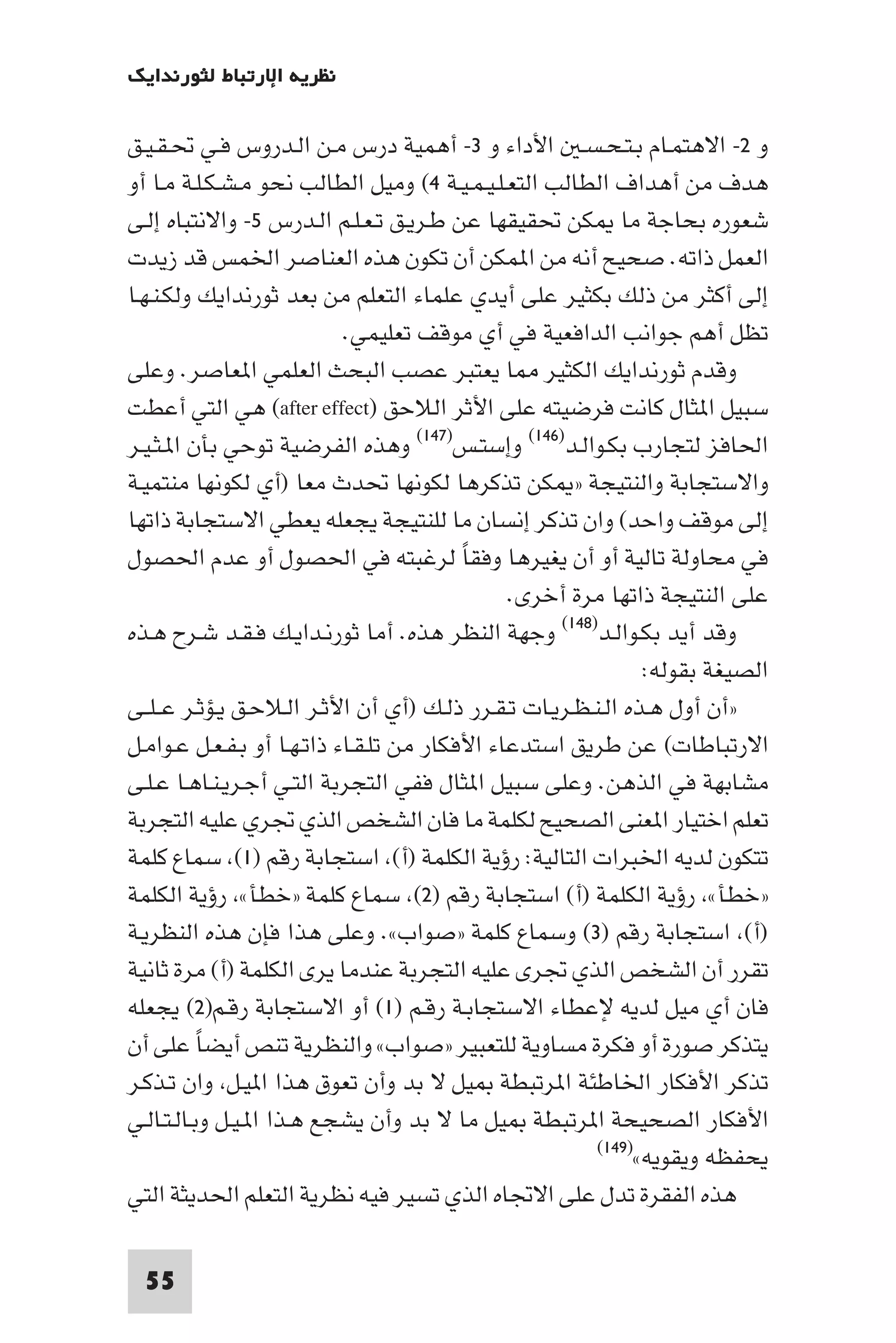 ‫ﻧﻈﺮﻳﺔ اﻹرﺗﺒﺎط ﻟﺜﻮرﻧﺪاﻳﻚ‬

‫و ٢- اﻻﻫﺘﻤـﺎم ﺑـﺘـﺤـﺴـ اﻷداء و ٣- أﻫﻤﻴﺔ درس ﻣـﻦ اﻟـﺪروس ﻓـﻲ ﲢـﻘـﻴـﻖ‬
‫ﻫﺪف ﻣﻦ أﻫﺪاف اﻟﻄﺎﻟﺐ اﻟﺘﻌـﻠـﻴـﻤـﻴـﺔ ٤( وﻣﻴﻞ اﻟﻄﺎﻟﺐ ﻧﺤﻮ ﻣـﺸـﻜـﻠـﺔ ﻣـﺎ أو‬
‫ﺷﻌﻮره ﺑﺤﺎﺟﺔ ﻣﺎ ﻜﻦ ﲢﻘﻴﻘﻬﺎ ﻋﻦ ﻃـﺮﻳـﻖ ﺗـﻌـﻠـﻢ اﻟـﺪرس ٥- واﻻﻧﺘﺒﺎه إﻟـﻰ‬
‫اﻟﻌﻤﻞ ذاﺗﻪ. ﺻﺤﻴﺢ أﻧﻪ ﻣﻦ ا ﻤﻜﻦ أن ﺗﻜﻮن ﻫﺬه اﻟﻌﻨﺎﺻﺮ اﳋﻤﺲ ﻗﺪ زﻳﺪت‬
‫إﻟﻰ أﻛﺜﺮ ﻣﻦ ذﻟﻚ ﺑﻜﺜﻴﺮ ﻋﻠﻰ أﻳﺪي ﻋﻠﻤﺎء اﻟﺘﻌﻠﻢ ﻣﻦ ﺑﻌﺪ ﺛﻮرﻧﺪاﻳﻚ وﻟﻜـﻨـﻬـﺎ‬
                            ‫ﺗﻈﻞ أﻫﻢ ﺟﻮاﻧﺐ اﻟﺪاﻓﻌﻴﺔ ﻓﻲ أي ﻣﻮﻗﻒ ﺗﻌﻠﻴﻤﻲ.‬
‫وﻗﺪم ﺛﻮرﻧﺪاﻳﻚ اﻟﻜﺜﻴﺮ ﺎ ﻳﻌﺘﺒﺮ ﻋﺼﺐ اﻟﺒﺤﺚ اﻟﻌﻠﻤﻲ ا ﻌﺎﺻﺮ. وﻋﻠﻰ‬
‫ﺳﺒﻴﻞ ا ﺜﺎل ﻛﺎﻧﺖ ﻓﺮﺿﻴﺘﻪ ﻋﻠﻰ اﻷﺛﺮ اﻟﻼﺣﻖ )‪ (after effect‬ﻫﻲ اﻟﺘﻲ أﻋﻄﺖ‬
‫اﳊﺎﻓﺰ ﻟﺘﺠﺎرب ﺑﻜـﻮاﻟـﺪ)٦٤١( وإﺳﺘـﺲ)٧٤١( وﻫﺬه اﻟﻔﺮﺿﻴﺔ ﺗﻮﺣﻲ ﺑﺄن ا ـﺜـﻴـﺮ‬
‫واﻻﺳﺘﺠﺎﺑﺔ واﻟﻨﺘﻴﺠﺔ » ﻜﻦ ﺗﺬﻛﺮﻫﺎ ﻟﻜﻮﻧﻬﺎ ﲢﺪث ﻣﻌﺎ )أي ﻟﻜﻮﻧﻬﺎ ﻣﻨﺘﻤﻴـﺔ‬
‫إﻟﻰ ﻣﻮﻗﻒ واﺣﺪ( وان ﺗﺬﻛﺮ إﻧﺴﺎن ﻣﺎ ﻟﻠﻨﺘﻴﺠﺔ ﻳﺠﻌﻠﻪ ﻳﻌﻄﻲ اﻻﺳﺘﺠﺎﺑﺔ ذاﺗﻬﺎ‬
‫ﻓﻲ ﻣﺤﺎوﻟﺔ ﺗﺎﻟﻴﺔ أو أن ﻳﻐﻴﺮﻫﺎ وﻓﻘﺎ ﻟﺮﻏﺒﺘﻪ ﻓﻲ اﳊﺼﻮل أو ﻋﺪم اﳊﺼﻮل‬
                                          ‫ً‬
                                               ‫ﻋﻠﻰ اﻟﻨﺘﻴﺠﺔ ذاﺗﻬﺎ ﻣﺮة أﺧﺮى.‬
‫وﻗﺪ أﻳﺪ ﺑﻜـﻮاﻟـﺪ)٨٤١( وﺟﻬﺔ اﻟﻨﻈﺮ ﻫﺬه. أﻣﺎ ﺛﻮرﻧـﺪاﻳـﻚ ﻓـﻘـﺪ ﺷـﺮح ﻫـﺬه‬
                                                               ‫اﻟﺼﻴﻐﺔ ﺑﻘﻮﻟﻪ:‬
‫»أن أول ﻫـﺬه اﻟـﻨـﻈـﺮﻳـﺎت ﺗـﻘـﺮر ذﻟـﻚ )أي أن اﻷﺛـﺮ اﻟـﻼﺣـﻖ ﻳـﺆﺛـﺮ ﻋ ـﻠــﻰ‬
‫اﻻرﺗﺒﺎﻃﺎت( ﻋﻦ ﻃﺮﻳﻖ اﺳﺘﺪﻋﺎء اﻷﻓﻜﺎر ﻣﻦ ﺗﻠـﻘـﺎء ذاﺗـﻬـﺎ أو ﺑـﻔـﻌـﻞ ﻋـﻮاﻣـﻞ‬
‫ﻣﺸﺎﺑﻬﺔ ﻓﻲ اﻟﺬﻫﻦ. وﻋﻠﻰ ﺳﺒﻴﻞ ا ﺜﺎل ﻓﻔﻲ اﻟﺘﺠﺮﺑﺔ اﻟﺘـﻲ أﺟـﺮﻳـﻨـﺎﻫـﺎ ﻋـﻠـﻰ‬
‫ﺗﻌﻠﻢ اﺧﺘﻴﺎر ا ﻌﻨﻰ اﻟﺼﺤﻴﺢ ﻟﻜﻠﻤﺔ ﻣﺎ ﻓﺎن اﻟﺸﺨﺺ اﻟﺬي ﲡﺮي ﻋﻠﻴﻪ اﻟﺘﺠﺮﺑﺔ‬
‫ﺗﺘﻜﻮن ﻟﺪﻳﻪ اﳋﺒﺮات اﻟﺘﺎﻟﻴﺔ: رؤﻳﺔ اﻟﻜﻠﻤﺔ )أ( اﺳﺘﺠﺎﺑﺔ رﻗﻢ )١( ﺳﻤﺎع ﻛﻠﻤﺔ‬
‫»ﺧﻄﺄ« رؤﻳﺔ اﻟﻜﻠﻤﺔ )أ( اﺳﺘﺠﺎﺑﺔ رﻗﻢ )٢( ﺳﻤﺎع ﻛﻠﻤﺔ »ﺧﻄﺄ« رؤﻳﺔ اﻟﻜﻠﻤﺔ‬
‫)أ( اﺳﺘﺠﺎﺑﺔ رﻗﻢ )٣( وﺳﻤﺎع ﻛﻠﻤﺔ »ﺻﻮاب«. وﻋﻠﻰ ﻫﺬا ﻓﺈن ﻫﺬه اﻟﻨﻈﺮﻳـﺔ‬
‫ﺗﻘﺮر أن اﻟﺸﺨﺺ اﻟﺬي ﲡﺮى ﻋﻠﻴﻪ اﻟﺘﺠﺮﺑﺔ ﻋﻨﺪﻣﺎ ﻳﺮى اﻟﻜﻠﻤﺔ )أ( ﻣﺮة ﺛﺎﻧﻴﺔ‬
‫ﻓﺎن أي ﻣﻴﻞ ﻟﺪﻳﻪ ﻹﻋﻄﺎء اﻻﺳﺘﺠﺎﺑـﺔ رﻗـﻢ )١( أو اﻻﺳﺘﺠﺎﺑﺔ رﻗـﻢ)٢( ﻳﺠﻌﻠﻪ‬
‫ﻳﺘﺬﻛﺮ ﺻﻮرة أو ﻓﻜﺮة ﻣﺴﺎوﻳﺔ ﻟﻠﺘﻌﺒﻴﺮ »ﺻﻮاب« واﻟﻨﻈﺮﻳﺔ ﺗﻨﺺ أﻳﻀﺎ ﻋﻠﻰ أن‬
           ‫ً‬
‫ﺗﺬﻛﺮ اﻷﻓﻜﺎر اﳋﺎﻃﺌﺔ ا ﺮﺗﺒﻄﺔ ﻴﻞ ﻻ ﺑﺪ وأن ﺗﻌﻮق ﻫﺬا ا ﻴـﻞ وان ﺗـﺬﻛـﺮ‬
‫اﻷﻓﻜﺎر اﻟﺼﺤﻴﺤﺔ ا ﺮﺗﺒﻄﺔ ﻴﻞ ﻣﺎ ﻻ ﺑﺪ وأن ﻳﺸﺠﻊ ﻫـﺬا ا ـﻴـﻞ وﺑـﺎﻟـﺘـﺎﻟـﻲ‬
                                                         ‫ﻳﺤﻔﻈﻪ وﻳﻘﻮﻳﻪ«)٩٤١(‬

‫ﻫﺬه اﻟﻔﻘﺮة ﺗﺪل ﻋﻠﻰ اﻻﲡﺎه اﻟﺬي ﺗﺴﻴﺮ ﻓﻴﻪ ﻧﻈﺮﻳﺔ اﻟﺘﻌﻠﻢ اﳊﺪﻳﺜﺔ اﻟﺘﻲ‬

 ‫55‬
 