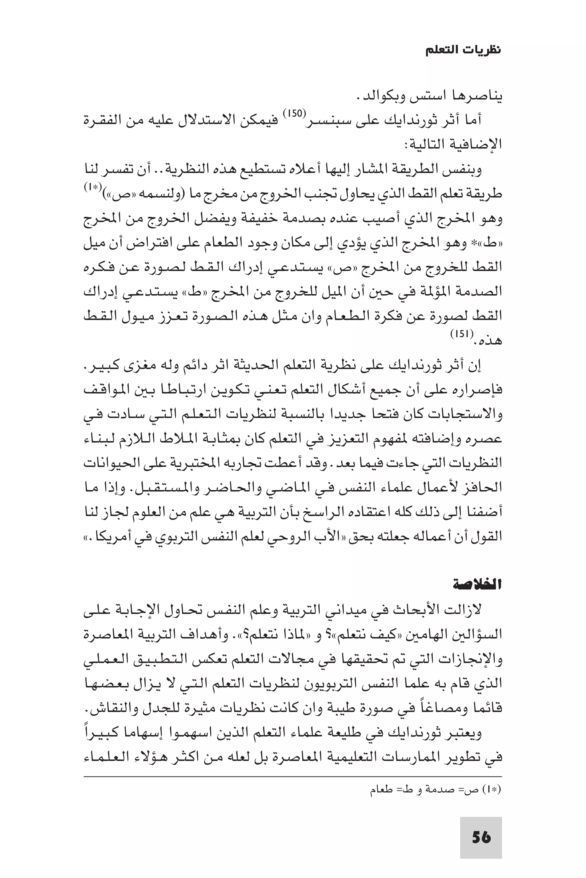 ‫ﻧﻈﺮﻳﺎت اﻟﺘﻌﻠﻢ‬

                                                   ‫ﻳﻨﺎﺻﺮﻫﺎ اﺳﺘﺲ وﺑﻜﻮاﻟﺪ.‬
‫ﻓﻴﻤﻜﻦ اﻻﺳﺘﺪﻻل ﻋﻠﻴﻪ ﻣﻦ اﻟﻔﻘـﺮة‬        ‫ﺳﺒﻨـﺴـﺮ)٠٥١(‬  ‫أﻣﺎ أﺛﺮ ﺛﻮرﻧﺪاﻳﻚ ﻋﻠﻰ‬
                                                            ‫اﻹﺿﺎﻓﻴﺔ اﻟﺘﺎﻟﻴﺔ:‬
‫وﺑﻨﻔﺲ اﻟﻄﺮﻳﻘﺔ ا ﺸﺎر إﻟﻴﻬﺎ أﻋﻼه ﺗﺴﺘﻄﻴﻊ ﻫﺬه اﻟﻨﻈﺮﻳﺔ.. أن ﺗﻔﺴﺮ ﻟﻨﺎ‬
‫ﻃﺮﻳﻘﺔ ﺗﻌﻠﻢ اﻟﻘﻂ اﻟﺬي ﻳﺤﺎول ﲡﻨﺐ اﳋﺮوج ﻣﻦ ﻣﺨﺮج ﻣﺎ )وﻟﻨﺴﻤﻪ »ص«()×١(‬

‫وﻫﻮ اﺨﻤﻟﺮج اﻟﺬي أﺻﻴﺐ ﻋﻨﺪه ﺑﺼﺪﻣﺔ ﺧﻔﻴﻔﺔ وﻳﻔﻀﻞ اﳋﺮوج ﻣﻦ اﺨﻤﻟﺮج‬
‫»ط«× وﻫﻮ اﺨﻤﻟﺮج اﻟﺬي ﻳﺆدي إﻟﻰ ﻣﻜﺎن وﺟﻮد اﻟﻄﻌﺎم ﻋﻠﻰ اﻓﺘﺮاض أن ﻣﻴﻞ‬
‫اﻟﻘﻂ ﻟﻠﺨﺮوج ﻣﻦ اﺨﻤﻟﺮج »ص« ﻳﺴـﺘـﺪﻋـﻲ إدراك اﻟـﻘـﻂ ﻟـﺼـﻮرة ﻋـﻦ ﻓـﻜـﺮه‬
‫اﻟﺼﺪﻣﺔ ا ﺆ ﺔ ﻓﻲ ﺣ أن ا ﻴﻞ ﻟﻠﺨﺮوج ﻣﻦ اﺨﻤﻟﺮج »ط« ﻳﺴـﺘـﺪﻋـﻲ إدراك‬
‫اﻟﻘﻂ ﻟﺼﻮرة ﻋﻦ ﻓﻜﺮة اﻟـﻄـﻌـﺎم وان ﻣـﺜـﻞ ﻫـﺬه اﻟـﺼـﻮرة ﺗـﻌـﺰز ﻣـﻴـﻮل اﻟـﻘـﻂ‬
                                                                     ‫ﻫﺬه.)١٥١(‬

‫إن أﺛﺮ ﺛﻮرﻧﺪاﻳﻚ ﻋﻠﻰ ﻧﻈﺮﻳﺔ اﻟﺘﻌﻠﻢ اﳊﺪﻳﺜﺔ اﺛﺮ داﺋﻢ وﻟﻪ ﻣﻐﺰى ﻛـﺒـﻴـﺮ.‬
‫ﻓﺈﺻﺮاره ﻋﻠﻰ أن ﺟﻤﻴﻊ أﺷﻜﺎل اﻟﺘﻌﻠﻢ ﺗـﻌـﻨـﻲ ﺗـﻜـﻮﻳـﻦ ارﺗـﺒـﺎﻃـﺎ ﺑـ ا ـﻮاﻗـﻒ‬
‫واﻻﺳﺘﺠﺎﺑﺎت ﻛﺎن ﻓﺘﺤﺎ ﺟﺪﻳﺪا ﺑﺎﻟﻨﺴﺒﺔ ﻟﻨﻈﺮﻳﺎت اﻟـﺘـﻌـﻠـﻢ اﻟـﺘـﻲ ﺳـﺎدت ﻓـﻲ‬
‫ﻋﺼﺮه وإﺿﺎﻓﺘﻪ ﻔﻬﻮم اﻟﺘﻌﺰﻳﺰ ﻓﻲ اﻟﺘﻌﻠﻢ ﻛﺎن ﺜـﺎﺑـﺔ ا ـﻼط اﻟـﻼزم ﻟـﺒـﻨـﺎء‬
‫اﻟﻨﻈﺮﻳﺎت اﻟﺘﻲ ﺟﺎءت ﻓﻴﻤﺎ ﺑﻌﺪ. وﻗﺪ أﻋﻄﺖ ﲡﺎرﺑﻪ اﺨﻤﻟﺘﺒﺮﻳﺔ ﻋﻠﻰ اﳊﻴﻮاﻧﺎت‬
‫اﳊﺎﻓﺰ ﻷﻋﻤﺎل ﻋﻠﻤﺎء اﻟﻨﻔﺲ ﻓـﻲ ا ـﺎﺿـﻲ واﳊـﺎﺿـﺮ وا ـﺴـﺘـﻘـﺒـﻞ. وإذا ﻣـﺎ‬
‫أﺿﻔﻨﺎ إﻟﻰ ذﻟﻚ ﻛﻠﻪ اﻋﺘﻘﺎده اﻟﺮاﺳﺦ ﺑﺄن اﻟﺘﺮﺑﻴﺔ ﻫﻲ ﻋﻠﻢ ﻣﻦ اﻟﻌﻠﻮم ﳉﺎز ﻟﻨﺎ‬
‫اﻟﻘﻮل أن أﻋﻤﺎﻟﻪ ﺟﻌﻠﺘﻪ ﺑﺤﻖ »اﻷب اﻟﺮوﺣﻲ ﻟﻌﻠﻢ اﻟﻨﻔﺲ اﻟﺘﺮﺑﻮي ﻓﻲ أﻣﺮﻳﻜﺎ.«‬

                                                                    ‫اﳋﻼﺻﺔ‬
‫ﻻزاﻟﺖ اﻷﺑﺤﺎث ﻓﻲ ﻣﻴﺪاﻧﻲ اﻟﺘﺮﺑﻴﺔ وﻋﻠﻢ اﻟﻨﻔـﺲ ﲢـﺎول اﻹﺟـﺎﺑـﺔ ﻋـﻠـﻰ‬
‫اﻟﺴﺆاﻟ اﻟﻬﺎﻣ »ﻛﻴﻒ ﻧﺘﻌﻠﻢ«? و » ﺎذا ﻧﺘﻌﻠﻢ?«. وأﻫﺪاف اﻟﺘﺮﺑﻴﺔ ا ﻌﺎﺻﺮة‬
‫واﻹﳒﺎزات اﻟﺘﻲ ﲢﻘﻴﻘﻬﺎ ﻓﻲ ﻣﺠﺎﻻت اﻟﺘﻌﻠﻢ ﺗﻌﻜﺲ اﻟـﺘـﻄـﺒـﻴـﻖ اﻟـﻌـﻤـﻠـﻲ‬
‫اﻟﺬي ﻗﺎم ﺑﻪ ﻋﻠﻤﺎ اﻟﻨﻔﺲ اﻟﺘﺮﺑﻮﻳﻮن ﻟﻨﻈﺮﻳﺎت اﻟﺘﻌﻠﻢ اﻟـﺘـﻲ ﻻ ﻳـﺰال ﺑـﻌـﻀـﻬـﺎ‬
  ‫ﻗﺎﺋﻤﺎ وﻣﺼﺎﻏﺎ ﻓﻲ ﺻﻮرة ﻃﻴﺒﺔ وان ﻛﺎﻧﺖ ﻧﻈﺮﻳﺎت ﻣﺜﻴﺮة ﻟﻠﺠﺪل واﻟﻨﻘﺎش.‬
                                                              ‫ً‬
‫وﻳﻌﺘﺒﺮ ﺛﻮرﻧﺪاﻳﻚ ﻓﻲ ﻃﻠﻴﻌﺔ ﻋﻠﻤﺎء اﻟﺘﻌﻠﻢ اﻟﺬﻳﻦ اﺳﻬﻤـﻮا إﺳﻬﺎﻣﺎ ﻛـﺒـﻴـﺮا‬
‫ً‬
  ‫ﻓﻲ ﺗﻄﻮﻳﺮ ا ﻤﺎرﺳﺎت اﻟﺘﻌﻠﻴﻤﻴﺔ ا ﻌﺎﺻﺮة ﺑﻞ ﻟﻌﻠﻪ ﻣـﻦ اﻛـﺜـﺮ ﻫـﺆﻻء اﻟـﻌـﻠـﻤـﺎء‬
                                                     ‫)×١( ص= ﺻﺪﻣﺔ و ط= ﻃﻌﺎم‬


                                                                        ‫65‬
 