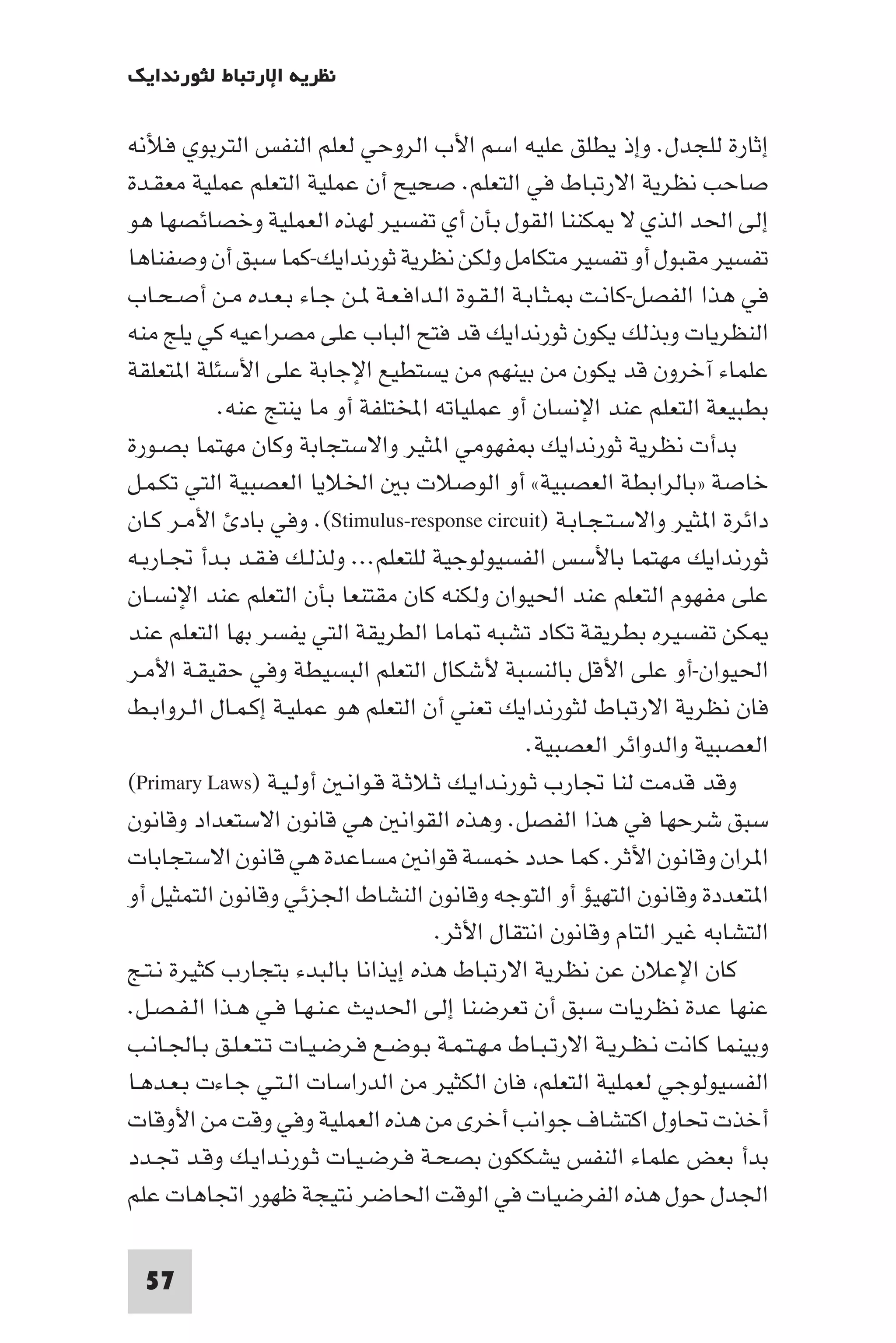 ‫ﻧﻈﺮﻳﺔ اﻹرﺗﺒﺎط ﻟﺜﻮرﻧﺪاﻳﻚ‬

‫إﺛﺎرة ﻟﻠﺠﺪل. وإذ ﻳﻄﻠﻖ ﻋﻠﻴﻪ اﺳﻢ اﻷب اﻟﺮوﺣﻲ ﻟﻌﻠﻢ اﻟﻨﻔﺲ اﻟﺘﺮﺑﻮي ﻓﻸﻧﻪ‬
‫ﺻﺎﺣﺐ ﻧﻈﺮﻳﺔ اﻻرﺗﺒﺎط ﻓﻲ اﻟﺘﻌﻠﻢ. ﺻﺤﻴﺢ أن ﻋﻤﻠﻴﺔ اﻟﺘﻌﻠﻢ ﻋﻤﻠﻴﺔ ﻣﻌﻘـﺪة‬
‫إﻟﻰ اﳊﺪ اﻟﺬي ﻻ ﻜﻨﻨﺎ اﻟﻘﻮل ﺑﺄن أي ﺗﻔﺴﻴﺮ ﻟﻬﺬه اﻟﻌﻤﻠﻴﺔ وﺧﺼﺎﺋﺼﻬﺎ ﻫﻮ‬
‫ﺗﻔﺴﻴﺮ ﻣﻘﺒﻮل أو ﺗﻔﺴﻴﺮ ﻣﺘﻜﺎﻣﻞ وﻟﻜﻦ ﻧﻈﺮﻳﺔ ﺛﻮرﻧﺪاﻳﻚ-ﻛﻤﺎ ﺳﺒﻖ أن وﺻﻔﻨﺎﻫﺎ‬
‫ﻓﻲ ﻫﺬا اﻟﻔﺼﻞ-ﻛﺎﻧـﺖ ـﺜـﺎﺑـﺔ اﻟـﻘـﻮة اﻟـﺪاﻓـﻌـﺔ ـﻦ ﺟـﺎء ﺑـﻌـﺪه ﻣـﻦ أﺻـﺤـﺎب‬
‫اﻟﻨﻈﺮﻳﺎت وﺑﺬﻟﻚ ﻳﻜﻮن ﺛﻮرﻧﺪاﻳﻚ ﻗﺪ ﻓﺘﺢ اﻟﺒﺎب ﻋﻠﻰ ﻣﺼﺮاﻋﻴﻪ ﻛﻲ ﻳﻠﺞ ﻣﻨﻪ‬
‫ﻋﻠﻤﺎء آﺧﺮون ﻗﺪ ﻳﻜﻮن ﻣﻦ ﺑﻴﻨﻬﻢ ﻣﻦ ﻳﺴﺘﻄﻴﻊ اﻹﺟﺎﺑﺔ ﻋﻠﻰ اﻷﺳﺌﻠﺔ ا ﺘﻌﻠﻘﺔ‬
           ‫ﺑﻄﺒﻴﻌﺔ اﻟﺘﻌﻠﻢ ﻋﻨﺪ اﻹﻧﺴﺎن أو ﻋﻤﻠﻴﺎﺗﻪ اﺨﻤﻟﺘﻠﻔﺔ أو ﻣﺎ ﻳﻨﺘﺞ ﻋﻨﻪ.‬
‫ﺑﺪأت ﻧﻈﺮﻳﺔ ﺛﻮرﻧﺪاﻳﻚ ﻔﻬﻮﻣﻲ ا ﺜﻴﺮ واﻻﺳﺘﺠﺎﺑﺔ وﻛﺎن ﻣﻬﺘﻤﺎ ﺑﺼـﻮرة‬
‫ﺧﺎﺻﺔ »ﺑﺎﻟﺮاﺑﻄﺔ اﻟﻌﺼﺒﻴﺔ« أو اﻟﻮﺻﻼت ﺑ اﳋﻼﻳﺎ اﻟﻌﺼﺒﻴﺔ اﻟﺘﻲ ﺗﻜـﻤـﻞ‬
‫داﺋﺮة ا ﺜﻴﺮ واﻻﺳـﺘـﺠـﺎﺑـﺔ )‪ .(Stimulus-response circuit‬وﻓﻲ ﺑﺎد اﻷﻣـﺮ ﻛـﺎن‬
‫ﺛﻮرﻧﺪاﻳﻚ ﻣﻬﺘﻤﺎ ﺑﺎﻷﺳﺲ اﻟﻔﺴﻴﻮﻟﻮﺟﻴﺔ ﻟﻠﺘﻌﻠﻢ... وﻟﺬﻟـﻚ ﻓـﻘـﺪ ﺑـﺪأ ﲡـﺎرﺑـﻪ‬
‫ﻋﻠﻰ ﻣﻔﻬﻮم اﻟﺘﻌﻠﻢ ﻋﻨﺪ اﳊﻴﻮان وﻟﻜﻨﻪ ﻛﺎن ﻣﻘﺘﻨﻌﺎ ﺑﺄن اﻟﺘﻌﻠﻢ ﻋﻨﺪ اﻹﻧﺴـﺎن‬
‫ﻜﻦ ﺗﻔﺴﻴﺮه ﺑﻄﺮﻳﻘﺔ ﺗﻜﺎد ﺗﺸﺒﻪ ﺎﻣﺎ اﻟﻄﺮﻳﻘﺔ اﻟﺘﻲ ﻳﻔﺴﺮ ﺑﻬﺎ اﻟﺘﻌﻠﻢ ﻋﻨﺪ‬
‫اﳊﻴﻮان-أو ﻋﻠﻰ اﻷﻗﻞ ﺑﺎﻟﻨﺴﺒﺔ ﻷﺷﻜﺎل اﻟﺘﻌﻠﻢ اﻟﺒﺴﻴﻄﺔ وﻓﻲ ﺣﻘﻴﻘـﺔ اﻷﻣـﺮ‬
‫ﻓﺎن ﻧﻈﺮﻳﺔ اﻻرﺗﺒﺎط ﻟﺜﻮرﻧﺪاﻳﻚ ﺗﻌﻨﻲ أن اﻟﺘﻌﻠﻢ ﻫﻮ ﻋﻤﻠﻴـﺔ إﻛـﻤـﺎل اﻟـﺮواﺑـﻂ‬
                                                ‫اﻟﻌﺼﺒﻴﺔ واﻟﺪواﺋﺮ اﻟﻌﺼﺒﻴﺔ.‬
‫وﻗﺪ ﻗﺪﻣﺖ ﻟﻨﺎ ﲡﺎرب ﺛـﻮرﻧـﺪاﻳـﻚ ﺛـﻼﺛـﺔ ﻗـﻮاﻧـ أوﻟـﻴـﺔ )‪(Primary Laws‬‬
‫ﺳﺒﻖ ﺷﺮﺣﻬﺎ ﻓﻲ ﻫﺬا اﻟﻔﺼﻞ. وﻫﺬه اﻟﻘﻮاﻧ ﻫﻲ ﻗﺎﻧﻮن اﻻﺳﺘﻌﺪاد وﻗﺎﻧﻮن‬
‫ا ﺮان وﻗﺎﻧﻮن اﻷﺛﺮ. ﻛﻤﺎ ﺣﺪد ﺧﻤﺴﺔ ﻗﻮاﻧ ﻣﺴﺎﻋﺪة ﻫﻲ ﻗﺎﻧﻮن اﻻﺳﺘﺠﺎﺑﺎت‬
‫ا ﺘﻌﺪدة وﻗﺎﻧﻮن اﻟﺘﻬﻴﺆ أو اﻟﺘﻮﺟﻪ وﻗﺎﻧﻮن اﻟﻨﺸﺎط اﳉﺰﺋﻲ وﻗﺎﻧﻮن اﻟﺘﻤﺜﻴﻞ أو‬
                                     ‫اﻟﺘﺸﺎﺑﻪ ﻏﻴﺮ اﻟﺘﺎم وﻗﺎﻧﻮن اﻧﺘﻘﺎل اﻷﺛﺮ.‬
‫ﻛﺎن اﻹﻋﻼن ﻋﻦ ﻧﻈﺮﻳﺔ اﻻرﺗﺒﺎط ﻫﺬه إﻳﺬاﻧﺎ ﺑﺎﻟﺒﺪء ﺑﺘﺠﺎرب ﻛﺜﻴﺮة ﻧـﺘـﺞ‬
‫ﻋﻨﻬﺎ ﻋﺪة ﻧﻈﺮﻳﺎت ﺳﺒﻖ أن ﺗﻌﺮﺿﻨﺎ إﻟﻰ اﳊﺪﻳﺚ ﻋـﻨـﻬـﺎ ﻓـﻲ ﻫـﺬا اﻟـﻔـﺼـﻞ.‬
‫وﺑﻴﻨﻤﺎ ﻛﺎﻧﺖ ﻧـﻈـﺮﻳـﺔ اﻻرﺗـﺒـﺎط ﻣـﻬـﺘـﻤـﺔ ﺑـﻮﺿـﻊ ﻓـﺮﺿـﻴـﺎت ﺗـﺘـﻌـﻠـﻖ ﺑـﺎﳉـﺎﻧـﺐ‬
‫اﻟﻔﺴﻴﻮﻟﻮﺟﻲ ﻟﻌﻤﻠﻴﺔ اﻟﺘﻌﻠﻢ ﻓﺎن اﻟﻜﺜﻴﺮ ﻣﻦ اﻟﺪراﺳﺎت اﻟـﺘـﻲ ﺟـﺎءت ﺑـﻌـﺪﻫـﺎ‬
‫أﺧﺬت ﲢﺎول اﻛﺘﺸﺎف ﺟﻮاﻧﺐ أﺧﺮى ﻣﻦ ﻫﺬه اﻟﻌﻤﻠﻴﺔ وﻓﻲ وﻗﺖ ﻣﻦ اﻷوﻗﺎت‬
‫ﺑﺪأ ﺑﻌﺾ ﻋﻠﻤﺎء اﻟﻨﻔﺲ ﻳﺸﻜﻜﻮن ﺑﺼﺤـﺔ ﻓـﺮﺿـﻴـﺎت ﺛـﻮرﻧـﺪاﻳـﻚ وﻗـﺪ ﲡـﺪد‬
‫اﳉﺪل ﺣﻮل ﻫﺬه اﻟﻔﺮﺿﻴﺎت ﻓﻲ اﻟﻮﻗﺖ اﳊﺎﺿﺮ ﻧﺘﻴﺠﺔ ﻇﻬﻮر اﲡﺎﻫﺎت ﻋﻠﻢ‬

  ‫75‬
 