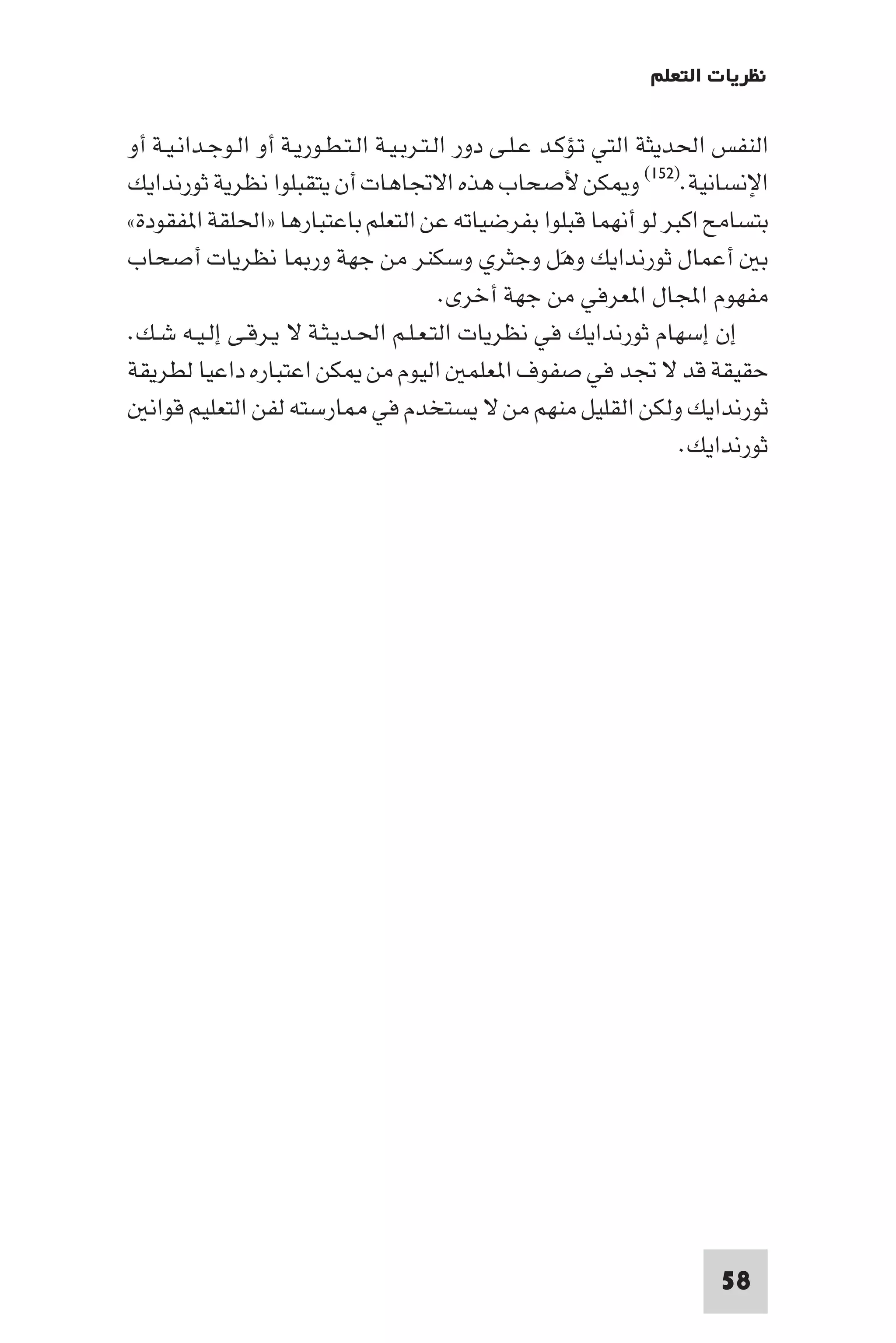 ‫ﻧﻈﺮﻳﺎت اﻟﺘﻌﻠﻢ‬

‫اﻟﻨﻔﺲ اﳊﺪﻳﺜﺔ اﻟﺘﻲ ﺗـﺆﻛـﺪ ﻋـﻠـﻰ دور اﻟـﺘـﺮﺑـﻴـﺔ اﻟـﺘـﻄـﻮرﻳـﺔ أو اﻟـﻮﺟـﺪاﻧـﻴـﺔ أو‬
‫اﻹﻧﺴﺎﻧﻴﺔ.)٢٥١( و ﻜﻦ ﻷﺻﺤﺎب ﻫﺬه اﻻﲡﺎﻫﺎت أن ﻳﺘﻘﺒﻠﻮا ﻧﻈﺮﻳﺔ ﺛﻮرﻧﺪاﻳﻚ‬
‫ﺑﺘﺴﺎﻣﺢ اﻛﺒﺮ ﻟﻮ أﻧﻬﻤﺎ ﻗﺒﻠﻮا ﺑﻔﺮﺿﻴﺎﺗﻪ ﻋﻦ اﻟﺘﻌﻠﻢ ﺑﺎﻋﺘﺒﺎرﻫﺎ »اﳊﻠﻘﺔ ا ﻔﻘﻮدة«‬
‫ﺑ أﻋﻤﺎل ﺛﻮرﻧﺪاﻳﻚ وﻫﻞ وﺟﺜﺮي وﺳﻜﻨﺮ ﻣﻦ ﺟﻬﺔ ور ﺎ ﻧﻈﺮﻳﺎت أﺻﺤﺎب‬ ‫َ‬
                                           ‫ﻣﻔﻬﻮم اﺠﻤﻟﺎل ا ﻌﺮﻓﻲ ﻣﻦ ﺟﻬﺔ أﺧﺮى.‬
‫إن إﺳﻬﺎم ﺛﻮرﻧﺪاﻳﻚ ﻓﻲ ﻧﻈﺮﻳﺎت اﻟﺘـﻌـﻠـﻢ اﳊـﺪﻳـﺜـﺔ ﻻ ﻳـﺮﻗـﻰ إﻟـﻴـﻪ ﺷـﻚ.‬
‫ﺣﻘﻴﻘﺔ ﻗﺪ ﻻ ﲡﺪ ﻓﻲ ﺻﻔﻮف ا ﻌﻠﻤ اﻟﻴﻮم ﻣﻦ ﻜﻦ اﻋﺘﺒﺎره داﻋﻴﺎ ﻟﻄﺮﻳﻘﺔ‬
  ‫ﺛﻮرﻧﺪاﻳﻚ وﻟﻜﻦ اﻟﻘﻠﻴﻞ ﻣﻨﻬﻢ ﻣﻦ ﻻ ﻳﺴﺘﺨﺪم ﻓﻲ ﺎرﺳﺘﻪ ﻟﻔﻦ اﻟﺘﻌﻠﻴﻢ ﻗﻮاﻧ‬
                                                                       ‫ﺛﻮرﻧﺪاﻳﻚ.‬




                                                                          ‫85‬
 