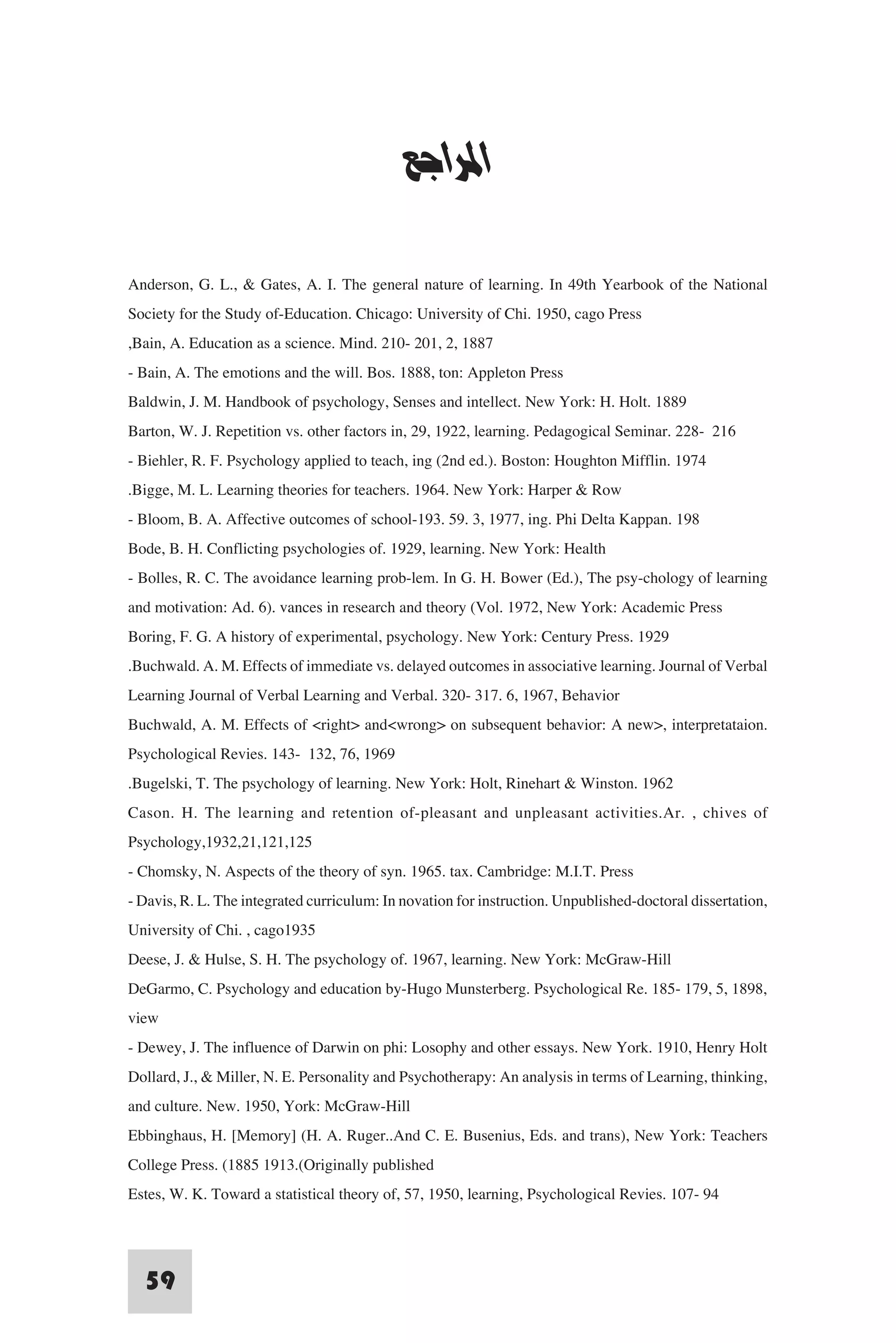 ‫ﻧﻈﺮﻳﺔ اﻹرﺗﺒﺎط ﻟﺜﻮرﻧﺪاﻳﻚ‬


                                             ‫اﳌﺮاﺟﻊ‬

Anderson, G. L., & Gates, A. I. The general nature of learning. In 49th Yearbook of the National
Society for the Study of-Education. Chicago: University of Chi. 1950, cago Press
,Bain, A. Education as a science. Mind. 210- 201, 2, 1887
- Bain, A. The emotions and the will. Bos. 1888, ton: Appleton Press
Baldwin, J. M. Handbook of psychology, Senses and intellect. New York: H. Holt. 1889
Barton, W. J. Repetition vs. other factors in, 29, 1922, learning. Pedagogical Seminar. 228- 216
- Biehler, R. F. Psychology applied to teach, ing (2nd ed.). Boston: Houghton Mifflin. 1974
.Bigge, M. L. Learning theories for teachers. 1964. New York: Harper & Row
- Bloom, B. A. Affective outcomes of school-193. 59. 3, 1977, ing. Phi Delta Kappan. 198
Bode, B. H. Conflicting psychologies of. 1929, learning. New York: Health
- Bolles, R. C. The avoidance learning prob-lem. In G. H. Bower (Ed.), The psy-chology of learning
and motivation: Ad. 6). vances in research and theory (Vol. 1972, New York: Academic Press
Boring, F. G. A history of experimental, psychology. New York: Century Press. 1929
.Buchwald. A. M. Effects of immediate vs. delayed outcomes in associative learning. Journal of Verbal
Learning Journal of Verbal Learning and Verbal. 320- 317. 6, 1967, Behavior
Buchwald, A. M. Effects of <right> and<wrong> on subsequent behavior: A new>, interpretataion.
Psychological Revies. 143- 132, 76, 1969
.Bugelski, T. The psychology of learning. New York: Holt, Rinehart & Winston. 1962
Cason. H. The learning and retention of-pleasant and unpleasant activities.Ar. , chives of
Psychology,1932,21,121,125
- Chomsky, N. Aspects of the theory of syn. 1965. tax. Cambridge: M.I.T. Press
- Davis, R. L. The integrated curriculum: In novation for instruction. Unpublished-doctoral dissertation,
University of Chi. , cago1935
Deese, J. & Hulse, S. H. The psychology of. 1967, learning. New York: McGraw-Hill
DeGarmo, C. Psychology and education by-Hugo Munsterberg. Psychological Re. 185- 179, 5, 1898,
view
- Dewey, J. The influence of Darwin on phi: Losophy and other essays. New York. 1910, Henry Holt
Dollard, J., & Miller, N. E. Personality and Psychotherapy: An analysis in terms of Learning, thinking,
and culture. New. 1950, York: McGraw-Hill
Ebbinghaus, H. [Memory] (H. A. Ruger..And C. E. Busenius, Eds. and trans), New York: Teachers
College Press. (1885 1913.(Originally published
Estes, W. K. Toward a statistical theory of, 57, 1950, learning, Psychological Revies. 107- 94


  59
 