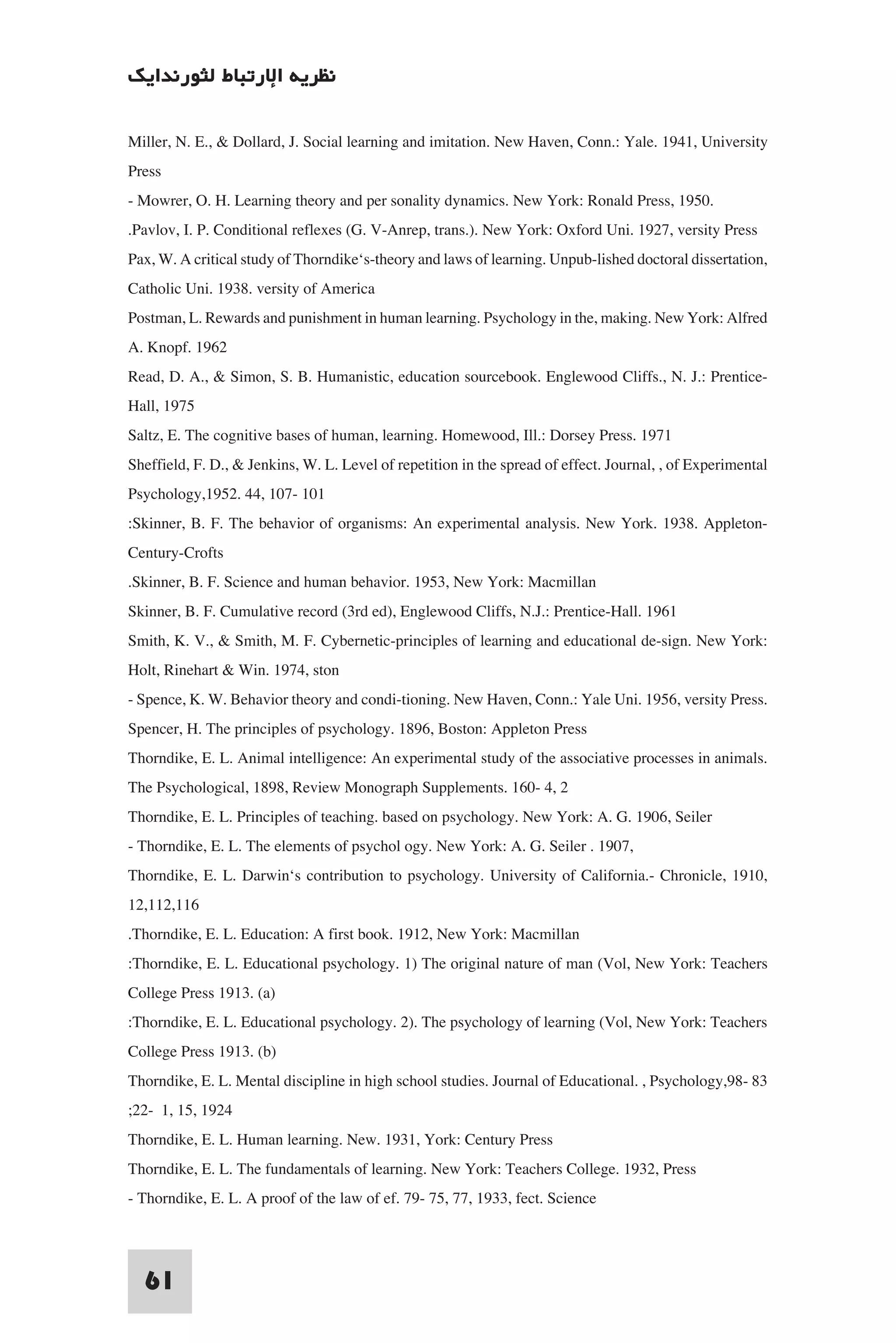 ‫ﻧﻈﺮﻳﺔ اﻹرﺗﺒﺎط ﻟﺜﻮرﻧﺪاﻳﻚ‬

Miller, N. E., & Dollard, J. Social learning and imitation. New Haven, Conn.: Yale. 1941, University
Press
- Mowrer, O. H. Learning theory and per sonality dynamics. New York: Ronald Press, 1950.
.Pavlov, I. P. Conditional reflexes (G. V-Anrep, trans.). New York: Oxford Uni. 1927, versity Press
Pax, W. A critical study of Thorndike‘s-theory and laws of learning. Unpub-lished doctoral dissertation,
Catholic Uni. 1938. versity of America
Postman, L. Rewards and punishment in human learning. Psychology in the, making. New York: Alfred
A. Knopf. 1962
Read, D. A., & Simon, S. B. Humanistic, education sourcebook. Englewood Cliffs., N. J.: Prentice-
Hall, 1975
Saltz, E. The cognitive bases of human, learning. Homewood, Ill.: Dorsey Press. 1971
Sheffield, F. D., & Jenkins, W. L. Level of repetition in the spread of effect. Journal, , of Experimental
Psychology,1952. 44, 107- 101
:Skinner, B. F. The behavior of organisms: An experimental analysis. New York. 1938. Appleton-
Century-Crofts
.Skinner, B. F. Science and human behavior. 1953, New York: Macmillan
Skinner, B. F. Cumulative record (3rd ed), Englewood Cliffs, N.J.: Prentice-Hall. 1961
Smith, K. V., & Smith, M. F. Cybernetic-principles of learning and educational de-sign. New York:
Holt, Rinehart & Win. 1974, ston
- Spence, K. W. Behavior theory and condi-tioning. New Haven, Conn.: Yale Uni. 1956, versity Press.
Spencer, H. The principles of psychology. 1896, Boston: Appleton Press
Thorndike, E. L. Animal intelligence: An experimental study of the associative processes in animals.
The Psychological, 1898, Review Monograph Supplements. 160- 4, 2
Thorndike, E. L. Principles of teaching. based on psychology. New York: A. G. 1906, Seiler
- Thorndike, E. L. The elements of psychol ogy. New York: A. G. Seiler . 1907,
Thorndike, E. L. Darwin‘s contribution to psychology. University of California.- Chronicle, 1910,
12,112,116
.Thorndike, E. L. Education: A first book. 1912, New York: Macmillan
:Thorndike, E. L. Educational psychology. 1) The original nature of man (Vol, New York: Teachers
College Press 1913. (a)
:Thorndike, E. L. Educational psychology. 2). The psychology of learning (Vol, New York: Teachers
College Press 1913. (b)
Thorndike, E. L. Mental discipline in high school studies. Journal of Educational. , Psychology,98- 83
;22- 1, 15, 1924
Thorndike, E. L. Human learning. New. 1931, York: Century Press
Thorndike, E. L. The fundamentals of learning. New York: Teachers College. 1932, Press
- Thorndike, E. L. A proof of the law of ef. 79- 75, 77, 1933, fect. Science


  61
 