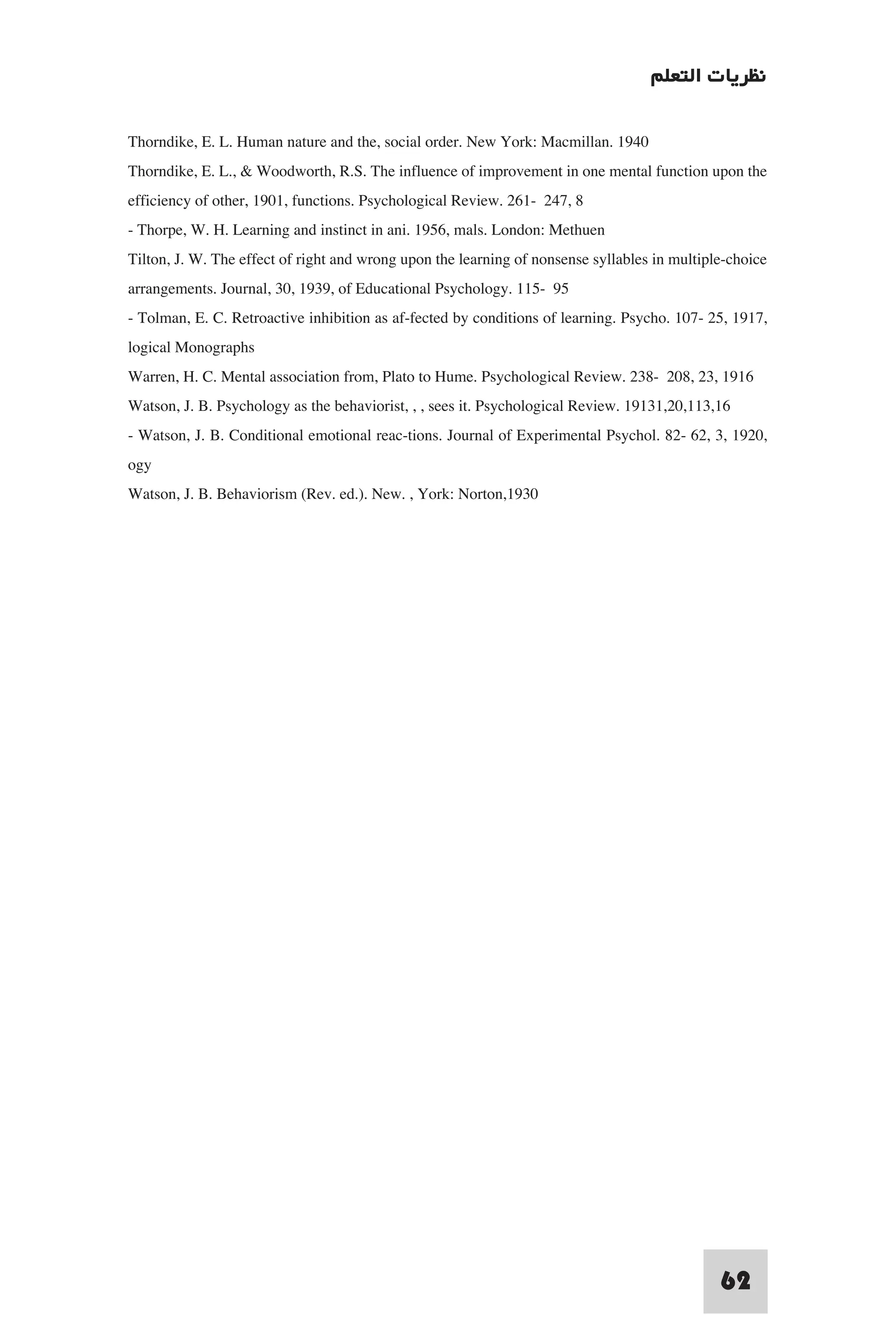 ‫ﻧﻈﺮﻳﺎت اﻟﺘﻌﻠﻢ‬

Thorndike, E. L. Human nature and the, social order. New York: Macmillan. 1940
Thorndike, E. L., & Woodworth, R.S. The influence of improvement in one mental function upon the
efficiency of other, 1901, functions. Psychological Review. 261- 247, 8
- Thorpe, W. H. Learning and instinct in ani. 1956, mals. London: Methuen
Tilton, J. W. The effect of right and wrong upon the learning of nonsense syllables in multiple-choice
arrangements. Journal, 30, 1939, of Educational Psychology. 115- 95
- Tolman, E. C. Retroactive inhibition as af-fected by conditions of learning. Psycho. 107- 25, 1917,
logical Monographs
Warren, H. C. Mental association from, Plato to Hume. Psychological Review. 238- 208, 23, 1916
Watson, J. B. Psychology as the behaviorist, , , sees it. Psychological Review. 19131,20,113,16
- Watson, J. B. Conditional emotional reac-tions. Journal of Experimental Psychol. 82- 62, 3, 1920,
ogy
Watson, J. B. Behaviorism (Rev. ed.). New. , York: Norton,1930




                                                                                              62
 