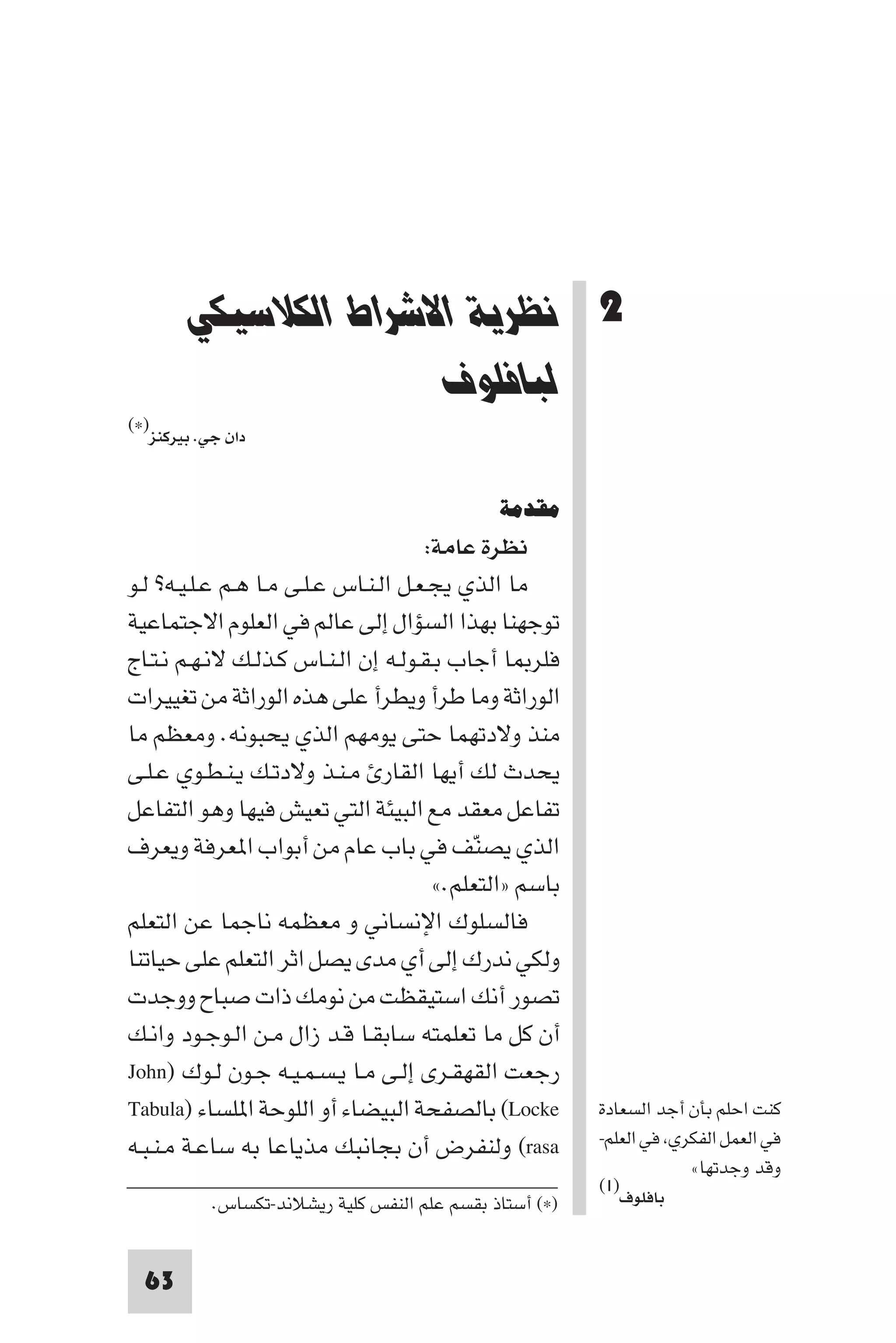 ‫ﻧﻈﺮﻳﺔ اﻻﺷﺮاط اﻟﻜﻼﺳﻴﻜﻲ ﻟﺒﺎﻓﻠﻮف‬




       ‫2 ﻧﻈﺮﻳﺔ اﻻﺷﺮاط اﻟﻜﻼﺳﻴﻜﻲ‬
                     ‫ﻟﺒﺎﻓﻠﻮف‬
‫)×(‬
  ‫دان ﺟﻲ. ﺑﻴﺮﻛﻨﺰ‬


                                              ‫ﻣﻘﺪﻣﺔ‬
                                      ‫ﻧﻈﺮة ﻋﺎﻣﺔ:‬
‫ﻣﺎ اﻟﺬي ﻳﺠـﻌـﻞ اﻟـﻨـﺎس ﻋـﻠـﻰ ﻣـﺎ ﻫـﻢ ﻋـﻠـﻴـﻪ? ﻟـﻮ‬
‫ﺗﻮﺟﻬﻨﺎ ﺑﻬﺬا اﻟﺴﺆال إﻟﻰ ﻋﺎﻟﻢ ﻓﻲ اﻟﻌﻠﻮم اﻻﺟﺘﻤﺎﻋﻴﺔ‬
‫ﻓﻠﺮ ﺎ أﺟﺎب ﺑـﻘـﻮﻟـﻪ إن اﻟـﻨـﺎس ﻛـﺬﻟـﻚ ﻻﻧـﻬـﻢ ﻧـﺘـﺎج‬
‫اﻟﻮراﺛﺔ وﻣﺎ ﻃﺮأ وﻳﻄﺮأ ﻋﻠﻰ ﻫﺬه اﻟﻮراﺛﺔ ﻣﻦ ﺗﻐﻴﻴﺮات‬
‫ﻣﻨﺬ وﻻدﺗﻬﻤﺎ ﺣﺘﻰ ﻳﻮﻣﻬﻢ اﻟﺬي ﻳﺤﺒﻮﻧﻪ. وﻣﻌﻈﻢ ﻣﺎ‬
‫ﻳﺤﺪث ﻟﻚ أﻳﻬﺎ اﻟﻘﺎر ﻣـﻨـﺬ وﻻدﺗـﻚ ﻳـﻨـﻄـﻮي ﻋـﻠـﻰ‬
‫ﺗﻔﺎﻋﻞ ﻣﻌﻘﺪ ﻣﻊ اﻟﺒﻴﺌﺔ اﻟﺘﻲ ﺗﻌﻴﺶ ﻓﻴﻬﺎ وﻫﻮ اﻟﺘﻔﺎﻋﻞ‬
‫اﻟﺬي ﻳﺼﻨﻒ ﻓﻲ ﺑﺎب ﻋﺎم ﻣﻦ أﺑﻮاب ا ﻌﺮﻓﺔ وﻳﻌﺮف‬  ‫ّ‬
                                       ‫ﺑﺎﺳﻢ »اﻟﺘﻌﻠﻢ.«‬
‫ﻓﺎﻟﺴﻠﻮك اﻹﻧﺴﺎﻧﻲ و ﻣﻌﻈﻤﻪ ﻧﺎﺟﻤﺎ ﻋﻦ اﻟﺘﻌﻠﻢ‬
‫وﻟﻜﻲ ﻧﺪرك إﻟﻰ أي ﻣﺪى ﻳﺼﻞ اﺛﺮ اﻟﺘﻌﻠﻢ ﻋﻠﻰ ﺣﻴﺎﺗﻨﺎ‬
‫ﺗﺼﻮر أﻧﻚ اﺳﺘﻴﻘﻈﺖ ﻣﻦ ﻧﻮﻣﻚ ذات ﺻﺒﺎح ووﺟﺪت‬
‫أن ﻛﻞ ﻣﺎ ﺗﻌﻠﻤﺘﻪ ﺳﺎﺑﻘـﺎ ﻗـﺪ زال ﻣـﻦ اﻟـﻮﺟـﻮد واﻧـﻚ‬
‫رﺟﻌﺖ اﻟﻘﻬﻘـﺮى إﻟـﻰ ﻣـﺎ ﻳـﺴـﻤـﻴـﻪ ﺟـﻮن ﻟـﻮك )‪John‬‬
‫‪ (Locke‬ﺑﺎﻟﺼﻔﺤﺔ اﻟﺒﻴﻀﺎء أو اﻟﻠﻮﺣﺔ ا ﻠﺴﺎء )‪Tabula‬‬          ‫ﻛﻨﺖ اﺣﻠﻢ ﺑﺄن أﺟﺪ اﻟﺴﻌﺎدة‬
‫‪ (rasa‬وﻟﻨﻔﺮض أن ﺑﺠﺎﻧﺒﻚ ﻣﺬﻳﺎﻋﺎ ﺑﻪ ﺳﺎﻋـﺔ ﻣـﻨـﺒـﻪ‬           ‫ﻓﻲ اﻟﻌﻤﻞ اﻟﻔﻜﺮي ﻓﻲ اﻟﻌﻠﻢ-‬
                                                                     ‫وﻗﺪ وﺟﺪﺗﻬﺎ«‬
                                                         ‫)١(‬
           ‫)×( أﺳﺘﺎذ ﺑﻘﺴﻢ ﻋﻠﻢ اﻟﻨﻔﺲ ﻛﻠﻴﺔ رﻳﺸﻼﻧﺪ-ﺗﻜﺴﺎس.‬     ‫ﺑﺎﻓﻠﻮف‬



  ‫36‬
 