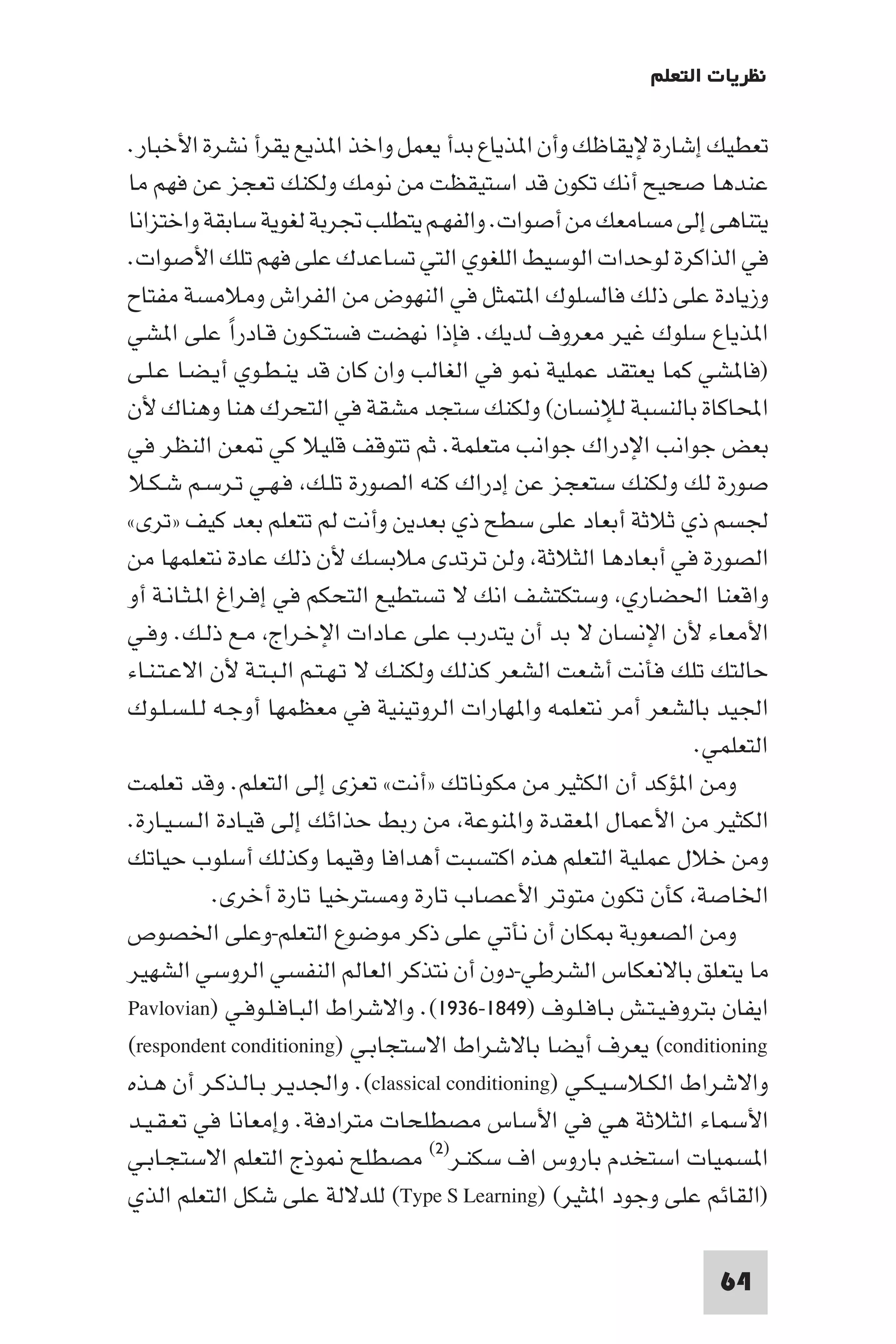 ‫ﻧﻈﺮﻳﺎت اﻟﺘﻌﻠﻢ‬

‫ﺗﻌﻄﻴﻚ إﺷﺎرة ﻹﻳﻘﺎﻇﻚ وأن ا ﺬﻳﺎع ﺑﺪأ ﻳﻌﻤﻞ واﺧﺬ ا ﺬﻳﻊ ﻳﻘﺮأ ﻧﺸﺮة اﻷﺧﺒﺎر.‬
‫ﻋﻨﺪﻫﺎ ﺻﺤﻴﺢ أﻧﻚ ﺗﻜﻮن ﻗﺪ اﺳﺘﻴﻘﻈﺖ ﻣﻦ ﻧﻮﻣﻚ وﻟﻜﻨﻚ ﺗﻌﺠﺰ ﻋﻦ ﻓﻬﻢ ﻣﺎ‬
‫ﻳﺘﻨﺎﻫﻰ إﻟﻰ ﻣﺴﺎﻣﻌﻚ ﻣﻦ أﺻﻮات. واﻟﻔﻬـﻢ ﻳﺘﻄﻠﺐ ﲡﺮﺑﺔ ﻟﻐﻮﻳﺔ ﺳﺎﺑﻘﺔ واﺧﺘﺰاﻧﺎ‬
‫ﻓﻲ اﻟﺬاﻛﺮة ﻟﻮﺣﺪات اﻟﻮﺳﻴﻂ اﻟﻠﻐﻮي اﻟﺘﻲ ﺗﺴﺎﻋﺪك ﻋﻠﻰ ﻓﻬﻢ ﺗﻠﻚ اﻷﺻﻮات.‬
‫وزﻳﺎدة ﻋﻠﻰ ذﻟﻚ ﻓﺎﻟﺴﻠﻮك ا ﺘﻤﺜﻞ ﻓﻲ اﻟﻨﻬﻮض ﻣﻦ اﻟﻔﺮاش وﻣﻼﻣﺴﺔ ﻣﻔﺘﺎح‬
‫ا ﺬﻳﺎع ﺳﻠﻮك ﻏﻴﺮ ﻣﻌﺮوف ﻟﺪﻳﻚ. ﻓﺈذا ﻧﻬﻀﺖ ﻓﺴﺘـﻜـﻮن ﻗـﺎدرا ﻋﻠﻰ ا ﺸﻲ‬
              ‫ً‬
‫)ﻓﺎ ﺸﻲ ﻛﻤﺎ ﻳﻌﺘﻘﺪ ﻋﻤﻠﻴﺔ ﻮ ﻓﻲ اﻟﻐﺎﻟﺐ وان ﻛﺎن ﻗﺪ ﻳﻨـﻄـﻮي أﻳـﻀـﺎ ﻋـﻠـﻰ‬
‫اﶈﺎﻛﺎة ﺑﺎﻟﻨﺴﺒﺔ ﻟﻺﻧﺴﺎن( وﻟﻜﻨﻚ ﺳﺘﺠﺪ ﻣﺸﻘﺔ ﻓﻲ اﻟﺘﺤﺮك ﻫﻨﺎ وﻫﻨﺎك ﻷن‬
‫ﺑﻌﺾ ﺟﻮاﻧﺐ اﻹدراك ﺟﻮاﻧﺐ ﻣﺘﻌﻠﻤﺔ. ﺛﻢ ﺗﺘﻮﻗﻒ ﻗﻠﻴﻼ ﻛﻲ ﻌﻦ اﻟﻨﻈﺮ ﻓﻲ‬
‫ﺻﻮرة ﻟﻚ وﻟﻜﻨﻚ ﺳﺘﻌﺠﺰ ﻋﻦ إدراك ﻛﻨﻪ اﻟﺼﻮرة ﺗﻠـﻚ ﻓـﻬـﻲ ﺗـﺮﺳـﻢ ﺷـﻜـﻼ‬
‫ﳉﺴﻢ ذي ﺛﻼﺛﺔ أﺑﻌﺎد ﻋﻠﻰ ﺳﻄﺢ ذي ﺑﻌﺪﻳﻦ وأﻧﺖ ﻟﻢ ﺗﺘﻌﻠﻢ ﺑﻌﺪ ﻛﻴﻒ »ﺗﺮى«‬
‫اﻟﺼﻮرة ﻓﻲ أﺑﻌﺎدﻫﺎ اﻟﺜﻼﺛﺔ وﻟﻦ ﺗﺮﺗﺪى ﻣﻼﺑﺴﻚ ﻷن ذﻟﻚ ﻋﺎدة ﻧﺘﻌﻠﻤﻬﺎ ﻣﻦ‬
‫واﻗﻌﻨﺎ اﳊﻀﺎري وﺳﺘﻜﺘﺸﻒ اﻧﻚ ﻻ ﺗﺴﺘﻄﻴﻊ اﻟﺘﺤﻜﻢ ﻓﻲ إﻓـﺮاغ ا ـﺜـﺎﻧـﺔ أو‬
‫اﻷﻣﻌﺎء ﻷن اﻹﻧﺴﺎن ﻻ ﺑﺪ أن ﻳﺘﺪرب ﻋﻠﻰ ﻋـﺎدات اﻹﺧـﺮاج ﻣـﻊ ذﻟـﻚ. وﻓـﻲ‬
‫ﺣﺎﻟﺘﻚ ﺗﻠﻚ ﻓﺄﻧﺖ أﺷﻌﺖ اﻟﺸﻌﺮ ﻛﺬﻟﻚ وﻟﻜﻨـﻚ ﻻ ﺗـﻬـﺘـﻢ اﻟـﺒـﺘـﺔ ﻷن اﻻﻋـﺘـﻨـﺎء‬
‫اﳉﻴﺪ ﺑﺎﻟﺸﻌﺮ أﻣﺮ ﻧﺘﻌﻠﻤﻪ وا ﻬﺎرات اﻟﺮوﺗﻴﻨﻴﺔ ﻓﻲ ﻣﻌﻈﻤﻬﺎ أوﺟـﻪ ﻟـﻠـﺴـﻠـﻮك‬
                                                                  ‫اﻟﺘﻌﻠﻤﻲ.‬
‫وﻣﻦ ا ﺆﻛﺪ أن اﻟﻜﺜﻴﺮ ﻣﻦ ﻣﻜﻮﻧﺎﺗﻚ »أﻧﺖ« ﺗﻌﺰى إﻟﻰ اﻟﺘﻌﻠﻢ. وﻗﺪ ﺗﻌﻠﻤﺖ‬
‫اﻟﻜﺜﻴﺮ ﻣﻦ اﻷﻋﻤﺎل ا ﻌﻘﺪة وا ﻨﻮﻋﺔ ﻣﻦ رﺑﻂ ﺣﺬاﺋﻚ إﻟﻰ ﻗﻴـﺎدة اﻟـﺴـﻴـﺎرة.‬
‫وﻣﻦ ﺧﻼل ﻋﻤﻠﻴﺔ اﻟﺘﻌﻠﻢ ﻫﺬه اﻛﺘﺴﺒﺖ أﻫﺪاﻓﺎ وﻗﻴﻤﺎ وﻛﺬﻟﻚ أﺳﻠﻮب ﺣﻴﺎﺗﻚ‬
            ‫اﳋﺎﺻﺔ ﻛﺄن ﺗﻜﻮن ﻣﺘﻮﺗﺮ اﻷﻋﺼﺎب ﺗﺎرة وﻣﺴﺘﺮﺧﻴﺎ ﺗﺎرة أﺧﺮى.‬
‫وﻣﻦ اﻟﺼﻌﻮﺑﺔ ﻜﺎن أن ﻧﺄﺗﻲ ﻋﻠﻰ ذﻛﺮ ﻣﻮﺿﻮع اﻟﺘﻌﻠﻢ-وﻋﻠﻰ اﳋﺼﻮص‬
‫ﻣﺎ ﻳﺘﻌﻠﻖ ﺑﺎﻻﻧﻌﻜﺎس اﻟﺸﺮﻃﻲ-دون أن ﻧﺘﺬﻛﺮ اﻟﻌﺎﻟﻢ اﻟﻨﻔﺴﻲ اﻟﺮوﺳﻲ اﻟﺸﻬﻴﺮ‬
‫اﻳﻔﺎن ﺑﺘﺮوﻓـﻴـﺘـﺶ ﺑـﺎﻓـﻠـﻮف )٩٤٨١-٦٣٩١(. واﻻﺷﺮاط اﻟﺒـﺎﻓـﻠـﻮﻓـﻲ )‪Pavlovian‬‬
‫‪ (conditioning‬ﻳﻌﺮف أﻳﻀﺎ ﺑﺎﻻﺷﺮاط اﻻﺳﺘﺠﺎﺑـﻲ )‪(respondent conditioning‬‬
‫واﻻﺷﺮاط اﻟﻜـﻼﺳـﻴـﻜـﻲ )‪ .(classical conditioning‬واﳉﺪﻳـﺮ ﺑـﺎﻟـﺬﻛـﺮ أن ﻫـﺬه‬
‫اﻷﺳﻤﺎء اﻟﺜﻼﺛﺔ ﻫﻲ ﻓﻲ اﻷﺳﺎس ﻣﺼﻄﻠﺤﺎت ﻣﺘﺮادﻓﺔ. وإﻣﻌﺎﻧﺎ ﻓﻲ ﺗﻌـﻘـﻴـﺪ‬
‫ا ﺴﻤﻴﺎت اﺳﺘﺨﺪم ﺑﺎروس اف ﺳﻜﻨـﺮ)٢( ﻣﺼﻄﻠﺢ ﻮذج اﻟﺘﻌﻠﻢ اﻻﺳﺘﺠـﺎﺑـﻲ‬
‫)اﻟﻘﺎﺋﻢ ﻋﻠﻰ وﺟﻮد ا ﺜﻴﺮ( )‪ (Type S Learning‬ﻟﻠﺪﻻﻟﺔ ﻋﻠﻰ ﺷﻜﻞ اﻟﺘﻌﻠﻢ اﻟﺬي‬

                                                                    ‫46‬
 