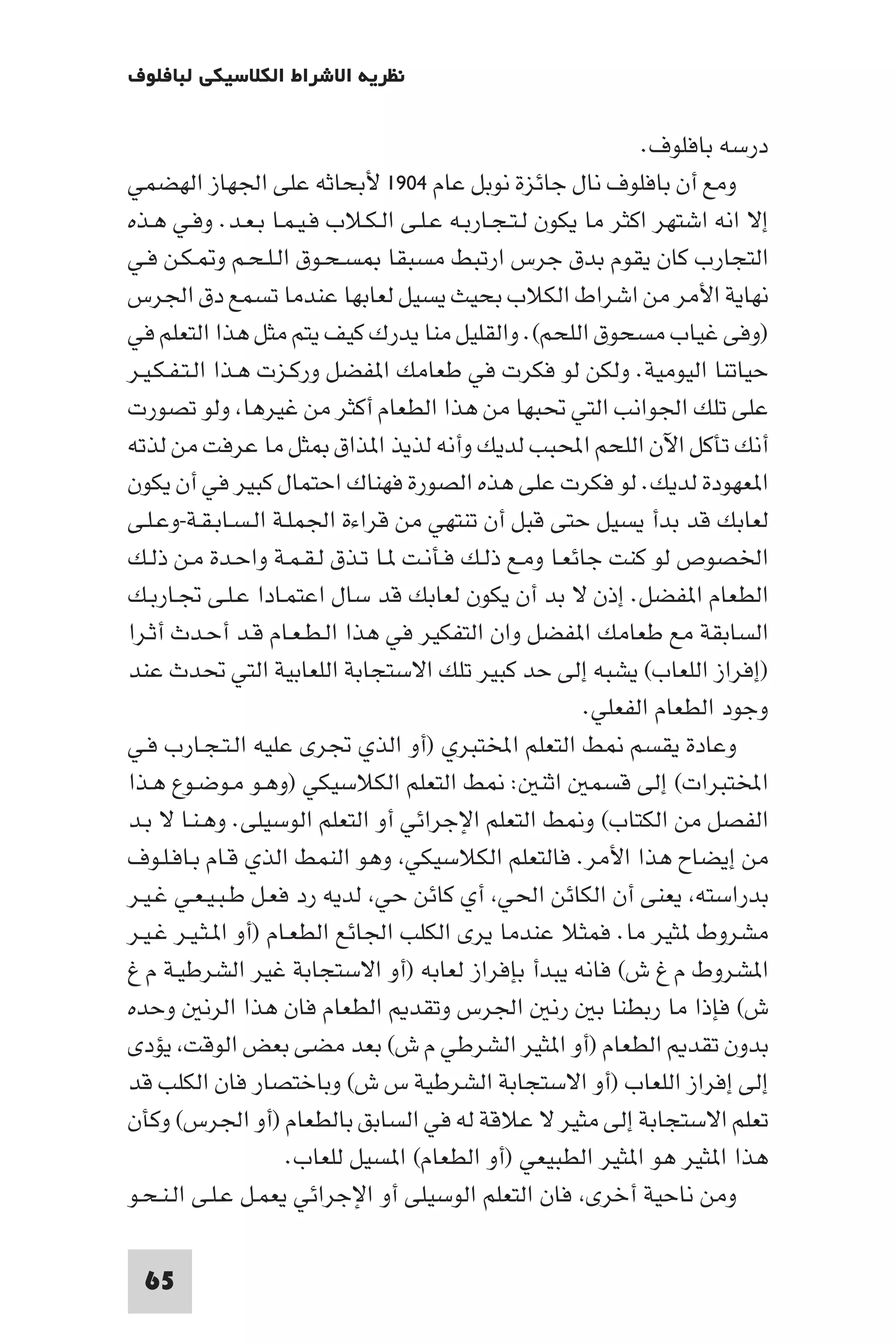 ‫ﻧﻈﺮﻳﺔ اﻻﺷﺮاط اﻟﻜﻼﺳﻴﻜﻲ ﻟﺒﺎﻓﻠﻮف‬

                                                              ‫درﺳﻪ ﺑﺎﻓﻠﻮف.‬
‫وﻣﻊ أن ﺑﺎﻓﻠﻮف ﻧﺎل ﺟﺎﺋﺰة ﻧﻮﺑﻞ ﻋﺎم ٤٠٩١ ﻷﺑﺤﺎﺛﻪ ﻋﻠﻰ اﳉﻬﺎز اﻟﻬﻀﻤﻲ‬
‫إﻻ اﻧﻪ اﺷﺘﻬﺮ اﻛﺜﺮ ﻣﺎ ﻳﻜﻮن ﻟـﺘـﺠـﺎرﺑـﻪ ﻋـﻠـﻰ اﻟـﻜـﻼب ﻓـﻴـﻤـﺎ ﺑـﻌـﺪ. وﻓـﻲ ﻫـﺬه‬
‫اﻟﺘﺠﺎرب ﻛﺎن ﻳﻘﻮم ﺑﺪق ﺟﺮس ارﺗﺒﻂ ﻣﺴﺒﻘﺎ ﺴـﺤـﻮق اﻟـﻠـﺤـﻢ و ـﻜـﻦ ﻓـﻲ‬
‫ﻧﻬﺎﻳﺔ اﻷﻣﺮ ﻣﻦ اﺷﺮاط اﻟﻜﻼب ﺑﺤﻴﺚ ﻳﺴﻴﻞ ﻟﻌﺎﺑﻬﺎ ﻋﻨﺪﻣﺎ ﺗﺴﻤﻊ دق اﳉﺮس‬
‫)وﻓﻰ ﻏﻴﺎب ﻣﺴﺤﻮق اﻟﻠﺤﻢ(. واﻟﻘﻠﻴﻞ ﻣﻨﺎ ﻳﺪرك ﻛﻴﻒ ﻳﺘﻢ ﻣﺜﻞ ﻫﺬا اﻟﺘﻌﻠﻢ ﻓﻲ‬
‫ﺣﻴﺎﺗﻨﺎ اﻟﻴﻮﻣﻴﺔ. وﻟﻜﻦ ﻟﻮ ﻓﻜﺮت ﻓﻲ ﻃﻌﺎﻣﻚ ا ﻔﻀﻞ ورﻛـﺰت ﻫـﺬا اﻟـﺘـﻔـﻜـﻴـﺮ‬
‫ﻋﻠﻰ ﺗﻠﻚ اﳉﻮاﻧﺐ اﻟﺘﻲ ﲢﺒﻬﺎ ﻣﻦ ﻫﺬا اﻟﻄﻌﺎم أﻛﺜﺮ ﻣﻦ ﻏﻴﺮﻫﺎ وﻟﻮ ﺗﺼﻮرت‬
‫أﻧﻚ ﺗﺄﻛﻞ اﻵن اﻟﻠﺤﻢ اﶈﺒﺐ ﻟﺪﻳﻚ وأﻧﻪ ﻟﺬﻳﺬ ا ﺬاق ﺜﻞ ﻣﺎ ﻋﺮﻓﺖ ﻣﻦ ﻟﺬﺗﻪ‬
‫ا ﻌﻬﻮدة ﻟﺪﻳﻚ. ﻟﻮ ﻓﻜﺮت ﻋﻠﻰ ﻫﺬه اﻟﺼﻮرة ﻓﻬﻨﺎك اﺣﺘﻤﺎل ﻛﺒﻴﺮ ﻓﻲ أن ﻳﻜﻮن‬
‫ﻟﻌﺎﺑﻚ ﻗﺪ ﺑﺪأ ﻳﺴﻴﻞ ﺣﺘﻰ ﻗﺒﻞ أن ﺗﻨﺘﻬﻲ ﻣﻦ ﻗﺮاءة اﳉﻤﻠـﺔ اﻟـﺴـﺎﺑـﻘـﺔ-وﻋـﻠـﻰ‬
‫اﳋﺼﻮص ﻟﻮ ﻛﻨﺖ ﺟﺎﺋﻌـﺎ وﻣـﻊ ذﻟـﻚ ﻓـﺄﻧـﺖ ـﺎ ﺗـﺬق ﻟـﻘـﻤـﺔ واﺣـﺪة ﻣـﻦ ذﻟـﻚ‬
‫اﻟﻄﻌﺎم ا ﻔﻀﻞ. إذن ﻻ ﺑﺪ أن ﻳﻜﻮن ﻟﻌﺎﺑﻚ ﻗﺪ ﺳﺎل اﻋﺘﻤـﺎدا ﻋـﻠـﻰ ﲡـﺎرﺑـﻚ‬
‫اﻟﺴﺎﺑﻘﺔ ﻣﻊ ﻃﻌﺎﻣﻚ ا ﻔﻀﻞ وان اﻟﺘﻔﻜﻴﺮ ﻓﻲ ﻫﺬا اﻟـﻄـﻌـﺎم ﻗـﺪ أﺣـﺪث أﺛـﺮا‬
‫)إﻓﺮاز اﻟﻠﻌﺎب( ﻳﺸﺒﻪ إﻟﻰ ﺣﺪ ﻛﺒﻴﺮ ﺗﻠﻚ اﻻﺳﺘﺠﺎﺑﺔ اﻟﻠﻌﺎﺑﻴﺔ اﻟﺘﻲ ﲢﺪث ﻋﻨﺪ‬
                                                        ‫وﺟﻮد اﻟﻄﻌﺎم اﻟﻔﻌﻠﻲ.‬
‫وﻋﺎدة ﻳﻘﺴﻢ ﻂ اﻟﺘﻌﻠﻢ اﺨﻤﻟﺘﺒﺮي )أو اﻟﺬي ﲡﺮى ﻋﻠﻴﻪ اﻟـﺘـﺠـﺎرب ﻓـﻲ‬
‫اﺨﻤﻟﺘﺒﺮات( إﻟﻰ ﻗﺴﻤ اﺛﻨ : ﻂ اﻟﺘﻌﻠﻢ اﻟﻜﻼﺳﻴﻜﻲ )وﻫـﻮ ﻣـﻮﺿـﻮع ﻫـﺬا‬
‫اﻟﻔﺼﻞ ﻣﻦ اﻟﻜﺘﺎب( و ﻂ اﻟﺘﻌﻠﻢ اﻹﺟﺮاﺋﻲ أو اﻟﺘﻌﻠﻢ اﻟﻮﺳﻴﻠﻰ. وﻫـﻨـﺎ ﻻ ﺑـﺪ‬
‫ﻣﻦ إﻳﻀﺎح ﻫﺬا اﻷﻣﺮ. ﻓﺎﻟﺘﻌﻠﻢ اﻟﻜﻼﺳﻴﻜﻲ وﻫﻮ اﻟﻨﻤﻂ اﻟﺬي ﻗـﺎم ﺑـﺎﻓـﻠـﻮف‬
‫ﺑﺪراﺳﺘﻪ ﻳﻌﻨﻰ أن اﻟﻜﺎﺋﻦ اﳊﻲ أي ﻛﺎﺋﻦ ﺣﻲ ﻟﺪﻳﻪ رد ﻓﻌـﻞ ﻃـﺒـﻴـﻌـﻲ ﻏـﻴـﺮ‬
‫ﻣﺸﺮوط ﺜﻴﺮ ﻣﺎ. ﻓﻤﺜﻼ ﻋﻨﺪﻣﺎ ﻳﺮى اﻟﻜﻠﺐ اﳉﺎﺋﻊ اﻟﻄﻌـﺎم )أو ا ـﺜـﻴـﺮ ﻏـﻴـﺮ‬
‫ا ﺸﺮوط م غ ش( ﻓﺎﻧﻪ ﻳﺒﺪأ ﺑﺈﻓﺮاز ﻟﻌﺎﺑﻪ )أو اﻻﺳﺘﺠﺎﺑﺔ ﻏﻴﺮ اﻟﺸﺮﻃﻴـﺔ م غ‬
‫ش( ﻓﺈذا ﻣﺎ رﺑﻄﻨﺎ ﺑ رﻧ اﳉﺮس وﺗﻘﺪ اﻟﻄﻌﺎم ﻓﺎن ﻫﺬا اﻟﺮﻧ وﺣﺪه‬
‫ﺑﺪون ﺗﻘﺪ اﻟﻄﻌﺎم )أو ا ﺜﻴﺮ اﻟﺸﺮﻃﻲ م ش( ﺑﻌﺪ ﻣﻀﻰ ﺑﻌﺾ اﻟﻮﻗﺖ ﻳﺆدى‬
‫إﻟﻰ إﻓﺮاز اﻟﻠﻌﺎب )أو اﻻﺳﺘﺠﺎﺑﺔ اﻟﺸﺮﻃﻴﺔ س ش( وﺑﺎﺧﺘﺼﺎر ﻓﺎن اﻟﻜﻠﺐ ﻗﺪ‬
‫ﺗﻌﻠﻢ اﻻﺳﺘﺠﺎﺑﺔ إﻟﻰ ﻣﺜﻴﺮ ﻻ ﻋﻼﻗﺔ ﻟﻪ ﻓﻲ اﻟﺴﺎﺑﻖ ﺑﺎﻟﻄﻌﺎم )أو اﳉﺮس( وﻛﺄن‬
                     ‫ﻫﺬا ا ﺜﻴﺮ ﻫﻮ ا ﺜﻴﺮ اﻟﻄﺒﻴﻌﻲ )أو اﻟﻄﻌﺎم( ا ﺴﻴﻞ ﻟﻠﻌﺎب.‬
‫وﻣﻦ ﻧﺎﺣﻴﺔ أﺧﺮى ﻓﺎن اﻟﺘﻌﻠﻢ اﻟﻮﺳﻴﻠﻰ أو اﻹﺟﺮاﺋﻲ ﻳﻌﻤـﻞ ﻋـﻠـﻰ اﻟـﻨـﺤـﻮ‬

 ‫56‬
 