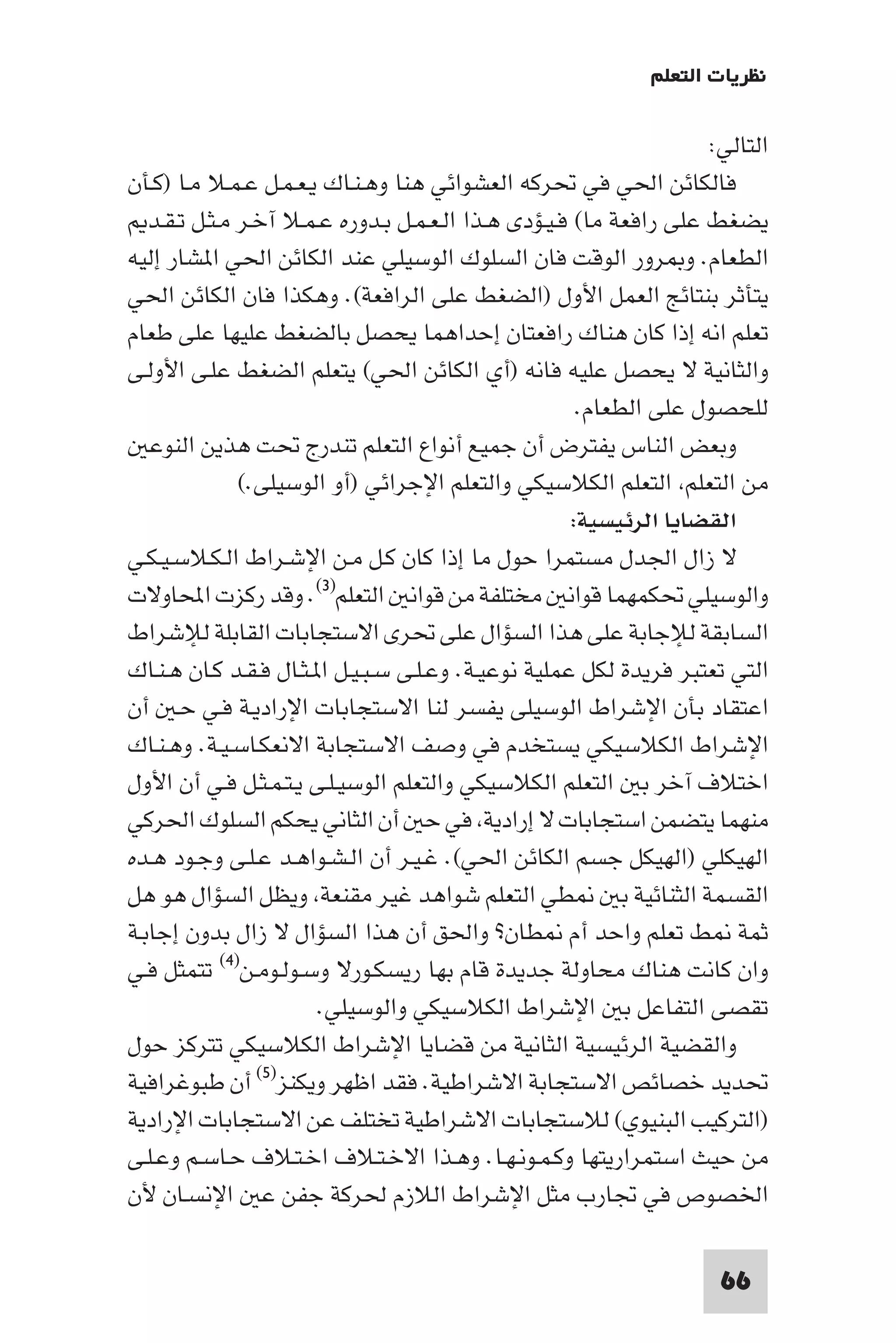 ‫ﻧﻈﺮﻳﺎت اﻟﺘﻌﻠﻢ‬

                                                                        ‫اﻟﺘﺎﻟﻲ:‬
‫ﻓﺎﻟﻜﺎﺋﻦ اﳊﻲ ﻓﻲ ﲢﺮﻛﻪ اﻟﻌﺸﻮاﺋﻲ ﻫﻨﺎ وﻫـﻨـﺎك ﻳـﻌـﻤـﻞ ﻋـﻤـﻼ ﻣـﺎ )ﻛـﺄن‬
   ‫ﻳﻀﻐﻂ ﻋﻠﻰ راﻓﻌﺔ ﻣﺎ( ﻓـﻴـﺆدى ﻫـﺬا اﻟـﻌـﻤـﻞ ﺑـﺪوره ﻋـﻤـﻼ آﺧـﺮ ﻣـﺜـﻞ ﺗـﻘـﺪ‬
‫اﻟﻄﻌﺎم. و ﺮور اﻟﻮﻗﺖ ﻓﺎن اﻟﺴﻠﻮك اﻟﻮﺳﻴﻠﻲ ﻋﻨﺪ اﻟﻜﺎﺋﻦ اﳊﻲ ا ﺸﺎر إﻟﻴﻪ‬
‫ﻳﺘﺄﺛﺮ ﺑﻨﺘﺎﺋﺞ اﻟﻌﻤﻞ اﻷول )اﻟﻀﻐﻂ ﻋﻠﻰ اﻟﺮاﻓﻌﺔ(. وﻫﻜﺬا ﻓﺎن اﻟﻜﺎﺋﻦ اﳊﻲ‬
‫ﺗﻌﻠﻢ اﻧﻪ إذا ﻛﺎن ﻫﻨﺎك راﻓﻌﺘﺎن إﺣﺪاﻫﻤﺎ ﻳﺤﺼﻞ ﺑﺎﻟﻀﻐﻂ ﻋﻠﻴﻬﺎ ﻋﻠﻰ ﻃﻌﺎم‬
‫واﻟﺜﺎﻧﻴﺔ ﻻ ﻳﺤﺼﻞ ﻋﻠﻴﻪ ﻓﺎﻧﻪ )أي اﻟﻜﺎﺋﻦ اﳊﻲ( ﻳﺘﻌﻠﻢ اﻟﻀﻐﻂ ﻋﻠـﻰ اﻷوﻟـﻰ‬
                                                       ‫ﻟﻠﺤﺼﻮل ﻋﻠﻰ اﻟﻄﻌﺎم.‬
   ‫وﺑﻌﺾ اﻟﻨﺎس ﻳﻔﺘﺮض أن ﺟﻤﻴﻊ أﻧﻮاع اﻟﺘﻌﻠﻢ ﺗﻨﺪرج ﲢﺖ ﻫﺬﻳﻦ اﻟﻨﻮﻋ‬
               ‫ﻣﻦ اﻟﺘﻌﻠﻢ اﻟﺘﻌﻠﻢ اﻟﻜﻼﺳﻴﻜﻲ واﻟﺘﻌﻠﻢ اﻹﺟﺮاﺋﻲ )أو اﻟﻮﺳﻴﻠﻰ.(‬
                                                      ‫اﻟﻘﻀﺎﻳﺎ اﻟﺮﺋﻴﺴﻴﺔ:‬
‫ﻻ زال اﳉﺪل ﻣﺴﺘﻤﺮا ﺣﻮل ﻣﺎ إذا ﻛﺎن ﻛـﻞ ﻣـﻦ اﻹﺷـﺮاط اﻟـﻜـﻼﺳـﻴـﻜـﻲ‬
‫واﻟﻮﺳﻴﻠﻲ ﲢﻜﻤﻬﻤﺎ ﻗﻮاﻧ ﻣﺨﺘﻠﻔﺔ ﻣﻦ ﻗﻮاﻧ اﻟﺘﻌﻠﻢ)٣(. وﻗﺪ رﻛﺰت اﶈﺎوﻻت‬
‫اﻟﺴﺎﺑﻘﺔ ﻟﻺﺟﺎﺑﺔ ﻋﻠﻰ ﻫﺬا اﻟﺴﺆال ﻋﻠﻰ ﲢﺮى اﻻﺳﺘﺠﺎﺑﺎت اﻟﻘﺎﺑﻠﺔ ﻟﻺﺷﺮاط‬
‫اﻟﺘﻲ ﺗﻌﺘﺒﺮ ﻓﺮﻳﺪة ﻟﻜﻞ ﻋﻤﻠﻴﺔ ﻧﻮﻋﻴـﺔ. وﻋـﻠـﻰ ﺳـﺒـﻴـﻞ ا ـﺜـﺎل ﻓـﻘـﺪ ﻛـﺎن ﻫـﻨـﺎك‬
‫اﻋﺘﻘﺎد ﺑﺄن اﻹﺷﺮاط اﻟﻮﺳﻴﻠﻰ ﻳﻔﺴﺮ ﻟﻨﺎ اﻻﺳﺘﺠﺎﺑﺎت اﻹرادﻳـﺔ ﻓـﻲ ﺣـ أن‬
‫اﻹﺷﺮاط اﻟﻜﻼﺳﻴﻜﻲ ﻳﺴﺘﺨﺪم ﻓﻲ وﺻﻒ اﻻﺳﺘﺠﺎﺑﺔ اﻻﻧﻌﻜـﺎﺳـﻴـﺔ. وﻫـﻨـﺎك‬
‫اﺧﺘﻼف آﺧﺮ ﺑ اﻟﺘﻌﻠﻢ اﻟﻜﻼﺳﻴﻜﻲ واﻟﺘﻌﻠﻢ اﻟﻮﺳﻴـﻠـﻰ ﻳـﺘـﻤـﺜـﻞ ﻓـﻲ أن اﻷول‬
‫ﻣﻨﻬﻤﺎ ﻳﺘﻀﻤﻦ اﺳﺘﺠﺎﺑﺎت ﻻ إرادﻳﺔ ﻓﻲ ﺣ أن اﻟﺜﺎﻧﻲ ﻳﺤﻜﻢ اﻟﺴﻠﻮك اﳊﺮﻛﻲ‬
‫اﻟﻬﻴﻜﻠﻲ )اﻟﻬﻴﻜﻞ ﺟﺴﻢ اﻟﻜﺎﺋﻦ اﳊﻲ(. ﻏـﻴـﺮ أن اﻟـﺸـﻮاﻫـﺪ ﻋـﻠـﻰ وﺟـﻮد ﻫـﺪه‬
‫ﻄﻲ اﻟﺘﻌﻠﻢ ﺷﻮاﻫﺪ ﻏﻴﺮ ﻣﻘﻨﻌﺔ وﻳﻈﻞ اﻟﺴﺆال ﻫﻮ ﻫﻞ‬                 ‫اﻟﻘﺴﻤﺔ اﻟﺜﻨﺎﺋﻴﺔ ﺑ‬
‫ﺛﻤﺔ ﻂ ﺗﻌﻠﻢ واﺣﺪ أم ﻄﺎن? واﳊﻖ أن ﻫﺬا اﻟﺴﺆال ﻻ زال ﺑﺪون إﺟﺎﺑـﺔ‬
‫وان ﻛﺎﻧﺖ ﻫﻨﺎك ﻣﺤﺎوﻟﺔ ﺟﺪﻳﺪة ﻗﺎم ﺑﻬﺎ رﻳﺴﻜـﻮرﻻ وﺳـﻮﻟـﻮﻣـﻦ)٤( ﺗﺘﻤﺜﻞ ﻓـﻲ‬
                        ‫ﺗﻘﺼﻰ اﻟﺘﻔﺎﻋﻞ ﺑ اﻹﺷﺮاط اﻟﻜﻼﺳﻴﻜﻲ واﻟﻮﺳﻴﻠﻲ.‬
‫واﻟﻘﻀﻴﺔ اﻟﺮﺋﻴﺴﻴﺔ اﻟﺜﺎﻧﻴﺔ ﻣﻦ ﻗﻀﺎﻳﺎ اﻹﺷﺮاط اﻟﻜﻼﺳﻴﻜﻲ ﺗﺘﺮﻛﺰ ﺣﻮل‬
‫ﲢﺪﻳﺪ ﺧﺼﺎﺋﺺ اﻻﺳﺘﺠﺎﺑﺔ اﻻﺷﺮاﻃﻴﺔ. ﻓﻘﺪ اﻇﻬﺮ وﻳﻜﻨﺰ)٥( أن ﻃﺒﻮﻏﺮاﻓﻴﺔ‬
‫)اﻟﺘﺮﻛﻴﺐ اﻟﺒﻨﻴﻮي( ﻟﻼﺳﺘﺠﺎﺑﺎت اﻻﺷﺮاﻃﻴﺔ ﺗﺨﺘﻠﻒ ﻋﻦ اﻻﺳﺘﺠﺎﺑﺎت اﻹرادﻳﺔ‬
‫ﻣﻦ ﺣﻴﺚ اﺳﺘﻤﺮارﻳﺘﻬﺎ وﻛـﻤـﻮﻧـﻬـﺎ. وﻫـﺬا اﻻﺧـﺘـﻼف اﺧـﺘـﻼف ﺣـﺎﺳـﻢ وﻋـﻠـﻰ‬
‫اﳋﺼﻮص ﻓﻲ ﲡﺎرب ﻣﺜﻞ اﻹﺷﺮاط اﻟﻼزم ﳊﺮﻛﺔ ﺟﻔﻦ ﻋ اﻹﻧﺴـﺎن ﻷن‬

                                                                         ‫66‬
 