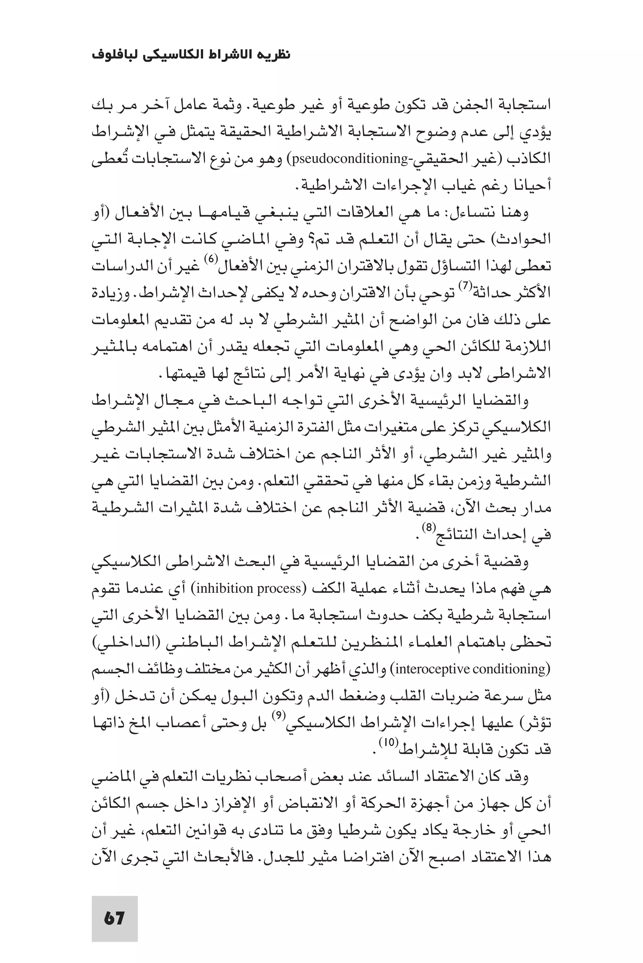 ‫ﻧﻈﺮﻳﺔ اﻻﺷﺮاط اﻟﻜﻼﺳﻴﻜﻲ ﻟﺒﺎﻓﻠﻮف‬

‫اﺳﺘﺠﺎﺑﺔ اﳉﻔﻦ ﻗﺪ ﺗﻜﻮن ﻃﻮﻋﻴﺔ أو ﻏﻴﺮ ﻃﻮﻋﻴﺔ. وﺛﻤﺔ ﻋﺎﻣﻞ آﺧـﺮ ﻣـﺮ ﺑـﻚ‬
‫ﻳﺆدي إﻟﻰ ﻋﺪم وﺿﻮح اﻻﺳﺘﺠﺎﺑﺔ اﻻﺷﺮاﻃﻴﺔ اﳊﻘﻴﻘﺔ ﻳﺘﻤﺜﻞ ﻓـﻲ اﻹﺷـﺮاط‬
‫اﻟﻜﺎذب )ﻏﻴﺮ اﳊﻘﻴﻘﻲ-‪ (pseudoconditioning‬وﻫﻮ ﻣﻦ ﻧﻮع اﻻﺳﺘﺠﺎﺑﺎت ﺗﻌﻄﻰ‬
       ‫ُ‬
                                      ‫أﺣﻴﺎﻧﺎ رﻏﻢ ﻏﻴﺎب اﻹﺟﺮاءات اﻻﺷﺮاﻃﻴﺔ.‬
‫وﻫﻨﺎ ﻧﺘﺴﺎءل: ﻣﺎ ﻫﻲ اﻟﻌﻼﻗﺎت اﻟﺘـﻲ ﻳـﻨـﺒـﻐـﻲ ﻗـﻴـﺎﻣـﻬـــﺎ ﺑـ اﻷﻓـﻌـﺎل )أو‬
‫اﳊﻮادث( ﺣﺘﻰ ﻳﻘﺎل أن اﻟﺘﻌـﻠـﻢ ﻗـﺪ ? وﻓـﻲ ا ـﺎﺿـﻲ ﻛـﺎﻧـﺖ اﻹﺟـﺎﺑـﺔ اﻟـﺘـﻲ‬
‫ﺗﻌﻄﻰ ﻟﻬﺬا اﻟﺘﺴﺎؤل ﺗﻘﻮل ﺑﺎﻻﻗﺘﺮان اﻟﺰﻣﻨﻲ ﺑ اﻷﻓﻌﺎل)٦( ﻏﻴﺮ أن اﻟﺪراﺳﺎت‬
‫اﻷﻛﺜﺮ ﺣﺪاﺛﺔ)٧( ﺗﻮﺣﻲ ﺑﺄن اﻻﻗﺘﺮان وﺣﺪه ﻻ ﻳﻜﻔﻰ ﻹﺣﺪاث اﻹﺷﺮاط. وزﻳﺎدة‬
‫ﻋﻠﻰ ذﻟﻚ ﻓﺎن ﻣﻦ اﻟﻮاﺿﺢ أن ا ﺜﻴﺮ اﻟﺸﺮﻃﻲ ﻻ ﺑﺪ ﻟﻪ ﻣﻦ ﺗﻘﺪ ا ﻌﻠﻮﻣﺎت‬
‫اﻟﻼزﻣﺔ ﻟﻠﻜﺎﺋﻦ اﳊﻲ وﻫﻲ ا ﻌﻠﻮﻣﺎت اﻟﺘﻲ ﲡﻌﻠﻪ ﻳﻘﺪر أن اﻫﺘﻤﺎﻣﻪ ﺑـﺎ ـﺜـﻴـﺮ‬
             ‫اﻻﺷﺮاﻃﻰ ﻻﺑﺪ وان ﻳﺆدى ﻓﻲ ﻧﻬﺎﻳﺔ اﻷﻣﺮ إﻟﻰ ﻧﺘﺎﺋﺞ ﻟﻬﺎ ﻗﻴﻤﺘﻬﺎ.‬
‫واﻟﻘﻀﺎﻳﺎ اﻟﺮﺋﻴﺴﻴﺔ اﻷﺧﺮى اﻟﺘﻲ ﺗـﻮاﺟـﻪ اﻟـﺒـﺎﺣـﺚ ﻓـﻲ ﻣـﺠـﺎل اﻹﺷـﺮاط‬
‫اﻟﻜﻼﺳﻴﻜﻲ ﺗﺮﻛﺰ ﻋﻠﻰ ﻣﺘﻐﻴﺮات ﻣﺜﻞ اﻟﻔﺘﺮة اﻟﺰﻣﻨﻴﺔ اﻷﻣﺜﻞ ﺑ ا ﺜﻴﺮ اﻟﺸﺮﻃﻲ‬
‫وا ﺜﻴﺮ ﻏﻴﺮ اﻟﺸﺮﻃﻲ أو اﻷﺛﺮ اﻟﻨﺎﺟﻢ ﻋﻦ اﺧﺘﻼف ﺷﺪة اﻻﺳﺘﺠﺎﺑـﺎت ﻏـﻴـﺮ‬
‫اﻟﺸﺮﻃﻴﺔ وزﻣﻦ ﺑﻘﺎء ﻛﻞ ﻣﻨﻬﺎ ﻓﻲ ﲢﻘﻘﻲ اﻟﺘﻌﻠﻢ. وﻣﻦ ﺑ اﻟﻘﻀﺎﻳﺎ اﻟﺘﻲ ﻫﻲ‬
‫ﻣﺪار ﺑﺤﺚ اﻵن ﻗﻀﻴﺔ اﻷﺛﺮ اﻟﻨﺎﺟﻢ ﻋﻦ اﺧﺘﻼف ﺷﺪة ا ﺜﻴﺮات اﻟﺸـﺮﻃـﻴـﺔ‬
                                                          ‫ﻓﻲ إﺣﺪاث اﻟﻨﺘﺎﺋﺞ)٨(.‬
‫وﻗﻀﻴﺔ أﺧﺮى ﻣﻦ اﻟﻘﻀﺎﻳﺎ اﻟﺮﺋﻴﺴﻴﺔ ﻓﻲ اﻟﺒﺤﺚ اﻻﺷﺮاﻃﻰ اﻟﻜﻼﺳﻴﻜﻲ‬
‫ﻫﻲ ﻓﻬﻢ ﻣﺎذا ﻳﺤﺪث أﺛﻨﺎء ﻋﻤﻠﻴﺔ اﻟﻜﻒ )‪ (inhibition process‬أي ﻋﻨﺪﻣﺎ ﺗﻘﻮم‬
‫اﺳﺘﺠﺎﺑﺔ ﺷﺮﻃﻴﺔ ﺑﻜﻒ ﺣﺪوث اﺳﺘﺠﺎﺑﺔ ﻣﺎ. وﻣﻦ ﺑ اﻟﻘﻀﺎﻳﺎ اﻷﺧﺮى اﻟﺘﻲ‬
‫ﲢﻈﻰ ﺑﺎﻫﺘﻤﺎم اﻟﻌﻠﻤـﺎء ا ـﻨـﻈـﺮﻳـﻦ ﻟـﻠـﺘـﻌـﻠـﻢ اﻹﺷـﺮاط اﻟـﺒـﺎﻃـﻨـﻲ )اﻟـﺪاﺧـﻠـﻲ(‬
‫)‪ (interoceptive conditioning‬واﻟﺬي أﻇﻬﺮ أن اﻟﻜﺜﻴﺮ ﻣﻦ ﻣﺨﺘﻠﻒ وﻇﺎﺋﻒ اﳉﺴﻢ‬
‫ﻣﺜﻞ ﺳﺮﻋﺔ ﺿﺮﺑﺎت اﻟﻘﻠﺐ وﺿﻐﻂ اﻟﺪم وﺗﻜـﻮن اﻟـﺒـﻮل ـﻜـﻦ أن ﺗـﺪﺧـﻞ )أو‬
‫ﺗﺆﺛﺮ( ﻋﻠﻴﻬﺎ إﺟﺮاءات اﻹﺷﺮاط اﻟﻜﻼﺳﻴﻜﻲ)٩( ﺑﻞ وﺣﺘﻰ أﻋﺼﺎب ا ﺦ ذاﺗﻬـﺎ‬
                                                  ‫ﻗﺪ ﺗﻜﻮن ﻗﺎﺑﻠﺔ ﻟﻺﺷﺮاط)٠١(.‬
‫وﻗﺪ ﻛﺎن اﻻﻋﺘﻘﺎد اﻟﺴﺎﺋﺪ ﻋﻨﺪ ﺑﻌﺾ أﺻﺤﺎب ﻧﻈﺮﻳﺎت اﻟﺘﻌﻠﻢ ﻓﻲ ا ﺎﺿﻲ‬
‫أن ﻛﻞ ﺟﻬﺎز ﻣﻦ أﺟﻬﺰة اﳊﺮﻛﺔ أو اﻻﻧﻘﺒﺎض أو اﻹﻓﺮاز داﺧﻞ ﺟﺴﻢ اﻟﻜﺎﺋﻦ‬
‫اﳊﻲ أو ﺧﺎرﺟﺔ ﻳﻜﺎد ﻳﻜﻮن ﺷﺮﻃﻴﺎ وﻓﻖ ﻣﺎ ﺗﻨﺎدى ﺑﻪ ﻗﻮاﻧ اﻟﺘﻌﻠﻢ ﻏﻴﺮ أن‬
‫ﻫﺬا اﻻﻋﺘﻘﺎد اﺻﺒﺢ اﻵن اﻓﺘﺮاﺿﺎ ﻣﺜﻴﺮ ﻟﻠﺠﺪل. ﻓﺎﻷﺑﺤﺎث اﻟﺘﻲ ﲡﺮى اﻵن‬

  ‫76‬
 