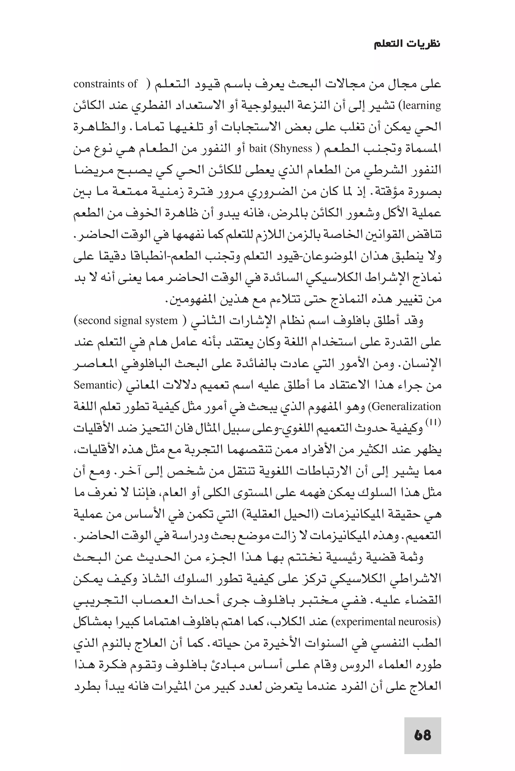 ‫ﻧﻈﺮﻳﺎت اﻟﺘﻌﻠﻢ‬

‫ﻋﻠﻰ ﻣﺠﺎل ﻣﻦ ﻣﺠﺎﻻت اﻟﺒﺤﺚ ﻳﻌﺮف ﺑﺎﺳـﻢ ﻗـﻴـﻮد اﻟـﺘـﻌـﻠـﻢ ) ‪constraints of‬‬
‫‪ (learning‬ﺗﺸﻴﺮ إﻟﻰ أن اﻟﻨﺰﻋﺔ اﻟﺒﻴﻮﻟﻮﺟﻴﺔ أو اﻻﺳﺘﻌﺪاد اﻟﻔﻄﺮي ﻋﻨﺪ اﻟﻜﺎﺋﻦ‬
‫اﳊﻲ ﻜﻦ أن ﺗﻐﻠﺐ ﻋﻠﻰ ﺑﻌﺾ اﻻﺳﺘﺠﺎﺑﺎت أو ﺗﻠـﻐـﻴـﻬـﺎ ـﺎﻣـﺎ. واﻟـﻈـﺎﻫـﺮة‬
‫ا ﺴﻤﺎة وﲡـﻨـﺐ اﻟـﻄـﻌـﻢ ) ‪ bait (Shyness‬أو اﻟﻨﻔﻮر ﻣﻦ اﻟـﻄـﻌـﺎم ﻫـﻲ ﻧـﻮع ﻣـﻦ‬
‫اﻟﻨﻔﻮر اﻟﺸﺮﻃﻲ ﻣﻦ اﻟﻄﻌﺎم اﻟﺬي ﻳﻌﻄﻰ ﻟﻠﻜﺎﺋـﻦ اﳊـﻲ ﻛـﻲ ﻳـﺼـﺒـﺢ ﻣـﺮﻳـﻀـﺎ‬
  ‫ﺑﺼﻮرة ﻣﺆﻗﺘﺔ. إذ ﺎ ﻛﺎن ﻣﻦ اﻟﻀـﺮوري ﻣـﺮور ﻓـﺘـﺮة زﻣـﻨـﻴـﺔ ـﺘـﻌـﺔ ﻣـﺎ ﺑـ‬
‫ﻋﻤﻠﻴﺔ اﻷﻛﻞ وﺷﻌﻮر اﻟﻜﺎﺋﻦ ﺑﺎ ﺮض ﻓﺎﻧﻪ ﻳﺒﺪو أن ﻇﺎﻫﺮة اﳋﻮف ﻣﻦ اﻟﻄﻌﻢ‬
‫ﺗﻨﺎﻗﺾ اﻟﻘﻮاﻧ اﳋﺎﺻﺔ ﺑﺎﻟﺰﻣﻦ اﻟﻼزم ﻟﻠﺘﻌﻠﻢ ﻛﻤﺎ ﻧﻔﻬﻤﻬﺎ ﻓﻲ اﻟﻮﻗﺖ اﳊﺎﺿﺮ.‬
‫وﻻ ﻳﻨﻄﺒﻖ ﻫﺬان ا ﻮﺿﻮﻋﺎن-ﻗﻴﻮد اﻟﺘﻌﻠﻢ وﲡﻨﺐ اﻟﻄﻌﻢ-اﻧﻄﺒﺎﻗﺎ دﻗﻴﻘﺎ ﻋﻠﻰ‬
‫ﺎذج اﻹﺷﺮاط اﻟﻜﻼﺳﻴﻜﻲ اﻟﺴﺎﺋﺪة ﻓﻲ اﻟﻮﻗﺖ اﳊﺎﺿﺮ ﺎ ﻳﻌﻨﻰ أﻧﻪ ﻻ ﺑﺪ‬
                    ‫ﻣﻦ ﺗﻐﻴﻴﺮ ﻫﺬه اﻟﻨﻤﺎذج ﺣﺘﻰ ﺗﺘﻼءم ﻣﻊ ﻫﺬﻳﻦ ا ﻔﻬﻮﻣ .‬
‫وﻗﺪ أﻃﻠﻖ ﺑﺎﻓﻠﻮف اﺳﻢ ﻧﻈﺎم اﻹﺷﺎرات اﻟـﺜـﺎﻧـﻲ ) ‪(second signal system‬‬
‫ﻋﻠﻰ اﻟﻘﺪرة ﻋﻠﻰ اﺳﺘﺨﺪام اﻟﻠﻐﺔ وﻛﺎن ﻳﻌﺘﻘﺪ ﺑﺄﻧﻪ ﻋﺎﻣﻞ ﻫﺎم ﻓﻲ اﻟﺘﻌﻠﻢ ﻋﻨﺪ‬
‫اﻹﻧﺴﺎن. وﻣﻦ اﻷﻣﻮر اﻟﺘﻲ ﻋﺎدت ﺑﺎﻟﻔﺎﺋﺪة ﻋﻠﻰ اﻟﺒﺤﺚ اﻟﺒﺎﻓﻠﻮﻓـﻲ ا ـﻌـﺎﺻـﺮ‬
‫ﻣﻦ ﺟﺮاء ﻫﺬا اﻻﻋﺘﻘﺎد ﻣﺎ أﻃﻠﻖ ﻋﻠﻴﻪ اﺳﻢ ﺗﻌﻤﻴﻢ دﻻﻻت ا ﻌﺎﻧﻲ )‪Semantic‬‬
‫‪ (Generalization‬وﻫﻮ ا ﻔﻬﻮم اﻟﺬي ﻳﺒﺤﺚ ﻓﻲ أﻣﻮر ﻣﺜﻞ ﻛﻴﻔﻴﺔ ﺗﻄﻮر ﺗﻌﻠﻢ اﻟﻠﻐﺔ‬
‫)١١( وﻛﻴﻔﻴﺔ ﺣﺪوث اﻟﺘﻌﻤﻴﻢ اﻟﻠﻐﻮي-وﻋﻠﻰ ﺳﺒﻴﻞ ا ﺜﺎل ﻓﺎن اﻟﺘﺤﻴﺰ ﺿﺪ اﻷﻗﻠﻴﺎت‬
 ‫ﻳﻈﻬﺮ ﻋﻨﺪ اﻟﻜﺜﻴﺮ ﻣﻦ اﻷﻓﺮاد ﻦ ﺗﻨﻘﺼﻬﻤﺎ اﻟﺘﺠﺮﺑﺔ ﻣﻊ ﻣﺜﻞ ﻫﺬه اﻷﻗﻠﻴﺎت‬
‫ﺎ ﻳﺸﻴﺮ إﻟﻰ أن اﻻرﺗﺒﺎﻃﺎت اﻟﻠﻐﻮﻳﺔ ﺗﻨﺘﻘﻞ ﻣﻦ ﺷﺨـﺺ إﻟـﻰ آﺧـﺮ. وﻣـﻊ أن‬
‫ﻣﺜﻞ ﻫﺬا اﻟﺴﻠﻮك ﻜﻦ ﻓﻬﻤﻪ ﻋﻠﻰ ا ﺴﺘﻮى اﻟﻜﻠﻰ أو اﻟﻌﺎم ﻓﺈﻧﻨﺎ ﻻ ﻧﻌﺮف ﻣﺎ‬
‫ﻫﻲ ﺣﻘﻴﻘﺔ ا ﻴﻜﺎﻧﻴﺰﻣﺎت )اﳊﻴﻞ اﻟﻌﻘﻠﻴﺔ( اﻟﺘﻲ ﺗﻜﻤﻦ ﻓﻲ اﻷﺳﺎس ﻣﻦ ﻋﻤﻠﻴﺔ‬
‫اﻟﺘﻌﻤﻴﻢ. وﻫﺬه ا ﻴﻜﺎﻧﻴﺰﻣﺎت ﻻ زاﻟﺖ ﻣﻮﺿﻊ ﺑﺤﺚ ودراﺳﺔ ﻓﻲ اﻟﻮﻗﺖ اﳊﺎﺿﺮ.‬
‫وﺛﻤﺔ ﻗﻀﻴﺔ رﺋﻴﺴﻴﺔ ﻧﺨـﺘـﺘـﻢ ﺑـﻬـﺎ ﻫـﺬا اﳉـﺰء ﻣـﻦ اﳊـﺪﻳـﺚ ﻋـﻦ اﻟـﺒـﺤـﺚ‬
‫اﻻﺷﺮاﻃﻲ اﻟﻜﻼﺳﻴﻜﻲ ﺗﺮﻛﺰ ﻋﻠﻰ ﻛﻴﻔﻴﺔ ﺗﻄﻮر اﻟﺴﻠﻮك اﻟﺸﺎذ وﻛﻴـﻒ ـﻜـﻦ‬
‫اﻟﻘﻀﺎء ﻋﻠـﻴـﻪ. ﻓـﻔـﻲ ﻣـﺨـﺘـﺒـﺮ ﺑـﺎﻓـﻠـﻮف ﺟـﺮى أﺣـﺪاث اﻟـﻌـﺼـﺎب اﻟـﺘـﺠـﺮﻳـﺒـﻲ‬
‫)‪ (experimental neurosis‬ﻋﻨﺪ اﻟﻜﻼب ﻛﻤﺎ اﻫﺘﻢ ﺑﺎﻓﻠﻮف اﻫﺘﻤﺎﻣﺎ ﻛﺒﻴﺮا ﺸﺎﻛﻞ‬
‫اﻟﻄﺐ اﻟﻨﻔﺴﻲ ﻓﻲ اﻟﺴﻨﻮات اﻷﺧﻴﺮة ﻣﻦ ﺣﻴﺎﺗﻪ. ﻛﻤﺎ أن اﻟﻌﻼج ﺑﺎﻟﻨﻮم اﻟﺬي‬
‫ﻃﻮره اﻟﻌﻠﻤﺎء اﻟﺮوس وﻗﺎم ﻋـﻠـﻰ أﺳـﺎس ﻣـﺒـﺎد ﺑـﺎﻓـﻠـﻮف وﺗـﻘـﻮم ﻓـﻜـﺮة ﻫـﺬا‬
‫اﻟﻌﻼج ﻋﻠﻰ أن اﻟﻔﺮد ﻋﻨﺪﻣﺎ ﻳﺘﻌﺮض ﻟﻌﺪد ﻛﺒﻴﺮ ﻣﻦ ا ﺜﻴﺮات ﻓﺎﻧﻪ ﻳﺒﺪأ ﺑﻄﺮد‬

                                                                      ‫86‬
 