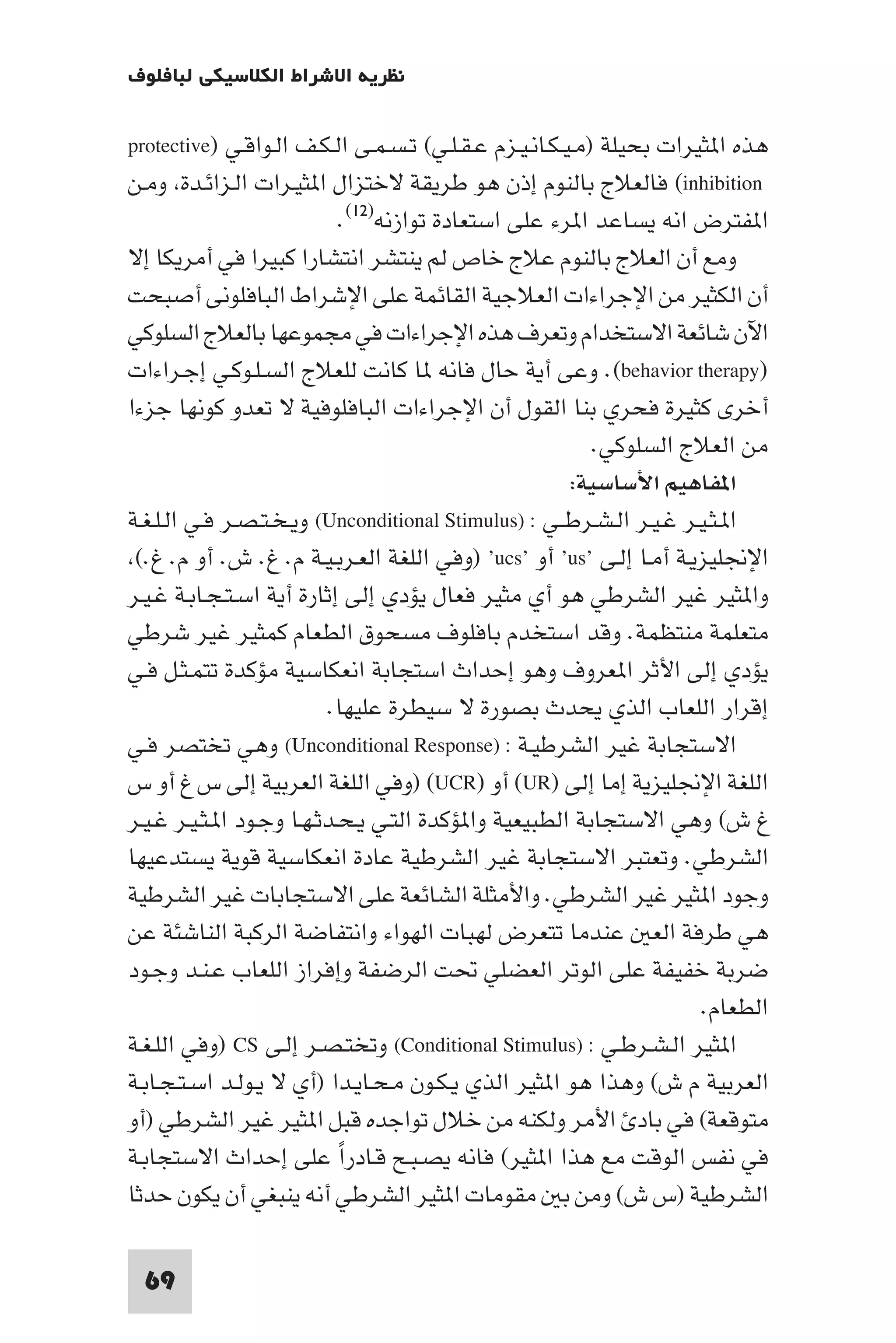 ‫ﻧﻈﺮﻳﺔ اﻻﺷﺮاط اﻟﻜﻼﺳﻴﻜﻲ ﻟﺒﺎﻓﻠﻮف‬

‫ﻫﺬه ا ﺜﻴﺮات ﺑﺤﻴﻠﺔ )ﻣـﻴـﻜـﺎﻧـﻴـﺰم ﻋـﻘـﻠـﻲ( ﺗـﺴـﻤـﻰ اﻟـﻜـﻒ اﻟـﻮاﻗـﻲ )‪protective‬‬
‫‪ (inhibition‬ﻓﺎﻟﻌﻼج ﺑﺎﻟﻨﻮم إذن ﻫﻮ ﻃﺮﻳﻘﺔ ﻻﺧﺘﺰال ا ﺜﻴـﺮات اﻟـﺰاﺋـﺪة وﻣـﻦ‬
                            ‫ا ﻔﺘﺮض اﻧﻪ ﻳﺴﺎﻋﺪ ا ﺮء ﻋﻠﻰ اﺳﺘﻌﺎدة ﺗﻮازﻧﻪ)٢١(.‬
‫وﻣﻊ أن اﻟﻌﻼج ﺑﺎﻟﻨﻮم ﻋﻼج ﺧﺎص ﻟﻢ ﻳﻨﺘﺸﺮ اﻧﺘﺸﺎرا ﻛﺒﻴﺮا ﻓﻲ أﻣﺮﻳﻜﺎ إﻻ‬
‫أن اﻟﻜﺜﻴﺮ ﻣﻦ اﻹﺟﺮاءات اﻟﻌﻼﺟﻴﺔ اﻟﻘﺎﺋﻤﺔ ﻋﻠﻰ اﻹﺷﺮاط اﻟﺒﺎﻓﻠﻮﻧﻰ أﺻﺒﺤﺖ‬
‫اﻵن ﺷﺎﺋﻌﺔ اﻻﺳﺘﺨﺪام وﺗﻌﺮف ﻫﺬه اﻹﺟﺮاءات ﻓﻲ ﻣﺠﻤﻮﻋﻬﺎ ﺑﺎﻟﻌﻼج اﻟﺴﻠﻮﻛﻲ‬
‫)‪ .(behavior therapy‬وﻋﻰ أﻳﺔ ﺣﺎل ﻓﺎﻧﻪ ﺎ ﻛﺎﻧﺖ ﻟﻠﻌﻼج اﻟﺴـﻠـﻮﻛـﻲ إﺟـﺮاءات‬
‫أﺧﺮى ﻛﺜﻴﺮة ﻓﺤﺮي ﺑﻨﺎ اﻟﻘﻮل أن اﻹﺟﺮاءات اﻟﺒﺎﻓﻠﻮﻓﻴﺔ ﻻ ﺗﻌﺪو ﻛﻮﻧﻬﺎ ﺟﺰءا‬
                                                           ‫ﻣﻦ اﻟﻌﻼج اﻟﺴﻠﻮﻛﻲ.‬
                                                        ‫ا ﻔﺎﻫﻴﻢ اﻷﺳﺎﺳﻴﺔ:‬
‫ا ـﺜـﻴـﺮ ﻏـﻴـﺮ اﻟـﺸـﺮﻃــﻲ : )‪ (Unconditional Stimulus‬وﻳـﺨـﺘـﺼـﺮ ﻓـﻲ اﻟـﻠـﻐـﺔ‬
 ‫اﻹﳒﻠﻴﺰﻳـﺔ أﻣـﺎ إﻟـﻰ ’‪ ’us‬أو ’‪) ’ucs‬وﻓﻲ اﻟﻠﻐﺔ اﻟﻌـﺮﺑـﻴـﺔ م. غ. ش. أو م. غ.(‬
‫وا ﺜﻴﺮ ﻏﻴﺮ اﻟﺸﺮﻃﻲ ﻫﻮ أي ﻣﺜﻴﺮ ﻓﻌﺎل ﻳﺆدي إﻟﻰ إﺛﺎرة أﻳﺔ اﺳـﺘـﺠـﺎﺑـﺔ ﻏـﻴـﺮ‬
‫ﻣﺘﻌﻠﻤﺔ ﻣﻨﺘﻈﻤﺔ. وﻗﺪ اﺳﺘﺨﺪم ﺑﺎﻓﻠﻮف ﻣﺴﺤﻮق اﻟﻄﻌﺎم ﻛﻤﺜﻴﺮ ﻏﻴﺮ ﺷﺮﻃﻲ‬
‫ﻳﺆدي إﻟﻰ اﻷﺛﺮ ا ﻌﺮوف وﻫﻮ إﺣﺪاث اﺳﺘﺠﺎﺑﺔ اﻧﻌﻜﺎﺳﻴﺔ ﻣﺆﻛﺪة ﺗﺘﻤـﺜـﻞ ﻓـﻲ‬
                          ‫إﻗﺮار اﻟﻠﻌﺎب اﻟﺬي ﻳﺤﺪث ﺑﺼﻮرة ﻻ ﺳﻴﻄﺮة ﻋﻠﻴﻬﺎ.‬
‫اﻻﺳﺘﺠﺎﺑﺔ ﻏﻴﺮ اﻟﺸﺮﻃﻴـﺔ : )‪ (Unconditional Response‬وﻫﻲ ﺗﺨﺘﺼﺮ ﻓـﻲ‬
‫اﻟﻠﻐﺔ اﻹﳒﻠﻴﺰﻳﺔ إﻣﺎ إﻟﻰ )‪ (UR‬أو )‪) (UCR‬وﻓﻲ اﻟﻠﻐﺔ اﻟﻌﺮﺑﻴﺔ إﻟﻰ س غ أو س‬
‫غ ش( وﻫﻲ اﻻﺳﺘﺠﺎﺑﺔ اﻟﻄﺒﻴﻌﻴﺔ وا ﺆﻛﺪة اﻟﺘـﻲ ﻳـﺤـﺪﺛـﻬـﺎ وﺟـﻮد ا ـﺜـﻴـﺮ ﻏـﻴـﺮ‬
‫اﻟﺸﺮﻃﻲ. وﺗﻌﺘﺒﺮ اﻻﺳﺘﺠﺎﺑﺔ ﻏﻴﺮ اﻟﺸﺮﻃﻴﺔ ﻋﺎدة اﻧﻌﻜﺎﺳﻴﺔ ﻗﻮﻳﺔ ﻳﺴﺘﺪﻋﻴﻬﺎ‬
‫وﺟﻮد ا ﺜﻴﺮ ﻏﻴﺮ اﻟﺸﺮﻃﻲ. واﻷﻣﺜﻠﺔ اﻟﺸﺎﺋﻌﺔ ﻋﻠﻰ اﻻﺳﺘﺠﺎﺑﺎت ﻏﻴﺮ اﻟﺸﺮﻃﻴﺔ‬
‫ﻫﻲ ﻃﺮﻓﺔ اﻟﻌ ﻋﻨﺪﻣﺎ ﺗﺘﻌﺮض ﻟﻬﺒﺎت اﻟﻬﻮاء واﻧﺘﻔﺎﺿﺔ اﻟﺮﻛﺒﺔ اﻟﻨﺎﺷﺌﺔ ﻋﻦ‬
‫ﺿﺮﺑﺔ ﺧﻔﻴﻔﺔ ﻋﻠﻰ اﻟﻮﺗﺮ اﻟﻌﻀﻠﻲ ﲢﺖ اﻟﺮﺿﻔﺔ وإﻓﺮاز اﻟﻠﻌﺎب ﻋـﻨـﺪ وﺟـﻮد‬
                                                                      ‫اﻟﻄﻌﺎم.‬
‫ا ﺜﻴﺮ اﻟـﺸـﺮﻃـﻲ : )‪ (Conditional Stimulus‬وﺗﺨﺘـﺼـﺮ إﻟـﻰ ‪) CS‬وﻓﻲ اﻟﻠـﻐـﺔ‬
‫اﻟﻌﺮﺑﻴﺔ م ش( وﻫﺬا ﻫﻮ ا ﺜﻴﺮ اﻟﺬي ﻳـﻜـﻮن ﻣـﺤـﺎﻳـﺪا )أي ﻻ ﻳـﻮﻟـﺪ اﺳـﺘـﺠـﺎﺑـﺔ‬
‫ﻣﺘﻮﻗﻌﺔ( ﻓﻲ ﺑﺎد اﻷﻣﺮ وﻟﻜﻨﻪ ﻣﻦ ﺧﻼل ﺗﻮاﺟﺪه ﻗﺒﻞ ا ﺜﻴﺮ ﻏﻴﺮ اﻟﺸﺮﻃﻲ )أو‬
‫ﻓﻲ ﻧﻔﺲ اﻟﻮﻗﺖ ﻣﻊ ﻫﺬا ا ﺜﻴﺮ( ﻓﺎﻧﻪ ﻳﺼـﺒـﺢ ﻗـﺎدرا ﻋﻠﻰ إﺣﺪاث اﻻﺳﺘﺠﺎﺑـﺔ‬
                            ‫ً‬
‫اﻟﺸﺮﻃﻴﺔ )س ش( وﻣﻦ ﺑ ﻣﻘﻮﻣﺎت ا ﺜﻴﺮ اﻟﺸﺮﻃﻲ أﻧﻪ ﻳﻨﺒﻐﻲ أن ﻳﻜﻮن ﺣﺪﺛﺎ‬

  ‫96‬
 