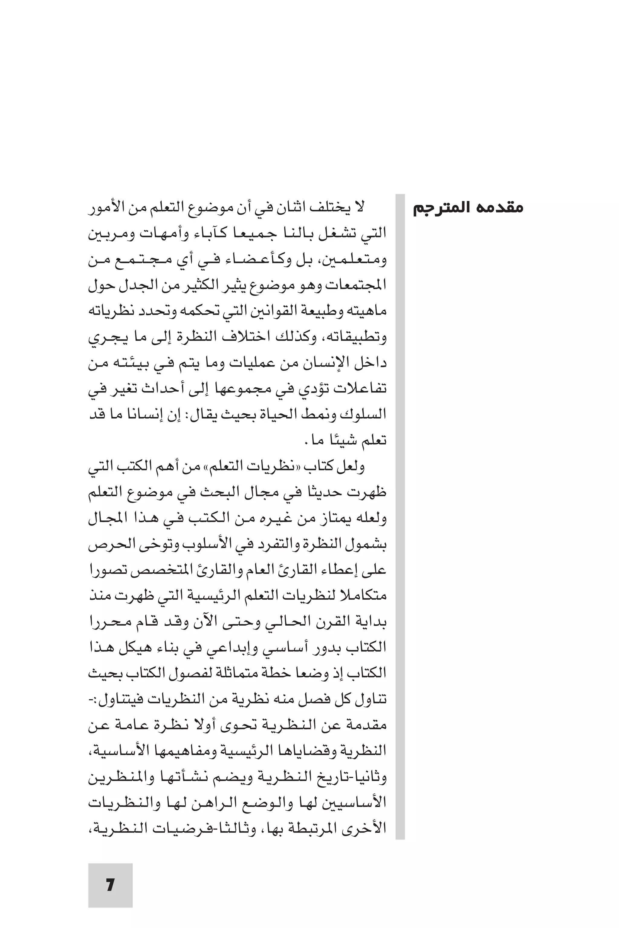 ‫ﻣﻘﺪﻣﺔ ا ﺘﺮﺟﻢ‬




‫ﻻ ﻳﺨﺘﻠﻒ اﺛﻨﺎن ﻓﻲ أن ﻣﻮﺿﻮع اﻟﺘﻌﻠﻢ ﻣﻦ اﻷﻣﻮر‬                   ‫ﻣﻘﺪﻣﺔ ا ﺘﺮﺟﻢ‬
   ‫اﻟﺘﻲ ﺗﺸـﻐـﻞ ﺑـﺎﻟـﻨـﺎ ﺟـﻤـﻴـﻌـﺎ ﻛـﺂﺑـﺎء وأﻣـﻬـﺎت وﻣـﺮﺑـ‬
‫وﻣـﺘـﻌـﻠـﻤـ ﺑـﻞ وﻛـﺄﻋ ـﻀــﺎء ﻓــﻲ أي ﻣ ـﺠ ـﺘ ـﻤــﻊ ﻣــﻦ‬
‫اﺠﻤﻟﺘﻤﻌﺎت وﻫﻮ ﻣﻮﺿﻮع ﻳﺜﻴﺮ اﻟﻜﺜﻴﺮ ﻣﻦ اﳉﺪل ﺣﻮل‬
‫ﻣﺎﻫﻴﺘﻪ وﻃﺒﻴﻌﺔ اﻟﻘﻮاﻧ اﻟﺘﻲ ﲢﻜﻤﻪ وﲢﺪد ﻧﻈﺮﻳﺎﺗﻪ‬
‫وﺗﻄﺒﻴﻘﺎﺗﻪ وﻛﺬﻟﻚ اﺧﺘﻼف اﻟﻨﻈﺮة إﻟﻰ ﻣﺎ ﻳـﺠـﺮي‬
‫داﺧﻞ اﻹﻧﺴﺎن ﻣﻦ ﻋﻤﻠﻴﺎت وﻣﺎ ﻳﺘـﻢ ﻓـﻲ ﺑـﻴـﺌـﺘـﻪ ﻣـﻦ‬
‫ﺗﻔﺎﻋﻼت ﺗﺆدي ﻓﻲ ﻣﺠﻤﻮﻋﻬﺎ إﻟﻰ أﺣﺪاث ﺗﻐﻴﺮ ﻓﻲ‬
‫اﻟﺴﻠﻮك و ﻂ اﳊﻴﺎة ﺑﺤﻴﺚ ﻳﻘﺎل: إن إﻧﺴﺎﻧﺎ ﻣﺎ ﻗﺪ‬
                                           ‫ﺗﻌﻠﻢ ﺷﻴﺌﺎ ﻣﺎ.‬
‫وﻟﻌﻞ ﻛﺘﺎب »ﻧﻈﺮﻳﺎت اﻟﺘﻌﻠﻢ« ﻣﻦ أﻫﻢ اﻟﻜﺘﺐ اﻟﺘﻲ‬
‫ﻇﻬﺮت ﺣﺪﻳﺜﺎ ﻓﻲ ﻣﺠﺎل اﻟﺒﺤﺚ ﻓﻲ ﻣﻮﺿﻮع اﻟﺘﻌﻠﻢ‬
‫وﻟﻌﻠﻪ ﺘﺎز ﻣﻦ ﻏـﻴـﺮه ﻣـﻦ اﻟـﻜـﺘـﺐ ﻓـﻲ ﻫـﺬا اﺠﻤﻟـﺎل‬
‫ﺑﺸﻤﻮل اﻟﻨﻈﺮة واﻟﺘﻔﺮد ﻓﻲ اﻷﺳﻠﻮب وﺗﻮﺧﻰ اﳊﺮص‬
‫ﻋﻠﻰ إﻋﻄﺎء اﻟﻘﺎر اﻟﻌﺎم واﻟﻘﺎر ا ﺘﺨﺼﺺ ﺗﺼﻮرا‬
‫ﻣﺘﻜﺎﻣﻼ ﻟﻨﻈﺮﻳﺎت اﻟﺘﻌﻠﻢ اﻟﺮﺋﻴﺴﻴﺔ اﻟﺘﻲ ﻇﻬﺮت ﻣﻨﺬ‬
‫ﺑﺪاﻳﺔ اﻟﻘﺮن اﳊـﺎﻟـﻲ وﺣـﺘـﻰ اﻵن وﻗـﺪ ﻗـﺎم ﻣـﺤـﺮرا‬
‫اﻟﻜﺘﺎب ﺑﺪور أﺳﺎﺳﻲ وإﺑﺪاﻋﻲ ﻓﻲ ﺑﻨﺎء ﻫﻴﻜﻞ ﻫـﺬا‬
‫اﻟﻜﺘﺎب إذ وﺿﻌﺎ ﺧﻄﺔ ﻣﺘﻤﺎﺛﻠﺔ ﻟﻔﺼﻮل اﻟﻜﺘﺎب ﺑﺤﻴﺚ‬
‫ﺗﻨﺎول ﻛﻞ ﻓﺼﻞ ﻣﻨﻪ ﻧﻈﺮﻳﺔ ﻣﻦ اﻟﻨﻈﺮﻳﺎت ﻓﻴﺘﻨﺎول:-‬
‫ﻣﻘﺪﻣﺔ ﻋﻦ اﻟـﻨـﻈـﺮﻳـﺔ ﲢـﻮى أوﻻ ﻧـﻈـﺮة ﻋـﺎﻣـﺔ ﻋـﻦ‬
 ‫اﻟﻨﻈﺮﻳﺔ وﻗﻀﺎﻳﺎﻫﺎ اﻟﺮﺋﻴﺴﻴﺔ وﻣﻔﺎﻫﻴﻤﻬﺎ اﻷﺳﺎﺳﻴﺔ‬
‫وﺛﺎﻧﻴﺎ-ﺗﺎرﻳﺦ اﻟـﻨـﻈـﺮﻳـﺔ وﻳـﻀـﻢ ﻧـﺸـﺄﺗـﻬـﺎ وا ـﻨـﻈـﺮﻳـﻦ‬
‫اﻷﺳﺎﺳﻴ ﻟﻬـﺎ واﻟـﻮﺿـﻊ اﻟـﺮاﻫـﻦ ﻟـﻬـﺎ واﻟـﻨـﻈـﺮﻳـﺎت‬
 ‫اﻷﺧﺮى ا ﺮﺗﺒﻄﺔ ﺑﻬﺎ وﺛـﺎﻟـﺜـﺎ-ﻓـﺮﺿـﻴـﺎت اﻟـﻨـﻈـﺮﻳـﺔ‬

   ‫7‬
 