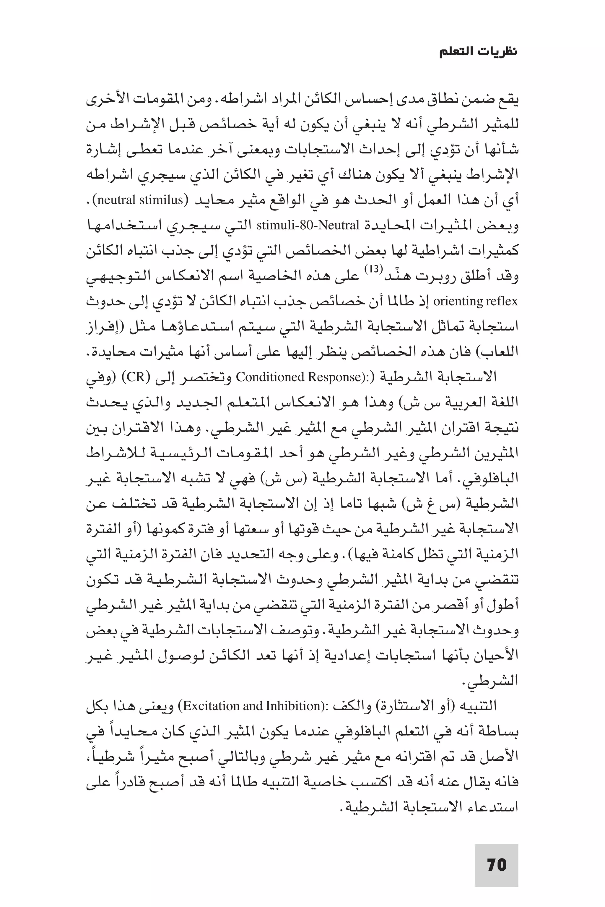 ‫ﻧﻈﺮﻳﺎت اﻟﺘﻌﻠﻢ‬

‫ﻳﻘﻊ ﺿﻤﻦ ﻧﻄﺎق ﻣﺪى إﺣﺴﺎس اﻟﻜﺎﺋﻦ ا ﺮاد اﺷﺮاﻃﻪ. وﻣﻦ ا ﻘﻮﻣﺎت اﻷﺧﺮى‬
‫ﻟﻠﻤﺜﻴﺮ اﻟﺸﺮﻃﻲ أﻧﻪ ﻻ ﻳﻨﺒﻐﻲ أن ﻳﻜﻮن ﻟﻪ أﻳﺔ ﺧﺼﺎﺋـﺺ ﻗـﺒـﻞ اﻹﺷـﺮاط ﻣـﻦ‬
‫ﺷﺄﻧﻬﺎ أن ﺗﺆدي إﻟﻰ إﺣﺪاث اﻻﺳﺘﺠﺎﺑﺎت و ﻌﻨﻰ آﺧﺮ ﻋﻨﺪﻣﺎ ﺗﻌﻄـﻰ إﺷـﺎرة‬
‫اﻹﺷﺮاط ﻳﻨﺒﻐﻲ أﻻ ﻳﻜﻮن ﻫﻨﺎك أي ﺗﻐﻴﺮ ﻓﻲ اﻟﻜﺎﺋﻦ اﻟﺬي ﺳﻴﺠﺮي اﺷﺮاﻃﻪ‬
‫أي أن ﻫﺬا اﻟﻌﻤﻞ أو اﳊﺪث ﻫﻮ ﻓﻲ اﻟﻮاﻗﻊ ﻣﺜﻴﺮ ﻣﺤﺎﻳـﺪ )‪.(neutral stimilus‬‬
‫وﺑـﻌـﺾ ا ـﺜـﻴـﺮات اﶈـﺎﻳـﺪة ‪ stimuli-80-Neutral‬اﻟﺘـﻲ ﺳـﻴـﺠـﺮي اﺳـﺘـﺨـﺪاﻣـﻬـﺎ‬
‫ﻛﻤﺜﻴﺮات اﺷﺮاﻃﻴﺔ ﻟﻬﺎ ﺑﻌﺾ اﳋﺼﺎﺋﺺ اﻟﺘﻲ ﺗﺆدي إﻟﻰ ﺟﺬب اﻧﺘﺒﺎه اﻟﻜﺎﺋﻦ‬
‫وﻗﺪ أﻃﻠﻖ روﺑـﺮت ﻫـﻨـﺪ)٣١( ﻋﻠﻰ ﻫﺬه اﳋﺎﺻﻴﺔ اﺳﻢ اﻻﻧﻌـﻜـﺎس اﻟـﺘـﻮﺟـﻴـﻬـﻲ‬
                                                       ‫ْ‬
‫‪ orienting reflex‬إذ ﻃﺎ ﺎ أن ﺧﺼﺎﺋﺺ ﺟﺬب اﻧﺘﺒﺎه اﻟﻜﺎﺋﻦ ﻻ ﺗﺆدي إﻟﻰ ﺣﺪوث‬
‫اﺳﺘﺠﺎﺑﺔ ﺎﺛﻞ اﻻﺳﺘﺠﺎﺑﺔ اﻟﺸﺮﻃﻴﺔ اﻟﺘﻲ ﺳـﻴـﺘـﻢ اﺳـﺘـﺪﻋـﺎؤﻫـﺎ ﻣـﺜـﻞ )إﻓـﺮاز‬
‫اﻟﻠﻌﺎب( ﻓﺎن ﻫﺬه اﳋﺼﺎﺋﺺ ﻳﻨﻈﺮ إﻟﻴﻬﺎ ﻋﻠﻰ أﺳﺎس أﻧﻬﺎ ﻣﺜﻴﺮات ﻣﺤﺎﻳﺪة.‬
‫اﻻﺳﺘﺠﺎﺑﺔ اﻟﺸﺮﻃﻴﺔ ):)‪ Conditioned Response‬وﺗﺨﺘﺼﺮ إﻟﻰ )‪) (CR‬وﻓﻲ‬
‫اﻟﻠﻐﺔ اﻟﻌﺮﺑﻴﺔ س ش( وﻫﺬا ﻫـﻮ اﻻﻧـﻌـﻜـﺎس ا ـﺘـﻌـﻠـﻢ اﳉـﺪﻳـﺪ واﻟـﺬي ﻳـﺤـﺪث‬
     ‫ﻧﺘﻴﺠﺔ اﻗﺘﺮان ا ﺜﻴﺮ اﻟﺸﺮﻃﻲ ﻣﻊ ا ﺜﻴﺮ ﻏﻴﺮ اﻟﺸﺮﻃـﻲ. وﻫـﺬا اﻻﻗـﺘـﺮان ﺑـ‬
‫ا ﺜﻴﺮﻳﻦ اﻟﺸﺮﻃﻲ وﻏﻴﺮ اﻟﺸﺮﻃﻲ ﻫﻮ أﺣﺪ ا ـﻘـﻮﻣـﺎت اﻟـﺮﺋـﻴـﺴـﻴـﺔ ﻟـﻼﺷـﺮاط‬
‫اﻟﺒﺎﻓﻠﻮﻓﻲ. أﻣﺎ اﻻﺳﺘﺠﺎﺑﺔ اﻟﺸﺮﻃﻴﺔ )س ش( ﻓﻬﻲ ﻻ ﺗﺸﺒﻪ اﻻﺳﺘﺠﺎﺑﺔ ﻏﻴـﺮ‬
‫اﻟﺸﺮﻃﻴﺔ )س غ ش( ﺷﺒﻬﺎ ﺗﺎﻣﺎ إذ إن اﻻﺳﺘﺠﺎﺑﺔ اﻟﺸﺮﻃﻴﺔ ﻗﺪ ﺗﺨﺘـﻠـﻒ ﻋـﻦ‬
‫اﻻﺳﺘﺠﺎﺑﺔ ﻏﻴﺮ اﻟﺸﺮﻃﻴﺔ ﻣﻦ ﺣﻴﺚ ﻗﻮﺗﻬﺎ أو ﺳﻌﺘﻬﺎ أو ﻓﺘﺮة ﻛﻤﻮﻧﻬﺎ )أو اﻟﻔﺘﺮة‬
‫اﻟﺰﻣﻨﻴﺔ اﻟﺘﻲ ﺗﻈﻞ ﻛﺎﻣﻨﺔ ﻓﻴﻬﺎ(. وﻋﻠﻰ وﺟﻪ اﻟﺘﺤﺪﻳﺪ ﻓﺎن اﻟﻔﺘﺮة اﻟﺰﻣﻨﻴﺔ اﻟﺘﻲ‬
‫ﺗﻨﻘﻀﻲ ﻣﻦ ﺑﺪاﻳﺔ ا ﺜﻴﺮ اﻟﺸﺮﻃﻲ وﺣﺪوث اﻻﺳﺘﺠﺎﺑﺔ اﻟـﺸـﺮﻃـﻴـﺔ ﻗـﺪ ﺗـﻜـﻮن‬
‫أﻃﻮل أو أﻗﺼﺮ ﻣﻦ اﻟﻔﺘﺮة اﻟﺰﻣﻨﻴﺔ اﻟﺘﻲ ﺗﻨﻘﻀﻲ ﻣﻦ ﺑﺪاﻳﺔ ا ﺜﻴﺮ ﻏﻴﺮ اﻟﺸﺮﻃﻲ‬
‫وﺣﺪوث اﻻﺳﺘﺠﺎﺑﺔ ﻏﻴﺮ اﻟﺸﺮﻃﻴﺔ. وﺗﻮﺻﻒ اﻻﺳﺘﺠﺎﺑﺎت اﻟﺸﺮﻃﻴﺔ ﻓﻲ ﺑﻌﺾ‬
‫اﻷﺣﻴﺎن ﺑﺄﻧﻬﺎ اﺳﺘﺠﺎﺑﺎت إﻋﺪادﻳﺔ إذ أﻧﻬﺎ ﺗﻌﺪ اﻟﻜـﺎﺋـﻦ ﻟـﻮﺻـﻮل ا ـﺜـﻴـﺮ ﻏـﻴـﺮ‬
                                                                  ‫اﻟﺸﺮﻃﻲ.‬
‫اﻟﺘﻨﺒﻴﻪ )أو اﻻﺳﺘﺜﺎرة( واﻟﻜﻒ :)‪ (Excitation and Inhibition‬وﻳﻌﻨﻰ ﻫﺬا ﺑﻜﻞ‬
‫ﺑﺴﺎﻃﺔ أﻧﻪ ﻓﻲ اﻟﺘﻌﻠﻢ اﻟﺒﺎﻓﻠﻮﻓﻲ ﻋﻨﺪﻣﺎ ﻳﻜﻮن ا ﺜﻴﺮ اﻟـﺬي ﻛـﺎن ﻣـﺤـﺎﻳـﺪا ﻓﻲ‬
       ‫ً‬
 ‫ً‬ ‫اﻷﺻﻞ ﻗﺪ اﻗﺘﺮاﻧﻪ ﻣﻊ ﻣﺜﻴﺮ ﻏﻴﺮ ﺷﺮﻃﻲ وﺑﺎﻟﺘﺎﻟﻲ أﺻﺒﺢ ﻣﺜـﻴـﺮا ﺷﺮﻃﻴـﺎ‬
             ‫ً‬
‫ﻓﺎﻧﻪ ﻳﻘﺎل ﻋﻨﻪ أﻧﻪ ﻗﺪ اﻛﺘﺴﺐ ﺧﺎﺻﻴﺔ اﻟﺘﻨﺒﻴﻪ ﻃﺎ ﺎ أﻧﻪ ﻗﺪ أﺻﺒﺢ ﻗﺎدرا ﻋﻠﻰ‬
         ‫ً‬
                                               ‫اﺳﺘﺪﻋﺎء اﻻﺳﺘﺠﺎﺑﺔ اﻟﺸﺮﻃﻴﺔ.‬

                                                                     ‫07‬
 