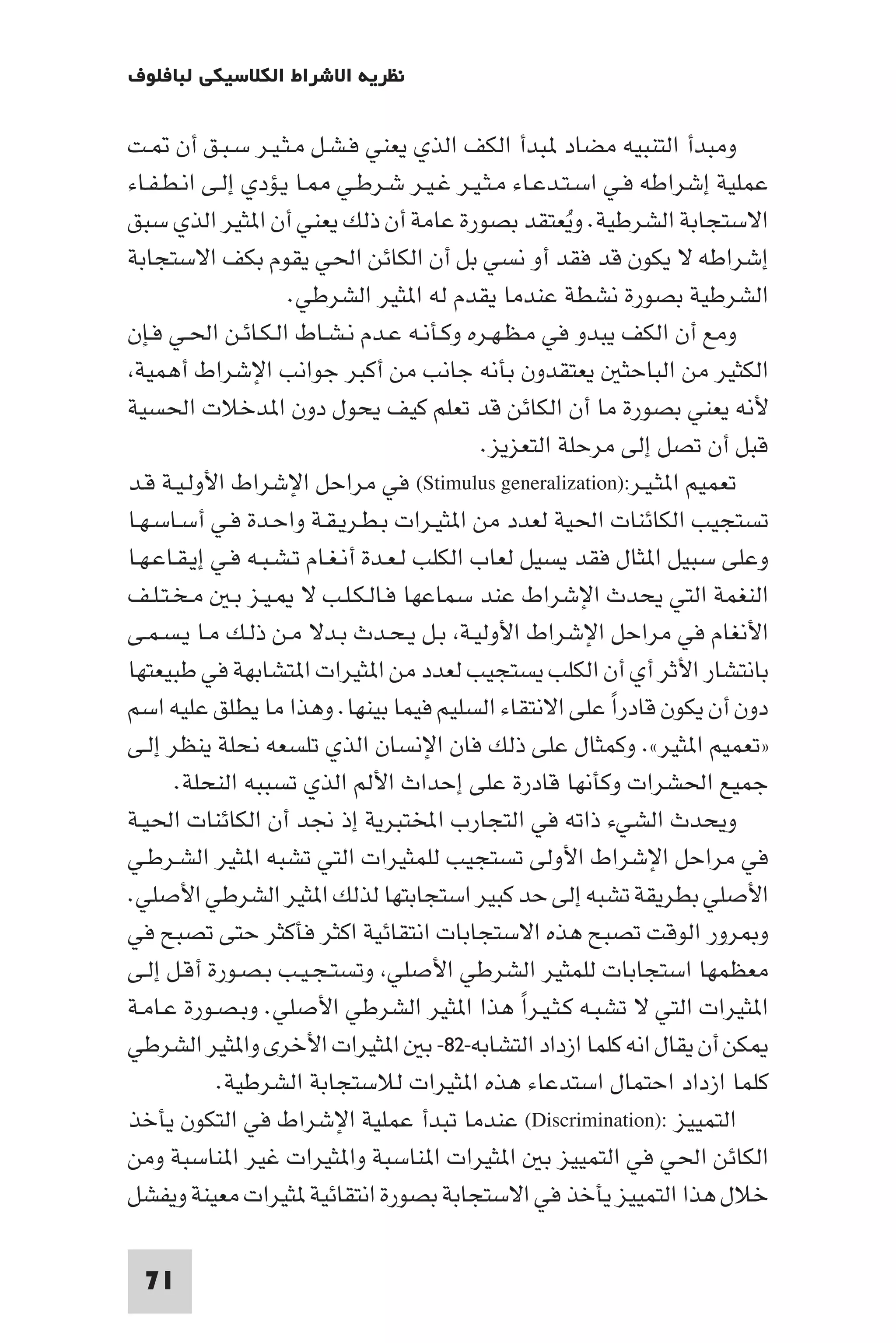 ‫ﻧﻈﺮﻳﺔ اﻻﺷﺮاط اﻟﻜﻼﺳﻴﻜﻲ ﻟﺒﺎﻓﻠﻮف‬

‫وﻣﺒﺪأ اﻟﺘﻨﺒﻴﻪ ﻣﻀﺎد ﺒﺪأ اﻟﻜﻒ اﻟﺬي ﻳﻌﻨﻲ ﻓـﺸـﻞ ﻣـﺜـﻴـﺮ ﺳـﺒـﻖ أن ـﺖ‬
‫ﻋﻤﻠﻴﺔ إﺷﺮاﻃﻪ ﻓـﻲ اﺳـﺘـﺪﻋـﺎء ﻣـﺜـﻴـﺮ ﻏـﻴـﺮ ﺷـﺮﻃـﻲ ـﺎ ﻳـﺆدي إﻟـﻰ اﻧـﻄـﻔـﺎء‬
‫اﻻﺳﺘﺠﺎﺑﺔ اﻟﺸﺮﻃﻴﺔ. وﻳﻌﺘﻘﺪ ﺑﺼﻮرة ﻋﺎﻣﺔ أن ذﻟﻚ ﻳﻌﻨﻲ أن ا ﺜﻴﺮ اﻟﺬي ﺳﺒﻖ‬
                                                        ‫ُ‬
‫إﺷﺮاﻃﻪ ﻻ ﻳﻜﻮن ﻗﺪ ﻓﻘﺪ أو ﻧﺴﻲ ﺑﻞ أن اﻟﻜﺎﺋﻦ اﳊﻲ ﻳﻘﻮم ﺑﻜﻒ اﻻﺳﺘﺠﺎﺑﺔ‬
                     ‫اﻟﺸﺮﻃﻴﺔ ﺑﺼﻮرة ﻧﺸﻄﺔ ﻋﻨﺪﻣﺎ ﻳﻘﺪم ﻟﻪ ا ﺜﻴﺮ اﻟﺸﺮﻃﻲ.‬
‫وﻣﻊ أن اﻟﻜﻒ ﻳﺒﺪو ﻓﻲ ﻣـﻈـﻬـﺮه وﻛـﺄﻧـﻪ ﻋـﺪم ﻧـﺸـﺎط اﻟـﻜـﺎﺋـﻦ اﳊـﻲ ﻓـﺈن‬
 ‫اﻟﻜﺜﻴﺮ ﻣﻦ اﻟﺒﺎﺣﺜ ﻳﻌﺘﻘﺪون ﺑﺄﻧﻪ ﺟﺎﻧﺐ ﻣﻦ أﻛﺒﺮ ﺟﻮاﻧﺐ اﻹﺷﺮاط أﻫﻤﻴﺔ‬
‫ﻷﻧﻪ ﻳﻌﻨﻲ ﺑﺼﻮرة ﻣﺎ أن اﻟﻜﺎﺋﻦ ﻗﺪ ﺗﻌﻠﻢ ﻛﻴﻒ ﻳﺤﻮل دون ا ﺪﺧﻼت اﳊﺴﻴﺔ‬
                                              ‫ﻗﺒﻞ أن ﺗﺼﻞ إﻟﻰ ﻣﺮﺣﻠﺔ اﻟﺘﻌﺰﻳﺰ.‬
‫ﺗﻌﻤﻴﻢ ا ﺜـﻴـﺮ:)‪ (Stimulus generalization‬ﻓﻲ ﻣﺮاﺣﻞ اﻹﺷﺮاط اﻷوﻟـﻴـﺔ ﻗـﺪ‬
‫ﺗﺴﺘﺠﻴﺐ اﻟﻜﺎﺋﻨﺎت اﳊﻴﺔ ﻟﻌﺪد ﻣﻦ ا ﺜﻴـﺮات ﺑـﻄـﺮﻳـﻘـﺔ واﺣـﺪة ﻓـﻲ أﺳـﺎﺳـﻬـﺎ‬
‫وﻋﻠﻰ ﺳﺒﻴﻞ ا ﺜﺎل ﻓﻘﺪ ﻳﺴﻴﻞ ﻟﻌﺎب اﻟﻜﻠﺐ ﻟـﻌـﺪة أﻧـﻐـﺎم ﺗـﺸـﺒـﻪ ﻓـﻲ إﻳـﻘـﺎﻋـﻬـﺎ‬
‫اﻟﻨﻐﻤﺔ اﻟﺘﻲ ﻳﺤﺪث اﻹﺷﺮاط ﻋﻨﺪ ﺳﻤﺎﻋﻬﺎ ﻓـﺎﻟـﻜـﻠـﺐ ﻻ ـﻴـﺰ ﺑـ ﻣـﺨـﺘـﻠـﻒ‬
‫اﻷﻧﻐﺎم ﻓﻲ ﻣﺮاﺣﻞ اﻹﺷﺮاط اﻷوﻟﻴـﺔ ﺑـﻞ ﻳـﺤـﺪث ﺑـﺪﻻ ﻣـﻦ ذﻟـﻚ ﻣـﺎ ﻳـﺴـﻤـﻰ‬
‫ﺑﺎﻧﺘﺸﺎر اﻷﺛﺮ أي أن اﻟﻜﻠﺐ ﻳﺴﺘﺠﻴﺐ ﻟﻌﺪد ﻣﻦ ا ﺜﻴﺮات ا ﺘﺸﺎﺑﻬﺔ ﻓﻲ ﻃﺒﻴﻌﺘﻬﺎ‬
‫دون أن ﻳﻜﻮن ﻗﺎدرا ﻋﻠﻰ اﻻﻧﺘﻘﺎء اﻟﺴﻠﻴﻢ ﻓﻴﻤﺎ ﺑﻴﻨﻬﺎ. وﻫﺬا ﻣﺎ ﻳﻄﻠﻖ ﻋﻠﻴﻪ اﺳﻢ‬
                                                            ‫ً‬
‫»ﺗﻌﻤﻴﻢ ا ﺜﻴﺮ«. وﻛﻤﺜﺎل ﻋﻠﻰ ذﻟﻚ ﻓﺎن اﻹﻧﺴﺎن اﻟﺬي ﺗﻠﺴﻌﻪ ﻧﺤﻠﺔ ﻳﻨﻈﺮ إﻟـﻰ‬
       ‫ﺟﻤﻴﻊ اﳊﺸﺮات وﻛﺄﻧﻬﺎ ﻗﺎدرة ﻋﻠﻰ إﺣﺪاث اﻷﻟﻢ اﻟﺬي ﺗﺴﺒﺒﻪ اﻟﻨﺤﻠﺔ.‬
‫وﻳﺤﺪث اﻟﺸﻲء ذاﺗﻪ ﻓﻲ اﻟﺘﺠﺎرب اﺨﻤﻟﺘﺒﺮﻳﺔ إذ ﳒﺪ أن اﻟﻜﺎﺋﻨﺎت اﳊﻴـﺔ‬
‫ﻓﻲ ﻣﺮاﺣﻞ اﻹﺷﺮاط اﻷوﻟﻰ ﺗﺴﺘﺠﻴﺐ ﻟﻠﻤﺜﻴﺮات اﻟﺘﻲ ﺗﺸﺒﻪ ا ﺜﻴﺮ اﻟﺸـﺮﻃـﻲ‬
‫اﻷﺻﻠﻲ ﺑﻄﺮﻳﻘﺔ ﺗﺸﺒﻪ إﻟﻰ ﺣﺪ ﻛﺒﻴﺮ اﺳﺘﺠﺎﺑﺘﻬﺎ ﻟﺬﻟﻚ ا ﺜﻴﺮ اﻟﺸﺮﻃﻲ اﻷﺻﻠﻲ.‬
‫و ﺮور اﻟﻮﻗﺖ ﺗﺼﺒﺢ ﻫﺬه اﻻﺳﺘﺠﺎﺑﺎت اﻧﺘﻘﺎﺋﻴﺔ اﻛﺜﺮ ﻓﺄﻛﺜﺮ ﺣﺘﻰ ﺗﺼﺒﺢ ﻓﻲ‬
‫ﻣﻌﻈﻤﻬﺎ اﺳﺘﺠﺎﺑﺎت ﻟﻠﻤﺜﻴﺮ اﻟﺸﺮﻃﻲ اﻷﺻﻠﻲ وﺗﺴﺘـﺠـﻴـﺐ ﺑـﺼـﻮرة أﻗـﻞ إﻟـﻰ‬
‫ا ﺜﻴﺮات اﻟﺘﻲ ﻻ ﺗﺸﺒـﻪ ﻛـﺜـﻴـﺮا ﻫﺬا ا ﺜﻴﺮ اﻟﺸﺮﻃﻲ اﻷﺻﻠﻲ. وﺑـﺼـﻮرة ﻋـﺎﻣـﺔ‬
                                                  ‫ً‬
‫ﻜﻦ أن ﻳﻘﺎل اﻧﻪ ﻛﻠﻤﺎ ازداد اﻟﺘﺸﺎﺑﻪ-٢٨- ﺑ ا ﺜﻴﺮات اﻷﺧﺮى وا ﺜﻴﺮ اﻟﺸﺮﻃﻲ‬
            ‫ﻛﻠﻤﺎ ازداد اﺣﺘﻤﺎل اﺳﺘﺪﻋﺎء ﻫﺬه ا ﺜﻴﺮات ﻟﻼﺳﺘﺠﺎﺑﺔ اﻟﺸﺮﻃﻴﺔ.‬
‫اﻟﺘﻤﻴﻴﺰ :)‪ (Discrimination‬ﻋﻨﺪﻣﺎ ﺗﺒﺪأ ﻋﻤﻠﻴﺔ اﻹﺷﺮاط ﻓﻲ اﻟﺘﻜﻮن ﻳﺄﺧﺬ‬
‫اﻟﻜﺎﺋﻦ اﳊﻲ ﻓﻲ اﻟﺘﻤﻴﻴﺰ ﺑ ا ﺜﻴﺮات ا ﻨﺎﺳﺒﺔ وا ﺜﻴﺮات ﻏﻴﺮ ا ﻨﺎﺳﺒﺔ وﻣﻦ‬
‫ﺧﻼل ﻫﺬا اﻟﺘﻤﻴﻴﺰ ﻳﺄﺧﺬ ﻓﻲ اﻻﺳﺘﺠﺎﺑﺔ ﺑﺼﻮرة اﻧﺘﻘﺎﺋﻴﺔ ﺜﻴﺮات ﻣﻌﻴﻨﺔ وﻳﻔﺸﻞ‬

 ‫17‬
 