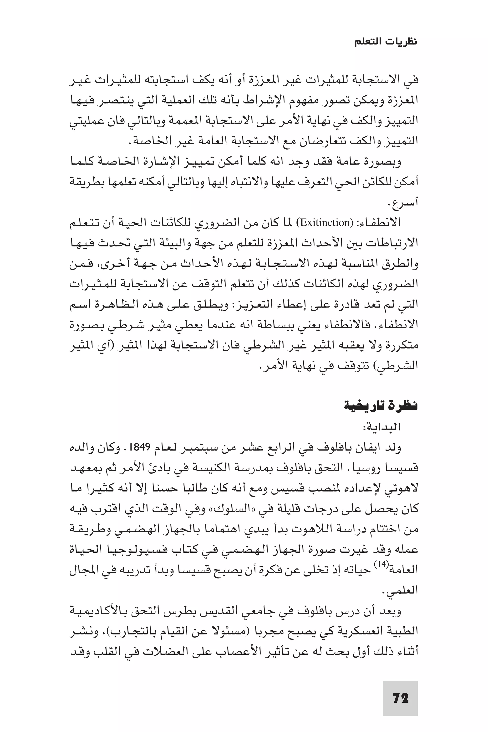 ‫ﻧﻈﺮﻳﺎت اﻟﺘﻌﻠﻢ‬

‫ﻓﻲ اﻻﺳﺘﺠﺎﺑﺔ ﻟﻠﻤﺜﻴﺮات ﻏﻴﺮ ا ﻌﺰزة أو أﻧﻪ ﻳﻜﻒ اﺳﺘﺠﺎﺑﺘﻪ ﻟﻠﻤﺜـﻴـﺮات ﻏـﻴـﺮ‬
‫ا ﻌﺰزة و ﻜﻦ ﺗﺼﻮر ﻣﻔﻬﻮم اﻹﺷﺮاط ﺑﺄﻧﻪ ﺗﻠﻚ اﻟﻌﻤﻠﻴﺔ اﻟﺘﻲ ﻳﻨـﺘـﺼـﺮ ﻓـﻴـﻬـﺎ‬
‫اﻟﺘﻤﻴﻴﺰ واﻟﻜﻒ ﻓﻲ ﻧﻬﺎﻳﺔ اﻷﻣﺮ ﻋﻠﻰ اﻻﺳﺘﺠﺎﺑﺔ ا ﻌﻤﻤﺔ وﺑﺎﻟﺘﺎﻟﻲ ﻓﺎن ﻋﻤﻠﻴﺘﻲ‬
                ‫اﻟﺘﻤﻴﻴﺰ واﻟﻜﻒ ﺗﺘﻌﺎرﺿﺎن ﻣﻊ اﻻﺳﺘﺠﺎﺑﺔ اﻟﻌﺎﻣﺔ ﻏﻴﺮ اﳋﺎﺻﺔ.‬
‫وﺑﺼﻮرة ﻋﺎﻣﺔ ﻓﻘﺪ وﺟﺪ اﻧﻪ ﻛﻠﻤﺎ أﻣﻜﻦ ـﻴـﻴـﺰ اﻹﺷـﺎرة اﳋـﺎﺻـﺔ ﻛـﻠـﻤـﺎ‬
‫أﻣﻜﻦ ﻟﻠﻜﺎﺋﻦ اﳊﻲ اﻟﺘﻌﺮف ﻋﻠﻴﻬﺎ واﻻﻧﺘﺒﺎه إﻟﻴﻬﺎ وﺑﺎﻟﺘﺎﻟﻲ أﻣﻜﻨﻪ ﺗﻌﻠﻤﻬﺎ ﺑﻄﺮﻳﻘﺔ‬
                                                                    ‫أﺳﺮع.‬
‫اﻻﻧﻄﻔـﺎء: )‪ (Exitinction‬ﺎ ﻛﺎن ﻣﻦ اﻟﻀﺮوري ﻟﻠﻜﺎﺋﻨﺎت اﳊﻴـﺔ أن ﺗـﺘـﻌـﻠـﻢ‬
‫اﻻرﺗﺒﺎﻃﺎت ﺑ اﻷﺣﺪاث ا ﻌﺰزة ﻟﻠﺘﻌﻠﻢ ﻣﻦ ﺟﻬﺔ واﻟﺒﻴﺌﺔ اﻟﺘـﻲ ﲢـﺪث ﻓـﻴـﻬـﺎ‬
‫واﻟﻄﺮق ا ﻨﺎﺳﺒﺔ ﻟـﻬـﺬه اﻻﺳـﺘـﺠـﺎﺑـﺔ ﻟـﻬـﺬه اﻷﺣـﺪاث ﻣـﻦ ﺟـﻬـﺔ أﺧـﺮى ﻓـﻤـﻦ‬
‫اﻟﻀﺮوري ﻟﻬﺬه اﻟﻜﺎﺋﻨﺎت ﻛﺬﻟﻚ أن ﺗﺘﻌﻠﻢ اﻟﺘﻮﻗﻒ ﻋﻦ اﻻﺳﺘﺠﺎﺑﺔ ﻟﻠﻤـﺜـﻴـﺮات‬
‫اﻟﺘﻲ ﻟﻢ ﺗﻌﺪ ﻗﺎدرة ﻋﻠﻰ إﻋﻄﺎء اﻟﺘﻌـﺰﻳـﺰ: وﻳـﻄـﻠـﻖ ﻋـﻠـﻰ ﻫـﺬه اﻟـﻈـﺎﻫـﺮة اﺳـﻢ‬
‫اﻻﻧﻄﻔﺎء. ﻓﺎﻻﻧﻄﻔﺎء ﻳﻌﻨﻲ ﺑﺒﺴﺎﻃﺔ اﻧﻪ ﻋﻨﺪﻣﺎ ﻳﻌﻄﻲ ﻣﺜﻴـﺮ ﺷـﺮﻃـﻲ ﺑـﺼـﻮرة‬
‫ﻣﺘﻜﺮرة وﻻ ﻳﻌﻘﺒﻪ ا ﺜﻴﺮ ﻏﻴﺮ اﻟﺸﺮﻃﻲ ﻓﺎن اﻻﺳﺘﺠﺎﺑﺔ ﻟﻬﺬا ا ﺜﻴﺮ )أي ا ﺜﻴﺮ‬
                                           ‫اﻟﺸﺮﻃﻲ( ﺗﺘﻮﻗﻒ ﻓﻲ ﻧﻬﺎﻳﺔ اﻷﻣﺮ.‬

                                                          ‫ﻧﻈﺮة ﺗﺎرﻳﺨﻴﺔ‬
                                                            ‫اﻟﺒﺪاﻳﺔ:‬
‫وﻟﺪ اﻳﻔﺎن ﺑﺎﻓﻠﻮف ﻓﻲ اﻟﺮاﺑﻊ ﻋﺸﺮ ﻣﻦ ﺳﺒﺘﻤﺒـﺮ ﻟـﻌـﺎم ٩٤٨١. وﻛﺎن واﻟﺪه‬
‫ﻗﺴﻴﺴﺎ روﺳﻴﺎ. اﻟﺘﺤﻖ ﺑﺎﻓﻠﻮف ﺪرﺳﺔ اﻟﻜﻨﻴﺴﺔ ﻓﻲ ﺑﺎد اﻷﻣﺮ ﺛﻢ ﻌـﻬـﺪ‬
‫ﻻﻫﻮﺗﻲ ﻹﻋﺪاده ﻨﺼﺐ ﻗﺴﻴﺲ وﻣﻊ أﻧﻪ ﻛﺎن ﻃﺎﻟﺒﺎ ﺣﺴﻨﺎ إﻻ أﻧﻪ ﻛـﺜـﻴـﺮا ﻣـﺎ‬
‫ﻛﺎن ﻳﺤﺼﻞ ﻋﻠﻰ درﺟﺎت ﻗﻠﻴﻠﺔ ﻓﻲ »اﻟﺴﻠﻮك« وﻓﻲ اﻟﻮﻗﺖ اﻟﺬي اﻗﺘﺮب ﻓﻴـﻪ‬
‫ﻣﻦ اﺧﺘﺘﺎم دراﺳﺔ اﻟﻼﻫﻮت ﺑﺪأ ﻳﺒﺪي اﻫﺘﻤﺎﻣﺎ ﺑﺎﳉﻬﺎز اﻟﻬـﻀـﻤـﻲ وﻃـﺮﻳـﻘـﺔ‬
‫ﻋﻤﻠﻪ وﻗﺪ ﻏﻴﺮت ﺻﻮرة اﳉﻬﺎز اﻟـﻬـﻀـﻤـﻲ ﻓـﻲ ﻛـﺘـﺎب ﻓـﺴـﻴـﻮﻟـﻮﺟـﻴـﺎ اﳊـﻴـﺎة‬
‫اﻟﻌﺎﻣﺔ)٤١( ﺣﻴﺎﺗﻪ إذ ﺗﺨﻠﻰ ﻋﻦ ﻓﻜﺮة أن ﻳﺼﺒﺢ ﻗﺴﻴﺴﺎ وﺑﺪأ ﺗﺪرﻳﺒﻪ ﻓﻲ اﺠﻤﻟﺎل‬
                                                                ‫اﻟﻌﻠﻤﻲ.‬
‫وﺑﻌﺪ أن درس ﺑﺎﻓﻠﻮف ﻓﻲ ﺟﺎﻣﻌﻲ اﻟﻘﺪﻳﺲ ﺑﻄﺮس اﻟﺘﺤﻖ ﺑـﺎﻷﻛـﺎد ـﻴـﺔ‬
‫اﻟﻄﺒﻴﺔ اﻟﻌﺴﻜﺮﻳﺔ ﻛﻲ ﻳﺼﺒﺢ ﻣﺠﺮﺑﺎ )ﻣﺴﺌﻮﻻ ﻋﻦ اﻟﻘﻴﺎم ﺑﺎﻟﺘﺠـﺎرب( وﻧـﺸـﺮ‬
‫أﺛﻨﺎء ذﻟﻚ أول ﺑﺤﺚ ﻟﻪ ﻋﻦ ﺗﺄﺛﻴﺮ اﻷﻋﺼﺎب ﻋﻠﻰ اﻟﻌﻀﻼت ﻓﻲ اﻟﻘﻠﺐ وﻗـﺪ‬

                                                                    ‫27‬
 