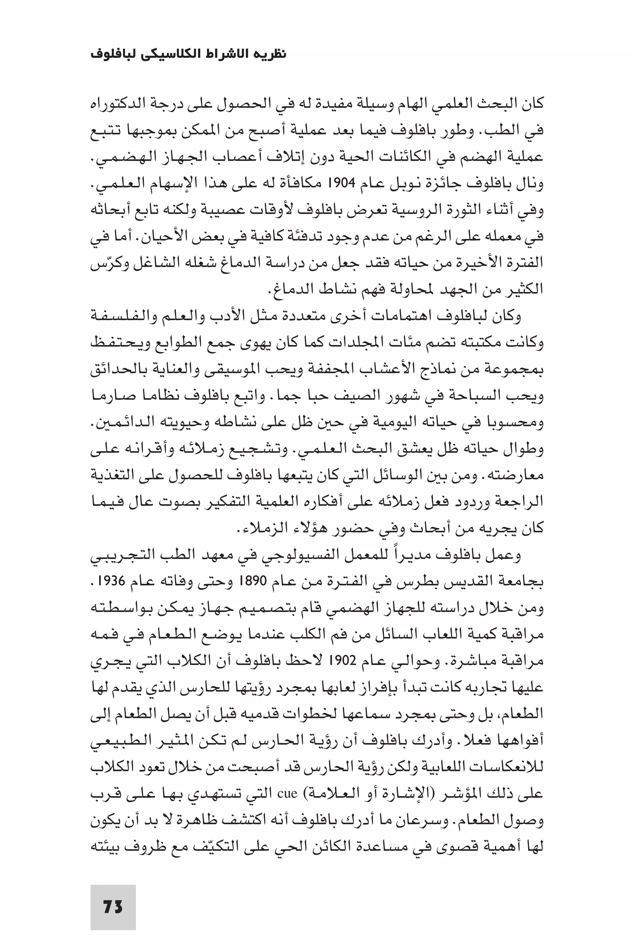 ‫ﻧﻈﺮﻳﺔ اﻻﺷﺮاط اﻟﻜﻼﺳﻴﻜﻲ ﻟﺒﺎﻓﻠﻮف‬

‫ﻛﺎن اﻟﺒﺤﺚ اﻟﻌﻠﻤﻲ اﻟﻬﺎم وﺳﻴﻠﺔ ﻣﻔﻴﺪة ﻟﻪ ﻓﻲ اﳊﺼﻮل ﻋﻠﻰ درﺟﺔ اﻟﺪﻛﺘﻮراه‬
‫ﻓﻲ اﻟﻄﺐ. وﻃﻮر ﺑﺎﻓﻠﻮف ﻓﻴﻤﺎ ﺑﻌﺪ ﻋﻤﻠﻴﺔ أﺻﺒﺢ ﻣﻦ ا ﻤﻜﻦ ﻮﺟﺒﻬﺎ ﺗـﺘـﺒـﻊ‬
‫ﻋﻤﻠﻴﺔ اﻟﻬﻀﻢ ﻓﻲ اﻟﻜﺎﺋﻨﺎت اﳊﻴﺔ دون إﺗﻼف أﻋﺼﺎب اﳉـﻬـﺎز اﻟـﻬـﻀـﻤـﻲ.‬
‫وﻧﺎل ﺑﺎﻓﻠﻮف ﺟﺎﺋﺰة ﻧـﻮﺑـﻞ ﻋـﺎم ٤٠٩١ ﻣﻜﺎﻓﺄة ﻟﻪ ﻋﻠﻰ ﻫﺬا اﻹﺳﻬﺎم اﻟـﻌـﻠـﻤـﻲ.‬
‫وﻓﻲ أﺛﻨﺎء اﻟﺜﻮرة اﻟﺮوﺳﻴﺔ ﺗﻌﺮض ﺑﺎﻓﻠﻮف ﻷوﻗﺎت ﻋﺼﻴﺒﺔ وﻟﻜﻨﻪ ﺗﺎﺑﻊ أﺑﺤﺎﺛﻪ‬
‫ﻓﻲ ﻣﻌﻤﻠﻪ ﻋﻠﻰ اﻟﺮﻏﻢ ﻣﻦ ﻋﺪم وﺟﻮد ﺗﺪﻓﺌﺔ ﻛﺎﻓﻴﺔ ﻓﻲ ﺑﻌﺾ اﻷﺣﻴﺎن. أﻣﺎ ﻓﻲ‬
‫اﻟﻔﺘﺮة اﻷﺧﻴﺮة ﻣﻦ ﺣﻴﺎﺗﻪ ﻓﻘﺪ ﺟﻌﻞ ﻣﻦ دراﺳﺔ اﻟﺪﻣﺎغ ﺷﻐﻠﻪ اﻟﺸﺎﻏﻞ وﻛﺮس‬
    ‫ّ‬
                                 ‫اﻟﻜﺜﻴﺮ ﻣﻦ اﳉﻬﺪ ﶈﺎوﻟﺔ ﻓﻬﻢ ﻧﺸﺎط اﻟﺪﻣﺎغ.‬
‫وﻛﺎن ﻟﺒﺎﻓﻠﻮف اﻫﺘﻤﺎﻣﺎت أﺧﺮى ﻣﺘﻌﺪدة ﻣـﺜـﻞ اﻷدب واﻟـﻌـﻠـﻢ واﻟـﻔـﻠـﺴـﻔـﺔ‬
‫وﻛﺎﻧﺖ ﻣﻜﺘﺒﺘﻪ ﺗﻀﻢ ﻣﺌﺎت اﺠﻤﻟﻠﺪات ﻛﻤﺎ ﻛﺎن ﻳﻬﻮى ﺟﻤﻊ اﻟﻄﻮاﺑﻊ وﻳـﺤـﺘـﻔـﻆ‬
‫ﺠﻤﻮﻋﺔ ﻣﻦ ﺎذج اﻷﻋﺸﺎب اﺠﻤﻟﻔﻔﺔ وﻳﺤﺐ ا ﻮﺳﻴﻘﻰ واﻟﻌﻨﺎﻳﺔ ﺑﺎﳊﺪاﺋﻖ‬
‫وﻳﺤﺐ اﻟﺴﺒﺎﺣﺔ ﻓﻲ ﺷﻬﻮر اﻟﺼﻴﻒ ﺣﺒﺎ ﺟﻤﺎ. واﺗﺒﻊ ﺑﺎﻓﻠﻮف ﻧﻈﺎﻣـﺎ ﺻـﺎرﻣـﺎ‬
‫وﻣﺤﺴﻮﺑﺎ ﻓﻲ ﺣﻴﺎﺗﻪ اﻟﻴﻮﻣﻴﺔ ﻓﻲ ﺣ ﻇﻞ ﻋﻠﻰ ﻧﺸﺎﻃﻪ وﺣﻴﻮﻳﺘﻪ اﻟـﺪاﺋـﻤـ .‬
‫وﻃﻮال ﺣﻴﺎﺗﻪ ﻇﻞ ﻳﻌﺸﻖ اﻟﺒﺤﺚ اﻟـﻌـﻠـﻤـﻲ. وﺗـﺸـﺠـﻴـﻊ زﻣـﻼﺋـﻪ وأﻗـﺮاﻧـﻪ ﻋـﻠـﻰ‬
‫ﻣﻌﺎرﺿﺘﻪ. وﻣﻦ ﺑ اﻟﻮﺳﺎﺋﻞ اﻟﺘﻲ ﻛﺎن ﻳﺘﺒﻌﻬﺎ ﺑﺎﻓﻠﻮف ﻟﻠﺤﺼﻮل ﻋﻠﻰ اﻟﺘﻐﺬﻳﺔ‬
‫اﻟﺮاﺟﻌﺔ وردود ﻓﻌﻞ زﻣﻼﺋﻪ ﻋﻠﻰ أﻓﻜﺎره اﻟﻌﻠﻤﻴﺔ اﻟﺘﻔﻜﻴﺮ ﺑﺼﻮت ﻋﺎل ﻓـﻴـﻤـﺎ‬
                             ‫ﻛﺎن ﻳﺠﺮﻳﻪ ﻣﻦ أﺑﺤﺎث وﻓﻲ ﺣﻀﻮر ﻫﺆﻻء اﻟﺰﻣﻼء.‬
‫وﻋﻤﻞ ﺑﺎﻓﻠﻮف ﻣﺪﻳـﺮا ﻟﻠﻤﻌﻤﻞ اﻟﻔﺴﻴﻮﻟﻮﺟﻲ ﻓﻲ ﻣﻌﻬﺪ اﻟﻄﺐ اﻟﺘـﺠـﺮﻳـﺒـﻲ‬
                                                    ‫ً‬
‫ﺑﺠﺎﻣﻌﺔ اﻟﻘﺪﻳﺲ ﺑﻄﺮس ﻓﻲ اﻟﻔـﺘـﺮة ﻣـﻦ ﻋـﺎم ٠٩٨١ وﺣﺘﻰ وﻓﺎﺗﻪ ﻋـﺎم ٦٣٩١.‬
‫وﻣﻦ ﺧﻼل دراﺳﺘﻪ ﻟﻠﺠﻬﺎز اﻟﻬﻀﻤﻲ ﻗﺎم ﺑﺘـﺼـﻤـﻴـﻢ ﺟـﻬـﺎز ـﻜـﻦ ﺑـﻮاﺳـﻄـﺘـﻪ‬
‫ﻣﺮاﻗﺒﺔ ﻛﻤﻴﺔ اﻟﻠﻌﺎب اﻟﺴﺎﺋﻞ ﻣﻦ ﻓﻢ اﻟﻜﻠﺐ ﻋﻨﺪﻣﺎ ﻳـﻮﺿـﻊ اﻟـﻄـﻌـﺎم ﻓـﻲ ﻓـﻤـﻪ‬
‫ﻣﺮاﻗﺒﺔ ﻣﺒﺎﺷﺮة. وﺣﻮاﻟـﻲ ﻋـﺎم ٢٠٩١ ﻻﺣﻆ ﺑﺎﻓﻠﻮف أن اﻟﻜﻼب اﻟﺘﻲ ﻳـﺠـﺮي‬
‫ﻋﻠﻴﻬﺎ ﲡﺎرﺑﻪ ﻛﺎﻧﺖ ﺗﺒﺪأ ﺑﺈﻓﺮاز ﻟﻌﺎﺑﻬﺎ ﺠﺮد رؤﻳﺘﻬﺎ ﻟﻠﺤﺎرس اﻟﺬي ﻳﻘﺪم ﻟﻬﺎ‬
‫اﻟﻄﻌﺎم ﺑﻞ وﺣﺘﻰ ﺠﺮد ﺳﻤﺎﻋﻬﺎ ﳋﻄﻮات ﻗﺪﻣﻴﻪ ﻗﺒﻞ أن ﻳﺼﻞ اﻟﻄﻌﺎم إﻟﻰ‬
‫أﻓﻮاﻫﻬﺎ ﻓﻌﻼ. وأدرك ﺑﺎﻓﻠﻮف أن رؤﻳـﺔ اﳊـﺎرس ﻟـﻢ ﺗـﻜـﻦ ا ـﺜـﻴـﺮ اﻟـﻄـﺒـﻴـﻌـﻲ‬
‫ﻟﻼﻧﻌﻜﺎﺳﺎت اﻟﻠﻌﺎﺑﻴﺔ وﻟﻜﻦ رؤﻳﺔ اﳊﺎرس ﻗﺪ أﺻﺒﺤﺖ ﻣﻦ ﺧﻼل ﺗﻌﻮد اﻟﻜﻼب‬
‫ﻋﻠﻰ ذﻟﻚ ا ﺆﺷـﺮ )اﻹﺷـﺎرة أو اﻟـﻌـﻼﻣـﺔ( ‪ cue‬اﻟﺘﻲ ﺗﺴﺘﻬـﺪي ﺑـﻬـﺎ ﻋـﻠـﻰ ﻗـﺮب‬
‫وﺻﻮل اﻟﻄﻌﺎم. وﺳﺮﻋﺎن ﻣﺎ أدرك ﺑﺎﻓﻠﻮف أﻧﻪ اﻛﺘﺸﻒ ﻇﺎﻫﺮة ﻻ ﺑﺪ أن ﻳﻜﻮن‬
‫ﻟﻬﺎ أﻫﻤﻴﺔ ﻗﺼﻮى ﻓﻲ ﻣﺴﺎﻋﺪة اﻟﻜﺎﺋﻦ اﳊﻲ ﻋﻠﻰ اﻟﺘﻜـﻴّﻒ ﻣﻊ ﻇﺮوف ﺑﻴﺌﺘﻪ‬

 ‫37‬
 