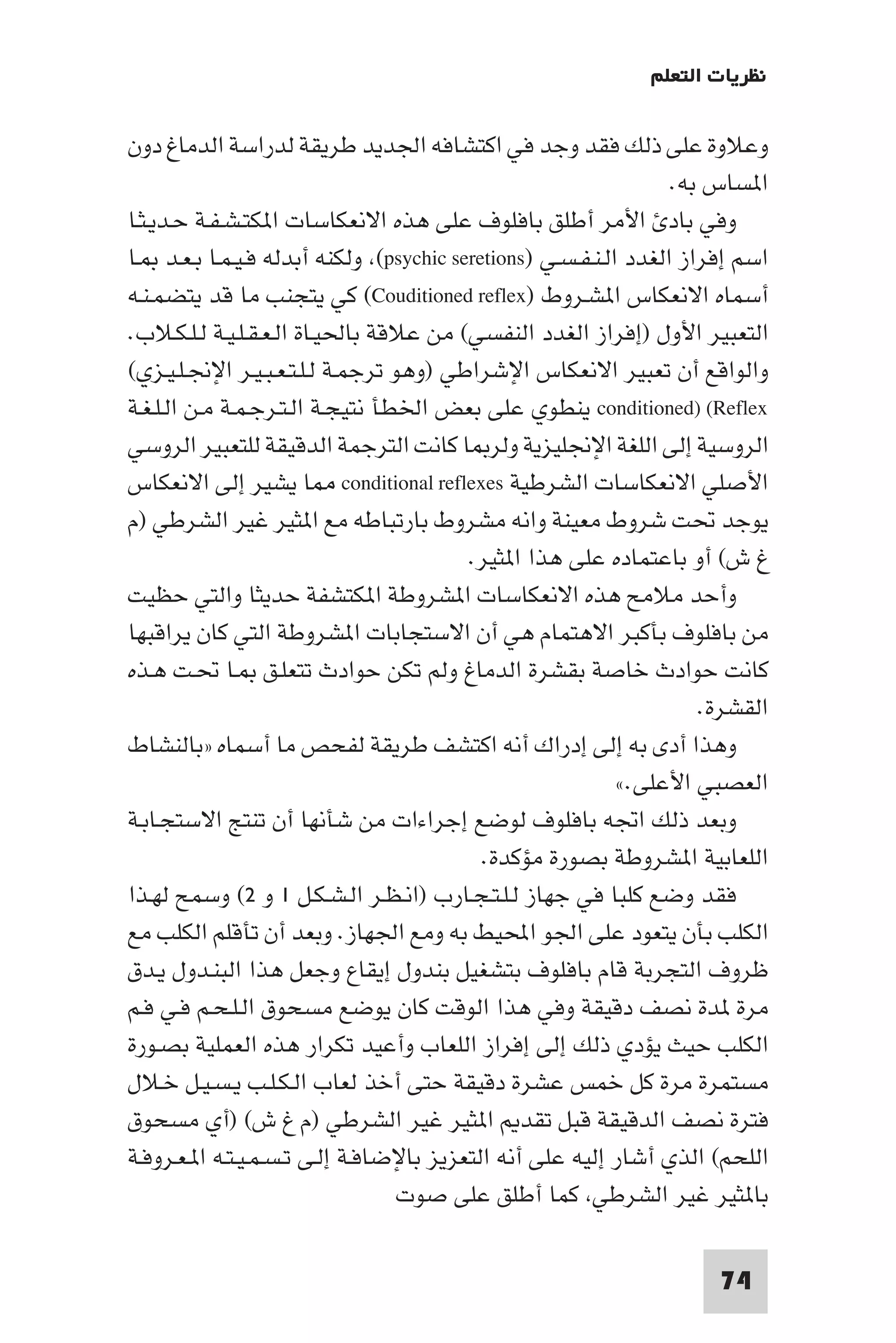 ‫ﻧﻈﺮﻳﺎت اﻟﺘﻌﻠﻢ‬

‫وﻋﻼوة ﻋﻠﻰ ذﻟﻚ ﻓﻘﺪ وﺟﺪ ﻓﻲ اﻛﺘﺸﺎﻓﻪ اﳉﺪﻳﺪ ﻃﺮﻳﻘﺔ ﻟﺪراﺳﺔ اﻟﺪﻣﺎغ دون‬
                                                                 ‫ا ﺴﺎس ﺑﻪ.‬
‫وﻓﻲ ﺑﺎد اﻷﻣﺮ أﻃﻠﻖ ﺑﺎﻓﻠﻮف ﻋﻠﻰ ﻫﺬه اﻻﻧﻌﻜﺎﺳﺎت ا ﻜﺘـﺸـﻔـﺔ ﺣـﺪﻳـﺜـﺎ‬
‫اﺳﻢ إﻓﺮاز اﻟﻐﺪد اﻟـﻨـﻔـﺴـﻲ )‪ (psychic seretions‬وﻟﻜﻨﻪ أﺑﺪﻟﻪ ﻓـﻴـﻤـﺎ ﺑـﻌـﺪ ـﺎ‬
‫أﺳﻤﺎه اﻻﻧﻌﻜﺎس ا ﺸـﺮوط )‪ (Couditioned reflex‬ﻛﻲ ﻳﺘﺠﻨﺐ ﻣﺎ ﻗﺪ ﻳﺘﻀﻤـﻨـﻪ‬
‫اﻟﺘﻌﺒﻴﺮ اﻷول )إﻓﺮاز اﻟﻐﺪد اﻟﻨﻔﺴﻲ( ﻣﻦ ﻋﻼﻗﺔ ﺑﺎﳊﻴـﺎة اﻟـﻌـﻘـﻠـﻴـﺔ ﻟـﻠـﻜـﻼب.‬
‫واﻟﻮاﻗﻊ أن ﺗﻌﺒﻴﺮ اﻻﻧﻌﻜﺎس اﻹﺷﺮاﻃﻲ )وﻫﻮ ﺗﺮﺟﻤـﺔ ﻟـﻠـﺘـﻌـﺒـﻴـﺮ اﻹﳒـﻠـﻴـﺰي(‬
‫‪ conditioned) (Reflex‬ﻳﻨﻄﻮي ﻋﻠﻰ ﺑﻌﺾ اﳋﻄﺄ ﻧﺘﻴﺠـﺔ اﻟـﺘـﺮﺟـﻤـﺔ ﻣـﻦ اﻟـﻠـﻐـﺔ‬
‫اﻟﺮوﺳﻴﺔ إﻟﻰ اﻟﻠﻐﺔ اﻹﳒﻠﻴﺰﻳﺔ وﻟﺮ ﺎ ﻛﺎﻧﺖ اﻟﺘﺮﺟﻤﺔ اﻟﺪﻗﻴﻘﺔ ﻟﻠﺘﻌﺒﻴﺮ اﻟﺮوﺳﻲ‬
‫اﻷﺻﻠﻲ اﻻﻧﻌﻜﺎﺳﺎت اﻟﺸﺮﻃﻴﺔ ‪ conditional reflexes‬ﺎ ﻳﺸﻴﺮ إﻟﻰ اﻻﻧﻌﻜﺎس‬
‫ﻳﻮﺟﺪ ﲢﺖ ﺷﺮوط ﻣﻌﻴﻨﺔ واﻧﻪ ﻣﺸﺮوط ﺑﺎرﺗﺒﺎﻃﻪ ﻣﻊ ا ﺜﻴﺮ ﻏﻴﺮ اﻟﺸﺮﻃﻲ )م‬
                                         ‫غ ش( أو ﺑﺎﻋﺘﻤﺎده ﻋﻠﻰ ﻫﺬا ا ﺜﻴﺮ.‬
‫وأﺣﺪ ﻣﻼﻣﺢ ﻫﺬه اﻻﻧﻌﻜﺎﺳﺎت ا ﺸﺮوﻃﺔ ا ﻜﺘﺸﻔﺔ ﺣﺪﻳﺜﺎ واﻟﺘﻲ ﺣﻈﻴﺖ‬
‫ﻣﻦ ﺑﺎﻓﻠﻮف ﺑﺄﻛﺒﺮ اﻻﻫﺘﻤﺎم ﻫﻲ أن اﻻﺳﺘﺠﺎﺑﺎت ا ﺸﺮوﻃﺔ اﻟﺘﻲ ﻛﺎن ﻳﺮاﻗﺒﻬﺎ‬
‫ﻛﺎﻧﺖ ﺣﻮادث ﺧﺎﺻﺔ ﺑﻘﺸﺮة اﻟﺪﻣﺎغ وﻟﻢ ﺗﻜﻦ ﺣﻮادث ﺗﺘﻌﻠـﻖ ـﺎ ﲢـﺖ ﻫـﺬه‬
                                                                    ‫اﻟﻘﺸﺮة.‬
‫وﻫﺬا أدى ﺑﻪ إﻟﻰ إدراك أﻧﻪ اﻛﺘﺸﻒ ﻃﺮﻳﻘﺔ ﻟﻔﺤﺺ ﻣﺎ أﺳﻤﺎه »ﺑﺎﻟﻨﺸﺎط‬
                                                           ‫اﻟﻌﺼﺒﻲ اﻷﻋﻠﻰ.«‬
‫وﺑﻌﺪ ذﻟﻚ اﲡﻪ ﺑﺎﻓﻠﻮف ﻟﻮﺿﻊ إﺟﺮاءات ﻣﻦ ﺷﺄﻧﻬﺎ أن ﺗﻨﺘﺞ اﻻﺳﺘﺠـﺎﺑـﺔ‬
                                           ‫اﻟﻠﻌﺎﺑﻴﺔ ا ﺸﺮوﻃﺔ ﺑﺼﻮرة ﻣﺆﻛﺪة.‬
‫ﻓﻘﺪ وﺿﻊ ﻛﻠﺒﺎ ﻓﻲ ﺟﻬﺎز ﻟـﻠـﺘـﺠـﺎرب )اﻧـﻈـﺮ اﻟـﺸـﻜـﻞ ١ و ٢( وﺳﻤﺢ ﻟﻬـﺬا‬
‫اﻟﻜﻠﺐ ﺑﺄن ﻳﺘﻌﻮد ﻋﻠﻰ اﳉﻮ اﶈﻴﻂ ﺑﻪ وﻣﻊ اﳉﻬﺎز. وﺑﻌﺪ أن ﺗﺄﻗﻠﻢ اﻟﻜﻠﺐ ﻣﻊ‬
‫ﻇﺮوف اﻟﺘﺠﺮﺑﺔ ﻗﺎم ﺑﺎﻓﻠﻮف ﺑﺘﺸﻐﻴﻞ ﺑﻨﺪول إﻳﻘﺎع وﺟﻌﻞ ﻫﺬا اﻟﺒﻨـﺪول ﻳـﺪق‬
‫ﻣﺮة ﺪة ﻧﺼﻒ دﻗﻴﻘﺔ وﻓﻲ ﻫﺬا اﻟﻮﻗﺖ ﻛﺎن ﻳﻮﺿﻊ ﻣﺴﺤﻮق اﻟـﻠـﺤـﻢ ﻓـﻲ ﻓـﻢ‬
‫اﻟﻜﻠﺐ ﺣﻴﺚ ﻳﺆدي ذﻟﻚ إﻟﻰ إﻓﺮاز اﻟﻠﻌﺎب وأﻋﻴﺪ ﺗﻜﺮار ﻫﺬه اﻟﻌﻤﻠﻴﺔ ﺑﺼـﻮرة‬
‫ﻣﺴﺘﻤﺮة ﻣﺮة ﻛﻞ ﺧﻤﺲ ﻋﺸﺮة دﻗﻴﻘﺔ ﺣﺘﻰ أﺧﺬ ﻟﻌﺎب اﻟـﻜـﻠـﺐ ﻳـﺴـﻴـﻞ ﺧـﻼل‬
‫ﻓﺘﺮة ﻧﺼﻒ اﻟﺪﻗﻴﻘﺔ ﻗﺒﻞ ﺗﻘﺪ ا ﺜﻴﺮ ﻏﻴﺮ اﻟﺸﺮﻃﻲ )م غ ش( )أي ﻣﺴﺤﻮق‬
‫اﻟﻠﺤﻢ( اﻟﺬي أﺷﺎر إﻟﻴﻪ ﻋﻠﻰ أﻧﻪ اﻟﺘﻌﺰﻳﺰ ﺑﺎﻹﺿﺎﻓـﺔ إﻟـﻰ ﺗـﺴـﻤـﻴـﺘـﻪ ا ـﻌـﺮوﻓـﺔ‬
                                  ‫ﺑﺎ ﺜﻴﺮ ﻏﻴﺮ اﻟﺸﺮﻃﻲ ﻛﻤﺎ أﻃﻠﻖ ﻋﻠﻰ ﺻﻮت‬

                                                                     ‫47‬
 