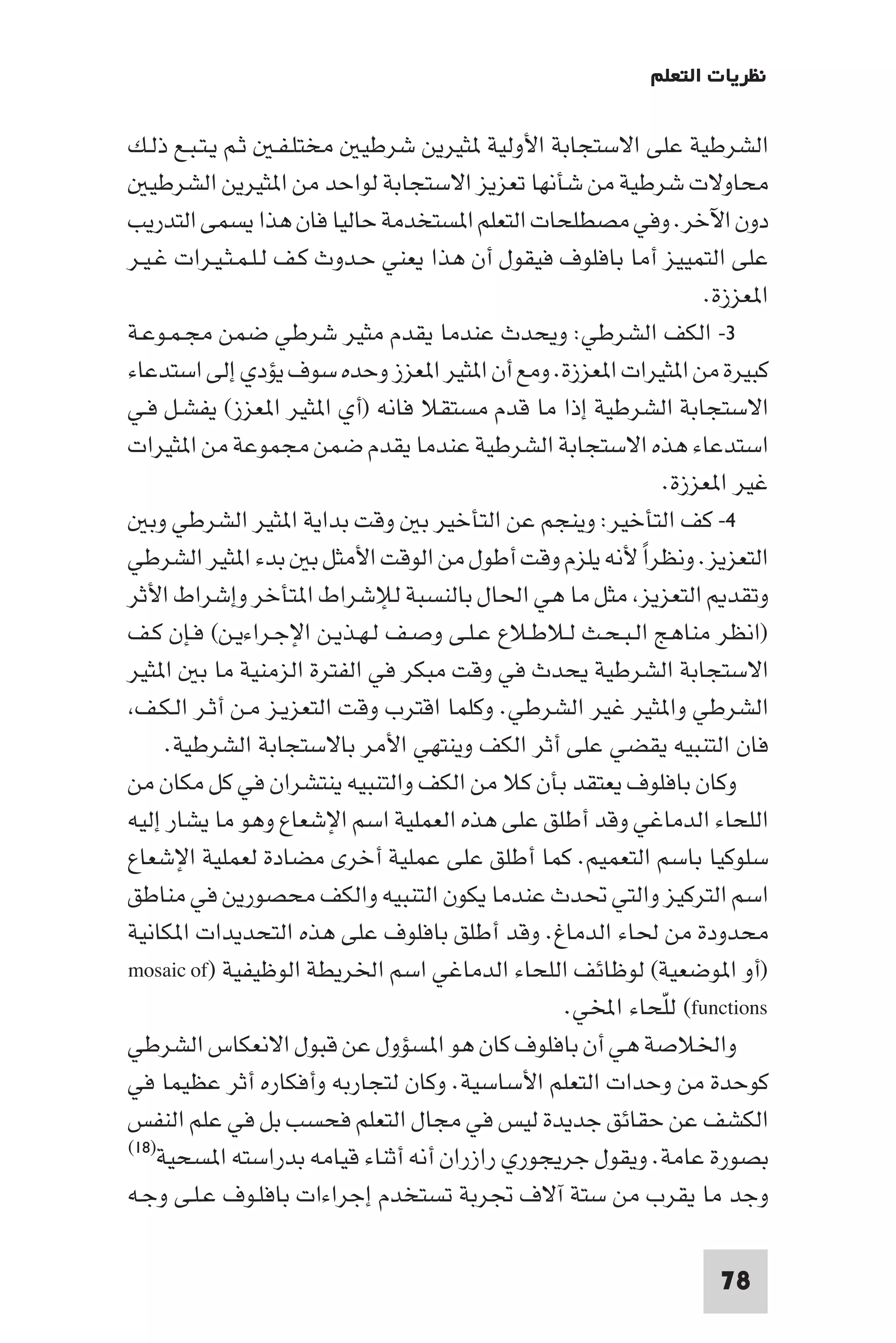 ‫ﻧﻈﺮﻳﺎت اﻟﺘﻌﻠﻢ‬

‫اﻟﺸﺮﻃﻴﺔ ﻋﻠﻰ اﻻﺳﺘﺠﺎﺑﺔ اﻷوﻟﻴﺔ ﺜﻴﺮﻳﻦ ﺷﺮﻃﻴ ﻣﺨﺘﻠـﻔـ ﺛـﻢ ﻳـﺘـﺒـﻊ ذﻟـﻚ‬
   ‫ﻣﺤﺎوﻻت ﺷﺮﻃﻴﺔ ﻣﻦ ﺷﺄﻧﻬﺎ ﺗﻌﺰﻳﺰ اﻻﺳﺘﺠﺎﺑﺔ ﻟﻮاﺣﺪ ﻣﻦ ا ﺜﻴﺮﻳﻦ اﻟﺸﺮﻃﻴ‬
‫دون اﻵﺧﺮ. وﻓﻲ ﻣﺼﻄﻠﺤﺎت اﻟﺘﻌﻠﻢ ا ﺴﺘﺨﺪﻣﺔ ﺣﺎﻟﻴﺎ ﻓﺎن ﻫﺬا ﻳﺴﻤﻰ اﻟﺘﺪرﻳﺐ‬
‫ﻋﻠﻰ اﻟﺘﻤﻴﻴﺰ أﻣﺎ ﺑﺎﻓﻠﻮف ﻓﻴﻘﻮل أن ﻫﺬا ﻳﻌﻨﻲ ﺣـﺪوث ﻛـﻒ ﻟـﻠـﻤـﺜـﻴـﺮات ﻏـﻴـﺮ‬
                                                                 ‫ا ﻌﺰزة.‬
‫٣- اﻟﻜﻒ اﻟﺸﺮﻃﻲ: وﻳﺤﺪث ﻋﻨﺪﻣﺎ ﻳﻘﺪم ﻣﺜﻴﺮ ﺷﺮﻃﻲ ﺿﻤﻦ ﻣﺠـﻤـﻮﻋـﺔ‬
‫ﻛﺒﻴﺮة ﻣﻦ ا ﺜﻴﺮات ا ﻌﺰزة. وﻣﻊ أن ا ﺜﻴﺮ ا ﻌﺰز وﺣﺪه ﺳﻮف ﻳﺆدي إﻟﻰ اﺳﺘﺪﻋﺎء‬
‫اﻻﺳﺘﺠﺎﺑﺔ اﻟﺸﺮﻃﻴﺔ إذا ﻣﺎ ﻗﺪم ﻣﺴﺘﻘﻼ ﻓﺎﻧﻪ )أي ا ﺜﻴﺮ ا ﻌﺰز( ﻳﻔﺸـﻞ ﻓـﻲ‬
‫اﺳﺘﺪﻋﺎء ﻫﺬه اﻻﺳﺘﺠﺎﺑﺔ اﻟﺸﺮﻃﻴﺔ ﻋﻨﺪﻣﺎ ﻳﻘﺪم ﺿﻤﻦ ﻣﺠﻤﻮﻋﺔ ﻣﻦ ا ﺜﻴﺮات‬
                                                             ‫ﻏﻴﺮ ا ﻌﺰزة.‬
   ‫٤- ﻛﻒ اﻟﺘﺄﺧﻴﺮ: وﻳﻨﺠﻢ ﻋﻦ اﻟﺘﺄﺧﻴﺮ ﺑ وﻗﺖ ﺑﺪاﻳﺔ ا ﺜﻴﺮ اﻟﺸﺮﻃﻲ وﺑ‬
‫اﻟﺘﻌﺰﻳﺰ. وﻧﻈﺮا ﻷﻧﻪ ﻳﻠﺰم وﻗﺖ أﻃﻮل ﻣﻦ اﻟﻮﻗﺖ اﻷﻣﺜﻞ ﺑ ﺑﺪء ا ﺜﻴﺮ اﻟﺸﺮﻃﻲ‬
                                                         ‫ً‬
‫وﺗﻘﺪ اﻟﺘﻌﺰﻳﺰ ﻣﺜﻞ ﻣﺎ ﻫﻲ اﳊﺎل ﺑﺎﻟﻨﺴﺒﺔ ﻟﻺﺷﺮاط ا ﺘﺄﺧﺮ وإﺷﺮاط اﻷﺛﺮ‬
‫)اﻧﻈﺮ ﻣﻨﺎﻫﺞ اﻟـﺒـﺤـﺚ ﻟـﻼﻃـﻼع ﻋـﻠـﻰ وﺻـﻒ ﻟـﻬـﺬﻳـﻦ اﻹﺟـﺮاءﻳـﻦ( ﻓـﺈن ﻛـﻒ‬
‫اﻻﺳﺘﺠﺎﺑﺔ اﻟﺸﺮﻃﻴﺔ ﻳﺤﺪث ﻓﻲ وﻗﺖ ﻣﺒﻜﺮ ﻓﻲ اﻟﻔﺘﺮة اﻟﺰﻣﻨﻴﺔ ﻣﺎ ﺑ ا ﺜﻴﺮ‬
 ‫اﻟﺸﺮﻃﻲ وا ﺜﻴﺮ ﻏﻴﺮ اﻟﺸﺮﻃﻲ. وﻛﻠﻤﺎ اﻗﺘﺮب وﻗﺖ اﻟﺘﻌﺰﻳـﺰ ﻣـﻦ أﺛـﺮ اﻟـﻜـﻒ‬
     ‫ﻓﺎن اﻟﺘﻨﺒﻴﻪ ﻳﻘﻀﻲ ﻋﻠﻰ أﺛﺮ اﻟﻜﻒ وﻳﻨﺘﻬﻲ اﻷﻣﺮ ﺑﺎﻻﺳﺘﺠﺎﺑﺔ اﻟﺸﺮﻃﻴﺔ.‬
‫وﻛﺎن ﺑﺎﻓﻠﻮف ﻳﻌﺘﻘﺪ ﺑﺄن ﻛﻼ ﻣﻦ اﻟﻜﻒ واﻟﺘﻨﺒﻴﻪ ﻳﻨﺘﺸﺮان ﻓﻲ ﻛﻞ ﻣﻜﺎن ﻣﻦ‬
‫اﻟﻠﺤﺎء اﻟﺪﻣﺎﻏﻲ وﻗﺪ أﻃﻠﻖ ﻋﻠﻰ ﻫﺬه اﻟﻌﻤﻠﻴﺔ اﺳﻢ اﻹﺷﻌﺎع وﻫﻮ ﻣﺎ ﻳﺸﺎر إﻟﻴﻪ‬
‫ﺳﻠﻮﻛﻴﺎ ﺑﺎﺳﻢ اﻟﺘﻌﻤﻴﻢ. ﻛﻤﺎ أﻃﻠﻖ ﻋﻠﻰ ﻋﻤﻠﻴﺔ أﺧﺮى ﻣﻀﺎدة ﻟﻌﻤﻠﻴﺔ اﻹﺷﻌﺎع‬
‫اﺳﻢ اﻟﺘﺮﻛﻴﺰ واﻟﺘﻲ ﲢﺪث ﻋﻨﺪﻣﺎ ﻳﻜﻮن اﻟﺘﻨﺒﻴﻪ واﻟﻜﻒ ﻣﺤﺼﻮرﻳﻦ ﻓﻲ ﻣﻨﺎﻃﻖ‬
‫ﻣﺤﺪودة ﻣﻦ ﳊﺎء اﻟﺪﻣﺎغ. وﻗﺪ أﻃﻠﻖ ﺑﺎﻓﻠﻮف ﻋﻠﻰ ﻫﺬه اﻟﺘﺤﺪﻳﺪات ا ﻜﺎﻧﻴﺔ‬
‫)أو ا ﻮﺿﻌﻴﺔ( ﻟﻮﻇﺎﺋﻒ اﻟﻠﺤﺎء اﻟﺪﻣﺎﻏﻲ اﺳﻢ اﳋﺮﻳﻄﺔ اﻟﻮﻇﻴﻔﻴﺔ )‪mosaic of‬‬
                                                ‫‪ (functions‬ﻟﻠﺤﺎء اﺨﻤﻟﻲ.‬
                                                           ‫ّ‬
‫واﳋﻼﺻﺔ ﻫﻲ أن ﺑﺎﻓﻠﻮف ﻛﺎن ﻫﻮ ا ﺴﺆول ﻋﻦ ﻗﺒﻮل اﻻﻧﻌﻜﺎس اﻟﺸﺮﻃﻲ‬
‫ﻛﻮﺣﺪة ﻣﻦ وﺣﺪات اﻟﺘﻌﻠﻢ اﻷﺳﺎﺳﻴﺔ. وﻛﺎن ﻟﺘﺠﺎرﺑﻪ وأﻓﻜﺎره أﺛﺮ ﻋﻈﻴﻤﺎ ﻓﻲ‬
‫اﻟﻜﺸﻒ ﻋﻦ ﺣﻘﺎﺋﻖ ﺟﺪﻳﺪة ﻟﻴﺲ ﻓﻲ ﻣﺠﺎل اﻟﺘﻌﻠﻢ ﻓﺤﺴﺐ ﺑﻞ ﻓﻲ ﻋﻠﻢ اﻟﻨﻔﺲ‬
‫ﺑﺼﻮرة ﻋﺎﻣﺔ. وﻳﻘﻮل ﺟﺮﻳﺠﻮري رازران أﻧﻪ أﺛﻨﺎء ﻗﻴﺎﻣﻪ ﺑﺪراﺳﺘﻪ ا ﺴﺤﻴﺔ)٨١(‬

‫وﺟﺪ ﻣﺎ ﻳﻘﺮب ﻣﻦ ﺳﺘﺔ آﻻف ﲡﺮﺑﺔ ﺗﺴﺘﺨﺪم إﺟﺮاءات ﺑﺎﻓﻠـﻮف ﻋـﻠـﻰ وﺟـﻪ‬

                                                                  ‫87‬
 