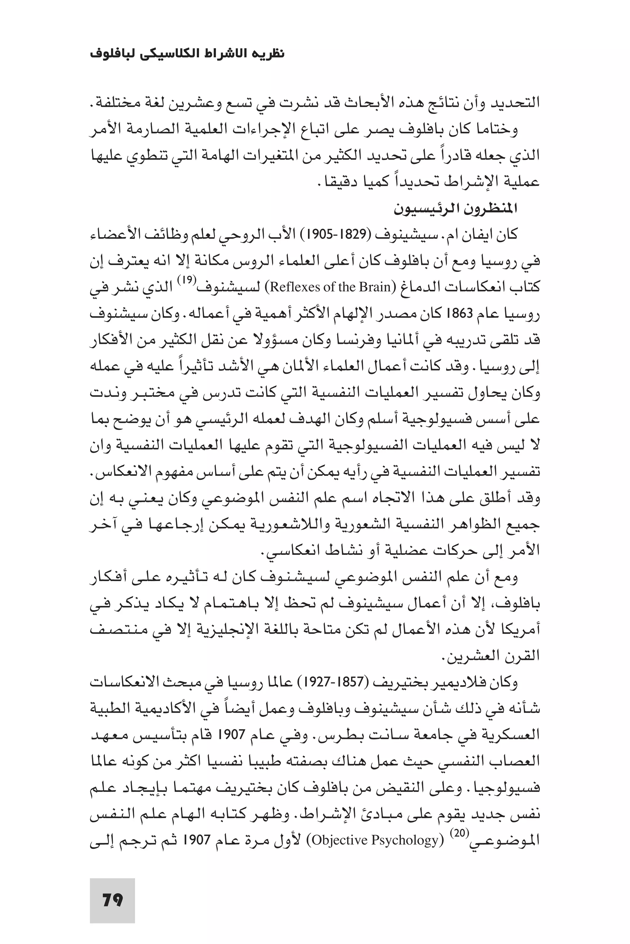 ‫ﻧﻈﺮﻳﺔ اﻻﺷﺮاط اﻟﻜﻼﺳﻴﻜﻲ ﻟﺒﺎﻓﻠﻮف‬

‫اﻟﺘﺤﺪﻳﺪ وأن ﻧﺘﺎﺋﺞ ﻫﺬه اﻷﺑﺤﺎث ﻗﺪ ﻧﺸﺮت ﻓﻲ ﺗﺴﻊ وﻋﺸﺮﻳﻦ ﻟﻐﺔ ﻣﺨﺘﻠﻔﺔ.‬
‫وﺧﺘﺎﻣﺎ ﻛﺎن ﺑﺎﻓﻠﻮف ﻳﺼﺮ ﻋﻠﻰ اﺗﺒﺎع اﻹﺟﺮاءات اﻟﻌﻠﻤﻴﺔ اﻟﺼﺎرﻣﺔ اﻷﻣﺮ‬
‫اﻟﺬي ﺟﻌﻠﻪ ﻗﺎدرا ﻋﻠﻰ ﲢﺪﻳﺪ اﻟﻜﺜﻴﺮ ﻣﻦ ا ﺘﻐﻴﺮات اﻟﻬﺎﻣﺔ اﻟﺘﻲ ﺗﻨﻄﻮي ﻋﻠﻴﻬﺎ‬
                                                              ‫ً‬
                                          ‫ﻋﻤﻠﻴﺔ اﻹﺷﺮاط ﲢﺪﻳﺪا ﻛﻤﻴﺎ دﻗﻴﻘﺎ.‬
                                                      ‫ً‬
                                                        ‫ا ﻨﻈﺮون اﻟﺮﺋﻴﺴﻴﻮن‬
‫ﻛﺎن اﻳﻔﺎن ام. ﺳﻴﺸﻴﻨﻮف )٩٢٨١-٥٠٩١( اﻷب اﻟﺮوﺣﻲ ﻟﻌﻠﻢ وﻇﺎﺋﻒ اﻷﻋﻀﺎء‬
‫ﻓﻲ روﺳﻴﺎ وﻣﻊ أن ﺑﺎﻓﻠﻮف ﻛﺎن أﻋﻠﻰ اﻟﻌﻠﻤﺎء اﻟﺮوس ﻣﻜﺎﻧﺔ إﻻ اﻧﻪ ﻳﻌﺘﺮف إن‬
‫ﻛﺘﺎب اﻧﻌﻜﺎﺳﺎت اﻟﺪﻣﺎغ )‪ (Reflexes of the Brain‬ﻟﺴﻴﺸﻨﻮف)٩١( اﻟﺬي ﻧﺸﺮ ﻓﻲ‬
‫روﺳﻴﺎ ﻋﺎم ٣٦٨١ ﻛﺎن ﻣﺼﺪر اﻹﻟﻬﺎم اﻷﻛﺜﺮ أﻫﻤﻴﺔ ﻓﻲ أﻋﻤﺎﻟﻪ. وﻛﺎن ﺳﻴﺸﻨﻮف‬
‫ﻗﺪ ﺗﻠﻘﻰ ﺗﺪرﻳﺒﻪ ﻓﻲ أ ﺎﻧﻴﺎ وﻓﺮﻧﺴﺎ وﻛﺎن ﻣﺴﺆوﻻ ﻋﻦ ﻧﻘﻞ اﻟﻜﺜﻴﺮ ﻣﻦ اﻷﻓﻜﺎر‬
‫إﻟﻰ روﺳﻴﺎ. وﻗﺪ ﻛﺎﻧﺖ أﻋﻤﺎل اﻟﻌﻠﻤﺎء اﻷ ﺎن ﻫﻲ اﻷﺷﺪ ﺗﺄﺛﻴﺮا ﻋﻠﻴﻪ ﻓﻲ ﻋﻤﻠﻪ‬
                 ‫ً‬
‫وﻛﺎن ﻳﺤﺎول ﺗﻔﺴﻴﺮ اﻟﻌﻤﻠﻴﺎت اﻟﻨﻔﺴﻴﺔ اﻟﺘﻲ ﻛﺎﻧﺖ ﺗﺪرس ﻓﻲ ﻣﺨﺘـﺒـﺮ وﻧـﺪت‬
‫ﻋﻠﻰ أﺳﺲ ﻓﺴﻴﻮﻟﻮﺟﻴﺔ أﺳﻠﻢ وﻛﺎن اﻟﻬﺪف ﻟﻌﻤﻠﻪ اﻟﺮﺋﻴﺴﻲ ﻫﻮ أن ﻳﻮﺿﺢ ﺎ‬
‫ﻻ ﻟﻴﺲ ﻓﻴﻪ اﻟﻌﻤﻠﻴﺎت اﻟﻔﺴﻴﻮﻟﻮﺟﻴﺔ اﻟﺘﻲ ﺗﻘﻮم ﻋﻠﻴﻬﺎ اﻟﻌﻤﻠﻴﺎت اﻟﻨﻔﺴﻴﺔ وان‬
‫ﺗﻔﺴﻴﺮ اﻟﻌﻤﻠﻴﺎت اﻟﻨﻔﺴﻴﺔ ﻓﻲ رأﻳﻪ ﻜﻦ أن ﻳﺘﻢ ﻋﻠﻰ أﺳﺎس ﻣﻔﻬﻮم اﻻﻧﻌﻜﺎس.‬
‫وﻗﺪ أﻃﻠﻖ ﻋﻠﻰ ﻫﺬا اﻻﲡﺎه اﺳﻢ ﻋﻠﻢ اﻟﻨﻔﺲ ا ﻮﺿﻮﻋﻲ وﻛﺎن ﻳـﻌـﻨـﻲ ﺑـﻪ إن‬
‫ﺟﻤﻴﻊ اﻟﻈﻮاﻫﺮ اﻟﻨﻔﺴﻴﺔ اﻟﺸﻌﻮرﻳﺔ واﻟﻼﺷﻌـﻮرﻳـﺔ ـﻜـﻦ إرﺟـﺎﻋـﻬـﺎ ﻓـﻲ آﺧـﺮ‬
                                  ‫اﻷﻣﺮ إﻟﻰ ﺣﺮﻛﺎت ﻋﻀﻠﻴﺔ أو ﻧﺸﺎط اﻧﻌﻜﺎﺳﻲ.‬
‫وﻣﻊ أن ﻋﻠﻢ اﻟﻨﻔﺲ ا ﻮﺿﻮﻋﻲ ﻟﺴﻴـﺸـﻨـﻮف ﻛـﺎن ﻟـﻪ ﺗـﺄﺛـﻴـﺮه ﻋـﻠـﻰ أﻓـﻜـﺎر‬
‫ﺑﺎﻓﻠﻮف إﻻ أن أﻋﻤﺎل ﺳﻴﺸﻴﻨﻮف ﻟﻢ ﲢﻆ إﻻ ﺑـﺎﻫـﺘـﻤـﺎم ﻻ ﻳـﻜـﺎد ﻳـﺬﻛـﺮ ﻓـﻲ‬
‫أﻣﺮﻳﻜﺎ ﻷن ﻫﺬه اﻷﻋﻤﺎل ﻟﻢ ﺗﻜﻦ ﻣﺘﺎﺣﺔ ﺑﺎﻟﻠﻐﺔ اﻹﳒﻠﻴﺰﻳﺔ إﻻ ﻓﻲ ﻣـﻨـﺘـﺼـﻒ‬
                                                                ‫اﻟﻘﺮن اﻟﻌﺸﺮﻳﻦ.‬
‫وﻛﺎن ﻓﻼد ﻴﺮ ﺑﺨﺘﻴﺮﻳﻒ )٧٥٨١-٧٢٩١( ﻋﺎ ﺎ روﺳﻴﺎ ﻓﻲ ﻣﺒﺤﺚ اﻻﻧﻌﻜﺎﺳﺎت‬
‫ﺷﺄﻧﻪ ﻓﻲ ذﻟﻚ ﺷﺄن ﺳﻴﺸﻴﻨﻮف وﺑﺎﻓﻠﻮف وﻋﻤﻞ أﻳﻀﺎ ﻓﻲ اﻷﻛﺎد ﻴﺔ اﻟﻄﺒﻴﺔ‬
                          ‫ً‬
‫اﻟﻌﺴﻜﺮﻳﺔ ﻓﻲ ﺟﺎﻣﻌﺔ ﺳـﺎﻧـﺖ ﺑـﻄـﺮس. وﻓـﻲ ﻋـﺎم ٧٠٩١ ﻗﺎم ﺑﺘﺄﺳﻴـﺲ ﻣـﻌـﻬـﺪ‬
‫اﻟﻌﺼﺎب اﻟﻨﻔﺴﻲ ﺣﻴﺚ ﻋﻤﻞ ﻫﻨﺎك ﺑﺼﻔﺘﻪ ﻃﺒﻴﺒﺎ ﻧﻔﺴﻴﺎ اﻛﺜﺮ ﻣﻦ ﻛﻮﻧﻪ ﻋﺎ ﺎ‬
‫ﻓﺴﻴﻮﻟﻮﺟﻴﺎ. وﻋﻠﻰ اﻟﻨﻘﻴﺾ ﻣﻦ ﺑﺎﻓﻠﻮف ﻛﺎن ﺑﺨﺘﻴﺮﻳﻒ ﻣﻬﺘـﻤـﺎ ﺑـﺈﻳـﺠـﺎد ﻋـﻠـﻢ‬
‫ﻧﻔﺲ ﺟﺪﻳﺪ ﻳﻘﻮم ﻋﻠﻰ ﻣـﺒـﺎد اﻹﺷـﺮاط. وﻇـﻬـﺮ ﻛـﺘـﺎﺑـﻪ اﻟـﻬـﺎم ﻋـﻠـﻢ اﻟـﻨـﻔـﺲ‬
‫ا ـﻮﺿـﻮﻋــﻲ)٠٢( )‪ (Objective Psychology‬ﻷول ﻣـﺮة ﻋـﺎم ٧٠٩١ ﺛـﻢ ﺗـﺮﺟـﻢ إﻟــﻰ‬

  ‫97‬
 